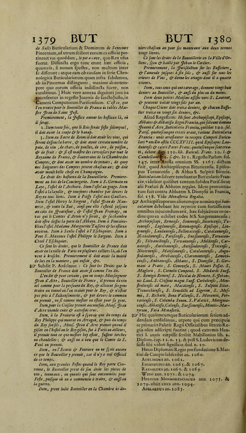 de Sully Buticularium & Dominum de Sojecoun Pincernam,ad utrum fcilicet eorum ex officio per¬ tineret vas quoddam, lefotacave, quoRexufus fuerat. Diftinda ergo tunc erant haec officia, quamvis, fi nomen fpeftes, non multum inter fe differant; atque eam ob caufam inferie Chro- nologica Buticulariorum quam infra fubdemus, ab iis Pincernas diftinguere , maxime ab eo tem¬ pore quo eorum officia indiftinda fuere, non curabimus. ] Huic vero annexa dignitati jura ita recenfentur in regefto Joannis de fan(3:oJufi:o,in tamera ComputorumParifienfium. Ceft ce, que Ven trouvepour le Bouteiller de France k tabies Aiat- ftre f/ean de Saint ^ujl. Premierement, U jjujlke entour les hoflieux Iky ou il ferott. 2. Item toutefois, que Ii Roisferoit fefie folempnel, il doit avoir la coupe & le hanap. 5. Item au Sacre de Reims il doit avoir les vins, qui feront dejjous la barre, & doit avoir certain nombre de pain, de vin , de chars, de poulles, de cire, de poijfon, ^ de fruit; & Ji ejl maijlre des cervoijiers par tout le Rojaume de France, & Souverains de la Chambre des Comptes, & dott avoir un nombre dejettoirs, de quoy ms Seigneurs des Comptes jettent chafcun an; & doit avoir moultbelle chofe en Champaigne. Le droit des hoflieux de la Bouteillerte. Premiere- nsent au bois dela Conciergerie. Item a S. Germain en Laje., lofiel de VArchiere. Item 1’ofiel au gouge. Item Vojlel k la lajolle, ^ tousjours chambre par devers le Roy en tous Heus. Item k PoiJJy Voftel aux Gauli ars. Item loftel Hervy le Sergent, Vojlel jjean de Nan- terre , & toute la Rue, ainji que elle s’ejlend jufques Aucoin du ^uarefour, & Vojlel ^ean Fromage, ou tas qui h Comtes d'Artois ny feroit & fa chambre doit ejire dejfus la porte deVAbbaye. Item k Fontaine- iliau Vojlel Aladame Alarguerite Tajflere &lesojlieux environ. Item k Seniis Vojlel k VEfchiqttier. Item k Pont S. Maxence Vojlel Philippe le Sergent. Item k Creel VEfchiquier. Ce font les droits, que le Bouteiller de France doit avoir en la ville de Paris en plujieurs celliers Ik, ou Ven vent k brofche. Premierement il doit avoir la moitiS de lies en la maniere, qui enfuit, &e. Subdit P. Anfelmus ; Ce font les Droits que le Bouteiller de France doit avoir Ji comme Ven dit. L'en dit & pour certain, que ou temps Monfeigneur fjean d Acre, Bouteiller de France , il premit duvin tel comme pour la perfounedu Roy, & allcient fesgens traire au tonnelouVon traioitpour le Roy, & nefloit pas pris k VEchanfonnerie, & par devers le commun en premit, ou Ji comme mejlier en ejloit pour fa gent. Item,pour la Cuijine prenott aucunefois ALonf. ^ean dAcre viande cuite & autrefois erue. Item, a la Fruiterie eji k ff avoir que du temps du 'Roy Philippe quimourut en Arragon, & puis du temps du Roy fonfils, Aionf. fjean dAcre premit quand il gifoit en Vhojlel ou le Roygifoit, fut k Paris ou ailleurs, il premit tout ce que meftier luy ejloit, fujfent torches ou chandelles; & aujf on a veu que le Comte de S. Paul en premit. Item, en VEcurie & Fouriere on ne fpait encore ce que le Bouteiller y premit, car il ny a nui Official de ce temps. Item, aux grandes Fejles quand le Roy porte Cou- rotwe, le Bouteiller prent de fon droit les pieces de vin , tonneaux , ou queues qui font entammees pour Fejie, puifque ou en a commencie k traire, & aujfi en la guerre. Item, prent ledit Bouteiller en U Chambre es de^» tliers chafcun an pour fes manteaux aux deux termes vingt livres. Ce font les droits de la Bouteillerte en la Ville d’Or- liens, ffeu & baille par JJehan le Cordier. Premierement, la j/urifdiclion fur les Buffetiers , & Vamende jufques k Jix fols , & aujfi fur tous les crieurs de Vins, & donne les criages dont il a quatre crieurs. Item, tous ceux qui ontearerage, dennent vingt huit deniers au Bouteiller, & auffi du plus ou du moins. Item deux petit es ALaifons ajjifes vers S, Laurent, & peuvent valoir vingt fols par an. ChaqueCrieur doit treiz.e deniers, ^ chacunBuffe^ tier treiiLe ou vingt Jix deniers, dirc. Aliud Regeftum: Hifunt Archiepifcopi,Epifcopi, Abbates &AbbatiJja RegniFrancta,qui folvunt domino ^oanni dAcre,Buticulario Francta,quilibet 1 oo.fol. Partf. quotiefeunque creati erant, ratione Buticularia Francta: unde arrefiantur in receptu Compoti Butica- lari * uncum ajien CCCXVIIl. quod Epifeopus Lau~ dunenjis & c ater i Pares Franc. quotiefeunque funt crea¬ ti, debent Regi 110. lib. Buttcul. Franc. 10. 1.& Cambellano^o. f.&c. In i.Regefto Pariam, fol. 147. inter Arefta omnium SS. 1265. didlum fuit, quod Archiepifeopus Bituricenfis, Epifeo¬ pus Tornacenfis , & Abbas S. Sulpitii Bituric. Buttculariam folvere tenebantur Buticulario Fran- ciae,videlicet quilibet centum folidosParif.ficuc alii Praelati & Abbates regales. Idem pronuntia¬ tum fuit contra Abbatem S.Dionyfii in Francia, fol. 158. Yide Adonajleria Regalia. ^ Archiepifeoporum aliorumque nomina qui buti- culartum debebant hic reperire cum fortaflisnon omnibus injucundum erit, haec fubjicimus eo or¬ dine quo ea exhibet codex MS. Sangermanenfis: Archiepifeopi, Remenjis, Semnenjis,BiturtcenJis,Tu- ronenjis, Lugdunenjis, Rotomagenjis. Epifeopi, Lin^ gonenjis, Laudunenjis, Bellovacenjis, Catalaunenjis, Noviodunenjis, Partjienjis, Suejfionenjis, Tornacen¬ fis, Silvanectenfis, Tervannenfis, Adeldenfis, Car- notenfis, Aurelianenfis, Autijfiodorenfis, Trecenfis , Nivernenfis, Adatifeonenfis, Catalaunenjis, Augu- jlodunenfis, Atrebatenfis, Claromontenfis, Lemovi- cenfis, Ambianenfis. Abbates, S. Dionyfiii, S. Ger¬ mani k Pratis, S. Genovefa, S. Aiauri Fojjat. S, Alaglorii, S. Cornelii Compend. S. Adedar di Suejf. S. Remigii Remenf. S. Nicolai de Nemore, S.fjohan-^ nis Laud. S. Crifpini magni Suejj. Corbeienfis, Adon- jlrolienfis ad mare, Adacaienfis, S. Sulpitii Bitur. Trenorchtenfis, S. Benediili ad Ligerim, S. Adef- mii, S. Richarti, Bona-Vallenfis, S. Maxentii, Fer- rarienfis, S. Columba Senon. S.Valarici, Morignia- cenfis.Abbatijfa,Calenfis, Suejfionenfis,Montis-Mar¬ tyrum , Far a Monajierii. . ecr Hic qualcmcumqueButiculariorum feriem ad¬ dendam credidimus, utpote qui cum praecipuis ac primariis Palatii Regii Officialibus litteris Re¬ giis olim adferipti fuerint; quod extremis Hen- rici 1. annis ccepiffe feribit Mabillonius lib. 2. Diplom.cap. i 2.n. i 5. & poftS.Ludovicumde- fiiffefibi videri fignificat ibid. n. 20. Hugo Diplomati Regio pro fundatione S.Mar- tini de Campis fubfcribit an. 1060. Adf.lardus an. 1062. E-ngenulfus an. 106 5.6c 1067. Rainaldus an. 1067. <5c i 069. WiDo ann. 1071.&1074. Herveus Monmorenxiacus ann. 1075, 6^ 1079.obiit circa ann. 1094. Adelardu s an. i o 8 5.