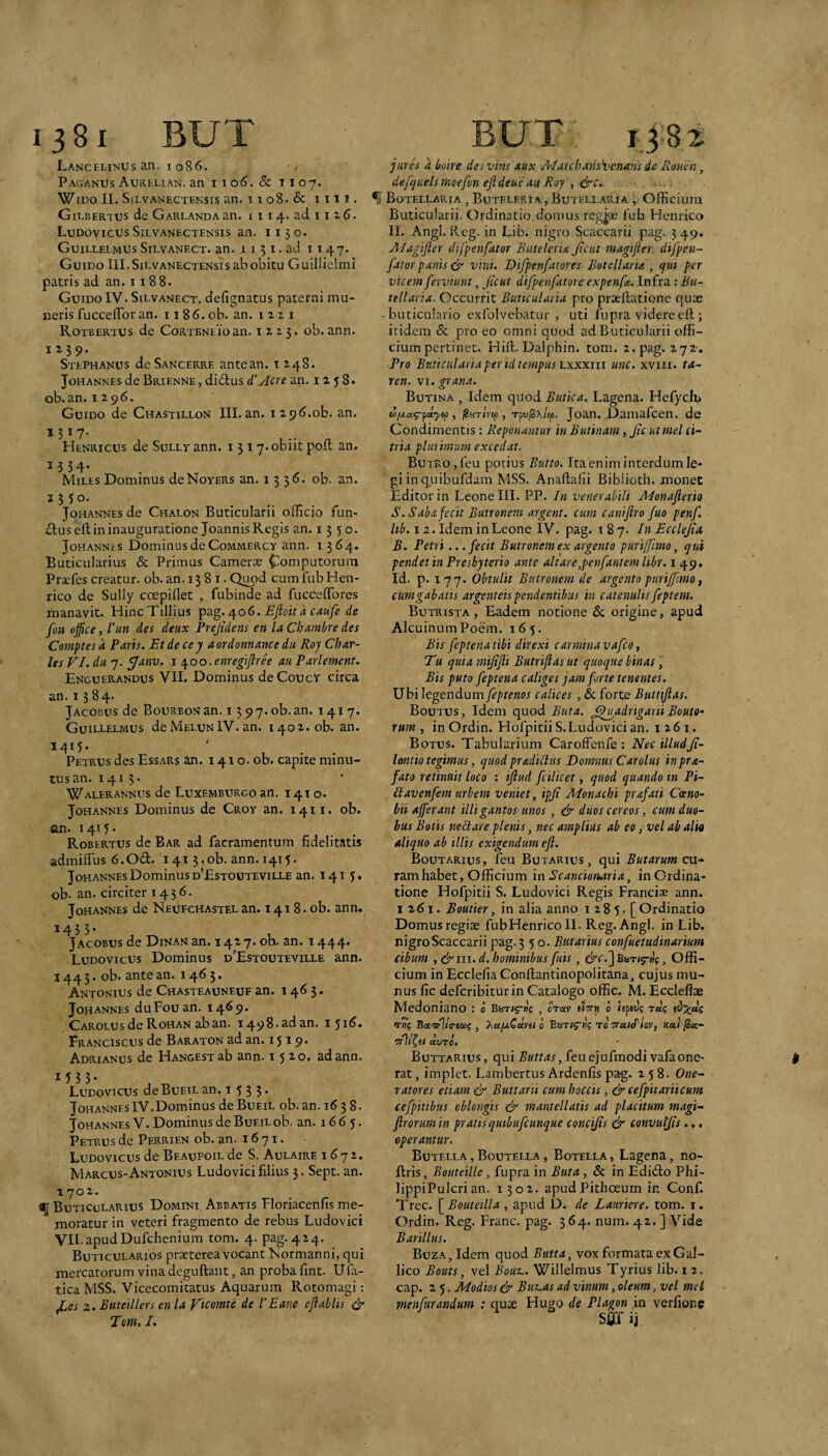 Lancelinus an. I 086. Paganus Aurelian. an i i 06. Sc t 107. WiDo II. SiLvANECTEKsis an. tio8.& IIll. Gilbertus de Garlandaan. 1114. ad 11 2 6. LudovicusSilvanectensis an. 1130. Guillelmus Silvanect. an. i 131. ad 1147. Guido III. Silvanectensis ab obitu Guiliielmi patris ad an. 11 88. Guido IV. Silvanect. defignatus paterni mu¬ neris fucceflbr an. 1186. ob. an. 1221 Rotbertus de CoRTENEioan. 1223. ob. ann. 1239. Stephanus deSANCERRE antean. i 248. JoHANNEs de Brienne , di6tus dAcre an. 1258. ob. an. 1296. Guido de Chastillon III. an. i2 9d.ob. an. 1317- Henricus de SuLLyann. i 3 17.obiit poit an. 1.534. Miles Dominus deNovERs an. 133^. ob. an. ^ 3 50- Johannes de Chalon Buticularii officio fum £Ius eft in inauguratione Joannis Regis an. 1350. Johannes Dominus de Commercy ann. 1364. Buticularius & Primus Cameroe ^omputorura Praefes creatur, ob. an. 13 8 i. Qimd cum fub Hen- rico de Sully coepiflet , fubinde ad fucceffores manavit. HincTillius ipiig. /\.o6. Ejioit a caufe de fon office, l’un des deux Prejidens en la Chambredes Comptes a Paris. Et de cey a ordonnance du Roj Char¬ les VI. du 7. ^anv. i t^oo.enregiflree au Parlement. Enguerandus VII. Dominus deCoUcv circa an. 1384. Jacobus de Bourbon an. 1397. ob. an. 141 7. GuiLLELiyius de MelunIV. an. 1402. ob. an. Petrus des Essars an. 1410. ob. capite minu¬ tus an. 1413. Walerannus de Luxemburgo an. 1410. Johannes Dominus de Croy an. 1411. ob. an. i 4i:5- Robertus de Bar ad facramentum fidelitatis admiffus 6.0d:. 141 3.ob. ann. 1415. Johannes Dominus d’£stouteville an. 141 5. ob. an. circiter 1436. Johannes de Neufchastelan. 141 8. ob. ann. 1433. Jacobus de Dinan an. 1427. oK. an. 1444. Ludovicus Dominus d’Estouteville ann. 1443. ob. ante an. 1465. Antonius de Chasteauneuf an. 1463. Johannes duFouan. 1469. Carolus de Rohan ab an. 1498. ad an. 151^» Franciscus de Baraton ad an. 1519* Adrianus de Hangest ab ann. 1520. ad ann. *533- Ludovicus deBuEiLan. 1 5 3 3* JohannesIV.Dominus de Bueil ob. an. 16 3 8. Johannes V. Dominus de BuEiLob. an. 1665. Petrus de Perrien ob. an. 16 71. Ludovicus de Beaupoil de S. Aulaire 1^72. Marcus-Antonius Ludovici filius 3. Sept. an. 1702. ^ Buticularius Domini Abbatis Floriacenfis me¬ moratur in veteri fragmento de rebus Ludovici VILapudDufchcnium tom. 4. pag. 424. Buticularios praeterea vocant Normanni, qui mercatorum vina deguftant, an proba fint. Ufa- tica MSS. Vicecomitatus Aquarum Rotomagi; ^esz. Buteillers en la Vtcomte de 1’Eaue eJlabUs & Tom. /. jures a boire desvins aux AIarchans\>enans de Roucn, defquelsmoefon efldeue au Roy , &c. ^ Botellaria , Buteleria , Butellaria , Officium Buticularii. Ordinatio domus reg^ fub Hcnrico II. Angi. Rcg. in Lib. nigro Scaccarii pag. 349. Alagifter difpenfator Buteleria Jieut magifier difpen- fator panis & vini. I^ifpenfatores Botellaria , qui per vicem ferviunt, Jieut difpenfator e expenfe. Infra: Bu¬ tellaria. Occurrit ButicuLiria pro praellatione quae -buticulario exfolvebatur , uti fupra videre ell; itidem & pro eo omni quod ad Buticularii offi¬ cium pertinet. Hift. Dalphin. tom. 2. pag. 272-, Pro Btiticulariaper id tempus hxxxxii unc. xviii. ta- ren. vi. grana. Butina , Idem quod Butica. Lagena. Hefych-n , jiarivw , rpu^x/M. Joan. Damufcen. de Condimentis: Reponantur in Butinam, Jic ut mei ci- tria plurimum excedat. BuTRo,feu potius Butto. Ita enim interdum le¬ gi in quibufdam MSS. Anaftafii Biblioth. monet Editor in Leone III. PP. In venerabili Jdonajlerio S. Saba fecit Butronem argent. cum caniflro fuo penf. 12. Idem in Leone IV. pag. 187. In Ecclejia B. Petri.. .fecit Butronemex argento pmijfmo, qui pendet in Presbyterio ante ait are,penfant em libr. i 49, Id. p. 177. Obtulit Butronem de argento purijfmo ^ cum gabatis argenteis pendentibus in catenulis feptem. Butrista , Eadem notione 6c origine, apud AlcuinumPoem. 163. Bis feptenatibi direxi carininavafeo, Tu quia mijifti Butrifiasut quoque binas j Bis puto feptena caliges jam forte tenentes. Ubi legendum feptenos calices , & forte Buttijlas. Boutus, Idem quod Buta. J^u^adrigarii Boute-' tum , in Ordin. Hofpitii S. Ludovici an. 1261. Botus. Tabularium Caroffenfe : Nec illudJi- lmtio tegimus, quod pradibitis Domnus Carolus inpra- fato retinuit loco : 'tflud fcilicet, quod quando in Pi- Eavenfem urbem veniet, ipji Monachi prafati Coeno¬ bii afferant illigantos unos, & duos cereos, cupi duo¬ bus Botis nebtare plenis, nec amplius ab eo, vel abalh aliquo ab illis exigendam eft. Boutarius, feu Butarius, qui Butarum cu¬ ram habet, Officium in Bcancionaria, in Ordina¬ tione Hofpitii S. Ludovici Regis Francis ann. 1261. Boutier, in alia anno i 2 8 5. [ Ordinatio Domus regiae fubHenrico II. Reg.Angl. in Lib. nigro Scaccarii pag. 350. Butartus confuetudinarium cibum , ci^'III. d. hominibus fuis, &c.'] Bari^nc, Offi¬ cium in Ecclefia Conllantinopolitana, cujus mu¬ nus fic deferibiturin Catalogo offic. M. Ecqlefiae Medoniano : b , ctuv tin» b hpfi); Ta? T»? Ba-s-l/fl-EW? , T^ufaQoLvn b to TraiJ^isy, ual ^k- duTO. Buttarius , qui Buttas, feu ejufmodi vafa one¬ rat , implet. Lambertus Ardenfis pag. 258. One- ratores etiam & Buttarii cumhoccis , & cefpitarti cum cefpitibus oblongis & mantellatis ad placitum magi- frorum in pratis quibufcunque concijis & convutjts.,. operantur. Butella,Boutella, Botella, Lagena, no- Ilris, Bouteille, fupra in Buta , Sc in Edidto Phi- lippiPulcri an. 1302. apud Pithoeum in Conf. Trec. [^Bouteilla , apud D. de Laurtere. tom. i. Ordin. Reg. Franc. pag. 364. num. 42. ] Vide Barillus. Buza, Idem quod Butta, vox formata ex Gal¬ lico Bouts, vel Boux.. Willelmus Tyrius lib. 1 2. cap. 2 5. Modios & Bur-as ad vinum, oleum, vel mei menfurandum : quae Hugo de Plagon in verfionc Sfiff ij