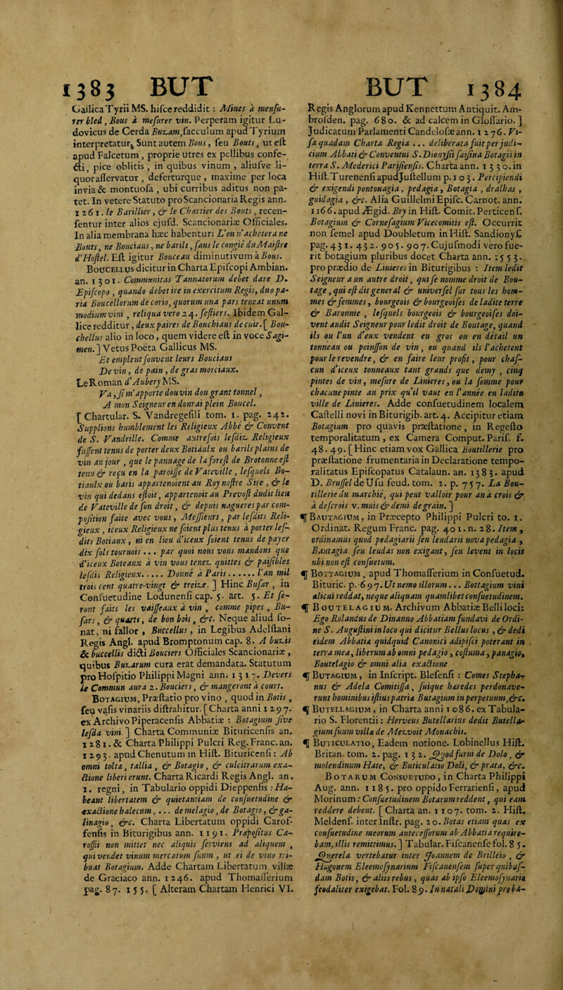 Gailica Tyrii MS. hifcc reddidit: AJines a menfu- rer bled, Bous a mefurer vin. Perperam igitur Lu- dovicus de Cerda ^Ki,4?«,faccuium apud Tyrium interpretatur^ Sunt autem Botis, feu Bouts, ut eft apud Falcetum, proprie utres ex pellibus confe¬ cti, pice oblitis, in quibus vinum , aliufve li¬ quor aflervatur , deferturque , maxime per loca invia & montuofa , ubi curribus aditus non pa¬ tet. In vetereStatuto proScancionariaRegis ann- Barii lier, & le Chartier des Bouts, recen- fentur inter alios ejufd. Scancionariae Officiales. In alia membrana heec habentur: L’on riachetera ne Bouts^ ne Bouciaus, ne barils jans le congie dtiA-iaiftre d'Hoftel. Eft igitur Bouceau diminutivum a.So«.u Boucellus dicitur in Charta Epifcopi Ambian. an. 1301. Communitas Tannatorum debet dare D» Epijcopo , quando debet ire in exercitum Regis, duo pa¬ ria Boucellorum de corio, quorum una pars teneat unum modiumvini, reliqua vero 2^. feftiers. Ibidem Gal¬ lice redditur , deuxpaires deBouchiaus decuir.^Bou- chellus alio in loco, quem videre eft in yocQSagi- we«.] Vetus Poeta Gallicus MS. ^Et emplent fouvent leurs Bouciaus Ve vin, de pain, de gras morciaux. LeRoman d^Auberj MS. Va ,Ji ndapporte dou vin 4ou granttonnel, A nion Seigneuren donraiplein Boucel. [ Chartular. S> Vandregefili tom. i. pag. 241. Supplions humblement les Religieux Abhe & Convent de S. Fandrille. Comme autrefois lefdit. Religieux fujfent tenus de prter deux Botidulx ou barilsplains de vin aujour , que lepannagede laforefl de Brotonneejl tenu & re^u en la paroifje de Vateville, lefquels Bo- tiaulx ou baris app an enotent au Roynojlre Sire, &le vin qui dedans efloit, appartenoit au Prevoft dudit Heu de Vateville de fon droit, & depuis naguerespar com- pojition faite avec vous, MeJJieurs, par lefdits Reli¬ gieux , iceux Religieux ne foient plus tenus d porter lef¬ dits Botiaux, ni en Heu d’iceux foient tenus de pajer dix fols tournois... par quoi mus vous mandons que ■d’iceux Beteaux d vin vous tenet, quittes & paijibles lefdis Religieux.Donne d Paris.l’an mil trotscent quatre-vingt & treitx. ] Hinc Bufar , in Gonfuetudine Lodunenfi cap. 5• art. Et fe- ront faits les vaiffeaux d vin , comme pipes, Bu- fars, & quarts, de bon bois, &c. Neque aliud fo- nat, ni fallor » Succellus, in Legibus Adelftani Regis Angi, apud Bromptonum cap. 8. A buxeis & buccellis diStlBouciers Officiales Scancionaris , quibus Buxearum cura erat demandata. Statutum proHofpitio Philippi Magni ann< 1317. Devers U Commun aura z.Bouciers, & mangeront d court. Botagium, Prasftatio pro vino , quod in Botis, feu vafis vinariis diftrahitur. [Charta anni 1297. cx Archivo Piperacenhs Abbatiae : Botagium five lefda vini. ] Charta Communiae Bituricenfis an. 1 z81. & Charta Philippi Pulcri Reg.Erane.an. I z 9 5. apud Chenutum in Hift. Bituriccnfi : Ab omni toUa, tallia, & Botagio, & culcitrarum exa- llione liberi erunt. ChartaRicardi Regis Angi. an. 1. regni, in Tabulario oppidi Dieppenfis: Ha¬ beant libertatem & quietantiam de confuetudine & ^■xaBioneh alecum,demelagio, de Botagio, &ga- linagio, &c. Charta Libertatum oppidi Carof- fenfis in Biturigibus ann. 1191. Prapojttus Ca- roffii non mittet nec aliquis ferviens ad aliquem , qui vendet vinum mercatum fuum , ut ei de vino tri¬ buat Botagium. Adde Chartam Libertatum villae dc Graciaco ann. 1246. apud Thomaflerium pag. 87. 155 . [ Akerain Chartam Henrici VI. R egis Anglorum apud Kennettum Antiquit. Am- broiden. pag. 680. 6c ad calcem in Gloftario. ] Judicatum Parlamenti Candelofaeann. 1 iqG.Vi- fa quadam Charta Regia ... deliberata fuit per judi-. cium Albati & Conventui S.VionyJii faijina Botagii in terra S. Mederici Parijienjis. Charta ann. i 3 3 o. in Hift.Turenenfi apudjuftellum p. i o 3. Percipiendi & exigendi pontonagia, pedagia, Botagia , dralhas , guidagia , &c. Alia GuillelmiEpifc. Carnot. ann, 1166. apud iEgid. Bry in Hift. Comit. Perticenft Botagium & Cornefagiam Vicecomitis ejl. Occurrit non femel apud Doubletum in Hift. SandionyE pag.43 I. 432. 905. 907.Cujufmodi vero fue¬ rit botagium pluribus docet Charta ann. 1553. pro praedio de Linieres in Biturigibus ; Item ledit Seigneur a un autre droit, qutfe nomme droit de Bou- tage, qui e/i dit general & univerfel fur tous les hom-‘ mes&femmes, bourgeois & bourgeoifes de ladite terre & Baronnie , lefquels bourgeois ^ bourgeoifes doi- vent audit Seigneurpour ledtt droit de Boutage, quani iis ou l’un dieux vendent en gros ou en detail un tonneau ou poinjfon de vin, ou quand tls 1’achetent pour le revendre, & en faire leur profit, pour chaf- cun d/iceux tonneaux tant grands que demy , cinq pintes de vin, mefure de Linieres, bu la fomme pour chacunepinte au prix quii vaut en lannee en ladita ville de Linieres. Adde confuetudinem localem Caftelli novi in Biturigib. art. 4. Accipitur etiam Botagium pro quavis prseftatione, in Regefto temporalitatum , ex Camera Comput. Parif. f. 48.49. [Hinc etiam vox Gallica Boutillerte pro prseftatione frumentaria in Declaratione tempo- ralitatus Epifeopatus Catalaun. an. 1383. apud D. Brujfel de Ufu feud. tom. i. p. 7 5 7. Bou- tillerie da marchie, qui peut valloir pour an a crois ^ d deferois y.muis&demi degrain. ] «([Bautagium, in Praecepto Philippi Pulcri to. i. Ordinat. Regum Erane, pag. 401. n. 28. Item , ordinamus quod pedagiarii feu leudarii nova pedagia , Bautagia feu leudas non exigant, feu levent in lofis ubi non eji confuetum. Bottagiom , apud Thomafferium in Confuetud. Bituric. 6.Utnemo illorum... Bottagium vini alicui reddat, neque aliquam quamlibet confuetudinem. <![ Boutelagiom. Archivum Abbatiae Belli loci; Ego Rolandas de Vinanno Abbatiam fundavi de Ordi¬ ne S. Augajlminloco qui dicitur Bellus locus ,&dedi eidem Abbatia quidquid Canonici adipifei poterant in terra mea, liberum ab omni pedagio, cojluma, panagio, Bouteiagio & omni alia exaRione ^ Butagium , in infeript. Blefenfi : Comes Stephrtv nas & Adela Comitiffa, fuique haredes perdonave- runt hominibus if iuspatria Butagium in perpetuum, &c, q Butell ^GIUM, in Charta anni i o 8 6. ex Tabula- rio S. Elorentii; Herveus Butellarius dedit Butellor gium fuum villa de Meuvoit Monachis. ^ Buticulatio, Eadem notione. Lobinellus Hift. Britan. tom. 2. pag. 132. ^^wdfurni de Dolo, ^ molendinum Hate, & Buticulatio Doli, & prata, ^c. BoTARUM Consuetudo, in Charta Philippi Aug. ann. 1185. pro oppido Ferrarienfi, apud yionnvLm: Confuetudinem Botarumreddent, qui eam reddere debent. [Charta an. 1107. tom. 2. Hift. Meldenf. inter Inftr. pag. to.Botas etiam quas ex confuetudine meorum antecejforum ab Abbatia require¬ bam, illis remittimus. ] Tabular.Fifcanenfefol. 85. Querela vertebatur inter fjoannem de Brilleio , Hugonem Eleemofynarium Fifcanenfem fuper quibuf- dam Botis, & aliis rebus, quas ab ipfo Eleemofynario feodaliier exigebat. Fol. % ^. Innat fili Doppini proba-