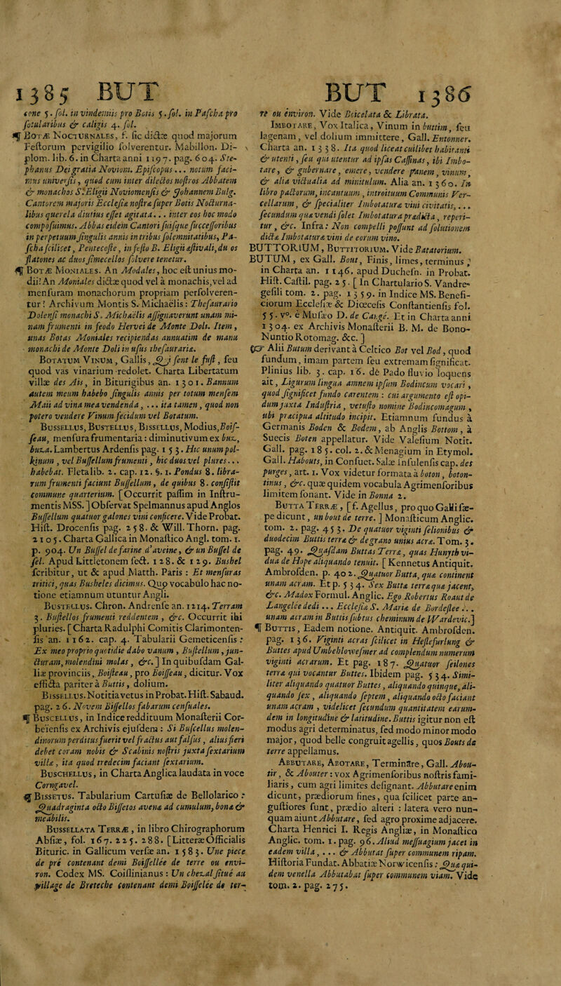 (one 5. fbl. in vindemiis pro Betis 5 .fol, in Fafcha pro fotularibtis & caligis 4. fol. BoTiE Nocturnales, f. fic did?e quod majorum Feftorum pervigilio foiverentur. Mabillon. Di- > plom. lib. 6.in Charta anni 1197. pag. 604. Ste~ phanus Dei gratia Noviom. Epifeopus... notum faci¬ mus univerjis, quod cum inter dilectos noflros Abbatem .& monachos SlEligii Noviomenjts & g/ohannem Bulg. Cantorem majoris Ecclejia nojlra fuper Botis Nocturna¬ libus querela diutius ejfet agitata... inter eos hoc modo compofuimus. Abbas eidem Cantori fuifque fuccefforibiis in perpetuum Jtngulis annis in tribus folemnitatibus^ Pa- fcba/cilicet, Pentecofie, infejioB. Eligiiaftivali,du os flatones ac duos Jimecellos folvere tenetur. € BotjE Moniales. An Modales, hoc eft unius mo¬ dii! An Monialcs didas quod vel a monachis,vel ad menfuram monachorum propriam perfolveren- fur! Archivum Montis S. Michaelis: Thefaurario Dolenji monachi S. Michaelis affignaverunt unam mi¬ nam frumenti in feodo Herveide Monte Doli. Item y mas Botas Moniales recipiendas annuatim de manu ■ monachi de Monte Doli in uftis thefauraria. Botatum Vinum , Gallis, fent le fufi, feu quod vas vinarium redolet. Charta Libertatum villae des Ais, in Biturigibus an. 1301. Bannum autem meum habebo Jingulis annis per totum menfem Maii ad vina mea vendenda, ...ita tamen, quod non potero vendere Vinum fecidum vel Botatum. Bussellus, Bustellus, Bissellus, Modius,5(fi/- feau, menfura frumentaria: dirainutivum ex but,, but,a. Lambertus Ardenfis pag. 153. Htc unumpol- kinum, vel Bujfellum frumenti, hic duos vel plures..» habebat. Fleta lib. z. cap. 12. i. Pondus 8. libra¬ rum frumenti faciunt Bujfellum, de quibus 8- conjtjlit commune qitarteriam. [Occurrit palfim in Infttu¬ mentis MSS. ] Obfervat Spelmannus apud Anglos Buffellum quatuor galones vini conficere. Vide Probat. Hift. Drocenfis pag. 258. & Will.Thorn. pag. 2105. Charta Gallica in Monaftico Angi. tom. i. p. 904. Un Bujfel de farine d’aveine, &unBuffel de fel. Apud Littletonem fed. i 28. & 129. Bushel feribitur, ut & apud Matth. Paris: Et menfuras tritici, quas Busheles dicimus. Qup vocabulo hac no¬ tione etiamnum utuntur Angli. Bustellus. Chron. Andrenfe an. 1214. Terram 3. Bufiellos frumenti reddentem , ejrc. Occurrit ibi pluries. [ Charta Radulphi Comitis Clarimonten- fis’an. 1162. cap. 4. Tabularii Gemeticenlis: Ex meo proprio quotidie dabo vanum , Bufiellum, jun- Buram, molendini molas, In quibufdam Gal¬ liae provinciis„5«y?e(t«,pro Boijfeau, dicitur. Vox effida pariter a Buttis, dolium. Bissellus. Notitia vetus in Probat. Hift. Sabaud. pag. 2 6. Novem Bijjellos fabarum cenfuales. Buscellus, in Indice reddituum Monafterii Cor- beienfis ex Archivis ejufdena: Si Bufcellus molen¬ dinorum perditus fuerit velfracius autfalfus, alius fieri debet coram nobis & Scabinis noftris juxta fextarium villa, ita quod tredecim faciant fextarium. Buschellus , in Charta Anglica laudata in voce Corngavel. ^Bissetus. Tabularium Cartufise de Bellolarico .* ^judraginta obto Biffetos avena ad cumulum, bona & meabilis. Bussellata TsRRiE , in libro Chirographorum Abfiae, fol. 167.225. 288. [LitterseOfficialis Bituric. in Gallicum verfae an. 1583. Une piece de prs contenant demi Boijfellee de terre ou envi- ron. Codex MS. Coiffinianus: Un chez.al jitue au pfillage de Breteche (entenant demi Boijfelee de ter-^ te ou environ. Vide Bcicelata & Librata. Imbotare, Vox Italica, Vinum inhiittim, feu lagenam, vel dolium immittere, Gz\\.Entonner. Charta an. i 3 38‘ Ita quod liceat cuilibet habitanti & utenti, feu qui utentiir ad ipfas Cajfinas, ibi Imbo¬ tare, & gubernare, emere, vendere fanem, vinum, & alia vidualia ad minitulum. Alia an. 13 60. libro padorum, inc-amuum, introituum Communis Ver¬ cellarum , & fpecialiter Imbotatura vini civitatis,.., fecundum quavendifolet Imbotaturapradida, reperi- tur, efc. Infra; Non compelli pojfunt ad folutionem dida Imbotatura vini de eorum vino. EUTTORIUM, Buttitorium. Vid.QBatatorium. BUTUM , ex Gall. Botit, Finis, limes, terminus 2 in Charta an. 1146. apudDuchefn. in Probat! Hift. Caftil. pag. 2 5. [ In Chartulario S. Vandrc' gefili tom. 2. pag. 13 5 9. in Indice MS. Benefi¬ ciorum Ecdefine & Dioecefis Conftantienffi fol. 5 5 • v°. e Mufa;o D. de Cayge. Tt in Charta anni 1304. ex Archivis Monafterii B. M. de Bono- NuntioRotomag. &c. ] ec? Alii Butum derivant a Celtico Bot vel Bod, quod fundum, imam partem feu extremamfignificat. Plinius lib, 3. cap. 16. d6 Pado fluvio loquens ait, Ligurum lingua amnem ipfum Bodincum vocari, quod Jignificet fundo carentem : cui argumento ejl opi- dum juxta Induflria, vetujlo nomine Bodincomagum , ubi pracipua altitudo incipit. Etiamnum fundus a Germanis Boden & Bcdem, ab Anglis Bottorn, a Sueeis Boten appellatur. Vide Valefium Notit. Gall. pag. 185. coi. z.&Menagium in Etymol. Gall. Habouts, in Confuet, Salze infulenfis cap. des purges, art. i. Vox videtur formata a boton, boton- tinus, cfc. quae quidem vocabula Agrimenforibus limitemfonant. Vide in^oww4 2. ButtaTerr^., [f. Agellus, proquoGaHifs- pedicunt, unboutde terre. ] Monafticum Anglic. tom. 2. pag. 45 5* quatuor viginti felionibus & duodecim Buttis terra d' de grano unius aera. T om. 3 • pag. 49. ^^jgafdam Buttas Terra, quas Hunjtth vi¬ dua de Hope aliquando tenuit. [ Kennetus Antiquit. Atnbrofden. p. ^oz. Quatuor Butta, qua continent unam aeram. Etp. 5 5 4* Sex Butta terra qua jacent, &c. Madox Formul. Anglic. Ego Robertus Roaut de Langelee dedi... Ecclejta S. Maria de Bordejlee... unam aeram in Buttis fubtus cheminum de pVardevie. f Buttis , Eadem notione. Antiquit. Ambrofden. pag. 136. Viginti aeras fcilicet in Heflefurlung cjn Buttes apudUmbehlovoefmer ad complendum numerum viginti aerarum. Et pag. 187. fatuor feilones terra qui vocantur Buttes. Ibidem pag, 5 5 4. Simi¬ liter aliquando quatuor Buttes, aliquando quinque, ali¬ quando Jex, aliquando feptem, aliquando oBo faciant unam acjam , videlicet fecundum quantitatem earum- dem in longitudine & latitudine. Buttis igitmnon eft modus agri determinatus, fed modo minor modo major, quod belle congruit agellis, quos Bouts de; terre appellamus. Abbutare, Abotare, Terminare, Gall. Abou- tir, & Abouter; vox Agrimenforibus noftris fami¬ liaris , cum agri limites defignant. Abbutareemm dicunt, praediorum fines, qua fcilicet parte an- guftiores funt, praedio alteri : latera vero nun¬ quam aiunt fed agro proxime adjacere. Charta Henrici I. Regis Angliae, in Monaftico Anglic. tom. i.pag. ^6,Aliud mejfuagtum jacet in eadem villa,... & Abbutat fuper communem ripam. Hiftoria Fundat. Abbatiae Norwicenfis; ,^jia qui¬ dem venella Abbutabat fuper communem viam. Vide tom. »• pag. 275.