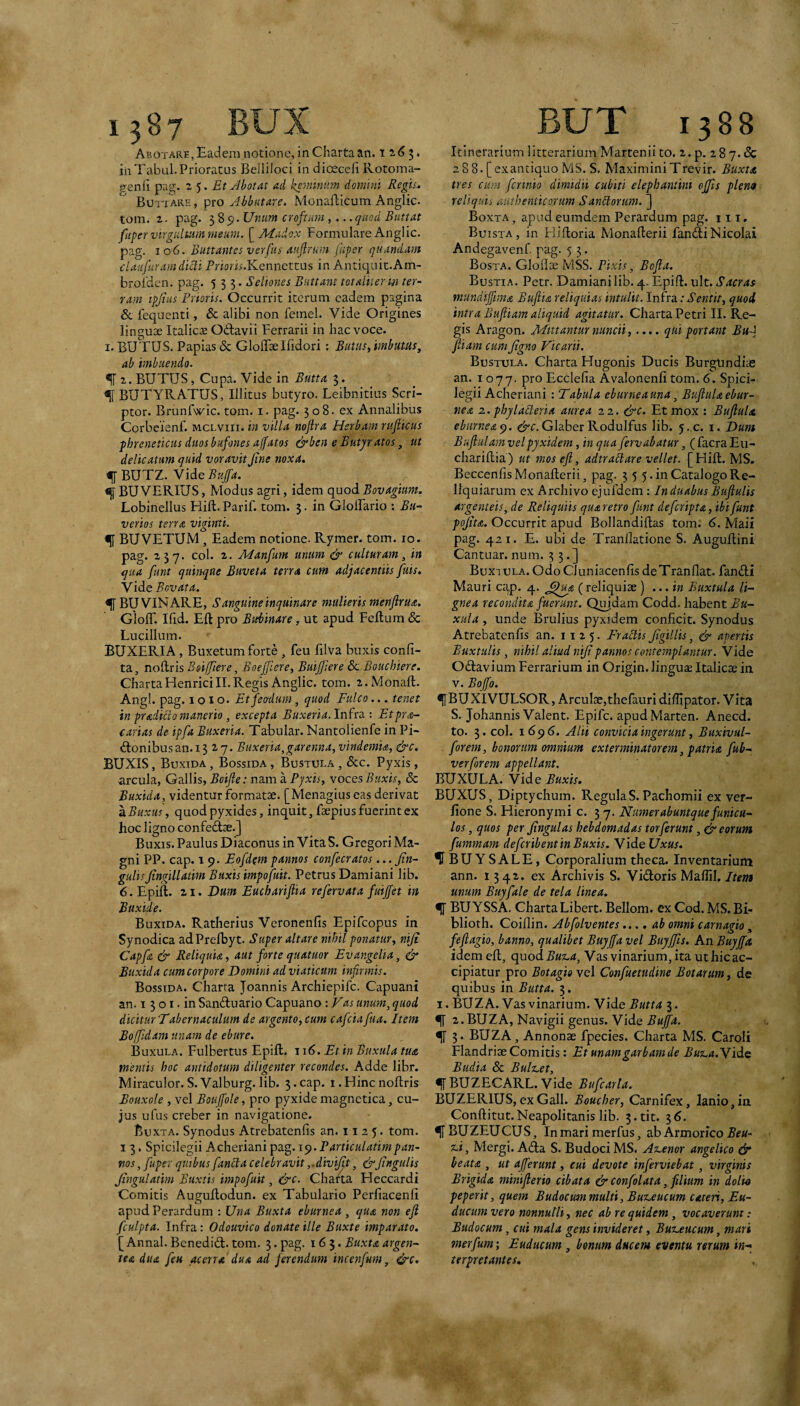 Abotare, Eadem notione, in Charta an. t 2, (5 3. in Tabui. Prioratus Belliloci indioeceli Rotoma- genii pag. 2 5. Etjlbotat Aii domhn Regi^. Buttare, pro JbbiitAre, Monailicum Anglic- tom. t. pag. 585;. Unum croftim,... quod Buttat fiiper virgultum meum. [^Mudox Formulare Anglic. pag. 106. Buttantes verfus Aufirum fuper quundam cUiifuYAm dicti Priom.Kennettus in Antiquit.Am- broldcn. pag. 555. Seliones Buttunt totAliterm ter¬ ram ipjius Prioris. Occurrit iterum eadem pagina &. fequenti, & alibi non femel. Vide Origines linguae Italicae Odlavii Ferrarii in hac voce. I. BUTUS. Papias & GlolTse Ifidori : Butiis, imbutas, ab imbuendo. ^ 2. BUTUS, Cupa. Vide in $. ^ BUTYRATUS, Illitus butyro. Leibnitius Scri¬ ptor. Brunfwic. tom. i. pag. 508. ex Annalibus Corbeienf. mclviii. in villa nojlra Herbam rufiicus phreneticus duos bufones ajfatos &ben e Eutyr atos, ut delicatum quid voravit Jine noxa. f BUTZ. Vide Bup. ^ BU VERIUS, Modus agri, idem quod Bovagium. Lobinellus Fiift. Parif. tom. $. in GlolFario : Bu~ verios terra viginti. <51 BUVETUM, Eadem notione. Rymer. tom. 10. pag. 237. coi. 2. Manfum unum & culturam, in qua funt quinque Buveta terra cum adjacentiis fuis. Vide Bovata. ^ BUVINARE, S anguine inquinare mulieris merifirua. Gioff. Ifid. Eft pro Bubinare, ut apud Feftum & Lucilium. BUXERIA, Buxetum forte , feu filva buxis confi- ta, no^xis Boiffiere, Boeffiere, Buijfiere & Bouchiere. ChartaHenriciII.Regis Anglic. tom. 2.Monaft. Angi. pag. I o 1 o. Etfeo-dmn, quod Fulco... tenet in pradiitomanerio , excepta Buxeria. Infra : Etpra- carias de ipfa Buxeria. Tabular. Nantolienfe in Pi- d:onibusan.i3 27. Buxeria,garenna, vindemia, &c, BUXIS, Buxida , Bossida , Bustula , &c. Pyxis, arcula, Gallis, Boijle: nam a Pyxis, voces Buxis, & Buxida, videntur formatae. [Menagius eas derivat а. Buxus, quod pyxides, inquit, faepius fuerint ex hoc ligno confed^e.] Buxis. Paulus Diaconus in Vita S. Gregori Ma¬ gni PP. cap. 19. Eofdem pannos confecratos... Jin~ gulisJtngillatim Buxis impofuit. Petrus Damiani lib. б. Epift. 21. Dum Euchariftia refervata fuijfet in Bttxide. Buxida. Ratherius Veronenfis Epifeopus in Synodica adPrelbyt. Super altare nihil ponatur, niji Capfa & Reliquia, aut forte quatuor Evangelia, & Buxida cum corpore Domini ad viaticum infirmis. Bossida. Charra Joannis Archiepife. Capuani an. 15 o I. in Sanftuario Capuano: Fas unum, quod dicitur Tabernaculum de argento, cum cafeia faa. Item Boffidam unam de ebure. Buxula. Fulbertus Epift. j\6. Et in Buxula tua mentis hoc antidotum diligenter recondes. Adde libr. Miraculor.S.Valburg.lib. 3.cap. i.Hincnoftris Eouxole , vel Bouffole, pro pyxide magnctica, cu¬ jus ufus creber in navigatione. Buxta. Synodus Atrebatenfis an. 11 2 5. tom. 13. Spicilegii Acheriani pag. i^.Particiilatimpan¬ nos , fupev quibus fanet a celebravit ,.divijit, &Jingtilis Jingulatim Buxtis impofuit, &c. Charta Heccardi Comitis AuguRodun. ex Tabulario Perfiacenli apudPerardum : Una Buxta eburnea, qua non eji fculpta. Infra: Odouvico donate ille Buxte imparato. [ Annal. BenedicR. tom. 3. pag. 165. Buxta argen-- tea dua feu acerra dua ad ferendum incenfum, &c. Itinerarium litterarium Marteniito. 2.p. iSy.dc 288. [exantiquo MS. S. MaximiniTrevir. Buxta tres cum fennio dimidii cubiti elephantini offis plena reliquis authenticorum Sanbtorum. ] Boxta, apudeumdem Perardum pag. 111. Buista, in Hiiloria Monafterii fanfti Nicolai Andegavenf pag. 5 5. Bosta. Glollae MSS. Pixis, Bofia. Bustia. Petr. Damiani lib. 4. Epift. ult. Sacras mundiffima Bufiia reliquias intulit. Infra; Sentit, quod intra Bufiiam aliquid agitatur. Charta Petri II. Re¬ gis Aragon. Mittantur nunch,.... qui portant Buf Jliam cumJtgno Vicarii. Bustula. Charta Hugonis Ducis BurgUndias an. 1077. P’'° Ecclefia Avalonenfi tom. 6. Spici¬ legii Acheriani : Tabula eburne a una, Bufiula ebur¬ nea 2. phylaBeria aurea 22. &c. Et mox : Bufiula eburnea^, Glaber Rodulfus lib. 5.C. i. Dum Bufiulam velpyxidem, in qua fervabatur, ( facra Eu¬ chariftia) ut mos eft, adtr ah are vellet. [Hift. MS. BeccenfisMonafterii, pag. 3 5 5. in Catalogo Re¬ liquiarum ex Archivo ejufdem: In duabus Buftulis argenteis, de Reliquiis quaretro funt deferipta, ibi funt pojita. Occurrit apud Bollandiftas tom; 6, Maii pag. 421. E. ubi de Tranllatione S. Auguftini Cantuar. num. 33.] Buxi ula. Odo Ciuniacenfis deTranflat. fanifti Mauri cap. 4. ^^ua (reliquiae ) ... in Buxtula li¬ gnea recondita fuerunt. Quidam Codd. habent Bu¬ xula , unde Brulius pyxidem conficit. Synodus Atrebatenfis an. 1125. Fractis JigiUis, & apertis Buxtulis, nihil aliud nijt pannos contemplantur. Vide Oftavium Ferrarium in Origin. lingute Italicae in V. Boffo, ^ BUXI VULSOR, Arculae,thefauri diftipator. Vita S. Johannis Valent. Epife. apudMarten. Anecd. to. 3. coi. 169(5. Alii convicia ingerunt, Buxivul- forem, honorum omnium exterminatorem, patria fub- verforem appellant. BUXULA. Vide Buxis. BUXUS, Diptychum. Regula S. Pachomii ex ver- fione S. Hieronymi c. 3 7. Numerabuntquefunicu¬ los , quos per Jingulas hebdomadas torferunt ,& eorum fummam deferibent in Buxis. Videl7x«r. *^BUYSALE, Corporalium theca. Inventarium ann. 1342. ex Archivis S. Vidoris Maftil. Item unum Buyfale de tela linea. ^ BUYSSA. Charta Libert.Bellom. exCod.MS.Bi- blioth. Coillin. Abfolventes..., ab omni carnagio, feftagio, banno, qualibet Buyf a vel Buyffis. An Buyp idem eft, quod Buz.a, Vas vinarium, ita ut hic ac¬ cipiatur pro Botagio vel Confuetudine Botantm, de quibus in Butta. 3. I. BUZA. Vas vinarium. Vide Butta 3. ^ 2.BUZA, Navigii genus. Vide Buffa. ^ 3. BUZA, Annonae fpecies. Charta MS. Caroli Flandriae Comitis: Et unamgarbamde Bu^.a.Yide Budia 8c BuHet, f BUZECARL.Vide Bufcarla. BUZERIUS,exGall. Boucher, Carnifex, lanio,in Conftitut.Neapolitanis lib. 3.tit. 36. ^BUZEUCUS, In mari merfus, ab Armorico , Mergi. Acfta S. Budoci MS. Ax.enor angelico dr beata , ut afferunt, cui devote inferviebat, virginis Brigida minifterio cibata & confolata, filium in dolio peperit, quem Budocum multi, Bu%.eucum cateii, Eu- ducum vero nonnulli, nec ab re quidem, vocaverunt: Budocum, cui mala gens invideret, Buz.eucum, mari merfum; Euducum , bonum ducem eventu rerum in¬ terpretantes.
