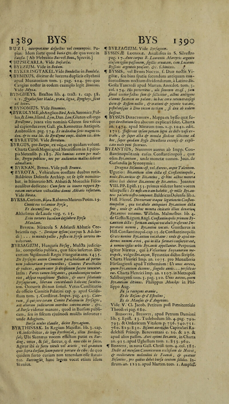 1389 BYS B U Z I , interpretatur defpeitus vel contemptus. Pa¬ pias. Idem forte quod butia &c. de qua voce in Baufta. [Ab Hebraicoi?i/rvelSprevit.] % BUZSBCARLA. Vide Bufcarla. BYHZIUM. Vide in Bedum. BYKERINGTAKEL.Vide Bundellus in Bundcla. ^ BYMIXUS, dicitur de lucerna duplicis ellychnii apud Muratorium tom. 3. pag. 204. pro quo Cangius nofter in eodem exemplo legit Bimixus. Vide Myxa. BVNGHEYS. Brailon lib. 4. tradi, i. cap. 38. «. I. ,^jyalia funt blada, prata, ligna, Byngheys,Jicut ad boves. ^ BYNOMIUS. YidiQ Binomius. •l,BYRDLYME,abAnglico5ir(3f,Avis,Saxonice,PuI- lus^&ZhKf,llland.Xjw;,Dan.Xh«,Gluten:eil ergo Byrdlyme, juxta vim nominis Gluten feu vifcus ad capiendas aves; Gall. |■/«.Kennettus Antiquit. Ambrofden. pag. 5 74. Et in duabus feris magnisii. den. & in una lib. de Byrdlyme empt. ibidem iii. den» •([ BYRETUM. NidiQ Birretum. BYRGUS, pro Burgus, ex vrv^yo(;,uz quidam volunt. Charta Caroli Magni apud MeurilTium in Epifco- pis Metcnfib. p. 185. Nec homines eorum per mal¬ los, Byrgos pubhcos, nec per audientias mallus deberet admallare. ^ BY RNAN, Byrne. Vide pofl Brunea. <|f BYROTA , Vehiculum conflans duabus rotis. Baldricus Dolenlis Archiep. ut fe ipfe nomina¬ bat , in Itinerario MS. Abbati 6c Monachis Fifca- neiifibus dedicato: Cum forte in itinere repperi By- rotam onerariam vidualibus domni Abbatis refertam» Vide Birota. BYRSA,Corium, i8Jp<ra.Rabanus Maurus Poem. 2 9. Cinxit eos velamine Byrfa , Et decentijfme, &c. Althelmus de Laude virg. v. 2 5. Exin tortores buculam deglubere Byrfa Mandant. Byrsum. Miracula S. Adelardi Abbatis Cor- beienfis cap. Denique ipfum [corpus S. Adelar¬ di) ... in mundo pallio , pofleain Byrfo cervino in¬ volverunt. BYRSAGIUM, Hungaris Muldla judicia¬ lis, compofitiopublica, quae fifco infertur. De¬ cretum Sigifmundi Regis Hungariaeann. 1435. De Byrfagus autem Comitum parochialium ad portio¬ nem judiciariam pertinentibus, Comites Parochiales & judices, aquam inter fe divijionem facere tenentur. Infra; Partes tamen litigantes, qaandocunque volue¬ rint , abfque requijitione fJuEicis, & onere folutionis Byrfagiorum, liberam concordandi habeant faculta¬ tem. Occurrit ibi non femel. Vetus Conflitutio de officio Comitis Palatini cap. 9. apud Golda- flum tom. 3.Conflitut.Imper. pag. 403. Cate- rum, ji qui jure coram Comite Palatino in Byrfagiis, aut aliorum judiciorum oneribus convincantur , &c. A Burfa videtur manare, quod in Burfam publi¬ cam , feu in fifcum ejufmodi muldla inferatur : unde Adagium. Burfa oculos claudit, dicite Byrx.agium. BYRTHINSAK. In Regiam Majeflat. lib. 3. cap. i6.infcribitur, de legeByrthinfak^, alias Burding- fak» Ubi Skenaeus vocem effiftam putat ex Bur- ding, onus, & fak_, faccus, q. d. onus cibi in facco. Agitur ibi de furto vituli vel arietis , vel quantum quis fupra dorftim fuumpoterit portare de cibo: de quo quidem furto curiam non tenendam eife flatui- tur. Burringfffk^ hanc legem vocat etiam idem Skenius. BYS 1390 % BYRZAGIUM. Vide Byrfagium. BYSSlN.iE Lucernae. Anafl.afius in S. Silveflro pag. I y. Ante corpus B. Laurentii Martyris argento clufam ipjiuspajfionem, Jigillis ornatam, cum Lucernis Byffinis argenteis penfant. ^c. f.bimixts. ^ BYSSIS, vel ByssesNoctis, f. Duae nodlis Vi¬ giliae, feu bina fpatia fecundum antiquam coii- fuetudinem noftium dividendarum, a Latino GeilaTancredi apud Marten. Anecdot. tom. 3. coi. 174. Hts perterritus , ubi fomnum evaji , jam Jirnul certior fadus fum & foUicitior, adhuc ambigens clamne facerem an palam: in hac cura totum tranfegi diem & Byffem nodis, & orationi & jejunio vacans, poftulanfque a Deo vicem tertiam , Ji dua ab eodem fuijfent. ^ BYSSUS Directorius , Mappa ex byffio quae fu- per diredorimn feu abacum explicari folet. Charta an. I 474. apud Miraeum tom. z. p. 1042. edic. 1723. j/ujferunt ipfam petiam ligni cie dido vafe ex¬ trahi , & fuper alba & munda Jindone illiccine ad hoc ,fuper quodam Byjfo Diredorio extenfo & expli¬ cato nude poni fecerunt. Byzantius, Nummus aureus ab Impp. Con- flantinopolitani? culus Conllantinopoli , quae olim Byz^antium, unde monetae nomen. Joan.de Garlandia jn Synonymis : Dragina Bifantius ejl, vel Aureus, atque Talentum. Ugutio: Biuantium olim dida ejl Conjlantinopolis y unde Bix.anticus & Bit.antius , &hinc adhuc moneta illius loci dicitur Biz.anteus & Ei%.antius. Joannes VIlI. PP. Epifl. 133. primus videtur hanc vocem ufurpaffe : Et nojiram iram habebit, ^ mille Bysvan- teos palatio nojlro roiw/^oH^r.BaldricusDolenfis lib.i. Hili. Hierof. Direxerunt itaque legationem Conflan- tinopolim , qua vocabulo antiquiori Byzantium dida fuit , unde & adhuc moneta civitatis illius denarios^, BysLanteos vocamus. Willelm. Malmefbur. lib. 4. de Gellis Regum Angi. Conjlantinopolis primum By- x.antium dida : formam antiqui vocabuli praferunt Im¬ peratorii nummi, Byz^antini vocati. Guntherus in Hifl.Conflantinopol.cap. 15.de Conllantinopoli: Graco nomine Byz,antion vocabatur: unde & apudmo- dernos nummi aurei, qui in illa formari confueveranty a nomine ipJius urbis Byz-amii appellantur. Perperam igitur Miraeus , qui a Vefuntione Sequanorum me¬ tropoli, valgo Bez.anfon, Byzantios didos fcripfit. Charta Henrici Imp. an. 1075. pro Monalterio Hirfaugienli apudTrithemium,* Ut unus aureus, quem Byz,antium dicimus, Jingulis annis... perfolva-- tur. Charta Henrici Imp. an. 1107. in Metropoli Salilburgenli tom. 3 . pag. 310. Unus aureus, quem Byz.antium ditimus. Philippus Mouskfs in Phi¬ lippo Aug. Eu fa raenpons aramie, Et de Befans & d’Ejlrelins, Et de Manfois & d’Angevins. Vide V. Cl. Jacob. Petitum poli Poenitentiale Theodori pag. 680. Byzantei , Byzanti , apud Petrum Damiani lib. 5. Epifl. I 3. Tudebodum lib. 4. pag. 790. 79 3. & Ordericum Vitalem p. 7 3 6. 740.7 51. 760. 829; 830. Bifanti aureify{m Capitulari Ra- delchili Princip. Beneventani c. 20. & 27. & apud alios paffim. Auri optimi Beizantit, in Charta an. 91 5.apud Ughellum tom. i. 8 5 3.960. ^ Bisantii , in nova Gall. Chrill tom. 4. coi. 585. Dedit ad menfam Canonicorum ecclejiarn de Noirot, & medietatem molendini de Faan.it, ^ qiiatuor Bifantios, pro quibus debet burfa centum folidos. In- llrum. an. 1222. apud Marten. tom. i. AmplilT.