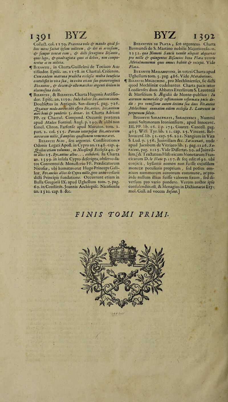 1391 BYZ Colled;. coi. 11 70. Pr£tereavolo & mando quod fi¬ lius meus faciat ipfum militem, & det ei arnejium, dy femper teneat eum , dr dicti fexaginta Bifantii, quos lego, & quadraginta quos ei debeo, non compu¬ tentur ei in militia. ^ Bixantii, in Charta Guillelmi de Tociaco Au- tilTiodor. Epifc. an. 11 78.in Chartul. Crifenon. Cum eadem matrona pradibla ecclejia multa beneficia contulijfet in vita fua, in exitu etiam fuo quaterviginti Bixanms, & decem & oblo marcbas argenti ibidem in eleemofjna dedit. ^ Bizantei , & Bizantii. Charta Hugonis Autiffio- dor. Epifc. an. 115 o. Inde habuit BisLantium unum. Doubldtus in Antiquit. San-dionyf. pag. 726. ^iiatuor modo aureos tibi offero Biz^antios. Biz.antium auri boni df ponderis 5 • denar, in Charta Adriani PP. ex Chartul. Compend. Occurrit praeterea apud Madox Formul. Angi. p. i 90. & alibi non femel. Chron. Farfenfe apud Murator, tom. 2. part. 2. coi. 515. Poenam interpofuit BisLanteorum aureorum mille, fi amplius qu&fiionem rememorar et, Byzantii Albi , feu argentei. Conftitutiones Odonis Legati Apoft. in Cypro an. 12 48. cap. 4. ^mbtis etiam volumus, in Nicofienfi Ecclefia & in aliis 2 5. Byz^antios albos.. . exhiberi. In Charta an. I 5 99. in infula Cypro defcripta,obfervoda¬ tos Conventui & Monailerio FF. Praedicatorum Nicoliae, ubi humatus erat Flugo Princeps Gali- leae, Byz.,ancios albos de Cypro mille,anniverfarii difti Principis fundatione. Occurrunt etiam in Bulla Gregorii IX. apud Ughellum tom. 7. pag. 6o. in Conftitiit. Joannis Archiepifc. Nicolienlis an. I 3 21. cap. 8- &c. BYZ 1392 Byzantius de Plata , feO argenteus. Charta Bermundide S. Martino nobilis Majoricenfisan. 1232. qua Nunoni Sancti vendit aliquot alquerias pro mille & quingentos Bifiincios bona Piata veteris Adirialmomemni quos omnes habuit dt recepit. Vide Piata. Byzantii Massajmutini, in veteri Charta apud Ughellum tom. 3. pag. 486. Vide Marabotinus. ^ Bizantii Melechini , pro Mechlinienfes, fic didi quod Mechlinise cudebantur. Charta pacis inter Leodienfes duos Abbates EverlinumS. Laurentii & Marfilium S. ^Egidii de Monte-publico: In Aiernum memoriale d^ tefiimonium reformata pacis de¬ dit : pro remiffione autem decima fua duos Biz~antios Jbielecbinos annuatim eidem ecclefia S. Laurentii in perpetuum folvit. Byzantii Saracenati , Saracenici , Nummi aurei Sultanorum Iconienfium, apud Innocent. III. PP.lib. x6. Ep. 173. Gauter- Cancell. pag. 46 3. Will. Tyr.lib. i 2. cap. 2 5. Vincent. Bel- lovacenf. lib. 3 2. cap. 56.201. Nangium in Vita S. Lud. p. 356. Joinvillam &c. Saracenati, nude ' apud Jacobum de Vitriacolib. 3. pag. 112 6. i’4- raceni, pag. 112 5, VideDilfertat. 2 o. ad Joinvil¬ lam,[& TradatumFIiiloricum MonetarumFran- cicarum D./e Blanc^.iyy.&c feq.editi69 2. ubi conjicit, byfantii nomen non fuiife cujufdara monetae peculiaris proprium , fed potius om¬ nium nummorum aureorum commune, ac pro¬ inde nullum illius fuilTe valorem fixum , feddi- verfum pro vario pondere. Verum audor ipfe confidendus eft, & Menagius in Didionario Ety- mol. Gall. ad vocem Befant.^ PINIS TOMI PRIMI. '•/«a zj/-/