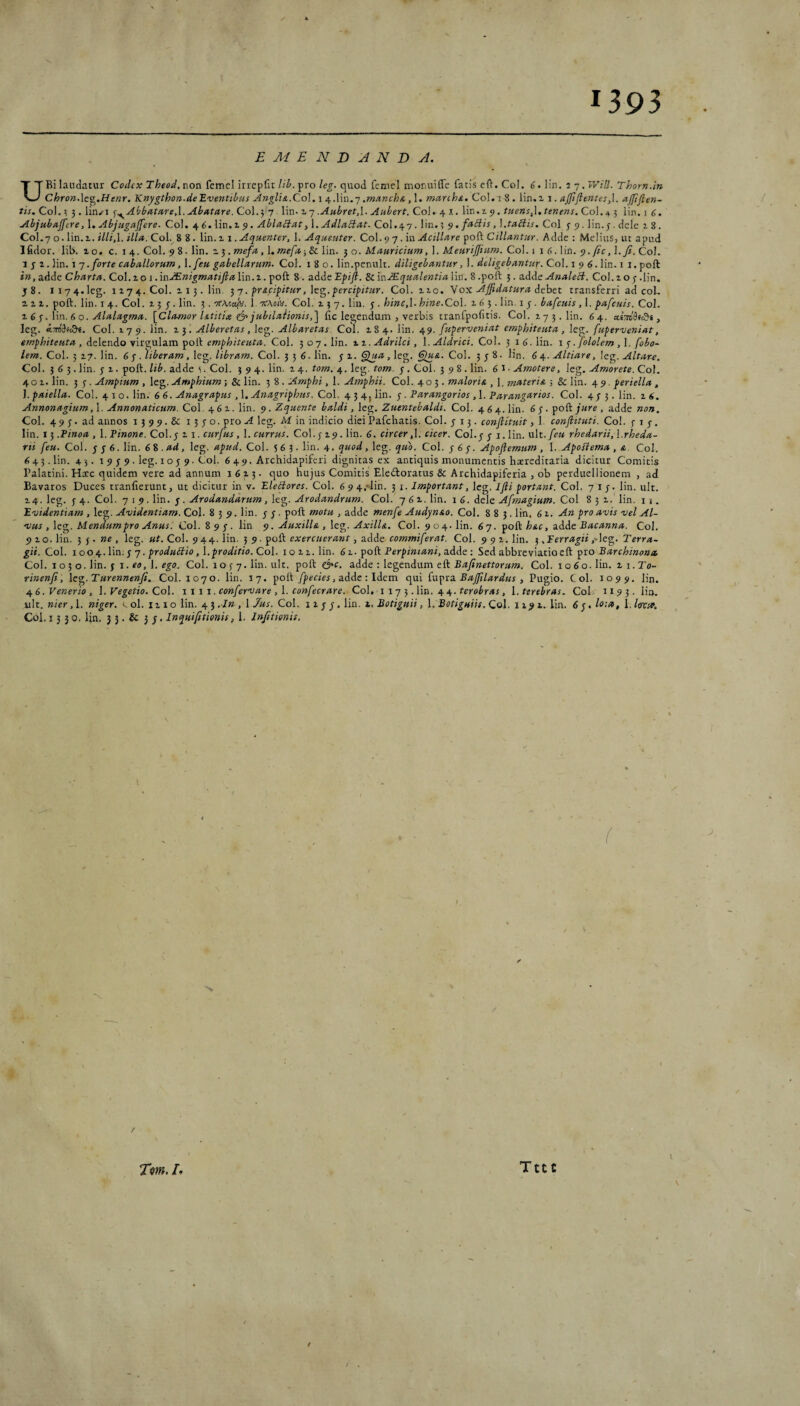 1393 EMENDANDA. UBi laudatur Codex Theod, non femel irrepfit lil>. pro leg. quod fcmel monui fle fatis eft. Coi. lin. 2 7. IVill. Thorn.in ChronAc^.Henr. Knygthon-deEventibus Angli&.Co\. \ HfXiw.-] .mmchs., 1. march^. Coi. 1 8 . lin.i j . ajftfientes,\. njfiflen- tis. Coi. ^ 3. lin^i ^.^Abbatare.X.Abatare. Coi. 5 7 lin- ^ 7 .Anbret,\. Aubert. Coi.- 41. lin.i 9. tuens^\, tenens. Coi. 4 3 lin. i 6. Abjubajfere, 1. Abjugajfere. Coi. 4 C. lin.i 5). Ablactat, 1. AdlaSlat. C0I.47. lin. 3 fabiis, X.tabiis. Coi j 9. lin.3 . dele 18. C0I.7 o. lin.i. i///,l. Col.^8 8. lln.z 1 .Aquenter, \. Aqueuter. Co\. 7 An Acillare ^oCl Cillantur. Adde: Melius, ut apud Ifidor. lib. z o. c. 14. Coi. 9 8 • lin. z 3. mefa, 1. mefa-,Sc lin. 3 o. Mauricium, I. Meurijfium. Coi. 116. lin. 9. ficCoi. 1 j z. lin. 1 7 .forte caballorum, X.feu gabellarum. Coi. 180. lin.penult. diligebantur, 1. deligebantur. Coi. i 9 6. lin. i 1. poft in, adde Charta. Col.z o 1. mJEnigmatifla lin.z. poft 8. adde Epijl. 8c inJEqualentia lin. 8 .poft 3. ndAe AnaleB. Coi. z o 3 .lin. j8. Ii74.1eg. IZ74. Coi. Z13. lin. ^7. frupipitur, hg.percifitur. Coi. zio. Vox Affidatura iehet transferri ad coi, z z z. poft. lin. 14. Coi. z 5 3 . lin. 5. ttaco/v. 1. ttaoiv. Coi. z 5 7. lin, 3 . hinc,l. hine.Co\. z 6 3. lin. 1 3. bafcuis, 1. pafcuis. Coi. X 6 p. \in. 6 o. Alalagma. [Clansor Utitia (jo jubilaHonis,] fic legendum , verbis tranfpofitis. Coi. 27 3. lin. 64. aeWSfcS*, leg. «:To'9fcft«. Coi. J.79. lin. Z5. Alberetas, leg. Albaretas Coi. Z84. lin. ^^9. fuperveniat emphiteuta, leg. fuperveniat, emphiteuta , delendo virgulam poft Coi. 307.lin. xi. Adrilci, l.Aldrici. Coi. 3 16.lin. t p. fololem ,\. fobo~ Coi. 3 zg. lin. 6 p .),iberam ,\o^. libram. Co\. 'i6 .Wn. 3 z. , leg. Coi. 338. lin, 6 Altiare, Altare. Coi. 563. lin. 3 z. poft. lib. adde s. Coi. 394. lin. z 4. tom. 4. leg. tom. 3 . Coi. 398. lin. 6 1 ■ Amotere, leg. Amorete. Coi. 401. lin. 3 3 . Ampium , leg. Amphium; & lin. 3 8 . Amphi, 1. Atnphii. Coi. 403. maloria , ], materia ; & lin. 4 9. periella , 1. paiella. Coi. 410. lin. 6 6. Anagrapus, 1. Anagriphus. Coi. 434, lin. 3. Parangorios, 1. Parangarias. Coi. 433. lin. z 6. Annonagium,\. Annonaticum. Coi. 462. lin, 9. Zquente baldi, leg. Zuentebaldt. Coi. 4 6 4. lin. 63. poft/«re, adde non. Coi. 493. ad annos 1399. & 1330. pro A leg. M in indicio diei Pafchatis. Coi. 313. conflituit, 1. conflttuti. Coi. 313. lin. 13 .Pinoa , 1. Pinone. Coi.3 z i. curfus, 1. currus. Coi. 3 z9. lin. 6. circer cicer. Coi.3 3 i. lin. ult./f« rhedarii, \.rheda- rti feu. Coi. 336. lin. 6^ .ad, leg. apud. Coi. 5 6 3. lin. 4. quod, leg, quo. Coi. 363. Apoflemum , 1. ApoHema , a. Coi. <543. lin. 43. 1 9 3 9. leg. I o 3 9. Coi. 649. Archidapiferi dignitas ex antiquis monumentis hatreditaria dicitur Comitis Palatini. Hic quidem vere ad annum i 6 z 3. quo hujus Comitis Eledloratus & Archidapiferia , ob perduellionem , ad Bavaros Duces tranfierunt, ut dicitur in v. EleSores. Coi. 6 9 4.-lin. 3 i. Important, Icg. Ifii portant. Coi. 713 - lin. ult. Z4. leg. 34. Coi. 7 I 9 .Wn. ^. Arodandarmn, Arodandrum. Coi. 7 6 z. lin. 1 6. dele Afrnagium. Coi 832. lin. 11. Evidentiam , leg. Avidentiam. Coi. 839. lin. 3 3 . poft motu , adde menfe Audynao. Coi. 883. lin, 61. An pro avis vel Al¬ vus , leg. Mendum pro Anus. Coi. 8 9 3, lin 9. Auxilia , leg. Axilla. Coi. 904. lin. 67. poft hac, adde Bacanna. Coi. 9 zo. lin. 3 3. »£ , leg. ut. Coi. 944. lin. 5 9. poft exercuerant, adde commiferat. Coi. 992. lin. 3 .Ferragii ,Ae^. Terra- gii. Coi. i 00 ^..lin. s 7. produblio, l. proditio. Coi. 1022. lin. 62. pod Perpintani, adde: Sed abbreviatioeft pro Barchinona, Coi. \ oi o .lin. $ 1. eo, l. ego. Coi. 1 o 3 7. lin. ult. poft &c. adde -.le^endnm ed Bafiriettorum. Coi. 1060. lin. xi.To- rinenfi, le^.Turennenfi. Coi. 1070. lin. 17. poft fpecies, adde: Idem qui dxpxa Bajflardus , Pugio. Coi. 1099. lin. ^ 6. Venerio , l. Vegetio. Coi. 1111. confervare , l. confecrare. Coi. i 17 3. lin. 44. feroir/ii, l. terebras. Coi. 1193. lia. ult. nier, 1. niger. ol. iz i o lin. 4 3 . In , i Jus. Coi. i z 3 3. lin. z. Botiguii, l, Botiguiis. Coi. 1x92.. lin. 6 3. lo:a, 1. larso. Coi. 1330. lin. 3 3. & 33. Inquiptionis, 1. Infitionis. t •N. / TVw. /» TttC \ f