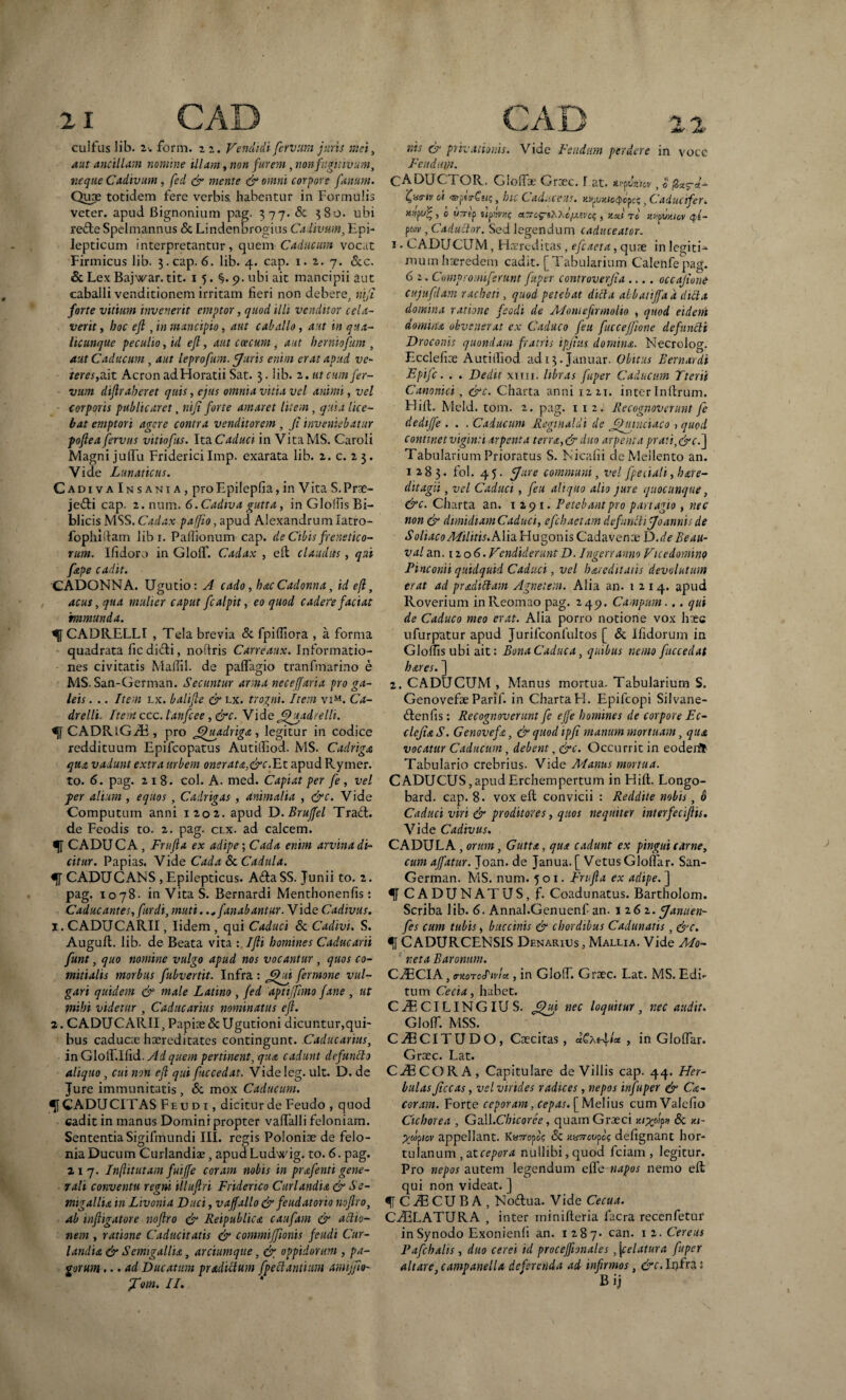 21 CAD CAD cui fas lib. z-. form. z z. Vendidi fervam juris Mei, aut ancillam nomine illam, non furem, non fugitivum, neque Cadivum , fed & mente & omni corpore fanum. Quae totidem fere verbis, habentur in Formulis veter, apud Bignonium pag. 377. & 380. ubi re&e Spelmannus Sc Lindenbrogius Cadivum, Epi¬ lepticum interpretantur, quem Caducum vocat Firmicus lib. 3. cap. 6. lib. 4. cap. 1. z. 7. &c. & Lex Bajwar. tit. 1 5. §.9. ubi ait mancipii aut caballi venditionem irritam fieri non debere, nifi forte vitium invenerit emptor, quod ilii venditor cela¬ verit , hoc efl, in mancipio, aut caballo , aut in qua¬ licunque peculio, id efl, aut coccum , aut herniofum , aut Caducum , aut leprofum. [Juris enim erat apud ve¬ terescit Acron ad Horatii Sat. 3. lib. z. ut cum fer¬ vam diflraheret quis, ejus omnia vitia vel animi, vel corporis publicaret, ni fi forte amaret litem, quia lice¬ bat emptori agere contra venditorem , fi inveniebatur pofiea jervus vitiofus. Ita. Caduci in VitaMS. Caroli Magni julfu Friderici Imp. exarata lib. z. c. 2 3. Vide Lunaticus. CadivaInsania, proEpilepfia,in VitaS.Prae- je£fci cap. 2. num. 6.Cadiva gutta, in Gloffis Bi- blicis MSS. Cadax palfio, apud Alexandrum latro- fophiftam lib r. Pafiionum cap. de Cibis frenetico¬ rum. Ifidoro in Glolf. Cadax , eft claudus, qui fape cadit. CADONNA. Ugutio: A cado , hac Caclonna, id efl, acus, qua mulier caput fcalpit, eo quod cadere faciat immunda. f CADRELLI , Tela brevia & fpifiiora , a forma quadrata ficdi&i, noftris Carreaux. Informatio¬ nes civitatis Mallii, de palfagio tranfmarino e MS. San-German. Secantur arma neceffaria pro ga¬ leis . .. Item lx. balifle & lx. trogni. Item viM. Ca- drelli. Item ccc. lanfcee, &c. Vide Jjhtadrelli. f CADRtGiE, pro ffiuadriga, legitur in codice reddituum Epifcopatus Autilfiod. MS. Cadriga qua vadunt extra urbem onerata,&c.Et apud Rymer. to. 6. pag. 218. coi. A. med. Capiat per fe , vel fer alium , equos , Cadrigas , animalia , &c. Vide Computum anni 1202,. apud D.Bruffel Trad. de Feodis to. 2. pag. clx. ad calcem. CADUCA, Frufla ex adipe; Cada enim arvina di¬ citur. Papias. Vide Cada Sc Cadula. CADUCANS, Epilepticus. A&a SS. Junii to. 2. pag. 1078. inVitaS. Bernardi Menthonenfis: Caduc antes,fur di, muti. .„ fanabantur. V ide Cadivus. 1. CADUCARII, Iidem, qui Caduci Sc Cadivi. S. Augull. lib. de Beata vita : Ifli homines Caducarii fiunt, quo nomine vulgo apud nos vocantur, quos co¬ mitialis morbus fubvertit. Infra : Jjhii fermone vul¬ gari quidem & male Latino , fed 'aptiffhno fane , ut mihi videtur , Caducarius nominatus efl. 2. CADUCARII, Papiae &Ugutioni dicuntur,qui¬ bus caducae haereditates contingunt. Caducarius, inGlolT.Ifid. Ad quem pertinent, qua cadunt defuntto aliquo, cui non efl qui fuccedat. Videleg. ult. D. de Jure immunitatis, Sc mox Caducum. f CADUCITAS Feudi , dicitur de Feudo , quod cadit in manus Domini propter valfalli feloniam. Sententia Sigifmundi III. regis Polonioe de felo- niaDucum Curlandiae, apudLudwig. to. 6. pag. 217. Inftitutam fuiffe coram nobis in prafenti gene¬ rali conventu regni illufiri Friderico Curlandia & Se- rmgallia in Livonia Duci, vaffallo & feudatorio noflro, ab infligatore noflro & Reipublica caufam & actio¬ nem , ratione Caducitatis & commiffionis fetidi Cur¬ landia & Semigallu, arciumque, oppidorum , pa¬ gorum ... ad Ducatum pradictum [pedantium amijfio- fFom. II. vas civ privationis. Vide Icadum perdere m voce Fetidum. CADUCTOR. GloiToe Graec. I at. mfinicv, « $*$■£- [wiv oi , hic Caduceus. , Caducifer. , 0 ump Mwvtic; a.rro^tZ.^ejxtvo^ , x.cti to khbumov ql- pw , Caducior. Sed legendum caduceator. 1. CADU CUM, Haereditas , efcaeta, quae in legiti¬ mum haeredem cadit. [Tabularium Calenfepag. 6 2. Compromi[erunt fuper controverfia .... occafione cujufilam racheti, quod petebat dicta abbatiffad dicta domina ratione feodi de Adoni e firmo lio , quod eidem domina obvenerat ex Caduco feu fucceffione defuncti Draconis quondam fratris ipfius domina. Necrolog. Ecclefioe Autiiliod. adi3« Januar. Obitus Bernardi Epifc. . . Dedit xnn. libras fuper Caducum Tterii Canonici, &c. Charta anni 1221. inter Inltrum. Hili. Meld. tom. 2. pag. 112. Recognoverunt fe dedtjfe . . . Caducum Regmaldi de fihnnciaco, quod continet viginti arpenta terra,& duo arpenta prati,&c.] Tabularium Prioratus S. Nicafii deMellento an. 1283. fol. 45. [Jure communi, vel fpeiiali, bare- (litagii, vel Caduci, feu aliquo alio jure quocunque, &c. Charta an. 1291. Petebant pro partagio, nec non & dimidiam Caduci, efebaetam defuncti fjoannis de ^/wffj/l^i/hE.AliaHugonisCadavenae D.de Beau- val an. 12 06. Vendiderunt D. Ingerranno Vice domino Pmconii quidquid Caduci, vel hareditaiis devolutum erat ad pradittam Agnetem. Alia an. 1214. apud Roverium inReomao pag. 249. Campum... qui de Caduco meo erat. Alia porro notione vox hxc ufurpatur apud Jurifconfultos [ & Ifidorum in Gloffis ubi ait: Bona Caduca, quibus nemo fuccedat hares. ] 2. CADUCUM , Manus mortua. Tabularium S. Genovefoe Parif. in ChartaH. Epifcopi Silvane- dlenfis : Recognoverunt fe effe homines de corpore Ec- clefiaS. Genovefa, & quod ipfi manum mortuam, qua vocatur Caducum, debent, &c. Occurrit in eoderifc Tabulario crebrius. Vide Manus mortua. CADUCUS,apudErchempertum in Hift. Longo- bard. cap. 8. vox eft convicii : Reddite nobis, d Caduci viri & proditores, quos nequiter interfeciflis. Vide Cadivus. CADULA , orum, Gutta, qua cadunt ex pingui carne, cum affatur. Joan. de Janua. [ Vetus Gloffar. San- German. MS. num. 501. Frufla ex adipe. ] CADUNATUS, f. Coadunatus. Bartholom. Scriba lib. 6. Annal.Genuenf an. 126 2. [Januen- fes cum tubis» baccinis & cbordibus Cadunatis, &c. C ADURCENSIS Denarius , Mallia. Vide Mo¬ reta Baronum. C^CIA, mtoTchvla., in Glolf. Graec. Lat. MS. Edi* tum Cecia, habet. C JP, CILING IU S. nec loquitur , nec audit. GloIT. MSS. C^CITUDO, Caecitas, dCxfilx , in GlofTar. Graec. Lat. CiECORA, Capitulare de Villis cap. 44. Her¬ bulas ficcas, vel virides radices , nepos infuper & Ca¬ caram. Forte ceporam, cepas. [ Melius cum Valefio Cichorea , Gall.Chicoree, quam Graeci Sc u- pfipiov appellant. K«77-000? Sc uvorovpoc defignant hor¬ tulanum ,ntcepora nullibi, quod fciam , legitur. Pro nepos autem legendum efle napos nemo eft qui non videat. ] C^CUBA, Nodtua. Vide Cecua. CAELATURA , inter minifteria facra recenfetur in Synodo Exonienfi an. 1287* can. 12. Cereus Pafchalis, duo cerei id procejftonales ,\celatura fuper altare, campanella deferenda ad infirmos, B ij
