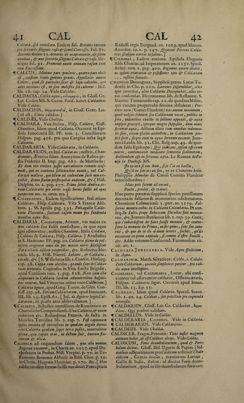 Calcata ,fcd cumulata. Eodem fol. Retentis tantum fex fextariis Jiliginis rajis & femel Concujjis. Fol. 82. Retentis ibidem 1 2. denariis de ac apt amento, & pleno dominio , & uno fextarioJiliginis Calcato & rafo. De¬ nique fol. 91. Frumenti unam eminam rajam cum una Succujfione. «[CAECUS, Minima pars ponderis, quarta pars oboli ejl , conflans lentis geminis granis. Appellatur autem Calens, quod Jit parvulus Jient & lapis calculus, qui adeo minimus efl , ut Jine moleflia fui calcetur : liid. lib. 16. cap. 24. Vide Calculus. CALDACIA , Calda aqua , a-uhcipag-cv, in Glofi.Gr. Lat. Codex MS. S. Germ. Parif. habet Caldativa. Vide Caldus. CALDAC1NIS, e^y-oa-Trccdidc., in GloiT. Graec. Lat. [id efl, Cinis calidus.] CALDII, Vide Cbaldai. CALDARA , Vox Italica , Hifp. Caldera, Gall. Cbaudiere, Idem quod Caldaria. Occurrit inEpi- Itola Innocentii III. PP. toin. 3. Conciliorum Hifpan. pag. 456. pro quo Cangius infra legit Caldaria. CALDARARTA. Vide Calderaria, in Caldaria. CALDARARIUS, exItal. Caldaraio; noflris, Cbau- dronnier, Orarius faber. Anonymus de Rebus ge- ftis Friderici II. Imp. pag. 687. de Manfredo : Et dum vix credere poflet narrationem rumoris ejuf- modi, qui ex continua follicitudine nuntii, vel Cal- dararii malleus, qui ictum ad cudendum focii non ex- pectat, denuo flatim perflrepebat auditum 3 &c. [ Hift. Dalphin. to. 2. pag. 277. Primo folvit Andre<t ju¬ veni Caldar arto pro certis vajis hereis fattis ad opus pauperum unc. u. taren. xil.] Calderarius , Eadem fignificatione , Ital. etiam Calderaro, Hifp. Calderero. Vita S. Franci Abb. tom. 3. SS. Aprilis pag. 393- Poli-agallo Calde- rario Placentia , facienti cajam unam pro fundenda manibus aqua &c. CALDARIA, Caldarium, Aenum, vas majus ex aere caldario feu fufili confedtum , in quo aqua igni admovetur; noflris Cbaudiere, Italis Caidaia, [Caldaio & Caldara, Hifp. Caldera. } Anaftafius inS. Hadriano PP. pag. 111. Caldaria plena de pul¬ mento erogemur omni die per manus unius fdelifflmi Paiaccllarii eifdem pauperibus, &c. RobertusMo- nach. lib. 9. Hili. Hierof. Lebetes , & Caldaria, cacabi, &c. [ S. Willelmus lib. 1. Conllit. Hirfaug. cap. 98. Cuppa cum oleribus, quando f mt inCalda- itum mittenda. Cogitofus in Vita fanda; Brigidae, apud Canilium tom. 5. pag. 628. Nam cum illa aliquando in Caldario lardum advenientibus hofpiti- bus coxerat. Sed Vitruvius utitur voce Caldarium.] Caldaria lignea, apudGfeg. Turon. de Glor. Con- feffi cap. 98. Ferrum Caldariarum, apudlnnocent. III. lib. 1 3. Epift. 6 1. [ Jof. de Agnine legit C<t/- dararum, ut paulo ante obfervabamus. ] «jj Calderia , in Indice utenfilium deRuminiaco ex Chartulario Compendienfi: Una Calderia,&unum rotberium &c. Rolandinus Patavin. de fadis in Marchia Tarvifina lib. 7. cap. 7. Pofl captionem ipjius inventa efl intrinfecus in quodam angulo domus ejus Calderia quadam fuper terra pojita, venetialibus plena, qua capax erat, ut dictum fuit, duorum fta- riorum & ultra. Calderia ad coquendum falem , qua alio nomine Bagemd vocantur, in Charta an. 103 7. apud Du- chcfnium in Probat. Hifl. Vergiac. p. 77. inTe- flamento Bernonis Abbatis in Bibi. Clun. p. 1 o. inChron. Hugonis Flaviniae, p. 270. &c. [ Has caldarias olim ferreas fuiffie nos docet Praeceptum . CAL 4.2 Radulfi regis Eurgund. an. 1029.apudMarten. Anccdot. to. 1. p. 1 47. JJj^atuor Ferreas Calda¬ rias Jltufque earum mjalims. J Caldaria , Eadem notione. Epillola Flugonis Abb. Cluniae.ad Imperatorem an. 11 5 2.Spicii. Acher. tom. 2. pag. 400. Rogamus autem obnixe, ut ipfum prioratum & pojfejfiones ejus & Caldariam . . . reflitui faciatis. Caldariis Decoquere, Supplicii genus. LucasTu- denlis in Chr. p. 110. Latrones fufpendebat, alios igne cremabat, alios Caldariis Decoquebat, alios vi¬ vos comburebat. Heremannus lib. deReflaurat. S. Martini Tornacenlis cap. 2 2. de quodam Milite, qui vaccam pauperculae feminae abllulerat: Pro¬ tinus vero [Comes FlandriaaJ vasaneum maximum, quod vulgus lebetem feu Caldariam vocat, publice in foro , videntibus cunctis in fublime appendi, & aqua impleri pracepit, igneque magno fuppojito , dum nimis foveret aqua , Militem illum cum omnibus indumen¬ tis fuis, etiam gladio accinctum, in Caldariam pro¬ jici fecit, Jtcqne eum in aqua fervente necavit. Joan- nesaLeidis lib. 31. Chr. Belg.cap. 43. de quo¬ dam falfo Epifcopo ; jflnj judicans, ipfum ejfereum mortis, condemnavit mediante fententia fcabinorum , Bulliendum ejfe in ferventi aqua. Le Roman dePa- ttije la Duchejfe MS. y* ne lert Ji aus hom, Jije l'ai en baillie, ffliflil ne foit ars au feu , ou en Cbaudeire bolie. Philippus Mouskes de Caroli Comitis Flandriae interfectoribus : Mais puis furent cil cnroet, Boulit, pendut, & trainer. Haec porro poenae ac fupplicii fpecies potiffimum decreta in falfariosdc monetarum adulteratores. Chronicon Colmarienfe 1. part. an. 1 279. Fal- farius moneta coctus in Caldario Columbaria. Et ann. feq.In Sultz. prope Rebeacum Decottus fuit moneta¬ rius , cW. JoannesButileriuslib. i.cap. 39.Ceulxy qui s’enbardiflent de faire fauffe monnoie, & contre- faire la monnoie du Prince, ou fes quins , fans fon auto- rite , & que de ce iis natent lettres ,facbez., quils encourent enpeine capitale ,Ji comme d’eflre Bouilli, &c. Adde veterem Confuetud.Turonenfem tit. ult. art. 1. Caldaria Judiciaria. Vide Aqua Judicium, in Aqua. Caldarium. Matth.Silvaticus; Calda, i. Calida. Inde Caldarium, quando Jimpli citer ponitur , pro cali¬ da aqua intelligitur. Calderaria , vel Caldararia , Locus, ubi confi- ciunturvel aiTervantur caldariae. Officina aeraria, Hifpan. Caldereria lugar. Occurrit apud Innoc. III. lib. 1 5. Ep. 5 5. Caldear, Idem quod Caldaria. Specui. Saxon, lib. 1. art. 24. Caldear , feu patellam pro coquenda cerevijia. f CALDARIUS, Gloffi. Lat. Gr. Caldarius,■Sejjuo- <Tc't»c , Qui praebet calidam. fCALDELLUS. Vide in Caldas. «[[CALDERARIA , Calderia. Vide in Caldaria. f CALDERARIUS. VideC4/rf«r4rww. fCALDEUS. Vide Cbaldai. CALDICER. Fragm. Petronii: Titus nofter magnum animum habet efl Caldie er ebrius. Vid e Caldus. CALDICUM, Foris deambulatorium , quod & Peri- bulum dicitur. Gloffi. Ifid. Ugutio & Papias. [Sal- mafius adSpartianum proCaldicum reftituit Chal+ cidicum , Graecis U77epuov , maenianum Latinis , Gallis & Italis, Balcon : id dicitur Foris deam¬ bulatorium , quod in illo deambulantes foris con-