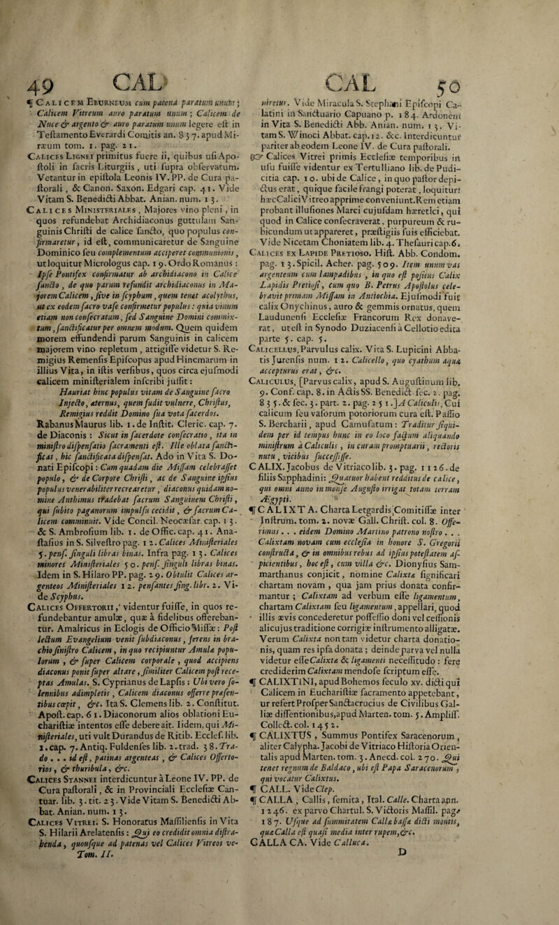 f Calicem Eburneum cum patena paratum unum; Calicem Vitreum auro paratum unum ; Calicem de Nuce & argento & auro paratum unum legere elt in TeffamentoEvcrardi Comitis an. 8 3 7. apudMi- rscum tom. i. pag. 2 1. Calices Lignei primitus fuere ii, quibus ufi Apo- ftoli in facris Liturgiis, uti fupra obfervatum. Vetantur in epiftola Leonis IV. PP. dc Cura pa¬ ftorali , & Canon. Saxon. Edgari cap. 41. Vide Vitam S. Benedidi Abbat. Anian. num. 13. Cali ces Ministeriales , Majores vino pleni, in quos refundebat Archidiaconus guttulam San¬ guinis Chrifti de calice fando, quo populus con¬ firmaretur, id eft, communicaretur de Sanguine Dominico feu complementum acciperet communionis, utloquitur Micrologus cap. 19. Ordo Romanus: Ipfe Pontifex confirmatur ab arcbidiacono in Calice fantto , de quo parum refundit archidiaconus in Ma¬ jorem Calicem ,Jive in fcyphum, quem tenet acolythus, ut ex eodem facro vafe confirmetur populus: quia vinum etiam non confecratum, fed Sanguine Domini commix¬ tum ,fantttficatur per omnem modum. Quem quidem inorem effundendi parum Sanguinis in calicem majorem vino repletum , attigiffe videtur S. Re- migius Remenfis Epifcopus apudHincmarum in illius Vita, in iftis verfibus, quos circa ejufmodi calicem minifferialem inferibi julfit: Hauriat hinc populus vitam de Sanguine facro Injetto, aternus, quem fudit vulnere, Chrifius, Remigius reddit Domino fua vota facerdos. RabannsMaurus lib. i.de Inftit. Cleric. cap. 7. de Diaconis : Sicut in [acerdote confecratio , ita m miniftro difpenfatio facramenti eji. Ille oblata fanch- ficat, hic fanclificata difpenfat. Ado in YTita S. Do¬ nati Epifcopi: Cum quadam die Miffam celebrajfet populo, & de Corpore Chrifti, ac de S anguine ipjius populus venerabiliter recrearetur, diaconus quidam no¬ mine Antbimus tradebat facrum Sanguinem Chrifti, qui fubito paganorum impulfu cecidit, & facrum Ca- licem comminuit. Vide Concil. Neocaefar. cap. 1 3. & S. Ambrofium lib. 1. de Offic. cap. 41. Ana - ftafius in S. Silveflro pag. 1 z. Calices Minifteriales j.penf. Jinguli libras binas. Infra pag. 1 3. Calices minores Minifteriales 5 o. penf Jinguli libras binas. Idem in S. Hilaro PP. pag. 29. Obtulit Calices ar¬ genteos Minifteriales 1 2. penfantesJing.libr. 2. Vi¬ de Scyphus. Calices Offertorii videntur fuiffe, in quos re¬ fundebantur amulae, quae a fidelibus offereban¬ tur. Amalricus in Eclogis de Officiotyliffae: Poft lettum Evangelium venit fubdiaconus, ferens in bra¬ chio Jiniftro Calicem, in quo recipiuntur Amula popu¬ lorum , & fuper Calicem corporale , quod accipiens diaconus ponit fuper altare ,Jimilit er Calicem poft rece¬ ptas Amulas. S. Cyprianus deLapfis: Ubi vero fo- lennibus adimpletis, Calicem diaconus offerre prafen- tibus coepit, &c. ItaS. Clemens lib. 2. Conftitut. Apoft.cap. 6 1. Diaconorum alios oblationi Eu- chariftiae intentos effe debere ait. Iidem.qui Mi- nifteriales, uti vult Durandus de Ritib. Ecclefilib. I.cap. 7. Antiq.Fuldenfes lib. 2.trad. 38.Tra¬ do . • . id eft, patinas argenteas , & Calices Offerto- rios, & thuribula, &c. Calices Stannei interdicuntur a Leone IV. PP. de Cura paftorali, & in Provinciali Ecclefiae Can- tuar. lib. 3. tit. 2 3. Vide Vitam S. Benedidi Ab¬ bat. Anian. num. 1 3. Calices Vitrei. S. Honoratus Malfilienfis inVita S. Hilarii Arelatenfis: £hji eo credidit omnia diftra- benda, quoufque ad patenas vel Calices Vitreos ve- Tom. II. niretur. Vide Miracula S. Stephani Epifcopi Ca¬ latini mSariduario Capuano p. 184. Ardonem inVita S. Benedidi Abb. Anian. num. t 3. Vi¬ tam S.Winoci Abbat. cap. 12. &c. lnterdicuntut pariter ab eodem Leone IV. de Cura paftorali. OE? Calices Vitrei primis Ecclefiae temporibus irt ufu fuiffe videntur ex Tertulliano lib. de Pudi¬ citia cap. 10. ubi de Calice, in quo paftor depi- dus erat, quique facile frangi poterat, loquitur} fiaecCalici Vitreo apprime conveniunt.Rem etiam probantillufiones Marci cujufdam haeretici, qui quod in Calice confecraverat, purpureum & ru¬ bicundum ut appareret, proeftigiis fuis efficiebat. Vide Nicetam Choniatem lib. 4.Thefauricap.6* Calices ex Lapide Pretioso. Hift. Abb. Condom. pag. 13.Spicii. Acher. pag. 509. Item unum vas argenteum cum lampadibus , in quo eft pojitus Calix Lapidis Pretioji, cum quo B. Petrus Apoftotus cele¬ bravit primam Miffam m Antiochia. Ejufmodi fuit calix Onychinus, auro & gemmis ornatus, quem Laudunenfi Ecclefiae Francorum Rex donave¬ rat , utefl in Synodo Duziacenfi a Cellotio edita parte 5. cap. 5. Calicellus, Parvulus calix. VitaS. Lupicini Abba¬ tis Jurenfis num. 1 2. Calicello, quo cyathum aqua, accepturus erat, &c. Caliculus, [Parvus calix, apud S. Auguffinum lib. 9. Conf. cap. 8.in AdisSS. Benedid fec. 2. pag, 8 3 5. & fec. 3. part. 2. pag. 2 5 1 d]A Caliculis, Cui calicum feu vaforum potoriorum cura elt. Pallio S. Bercharii, apud Camufatum: Traditur Jiqui- dem per id tempus hunc in eo loco facium aliquando miniftrum a Caliculis , in curam promptuarii, rectoris nutu, vicibus fucceffijfe. CALIX. Jacobus de Vitriacolib. 3. pag. 1126.de filiis Sapphadini: Jftuatuor habent redditus de calice, qui omni anno in menje Augufto ungat totam terram Aegypti. Vl ^[CALIXT A. Charta Letgardis’Comitiffae inter Jnltrum. tom. 2. novae Gall. Chrift. coi. 8. Offe- rimas. . . eidem Domino Martino patrono noftro . . . Calixtam novam cum ecclejia in honore S. Gregorii conftrutta, & in omnibus rebus ad ipjius poteftatem af pictentibus, hoc eft, cum villa &c. Dionyfius Sam- marthanus conjicit, nomine Calixta fignificari chartam novam , qua jam prius donata confir¬ mantur ; Calixtam ad verbum effe ligamentum, chartam Calixtam feu ligamentum, appellari, quod * illis aevis concederetur poffelfio doni vel celfionis alicujus traditione corrigiae inftrumento alligatae. Verum Calixta non tam videtur charta donatio¬ nis, quam res ipfa donata ; deinde parva vel nulla videtur eileCalixta & ligamenti necelfitudo : fere crediderim Calixtam mendofe feriptum effe. CALIXT1NI, apudBohemos feculo xv. didi qui Calicem in Euchariltiae facramento appetebant, ur refert Profper Sandacrucius de Civilibus Gal¬ liae diffentionibus,apudMarten.tom. 5. Ampliff. Collcd. coi. 1452. CALIXTUS , Summus Pontifex Saracenorum , aliter Calypha. Jacobi de Vitriaco Hifforia Orien¬ talis apudMarten.tom. 3. Anecd.coi. 270. Jftui tenet regnum de Baldaco, ubi eft Papa Sdracenorum f qui vocatur Calixtus. f CALL. VideClep. CALLA , Callis, femita, Ital. Calle. Charta anri. 1246. ex parvo Chartul. S. Vidoris Mallii, pag.* 187- Uftjue ad fummitatem CalUbajfa ditti montis, quaCalla eft quafi media inter rupem,&c. CALLA CA. Vide Calluca. D