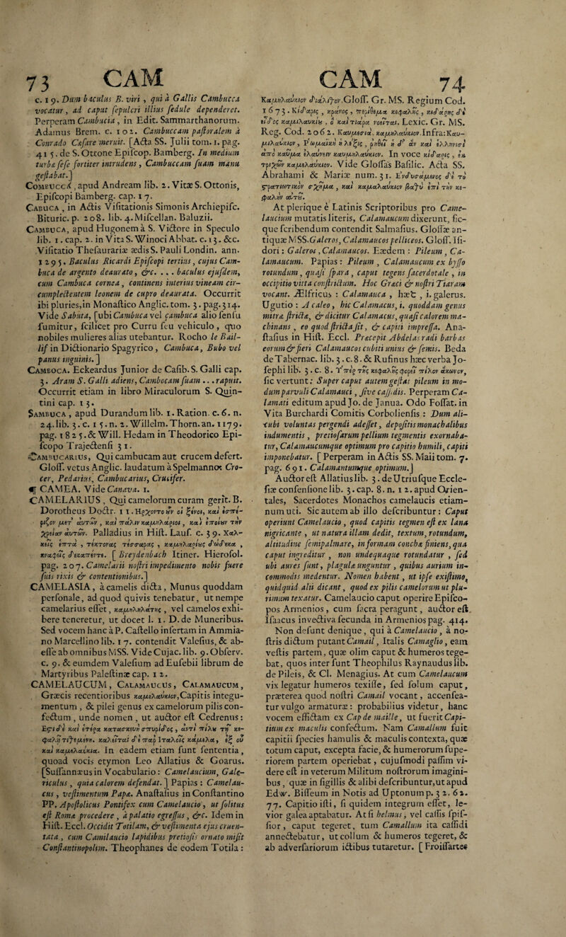 c. i 9. Dum baculus B. viri , quia. Gallis Cdmbucca vocatur, ad caput fepulcri illius fedule dependeret. Perperam Cambucia , in Edit. Sammarthanorum. Adainus Brem. c. 101. Cambuccam paftoralem d Conrado C a far e meruit. [Ada SS. Julii tom. 1. pag. 41 5. de S. Ottone Epilcop. Bamberg. In medium turba fefe fortiter intrudens, Cambuccam fuam manu geftabat.] Comvccd , apud Andream Iib. 2. Vitae S. Ottonis, Epifcopi Bamberg. cap. 17. Cabuca , in Adis Vifitationis Simonis Archiepifc. Bituric. p. 208. lib. 4-Mifcellan. Baluzii. Cambuca, apudHugonema S. Vidore in Speculo Iib. 1. cap. 2. in Vita S. Winoci Abbat. c. 13. &c. Vifitatio Thefaurariae sedis S. Pauli Londin. ann. 1295. Baculus Ricardi Epifcopi tertius, cujus Cam- luca de arcento deaurato, &c. ... baculus ejufdem, cum Cambuca cornea, continens interius vineam cir¬ cumplectentem leonem de cupro deaurata. Occurrit ibi pluries,in Monaflico Anglic. tom. 3. pag. 314. Vide Sabuta, [yihiCambuca vel cambuca aliofenfu fumitur, fcilicet pro Curru feu vehiculo , qaio nobiles mulieres alias utebantur. Rocho le Bail- /i/in Didionario Spagyrico, Cambuca, Bubo vel panus inguinis. ] Camboca. Eckeardus Junior de Calib.S. Galli cap. 3. Aram S. Galli adiens, Cambocam fuam ... rapuit. Occurrit etiam in libro Miraculorum S. Quin- tini cap. 1 3. Sambuca, apud Durandum lib. 1. Ration. c. 6. n. 24.Iib. 3.C. 1 5«n. 2. Willelm.Thorn.an. 1179. pag. 182 Will. Hedam in Theodorico Epi- fcopo Trajedenfi 3 1. -wAmbucarius, Qui cambucam aut crucem defert. GlolT. vetus Anglic. laudatum aSpelmannoc Cro¬ cer, Pedarius, Cambucarius, Cruiifer. CAMEA. Vide Canava. 1. CAMELARIUS, Qui camelorum curam gerit.B. Dorotheus Dodr. I I. HgXcvro nv oi %tvci, xezi ttnrl- ft^ov jj.tT cvjtIv , xai ttczTkiv h.ujj.kXcz%ioi, uct) t7rolnv thV ^ps/ai' dvTuv. Palladius in Hili. Lauf. c. 3 9. x«a- uuq 17TTU , TIxTOVCZZ TfViyapat? , KX./LMlXa.fvZ IfdStZaL , xvaquz de/.xTrtvTi. [ Brejdenbach Itiner. Hierofol. pag. 20 7. Camelarii noflri impedimento nobis fuere fuis rixis & contentionibus.] CAMELASIA, a camelis dida, Munus quoddam perfonale, ad quod quivis tenebatur, ut nempe camelarius edet, Ka^unAHAtm;? , vel camelos exhi¬ bere teneretur, ut docet 1. 1. D.de Muneribus. Sed vocem hanc a P. Caflello infertam in Ammia¬ no Marcellino lib. 1 7. contendit Valefius, & ab- effe ab omnibus MSS. Vide Cujae, lib. 9.0bferv. c. 9. deeumdem Valefium adEufebii librum de Martyribus Paleflinse cap. 1 2. CAMELAUCUM, Calamaucus, Calamaucum, Graecis recentioribus xAjj.t\a.m\oi, Capit is integu¬ mentum , & piiei genus ex camelorum pilis con- fedum , unde nomen , ut audor efl Cedrenns: Hat tTt°X KctTctC-XiVH CTTuflcPcZ , drTJ 7nAH TtT Kt~ QctXyrfftjxivH. KctXiiTcii cTt iraf \tolKc!z xtzjxtXet, cu xocl xa.jjAha.Uia.. In eadem etiam funt fententia, quoad vocis etymon Leo Allatius & Goarus. [Suffannxus in Vocabulario: Camelaucium, Gale- riculus , quia calorem defendat. ] Papias: Camelau- cus, vefiimentum Papa. Anaflafius inConflantino PP. Apoftolicus Pontifex cum Camelaucio , ut folitus efl Roma procedere , d palatio egreffus, &C. Idem in Kifl. Eccl. Occidit Totilam, & vefiimenta ejus cruen¬ tata , cum Camilaucio lapidibus pretiojis ornato tnifit Conflantinopolm. Theophanes de eodem Totila : Ka/mXcivzicv c/Wa/^-GIoIT. Gr. MS. Regium Cod. 1673. KiJ'ctjit; , >cpdvoz , Tifi^ijj.x «Tt tflcz Kcijj.i\ca)Aa , 0 xaiTicLpu voiirctt. Lexic. Gr. MS. Reg. Cod. 2062. KcaijMFiBi, KctfxvhcKJZiov,InfraiKciu- jj.iXai.xiov, Vti>/j.atzii » A, pjjfie? tt av xai tXXxvKrt utto xatjjja lAauveiv xxvjJtiXxvxiov. In voce xldaou;, i* Tpi^wV Kct/xiXctuziov. Vide Glolfas Bafilic. Ada SS. Abrahami Sc Mariae num. 31. EWVa^a/e? cPe to ig-pctTtOOTIXOV C~ ffjJ.CZ , KUl xczjxczkczw.lcv pafv t7Tl Tl)V Ki- SpaXuv cEtu. At plerique e Latinis Scriptoribus pro Came¬ laucium mutatis literis, Calamaucum dixerunt, fic- que feribendum contendit Salmafius. Gloliae an¬ tiquae M SS. G aleros, C alam au cos pelliceos. G1 olf. I fr- dori: Galeros ,Calamaucos. Eaedem : Pileum , Ca¬ lamaucum. Papias : Pileum , Calamaucum ex bjffo rotundum, quaji fpara, caput tegens facerdotale , in occipitio vitta conflrictum. Hoc Graci & noflri Tiaram vocant. aElfricus : Calamattca , haet , i. galerus. Ugutio : A caleo, hic Calamacus, i. quoddam genus mitra firiche, & dicitur Calamacus, quafi caloremma- chinans, eo quodJlrittaJit, & capiti hnpreffa. Ana- ftafius in Hift. Eccl. Pracepit Abdelasradi barbas eorum & fieri Calamaucos cubiti unius & femis. Beda de Tabernac. lib. 3. c. 8 • & Rufinus haec verba Jo- fephi lib. 3.c. 8. t' 7Tlg X£<^)«A«V (pcpsT 7z7A0V clxUVOY, fic vertunt; Super caput autemgefiat pileum in mo¬ dum parvuli Cdiamauci, Jive cajjidis. Perperam Ca- lamati editumapudJo.de Janua. Odo Folfat.in Vita Burchardi Comitis Corbolienfis : Dum ali- xubi voluntas pergendi adeffet, depofitis monachatibus indumentis, pretiofarum pellium tegmentis exornaba- tur, Calamaucumque optimum pro capitio humili, capiti imponebatur. [ Perperam in Adis SS. Maii tom. 7. pag. 691. Calamantumque optimum.] Audor eft Allatius lib. 3. deUtriufque Eccle- fiae confenlionelib. 3. cap. 8. n. 12. apud Orien¬ tales, Sacerdotes Monachos camelaucis etiam- numuti. Sic autem ab illo deferibuntur: Caput operiunt Camelaucio , quod capitis tegmen efl ex lana nigricante , ut natura illam dedit, textum, rotundum, altitudine femipalmare, in formam concha finiens, qua caput ingreditur , non undequaqtie rotundatur , fed ubi aures funt, plagula unguntur , quibus aurium in¬ commodis medentur. Nomen habent, ut ipfe exiftimo quidquid alii dicant, quod ex pilis camelorum ut plu¬ rimum texatur. Camelaucio caput operire Epifco- pos Armenios, cum facra peragunt, audor eft Ifaacus invediva fecunda in Armenios pag. 414. Non defunt denique , qui a Camelaucio , a no- Itrisdidum putant Camail, Italis Camaglio, eam vellis partem, quae olim caput & humeros tege¬ bat, quos inter funt Theophilus Raynauduslib. de Pileis, & Cl. Menagius. At cum Camelaucum vix legatur humeros texifle, fed folum caput, praeterea quod noflri Camail vocant, accenfea- tur vulgo armatura:: probabilius videtur, hanc vocem effidam ex Cap de maille, ut fuerit Capi¬ tium ex maculis confedum. Nam Carnalium fuit capitii fpecies hamulis & maculis contexta, quae totum caput, excepta facie, & humerorum fupe- riorem partem operiebat, cujufmodi paffim vi¬ dere efl in veterum Militum noflrorum imagini¬ bus , quae in figillis & alibi deferibuntur,ut apud Edw. Biffeum in Notis ad Uptonump. 32.62. 77. Capitio ifli, fi quidem integrum effet, le¬ vior galea aptabatur. At fi belmus, vel callis lpif- fior, caput tegeret, tum Carnalium ita callidi annedebatur, ut collum & humeros tegeret, & ab adverfariorum idibus tutaretur. [ Froiffarte*