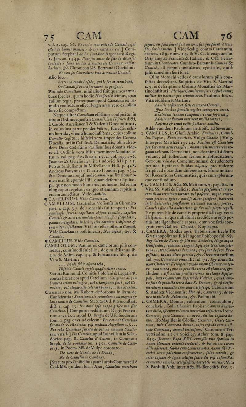 vol. 2. cap. 66. Et coda tout oittre le Camail, qui eftoirde bonnes mailles : & hij entra an coi.] Com- putum Srephani de la Pont alne Argentarii lvegii i. Jan. an. i 3 49. Pourfix onces de fote de diverfes couleurs d faire les las d mettre les Camaux aufdits bacinets,&c. Chronicon MS. Bertrandi G uefclini: Et voit [es Chevaliers bien armet, de Camail. Alio loco : Bertrand tenoit 1’efpee, qui lefer ot trenebant, Ou CamailJi bo ut a fi er ement en pouffant. Proinde Carnalium, nihil aliud fuit quam ea arma¬ turae fpecies, quam hodie Hauffeco!dicimus, quae collum tegit, praeterquam quod Carnalium ex ha¬ mulis confedum effet; hauffecollum vero ex lolido ferro fit compadum. Neque aliter Carnalium effidum confpicitur in torqui Ordinis equeftrisCamalliJeuHijhicts didi, a Carolo Aurelianenfi & Vadenfi Duce inftituti, in cujus ima parte pendet bi/lnx, furredis echi¬ nis horrida, virentihumo infiftens, cujus collum Camallo tegitur : hiftrici vero impendet Corona Ducalis, uti in Cafulis & Dalmaticis, olim ab eo¬ dem Duce Caeleftinis Parifienfibus donatis vide¬ re eft. Ordinis vero illius meminere Monftreile- tus 1. vol. pag. 60. & cap. z 5. 2. vol. pag. 1 76. JoannesaS.Gelafio in Hi t. I udovici XII. p. 25. Petrus Sanjulianus in Mifcellaneis Hili. p. 428. Andreas Fauynus in Theatro Honoris pag. 7 $ 4. &c. Denique ab ejufmodi Camallis militaribus no¬ men manlit epomidiilli, quam deferunt Epifco- pi, quae non modo humeros, ut hodie, fedetiam olirp caput tegebat : ex quo etiamnum capitium eidem anneditur. VideCamilla. % C AvlELINUM. Vide Camelotum. CAMELLUM. Gaufridus Vofienfis in Chronico part. 1. cap. 3 7- de \ onachis fui temporis: Pro (randengis froccos capcllatcs abfque cuculla , capellas Camello & altos circumdatos pelle adinftar [capularis, pannos irregulares in leftv,efus carnium i.difcrete & enormiter infectamur. Videtur elbe nollrum Camail. VideCamelaucus poli lineam. Non de[unt, &c. & Camilla. % C AMELLU S. V ide Camelus. CAMELOTUM, Pannus ex camelorum pilis con- fedus, cujufmodi fuit ille , de quo Ailianus lib. 1 7. de Anim. cap. 34. & Fortunatus lib. 4. de Vita S. Martini: .... AEodo [ubit a[pera tela, Hifpida Cameli rigido quafi vellere texta. StatutaRaimundiComitisTolofani & Legati PP. contra haereticos apud Catellum : Caligis de aliqua bnineta etiam vel nigra, vel etiam [lanio forti, vel Ca- melato, vel aliquo alio colorato panno... non utantur. Camelinum. M. Robert. deSorbona inferm.de Confcientia: Supertumcale rotundum cum magnis & latis tunicis de Camelino. Statuta Ord. Praemonftrat. dift. r. cap. 13. Ita quod ipft cappa grifea non fint Camelina. [Computus reddituum Regis Franco¬ rum an. 120 2. apud D. Brufjel de Ufu feudorum tom. 2. pag. clvi. ad calcem : Pro capa de Camelino furato de v. ofto diebus pofi medium Auguftum c.[.... Pro roba Camelino furata de ver ad omnium Saucio¬ rum viii. /• ] Fin Camelw, apud Joinvillam in S. Lu- dovico pag. 8. Camelin d’Amiens, in Computo Steph. de la Fontaine an. 1351. Camelin de Cam- braj, in Poem. MS. de Vulpe coronato : De vert de G and, ne de Douaj, Ne de Camelin de Cambray. [Statuta pro Opificibus panni urbis Commercii e Cod. MS. ejufdem loci: Item, Camelins marcbans pignez. en fainfoient fait en xxi.fils que foient a trois [It. [ur les mains. ] VideScalig. contra Cardanum exercit. 189. num. 14. & V. Ci. Menagium in Orig. linguae Francic:e&Italicae, & Odi. Ferra¬ rium in Ciambelotto. Cambro-Britannis Camlad <5c Camlod, eft pannus undulatus, cymatilis, qui e pilis camelinis fieri folet. Olim Monachi velles e camelorum pilis con¬ fodias deferebant. Sulpitius de Vita S. Martini c. 7. in deferiptione Ordinis Monaftici aS.Mar- tino inftituti: Plerique Camelorum fetis vefticbantur, mollior ibi habitus pro crimine erat. Paulinus lib. 2. Vitse ejufdem S. Martini: Multis veftis erat fetis contexta Cameli, Jfiua levibus fiimulis vigiles contegeret artus• Excludens tenuem compuntla carne foporem y Mollia ne fluxum nutrirent mollia corpus, Lafciva & tenui veftis fluitaret amiftu. Adde eumdem Paulinum in Epift. ad Severum. 1. CAMELU S, in Glolf. Arabie. Funiculus, Camel¬ lus. Papiae, Funis nauticus. Vulgo Chable [Vulg. Interpres Matthaei 19. 24. Facilius eft Camelum per foramen acus tranjire, quam divitem intrare in re- gnum coelorum. De rudenti, non de animali didlum volunt, ad tollendam fermonis abfurditatem. Graecum Ka/anXc; Camelum animal & rudentem perinde fignificat. Suidas uu/xihc; pro rudente fcripfitad notandam differentiam. Hunc imitan¬ tur Recentiores Grammatici, qui n cum 1 plerum¬ que confundunt. 2. CAMELUS. A<dta SS. Maii tom. 7. pag. 64. in Vita SS. Voti & Felicis: Nullus prafumeret in to¬ tum illum terminum intrare vel pafcere, neque tento¬ rium pecorum figere : quod Ji aliter feciffent, haberent inibi habitantes poteftatem occidendi vaccas, porcos , Camelos fine ulla dubitatione & fine ull > pleyto regali. Ne putem hic de camelis proprie didlis agi vetat Elifpania, in qua nulli funt: crediderim ergo po¬ tius intelligendaseffe capras, quae vox fatis con¬ gruit cum Gallica Ch anteis, Rupicapra. 1. CAMERA , Modus agri. Tabularium Eccle fx Gratianopolitanas fub HugoneEpifcopo fol. 68. Ego Silvio de Vir eu & filii mei Siebodus, Higo atque Guitfredus, reddimus Hugoni Epifcopo Gratianopcli- tano ... tres Cameras de vinea, qua funt de fevo Pra- pcfitali, in loco ultra pontem, &c.Occurritrurfum fol. 70. Camera de vine a. Et fol. 72. Ego Bene dift a uxor Chatberti Verbigarii vendo unam Chameram ter¬ ra , cum vinea, qua in pradifta terra eft plantata, &c. Ibidem : Eft autem pradifta vinea in claufo Epifco- pali, juxta Cameram Riperti de Valriav., qua Came¬ ra fuit de pradifta terra data S. Donato, & eft verftts meridiem conjunfta cum vinea Epifcopi. Tabularium S. Andreae Viennenfis: Hoc eft. Cameras 3 . de vi¬ nea m villa de Arboriano , &c. Paffim ibi. 2. CAMERA, Domus, cubiculum, coenaculum, conclavis, Gall. Cbambre. Papias: Camera d curvi¬ tate dift a, eft enim velumen introrfum refpkiens. Item: Camera, quia Camura , i. curva, dicitur lapidea do¬ mus. Ifo Magifter in Glolfis: Camiron, Grace Cur¬ vum , inde Camerata domus, cujus teftudo curva eft: inde Camelum, animal tortuofum.\_ ChroniconTri- vetti ad an. 1 2 77-Spicileg. Acher. tom. 8. pag. 63 9. [Joannes Papa XXI. cum fibi vita [patiunt in annos plurimos extendi crederet, & hoc etiam coram aliis aftereret, fubito cum Camera nova, quam fibi Vi¬ te rb'u circa palatium confiruxerat, f'olus corruit, & inter lapides & ligna collifus fexto die poft cafum Sa¬ cramentis omnibus ecclefiafticis perceptis moritur. Vita S. Pardulfi Abb. inter A<fta SS. Benedid. ftec. 3.