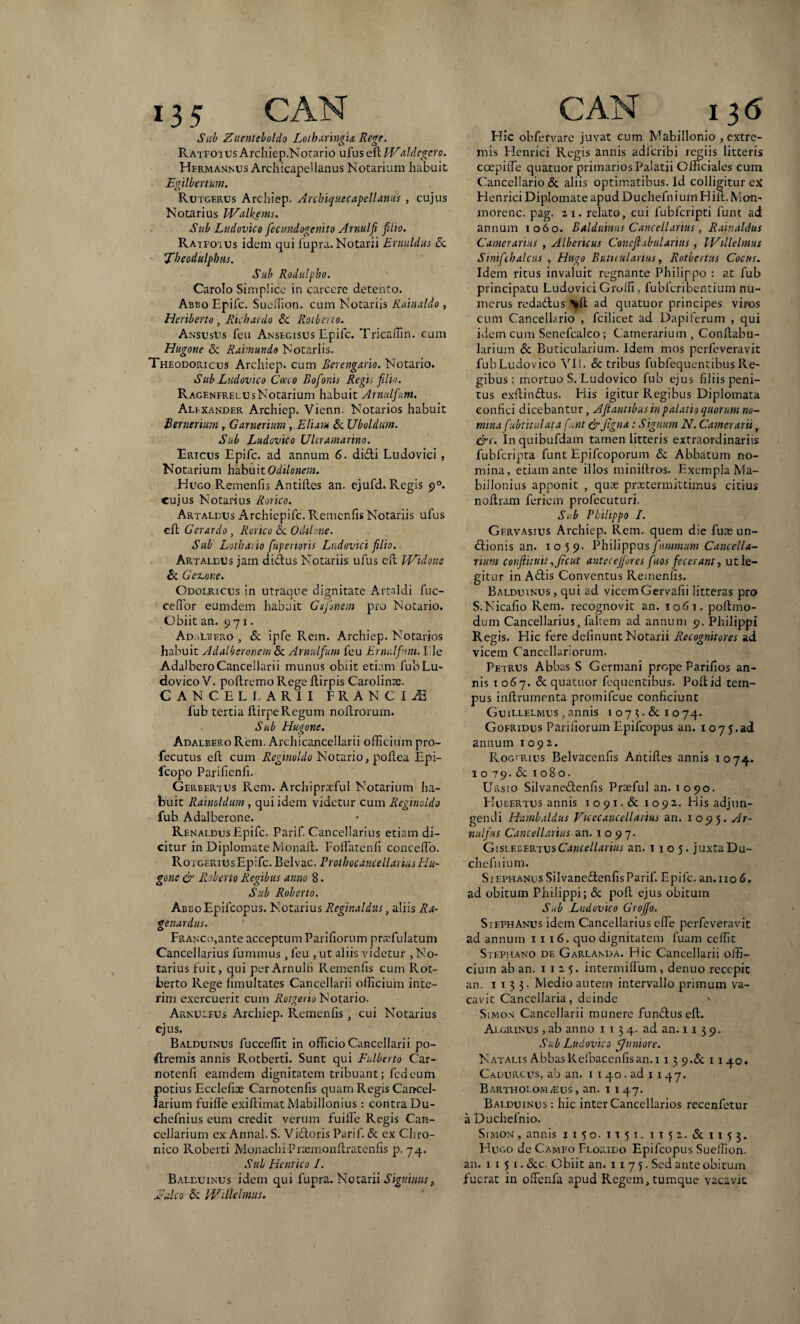 Sub Zuenteboldo Lotbaringia Rege. RatfotUs Archiep.Notario ufus eVtlValdegero. Hermannus Archicapellanus Notarium habuit Egilbertum. Rutgerus Archiep. Arcbiquecapellanus , cujus Notarius IValkems. Sub Ludovico fecundogenito Arnulfi filio. Ratfoius idem qui fupra. Notarii Ernuldus & Tbeodulpbtis. Sub Rodulpbo. Carolo Simplico in carcere detento. Abbo Epifc. Sueffion. cum Notariis Rainaldo , Heriberto , Hic bardo Sc Rotberto. AnsusUs feu Ansegisus Epifc. Tricaffin. cum Hugone & Raimundo Notariis. Theodoricus Archiep. cum Berengario. Notario. Sub Ludovico Cocco Bofonis Regii filio. RagenfrelusNotarium habuit Arnulfum. Alfxander Archiep. Vicnn. Notarios habuit Bernerium, Garneriurn , Elium & Uboldum. Sub Ludovico Ultramarino. Ericus Epifc. ad annum 6. didi Ludovici , Notarium habuitOdilonem. Hugo Remenfis Antides an. ejufd. Regis p°. cujus Notarius Rorico. Artaldus Archiepifc. Remenfis Notariis ufus ed Ger ardo , Rorico <Sc Odilone. Sub Lotburio fuper toris Ludovici filio. Artaldus jam didus Notariis ufus cd Widone & Gelone. Odolricus in utraque dignitate Artaldi fuc- cefior eumdem habuit Gsjitnein pro Notario. Obiit an. 971. Ad .Lbero , & ipfe Rem. Archiep. Notarios habuit Adalberonem & Arnulfum feu Ermlfum. I le Adalbero Cancellari i munus obiit etiam fub Lu¬ dovico V. pollremo Rege ftirpis Carolinse. CANCELLARII FRANCI^ fub tertia LlirpeRegum nodrorum. Sub Hugone. Adalbero Rem. Archicancellarii officium pro- fecutus ell cum Reginoldo Notario, podea Epi- fcopo Parifienfi. Gerbertus Rem. Archiprxful Notarium ha¬ buit Rainoldum, qui idem videtur cum Reginoldo fub Adalberone. RenaldusEpifc. Parif. Cancellarius etiam di¬ citur in Diplomate Monad. FolTatenfi concedo. Roigerius Epifc. Belvac. Prothocancellarius Hu¬ gone & Roberto Regibus anno 8. Sub Roberto. Abbo Epifcopus. Notarius Reginaldus, aliis Ra- genardus. FRANCo,ante acceptum Pariliorum prxfulatum Cancellarius fummus , feu , ut aliis videtur , No¬ tarius fuit, qui per Arnulfi Remenfis cum Rot- berto Rege limultates Cancellarii officium inte- rim exercuerit cum Rotgeno Notario. Arnulfus Archiep. Remenfis, cui Notarius ejus. Balduinus fuccelfit in officio Cancellarii po- dremis annis Rotberti. Sunt qui Fulberto Car- notenfi eamdem dignitatem tribuant; fcd eum potius Ecclefiae Carnotenfis quam Regis Cancel¬ larium fuiffe exidimatMabillonius : contra Du- chefnius eum credit verum fuille Regis Can¬ cellarium ex Annal. S. Vidoris Parif. & ex Chro¬ nico Roberti Monachi Pnemondratenfis p. 74. Sub Henrico /. Balduinus idem qui fupra. Notarii Signinus, E Aco & fVUlclmus. Elie obfervare juvat cum Mabillonio extre¬ mis Elenrici Regis annis adfcribi regiis litteris coepiiTe quatuor primarios Palatii Officiales cum Cancellario & aliis optimatibus. Id colligitur ex Elenrici Diplomate apudDuchefniuiriHid.Mon- morenc. pag. 2 1. relato, cui lubfcripti funt ad annum 1060. Balduinus Cancellarius, Rainaldus Camerarius , Albericus Cone fabularius, IVillelmus Sinifchalcus , Hugo Buticularius, Rotbcrtus Coctis. Idem ritus invaluit regnante Philippo : at fub principatu Ludovici Grulfi, fubfcribentium nu¬ merus redadus ad quatuor principes viros cum Cancellario , fcilicet ad Dapiferum , qui idem cum Sencfcalco ; Camerarium , Condabu- larium & Buticularium. Idem mos perfeveravit fub Ludovico VI!. & tribus fubfequentibus Re¬ gibus ; mortuo S. Ludovico fub ejus filiis peni¬ tus exdindus. His igitur Regibus Diplomata confici dicebantur, A fi antibus'tn palatio quorum no¬ mina fubtitulata funt&Jtgna: Signum N. Camerarii, &c. Inquibufdam tamen litteris extraordinariis fubfcripta funt Epifcoporum & Abbatum no¬ mina, etiam ante illos minidros. Exempla Ma- billonius apponit , quae praetermittimus citius nodram feriem profecuturi. Sub Philippo /. Gervasius Archiep. Rem. quem die fuae un- dionis an. 1059. Philippusftimmum Cancella¬ rium conflituit ,Jicut anteceffores fuos fecerant, ut le¬ gitur in Adis Conventus Remenfis. Balduinus , qui ad vicem Gervafii litteras pro S.Nicafio Rem. recognovit an. 1061. podmo- dum Cancellarius, faltem ad annum 9. Philippi Regis. Hic fere delinunt Notarii Recognitores ad vicem Cancellariorum. Petrus Abbas S Germani prope Parifios an¬ nis 1067. & quatuor fequentibus. Podid tem¬ pus indrumenta promifeue conficiunt Guillelmus , annis 1 07 3. & 1 074. Gofridus Pariliorum Epifcopus an. 107 j.ad annum 1092. Rogcrius Belvacenfis Antides annis 1074. 1079. & 1 o. Ursio Silvanedcnfis Praefui an. 1090. EIubertus annis 1091. & 1092. His adjun¬ gendi Hambaldus Vicecanc ell arius an. 1095. Ar- nulfus Cancellarius an. 1097. Gislv-gekivsCancellarius an. 1105. juxtaDu- chefnium. Siephanus Silvanedenfis Parif. Epifc. an. 110 6. ad obitum Philippi; & pod ejus obitum Sub Ludovico Grojfo. StephAnus idem Cancellarius ede perfeveravit ad annum 11 16. quo dignitatem luam ceffit Stephano de Garlanda. Hic Cancellarii offir- cium ab an. 1 1 2 5. intermidum , denuo recepit an. 1133- Medio autem intervallo primum va¬ cavit Cancellaria, deinde ' Simon Cancellarii munere fundus ed. Algrinus , ab anno 1 1 3 4. ad an. 1139. Sub Ludovico fjuniore. Natalis AbbasRefbaccnfisan. 1 139.& 1140. Cadurcus, ab an. 1 1 40. ad 1 147. Bartholom^eus, an. 1 1 47. Balduinus : hic inter Cancellarios rccenfetur a Duchefnio. Sjmon , annis 1150. 1151. 1152. &1153. Hugo de Campo Florido Epifcopus Sueffion. an. 1 1 5 1. &c. Obiit an. 1175. Sed ante obitum fuerat in ofifcnfa apud Regem, tumque vacavit