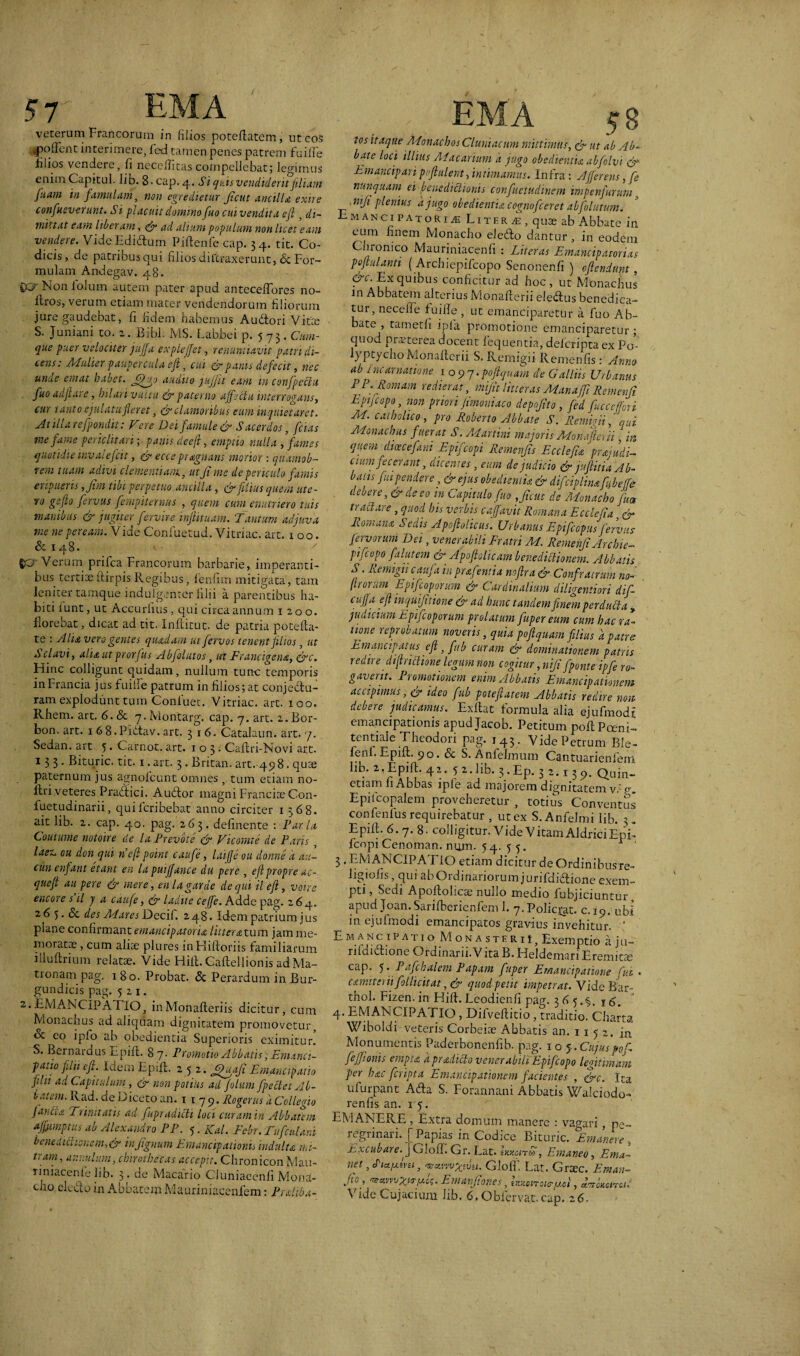 57 ' EM A veterum Francorum in filios poteffatem, ut eos „poffcnt interimere, fed tamen penes patrem fuiffe lilios vendere, fi neccffitas compellebat; legimus enim Capitul. lib. 8-cap. 4, Si quis vendiderit filiam fuam in famulam, non egredietur ficut ancilla, exire confuev-erunt. Si placuit domino fuo cuivendita efl, di¬ mittat eam liberam, & ad alium populum non licet eam vendere. VideEdidlum Piftenfe cap. 34. tit. Co¬ dicis, de patribus qui filios diftraxerunt, & For¬ mulam Andegav. 48. QCr Non lolum autem pater apud anteceffbres no- Itros, verum etiam mater vendendorum filiorum jure gaudebat, fi fidem habemus Audfcori Vitee S. Juniani to. 2. Bibi. MS. Labbei p. 5 73. Cum¬ que puer velociter jujfa expleffet, renuntiavit patri di¬ teris: Mulier paupercula ejl, cui & panis defecit, nec unue emat habet, JjEjo audito jujfit eam in confpectu fuo adfiare, hilari vultu & paterno aff ectu interrogans, cur tanto ejulatufleret, & clamoribus eum inquietaret. Atillarefpondit: Vere Dei famule & Sacerdos, fetas me fame periclitari; panis deefl, emptio nulla , fames quotidie invalefcit, & eccs pragnans morior : quamob- rern tuam adivi clementiam, ut fi me de periculo famis eripueris ,fim tibi perpetuo ancilla , & filius quem ute¬ ro gefio fervas fempiternus , quem cum enutriero tuis manibus & jugiter fervire inflituam. 'Tantum adjuva me ne peream. Vide Confuetud. Vitriac. art, x o o. & 14 8. u s £C? Verum prifea Francorum barbarie, imperanti¬ bus tertiae ftirpis Regibus, lenfim mitigata, tam leniter tamque indulgenter filii a parentibus ha¬ biti lunt, ut Accurfius, qui circa annum 1200. florebat, dicat ad tit. Inflitut. de patria pote fla¬ te : Alia vero gentes quadam ut fervos tenent filios, ut S clavi, alia ut prorjus Ab folatos, ut Francigena, &c. Hinc colligunt quidam , nullum tunc temporis inFrancia jus fuifTe patrum in filios; at conjedu- ram explodunt tum Conluec. Vitriac. art. 100. Rhem. art. 6.& 7. Montarg. cap. 7. art. 2.Bor- bon. art. 168.Pidtav.arc. 316. Catalaun. art. 7. Sedan. art. 5. Carnot. art. 103. Caflri-Novi art. 133. Bituric. tit. 1. art. 3. Britan. art. 498. quse paternum jus agno Ibunt omnes , tum etiam no- llri veteres Pradtici. Audior magni Francite Con- luetudinarii, quiferibebat anno circiter 1368. ait lib. 2. cap. 40. pag. 263. delinente : Paria Coutume notoire de la Prevote & Vicomte de Paris , laen ou don qui nefi point caufe, laijje ou donne 'a au- ciin enfant etant en la puijfance du pere , ejlpropre ac- queft au pere & mere, en l agar de de qui il ejl, voire encore s il j a caufe, & ladite cejfe. Adde pag. 264. 2.6 5. & des Mares Decif. 248. Idem patrium jus plane confirmant emancipatoria litteratum jam me¬ morata , cum aliae plures inHiftoriis familiarum illuftrium relatae. Vide Hiil.Caftellionis ad Ma¬ tronam pag. 180. Probat. & Perardum in Bur- gundicis pag. 521. 2..EMANCIPATIO, inMonafleriis dicitur, cum Monachus ad aliquam dignitatem promovetur, oc eo ipfo ab obedientia Superioris eximitur. S. Bernardus Epifl. 87. Promotio Abbatis, Emanci¬ patio filii cft. Idem Epifl. 252. Jjfuafi Emancipatio filn ad Capitulum , & non potius ad filum fpeciet Ab¬ batem. Rad. de Diceto an. 1 179. Rogerus d Collegio J ancta Trinitatis ad fupradicli luci curam in Abbatem affimpuis ab Alexandro PP. 5. ICal. Febr. Tufculani benedictionem,& infignum Emancipationij induit a mi¬ tram, annulum, chirothecas accepit. Chronicon Mau- riniacenfelib. 3. de Macario Cluniacenfi Mond- cho eledb in Abbatem Mauriniacenfem: Prdtba- EMA 58 tos itaque Monachos Cluni acum mittimus, & ut ab Ab¬ bate loci illius Macarium d jugo obedientia abfilvi du Emancipari pofiulent, intimamus. Infra : Afferens, fe nunquam ei benedictionis confuetudtnem impenfurum, . nifi plenius a jugo obedientia cognofceret abfolutum. Emancipatoris Liter s, quae ab Abbate in eum finem Monacho eledlo dantur , in eodem Chronico Mauriniacenfi : Liter as Emancipatorias poftulanti ( Archiepifcopo Senonenfi ) oftendtint, &c. Ex quibus conficitur ad hoc, ut Monachus in Abbatem alterius Monaflerii eledus benedica¬ tur, necefie fuiffe , ut emanciparettir a fuo Ab¬ bate , tametfi ipfa promotione emanciparetur ; quod prsterea docent fequentia, deferipta ex Po- lyptyclio Monaflcrii S. Remigii Remenfis : Anno ab incarnatione 1 o9q.poftquam de Galliis Urbanus PP. Romam redierat, mifit litteras Manaffi Remenfi Epijcopo, non priori Unioni aco depofito , fed fucceffori Ai. catholico, pro Roberto Abbate S. Remigii, qui Monachus fuerat S. Martini majoris Monafie, ii \in quem di oece fani Epifcopi Remenfis Ecclefia ''praedi¬ ctum fecerant , dicentes , eum de judicio & juftitia Ab¬ batis fu pendere, & ejus obedientia & difciphnafubeffe debere, & de eo m Capitulo fuo , fient de Monacho jum trabi are, quod bis verbis cajfavit Romana Ecclefia, & Romana Sedis Apoftolicus. Urbanus Epifcopusfervas fervorum Dei, venerabili Fratri M. Remenfi Archie¬ pifcopofalutem &Apofiolicam benedictionem. Abbatis S. Remigii caufa in prafentia noflra & Confratrum no- firurum Epifcoporum & Cardinalium diligentiori dif- cup fft inquifitione & ad hunc tandem finem perducta , judicium Epifcoporum prolatum fupereum cum hac ra¬ tione reprobatum noveris, quia poftquam filius a patre Emancipatus e fi, fub curam & dominationem patris redire difirictione legum non cogitur, nifi fponte ipfi ro¬ gaverit. Promotionem enim Abbatis Emancipationem accipimus, cr ideo fub potefiatem Abbatis redire non debere judicamus. Exilat formula alia ejufmodt emancipationis apudjacob. Petitum pofl Poeni- tentiale Theodori pag. 143 . Vide Petrum Ble- fenf.Epifl. 90. & S. Anfelmum Cantuarienfem lib. Epifl. 42. 5 2. lib. 3. Ep. 3 2.139. Quin- etiamli Abbas iple ad majorem dignitatem v,' r. Epilcopalem proveheretur , totius Conventus confenfusrequirebatur , utex S.Anfelmi lib. 3. Epifl. 6.7. 8- colligitur. Vide Vitam AIdriciEpi fcopi Cenoman. nuin-54. 5 5. 1 ' 3 . EMANCIPATIO etiam dicitur de Ordinibusre- ligiofis, qui ab Ordinariorum jurifdi&ione exem¬ pti , Sedi Apoflolicse nullo medio fubjiciuntur apud Joan. Sarifberienfem 1. 7-Policrat. c.19. ubi in ejufinodi emancipatos gravius invehitur. ' E M A n c IP A T1 o M o N A s TE r 11, Exemptio a ju- rildidione Ordinarii.V ita B. Heldemari Eremita cap. 5 • Pafehalem Papam fuper Emancipatione fui . camitirii foLlicitat ,& quod petit impetrat. Vide Bar- thol. Fizen. in Hift. Leodienfi pag. 3 6 5 j g. 4. EMANCIPATIO , Difveffitio , traditio. Charta Wiboldi veteris Corbeiae Abbatis an. 1 1 5 2. jn. Monumentis Paderbonenfib. pag. 1 o j. Cujus oor- fejfionis empta a pr ad icto venerabili'Epifcopo legitimam per hac feripta Emancipationem facientes , &c. Ita ufurpant Ada S. Forannani Abbatis Waiciodo- renfis an. 15. EMANERE , Extra domum manere : vagari, pe¬ regrinari. [ Papias in Codice Bituric. Emanere , Excubare.]GlofT. Gr. Lat. ImonS, Emaneo, Ema~ net, tPia/ami, osravvv%mi. GlofT. Lat. Grsc. Emau- fio, ^xvvvxtrjjfi. Emarfiones, hv.ionoio-/jA, ^UonctC Vide Cujacium fib, 6.0bfervat.cap. 26,