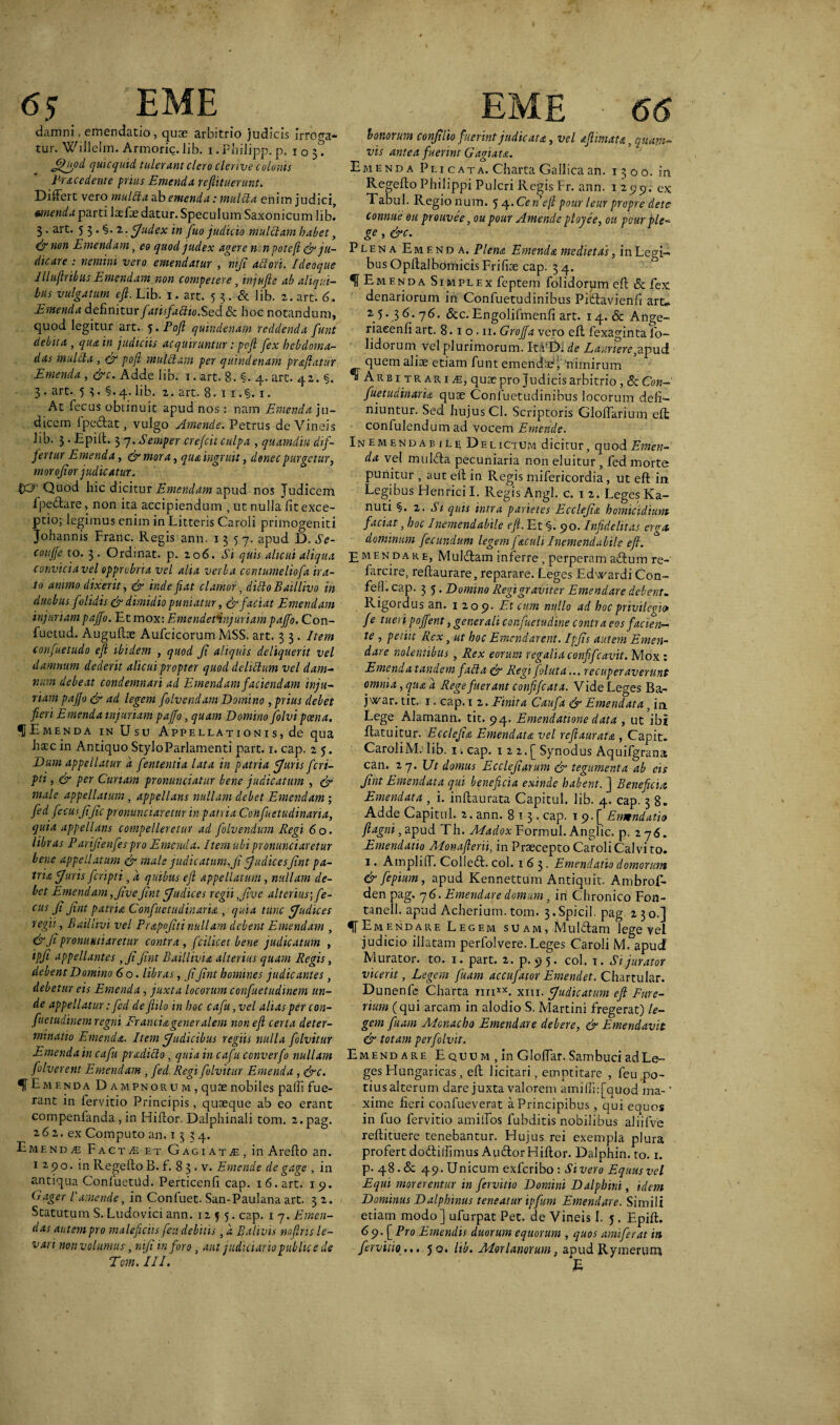 damni, emendatio, quae arbitrio judicis irroga¬ tur. Willelm. Armoric.Jib. i. Philipp. p. 105^ jtlfiod qulcquid tulerant clero clertve colonis P-r&ce dente prius Emenda re futuerunt. Differt vero mullta ab emenda: mulcla enim judici, menda parti laefoe datur. Speculum Saxonicum lib! 3. art. 5 3 • §• 2 ■ Judex in fuo judicio mulctam habet, <&tion Emendam, eo quod judex agere ncnpoteft & ju¬ dicare : nemini vero emendatur , ntji aci ori. I deoque Illuflribus Emendam non competerey injufte ab aliqui¬ bus vulgatum eft. Lib. 1. art. 5 3. & lib. 2. art. 6. Emenda definitur fatisfaclio.Sed & hoc notandum, quod legitur art. 5. Poft quindenam reddenda funt debita , qua in judiciis acquiruntur: poft fex hebdoma¬ das mulcla , & poft mulElam per quindenam praftatur Emenda , &c. Adde lib. 1. art. 8. §. 4. art. 42. §. 3. art. 5 3 • §• 4* lib. 2. art. 8. 1 1. §. 1. At fecus obtinuit apud nos: nam Emenda ju¬ dicem fpedat, vulgo Emende. Petrus de Vineis lib. 3. Epift. 3 7.Semper crefcit culpa , quamdiu dif¬ fertur Emenda, &mora, qua ingruit, donec purgetur, morofior judicatur. IQuod hic dicitur Emendam apud nos Judicem i pedare, non ita accipiendum , ut nulla fit exce¬ ptio; legimus enim in Litteris Caroli primogeniti Johannis Franc. Regis ann. 1357. apud D. Se- coujje to. 3. Ordinat, p. 206. Si quis alicui aliqua convicia vel opprobria vel alia verba ccntumeliofa ira¬ to animo dixerit, & inde fiat clamor, dittoBaillivo in duobus folidis & dimidio puniatur, & faciat Emendam injuriam pajfo. Et mox: Emendetinquriam pajfo. Con- fuetud. Augufbe Aufcicorum MSS. art. 3 3. Item eonfuetudo eft ibidem , quod Ji aliquis deliquerit vel damnum dederit alicui propter quod deliltum vel dam¬ num debeat condemnari ad Emendam faciendam inju¬ riam pajfo & ad legem folvendam Domino, prius debet fieri E menda injuriam pajfo, quam Domino folvi poena. |Emenda in Usu Appellationis, de qua hatc in Antiquo StyloParlamenti part. 1. cap. 2 5. Dum appellatur a fententia lata in patria Juris fcri- pti, & per Curiam pronunciatur bene judicatum , & male appellatum , appellans nullam debet Emendam ; fed fecusJific pronuntiaretur in patria Confuetudinaria, quia appellans compelleretur ad folvendum Regi 60. libras Pariftenfes pro Emenda. Item ubipronunciaretur bene appellatum & male judicatum,Ji JudicesJint pa¬ tria J'uris fcripti, d quibus eft appellatum , nullam de¬ bet Emendam,jivejint Judices regii,jive alterius; fe- cus Ji Jint patria Confuetudinaria , quia tunc Judices regii, Baillivi vel Prapojiti nullam debent Emendam , &Jipronuntiaretur contra, fcilicet bene judicatum , ipji appellantes ,Ji Jint Baillivia alterius quam Regis, debent Domino 6 o. libras, JiJint homines judicantes } debetur eis Emenda , juxta locorum confuetudinem un¬ de appellatur: fed de ftilo in hoc cafu,vel alias per con¬ fuetudinem regni Franciageneralem non eft certa deter¬ minatio Emenda. Item Judicibus regiis nulla folvitur Emendain cafu pradiclo, quia in cafu converfo nullam folverent Emendam , fed Regi folvitur Emenda , &c. f Emenda Dampnorum, quae nobiles pafli fue¬ rant in fervitio Principis, quaeque ab eo erant compenfanda , in Hiftor. Dalphinali toni. 2.pag. 2.6 2. ex Computo an. 1334. Emenda-: FactjE et GagiatjE, in Arefto an. 1290. in RegefloB. f. 83 . v. Emende de gage , in antiqua Confuetiid. Perticenfi cap. 16. art. 1 9. (1 ager 1’amende, in Confuet. San-Paulana art. 3 2. Statutum S. Ludovici ann. 125 5. cap. iq. Emen¬ das autem pro maleficiis feu debitis, d Balivis noftrts le¬ vari non volumus, niji in foro, aut judiciario public e de Tcm. III. bonorum conjilio fuerint judicata, vel aft mat a, quam¬ vis antea fuerint Gagiata. Emenda Pli cata. Charta Gallica an. 1300. in Regeffo Philippi Pulcri Regis Fr. ann. 1299. ex Tabui. Regionum. 54 .Cen’efl pour leur prcpre detc connue ou prouvee, ou pour Aniende plojee, 011 pour ple- ge, &c. Plena Emenda. Plena Emenda medietas, in Legi¬ bus OpffalbomicisFrifiae cap. 34. ^Emenda Simplex feptem folidorum eft <5c fex denariorum in Confuetudinibus Pidavienfi art,. 25. 36.76. &c. Engolifmenfi art. 14. & Ange- riaeenfi art. 8.1 o . 11. Grojfa ve.ro efl fexaginta fo¬ lidorum vel plurimorum. It.YD. de Lauriere,apud quem aliae etiam funt emendae'i, nimirum a* Arbitraria, quae pro Judicis arbitrio , & Con¬ fuetudinaria quae Confuetudinibus locorum defi¬ niuntur. Sed hujus Cl. Scriptoris Gloffarium efl confidendum ad vocem Emende. Inemendabile Delictum dicitur, quod Emen¬ da vel mu Ida pecuniaria non eluitur , fed morte punitur , aut ell in Regis mifericordia, ut eft in Legibus Henricil. Regis Angi. c. 1 2. Leges Ka- nuti §. 2. Si quis intra parietes Ecclejia homicidium faciat, hoc Inemendabile eft. Et §. 90. Infidelitas erga, dominum fecundum legem faculi Inemendabile eft. £ menda RE, Muldam inferre , perperam adum re- farcire, reftaurare, reparare. Leges Edwardi Con- fefl. cap. 3 5 . Domino Regi graviter Emendare debent- Rigordus an. 1209. Et cum nullo ad hoc privilegio fe tueri pojfent, generali confuetudine contra eos facien¬ te , petiit Rex, ut hoc Emendarent. Ipjts autem Emen¬ dare nolentibus, Rex eorum regalia confifcavit. Mox : Emenda tandem fabla & Regi foluta... recuperaverunt omnia, qua d Rege fuerant conftfcata. Vide Leges Ba- jwar. tit. 1. cap. 1 2. Finita Caufa & Emendata, in Lege Alamann. tit. 94. Emendatione data , ut ibi ftatuitur. Ecclejia Emendata vel reftaurata , Capit. Caroli M; lib. 14 cap. 1 2 2. [ Synodus Aquifgrana can. 27. Ut domus Ecclejiarum & tegumenta ab cis Jint Emendata qui beneficia exinde habent. ] Beneficia Emendata , i. inftaurata Capitul. lib. 4. cap. 38. Adde Capitul. 2. ann. 813. cap. 1 9. [ Ermndati0 fi agni, apud Th. Madox Formul. Anglic. p. 276. Emendatio Monafterii, in Praecepto Caroli Calvi to. 1. Ampliff. Colled. coi. 163. Emendatio domorum & jepium, apud Kennettum Antiquit. Ambrof- den pag. 76. Emendare domum, in Chronico Fon- tanell. apud Acherium. tom. 3.Spicii, pag 230.] f Emendare Legem suam, Muldam lege vel judicio illatam perfolvere. Leges Caroli M. apuef Murator, to. 1. part. 2. p. 95. coi. 1. Si jurator vicerit, Legem juam accufator Emendet. Chartular. Dunenfe Charta mixx. xm. Judicatum eft Fure- rium (qui arcam in alodio S. Martini fregerat) le¬ gem fuam Monacho Emendare debere, & Emendavit & totam perfolvit. Emend are Equum , in Gloffar.Sambuci adLe- ges Flungaricas, eft licitari, emptitare , feu po¬ tius alterum dare juxta valerem ami(Ii:[quod ma- * xirne fieri confueverat a Principibus, qui equos in fuo fervitio amiffos fubditis nobilibus aliifve reftituere tenebantur. Hujus rei exempla plura profert dodiifimus AudorHiftor. Dalphin.to. 1. p. 48. & 49. Unicum exferibo : Sivero Equus vel Equi morerentur in fervitio Domini Dalpbim, idem Dominus Dalphinus teneatur ipfum Emendare. Simili etiam modo] ufurpat Pet. de Vineis I. j . Epift. 69. [Pro Emendis duorum equorum , quos amiferat in fervitio... 50* lib. Morlatiorum, apud Rymerum E