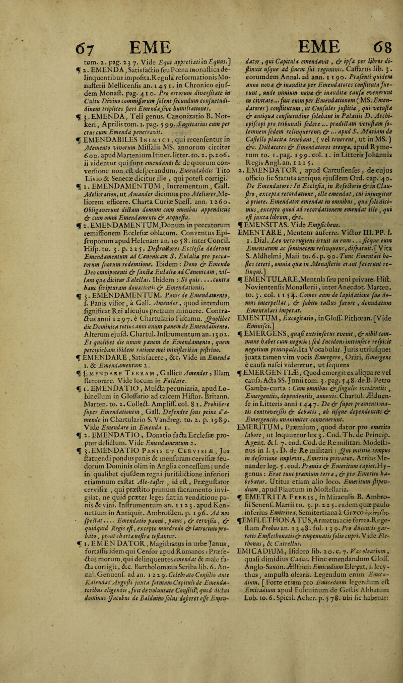 tom. 2. pag. 237. Vide Equi appretiati in EqUusf] 2. EMENDA, Satisfadio feu Poena monadica de¬ linquentibus impofita.Regula reformationis Mo- naderii Melliceniis an. 1 45 1. in Chronico ejuf- dem Monad. pag. 410. Pro errorum diverjitate in Cultu Divino commijjorum [olent fecundum confuetudi- dinem triplices jieri EmendaJive humiliationes. 3 .EMENDA, Teli genus. Canonizatio B. Not- keri, Aprilis tom. 1. pag. 5 99. Sagittarius eum per crus cum Emenda penetravit. <51 EMENDABILES Inimici, qui recenfentur in Memento vivorum Miflalis MS. annorum circiter 6op. apudMarteniumItiner.litter. to. 2. p.206» ii videntur qui funt emendandi & de quorum con- verlione noned defperandum. Emendabilis Tito Livio & Senecae dicitur ille , qui poted corrigi. <51 1. EMENDAMENTUM , Incrementum, Gall. Melioration, ut Amander dicimus pro Meliorer,Me¬ liorem efficere. Charta Curiae SuelT. ann. 1260. Obligaverunt ditlam domum cum omnibus appendiciis & cum omni Emendamento & acqueftu. «J 2. EMEND AMENTUM,Donum in peccatorum rcmidionem Ecclefiae oblatum. Conventus Epi- fcoporum apud Helenam an. 1058. inter Concil. Hifp. to. 3. p. 2 2 5. DeftruStores Ecclejia dederunt Emendamentum ad Canonicam S. Eulalia pro pecca¬ torum fuorum redemtione. Ibidem : Dono & Emendo Deo omnipotenti & fantta Eulalia ad Canonicam, vil¬ lam qua dicitur Salellas. Ibidem : Si quis.. ..contra hanc fcripturam donatione & Emendationis. «{[ 3. EMENDAMENTUM. Panis de Emendamento, f. Panis vilior, a Gall. Amender , quod interdum lignificat Rei alicujus pretium minuere. Contra¬ ctus anni 1 297. e ChartularioFifcamn. Quolibet die Dominica totius anni unum panem de Emendamento. Alterum ejufd. Chartul. Infcrumentum an. 13 02. Et quolibet die unum panem de Emendamento, quem percipiebam ibidem ratione mei mimfterii in piftrino. % EMENDARE , Satisfacere, &c. Vide in Emenda 1. & Emendamentum 2. f'Emendare T e r r a m , G allice Amender > Illam Itercorare. Vide locum in Faldare. f 1. EMENDATIO , Mul&a pecuniaria, apudLo- binellum in GloITario ad calcem Hiltor. Britann. Marten. to. 2. Colled. AmplilT.coi. 8 1. Prohibere fuper Emendationem , Gall. Defendre fous peine d’a- mende in Chartulario S.Vandreg. to. 2. p. 1989. Vide Emendare in Emenda 1. ^1 2. EMENDATIO , Donatio fada Ecclefise pro¬ pter delidum. Vide Emendamentum 2. ^1 3.EMENDATIO Panis et Cervisia, Jus datuendi pondus panis & menfuram cervifoe feu- dorum Dominis olim in Anglia concelfum; unde in qualibet ejufdem regni jurifdidione inferiori etiamnum exdat Ale-tafter , id effc, Prtegudator ccrvifioe , qui praedito primum facramento invi¬ gilat, ne quid praeter leges fiat in venditione pa¬ nis <5c vini. Indrumentum an. 11 2 3. apud Ken- nettum in Antiquit. Ambrofden. p. 196. Ad nos • /pedat.... Emendatio panni, panis, & cervifia, & quidquid Regis efi, excepto murdredo & latrociniopr0- bato, proutcbartanoflra teflantur. ^1 i.EMENDATOR,Magidratus in urbe Janua, fortalfis idem qui Cenfor apud Romanos ■> Prtefe- dus morum, qui delinquentes emendat & male fa- dacorrigit, &c. BartholomaeusScriba lib. 6. An- nal.Genuenf. ad an. 1229. Celebrato Conjilio ante Kalendas Augufii juxta formam Capituli de Emenda¬ toribus eligendis, fuit de voluntate ConfiliP, quod didus dator , qui Capitula emendavit, & ipf a per libros di- fiinxit ufque ad finem fui regiminis. Caffarus lib. 3 . eorumdem Annal. ad ann. 1190. Prafehti quidem anno nova & inaudita per Emendatores conftituta fue¬ runt , unde nimium nova & inaudita caufa evenerunt in civitate... fuit enimper Emendationem (MS.Emen¬ datores ) conftitutum > ut Confules juftida , qui vetufta & antiqua confuetudine [olebant in Palatiis D. Archi- epifeopi pro tribunali [edere ... pr adiit am vetuftam fo- lemnem fedem relinquerent; & ••• rtpud S. Mariam de Cafiello placita tenebant, ( vel tenerent, ut in MS.) &c. Didatores & Emendatores treuga, apud Ryme- rum to. i.pag. 199. coi. 1. in Litteris Johannis Regis Angi. an. 1 2 1 5. 2. EMENDATOR , apud Cartufienfes, de cujus officio fic Statuta antiqua ejufdem Ord. cap. 40. De Emendatore: In Ecclejia, in Re f e dor io & in Clau- firo, excepta recordatione, ille emendat, cui injungitur d priore. Emendator emendat in omnibus, qua [oli dici¬ mus, excepto quod ad recordationem emendat ille, qui efi juxta librum, &c. ^ EMENSITAS. Vide Empjicbeus. EMENTARE , Mentem auferre. Vidor III. PP. 1. 1 .Dial. Leo vero rugiens irruit in eum.. .Jicque eum Ementatum ac feminecem relinquens, difparuit.[y ita S. Aldhelmi, Maii to. 6. p. 90 .Tunc Ement ati ho- fles ceteri, omnia qua in Monafterio erant fecerunt re¬ linqui.] <d EMENTULARE,Mentula feu peni privare. Hid. NovientenfisMonaderii, interAnecdot. Marten. to. 3 . coi. 1154. Comes eum de lapidatione fua do¬ mus interpellat, & fubito tadus furore , denudatum Ementulari imperat. EMENTUM, Excogitatio, inGlofif. Pithcean.[Vide Eminifci.j <5f EMERGENS, quajiextrinfecus evenit, & nihil com¬ mune habet cum negotio', fed Incidens intrinfec e refpicit negotium principale.Ita. Vocabular. Juris utriufquc: juxta tamen vim vocis Emergere, Oriri, Emergens e caufa nafei videretur, utfequens EMERGENTGE, Quod emergit ex aliqua re vel caufa. Ada SS. Junii tom. 3-pag. 548. de B. Petro Gamba-curta : Cum omnibus &Jingulis incidendis, Emergendis, dependentiis, annexis. Chartul. aEduen- fe in Litteris anni 1447. De & fuper pramentiona- tis controverjiis & debads , ab iifque dependendis & Emergendis unanimiter convenerunt. EMERITUM, Praemium, quod datur pro emerito labore, ut loquuntur lex 3 . Cod. Th. de Princip. Agent. & 1. 7. eod. Cod. de Re militari. Modedi- nus in 1. 3. D. de Re militari : Jj)ui militia tempus in deferdone implevit, Emerito privatur. Arrius Me¬ nander leg. 5 . eod. Pramia & Emeritum capiet.Hy~ genus: Erat tunc pramium terra, & pro Emerito ha¬ bebatur. Utitur etiam alio loco. Emeritum fiipen- dium, apud Plautum in Modellaria. <51 EMETRITA Febris, in Miraculis B. Ambro- fii Senenf. Martii to. 3. p. 2 2 5. eadem quae paulo inferius Emitritea, Semitertiana a Graeco ij/xlrpilcf. ^[EMFLETHON ATUS, Armatus acie ferrea.Rege- dum Probus an. 1348- fol. 1 3 9 .Pro ducentis gar- rotis Emfiethonads& empennatis folio cupri. Vide Ele- thonus, & Canellus. EMICADIUM , Ifidoro lib. 20. c. 7. Vas olearium, quafi dimidius Cadus. Hinc emendandum Gloffi Anglo-Saxon. ^Elfrici: Emicudium Eleyrat, i. lecy¬ thus, ampulla olearis. Legendum enim Erntca- dium. [Forte etiam pro Emicedium legendum ed Enucadium apud Fulcuinum de Gedis Abbatum