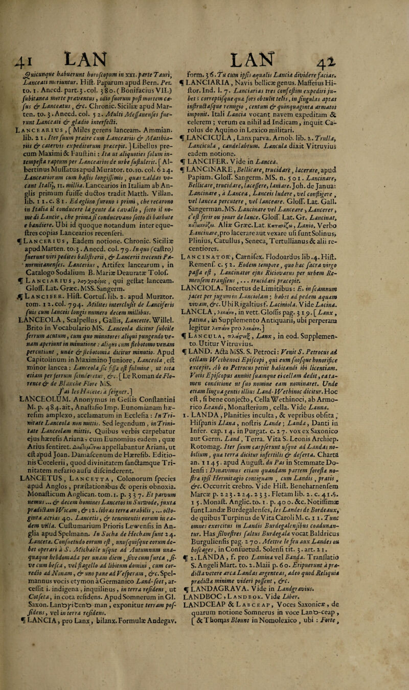 fj)uicunque habuerunt horofcopum in xxi.parteTauri, Lanceati moriuntur. Hift. Paparum apud Bern. Pez. to. i. Anecd. part.3.coi. 380.(Bonifacius VII.) fubitanea morte proventus, odio fuorum pnft mortem ca- fus & Lanceatus, &c. Chronie. Siciliae apud Mar- ten. to. 3 .Anecd. coi. 5 2. Multi Meffane nfes fue¬ runt Lanceati & gladio interfecti. Lancearius , [ Miles gerens lanceam. Ammian. lib. 2 1. Iter futim praire cum Lanceariis & Matthia- riis & catervis expeditorum pracepit. ] Libellus pre¬ cum Maximi & Fauftini: Ita ut aliquoties folum in- tempefta raptum per Lancearios de urbe fuftul erit. [ Al- bertinus Muflatus apud Murator. to.ro. coi. 6:^j. Lanceariorum cum haftis longifjimis, quas caldas vo¬ cant Italij, 11. millia. Lancearios in Italiam ab An- glis primum fuifle du&os tradit Matth. Villan. lib. 11. c. 81 . Ed eglino furono 1 primi, che recarono in Italia il conducere lagente da cavallo , fotto il no¬ me di Lancie, che primajt conducevano fotto di barbute ebandiere. Ubi id quoque notandum inter eque- ftres copias Lancearios recenferi. <51L an cer 1 u s , Eadem notione. Chronie. Siciliae apudMarten. to.3 .Anecd. coi. 79. In quo (caUro) fuerunt viri pedites baliftreni, & Lancerii trecenti Fa- ■ normitanenfes. Lancerius, Artifex lancearum , in Catalogo Sodalium B. Mariae Deauratae Tolof. f Lanciaries, hoyXpQep®'c» 4ui geltat lanceam. Glolf. Lat. Graec. MSS.Sangerm. L ancifer. Hift. Cortuf. lib. 2. apud Murator, tom. 1 z. coi. 794. Milites interclujit de Lanciferis fuis cum lanceis longis numero decem millibus. LANCEOLA, Scalpellus, Gallis, Lancette. Willel. Brito in Vocabulario MS. Lanceola dicitur fubtile ferrum acutum, cum quo minutores aliqui pungendo ve¬ nam aperiunt in minutione: aliqui cum flebotomo venam percutiunt, unde &ficbotomia dicitur minutio. Apud Capitolinum in Maximino Juniore, Lanceola , eft minor lancea : Lanceola Jic fiffa eft fulmine , ut tota etiam per ferrum findemur, &c. [Le Roman deFlo- rence & de Blancbe Flore MS. fai lesHacetes a feigncr.] LANCEOLtJM. Anonymus in Geltis Conftantini M. p. 484.ait, Anaftaliolmp. Eunomianam hx- refim amplexo, acclamatum in Ecclelia : InTri- 'nitate Lanceola non mittis. Sed legendum, inTrini- tate Lanceolam mittis. Quibus verbis carpebatur ejus haerefis Ariana , cum Eunomius eadem , quae Arius fentiret. appellabantur Ariani, ut eft apud Joan. Damafcenum de Haerefib. Editio¬ nis Cocelerii, quod divinitatem fan&amque Tri- nitatem nefario aufu difeinderent. LANCETUS, Lancetta, Colonorum fpecies apud Anglos , praedationibus & operis obnoxia. Monafticum Anglican. tom.i. p. 3 3 7. Et parvum nemus... & decem homines Lancetos in Suiveode, juxta pr adiit am iVicam, dm. libras terra arabilis,... otto- ginta aerias 40. Lancetis, <jr tenementis eorum in ea¬ dem villa. Cuftumarium Prioris Lewenlis in An- glia apud Spelmann. In Socha deHechamfunt 24. Lanceta. Confuetudo eorum eft , unufquifque eorum de¬ let operari d S. Michaele ufque ad Autumnum una¬ quaque hebdomada per unam diem ,Jive cum furca ,Jt- vecum befca, vel flagello ad libitum domini, cum cor- redio ad Nonam, & uno pane ad Vefperam, &c. Spel- mannus vocis etymon aGermanico Land-feet, ar- ceftit i. indigena , inquilinus, in terra refidens, ut Cotfeta, incota relidens. ApudSomnerum inGl. Saxon. Lant>jritent> man , exponitur terram pof- Jidens, vel in terra refidens. •i LANCIA, pro Lanx, bilanx. Formulae Andegav. Torm. 3 6. Tu cum ipjis aqualis Lancia dividere facias, LANCIARIA, Navis bellicae genus. MaffeiusHi- ftor. Ind. 1. 7. Lanciarias tres confeftim expediri ju¬ bet i correptifque qua fors obtulit telis, in ftngulas aptas inftruttafque remigio , centum & quinquaginta armatos imponit. Itali Lancia vocant navem expeditam & celerem ; verum ea nihil ad Indicam, inquit Ca- rolus de Aquino in Lexico militari. U LANCICULA , Lanx parva. Arnob. lib. 2. Trulla, Lancicula , candelabrum. Lancula dixit Vitruvius eadem notione. % LANCIFER. Vide in Lancea. LANCiNARE,2>e///V4re, trucidari, lacerare,apud Papiam. GlolT. Sangerm. MS. n. 501. Lancinare,, Bellicare, trucidare, laceffere, laniare. Joh. de Janua: Lancinare, d Lancea, Lanceis ludere, vel confligere , vel lancea percutere, vel lanceare. GlolT. Lat. Gall. Sangerman.MS. Lancinare vel Lanceare, Lancerer, c'eft ferir ou jouer de lance. GlolT. Lat. Gr. Lancinat, xxluxvl^ti. Aliae Graec. Lat. Karuvlifu, Lanio. Verbo Lancinare,^ro lacerare aut vexare uli FuntSolinus» Plinius, Catullus, Seneca, Tertullianus & alii re- centiores. Lancinator', Carnifex. Flodoardus lib.4.Hift. Remenf. c. 5 2. Eodem tempore, quo hac facra virgo paffa eft , Lancinator ejus Riciovarus per urbem Re- menfem tranjiens ,... trucidari pracepit. LANCIOLA. Incertus de Limitibus: E. infeamnum jacet per jugum m Lanciolam ; habet ad pedem aquam vivam, &c. U bi Rigaltius f. Laciniola. Vide Lacina. L ANCLA , AsuaV», in vett. Gloftis pag. 3 19. [Lanx, patina, in Supplemento Antiquarii, ubi perperam legitur Xt7rctvn pro Mzctv».] f Lancula, , Lanx, in eod. Supplemen¬ to. Utitur Vitruvius. LAND. A&a MSS. S. Petroci: Venit S. Petrocus ai cellam JVethenoci Epifcopi, qui eum fuofque honorifice excepit. Ab eo Petrocus petiit habitandi ibi licentiam. Votis Epifcopus annilitfuamque excellam dedit, ea ta¬ men conditione ut fuo nomine eam nominaret. Unde etiam lingua gentis illius Land- Wethinoc dicitur. Hoc eft, fi bene conjedto, Cella Wethinoci, ab Armo- rico Leandi, Monafterium, cella. Vide Lanna. 1. LANDA , Planities inculta, & vepribus oblita j Hifpanis Llana , noftris Lande; Landa, Danti in Infer, cap. 1 4. in Purgat, c. 27. vox ex Saxonico aut Germ. Land, Terra. Vita S. Leonis Archiep. Rotomag. Iter futim carpferunt ufque ad Landas no¬ bilium, aiu terra dicitur infertilis & de ferta. Charta an. 1145. apud Auguft. du Pas in Stemmate Do- lenfi: Donavimus etiam quandam partem forefta na- ftra ipfi Hermitagio contiguam , cum Landis, pratis , &c. Occurrit crebro. Vide Hift. Beneharnenfem Marcse p. 223.224.233. Fletam lib. 2. c. 4i.§. 1 5.Monaft. Anglic.to. 1. p. 40o.&c.Notilfimae funt Landae Burdegalenfes, les Landes de Bordeaux, de quibus Turpinus de Vita CaroliM. c. 11 .Tunc omnes exercitus in Landis Burdegalenftbus coadunan¬ tur. Has Jilveftres f altus BurdegaU vocat Baldricus Burgulienlis pag. 270. Mettre lefeu aux Landes oti bofcages, inConfuetud. Solenli tit. 3. art. 2 1. 2. LANDA, f. pro Lamina veli» and a. Tranflatio S. Angeli Mart. to. 2.Maii p. 60. Eripuerunt dpra- difta vetere arca Landas argenteas, adeo quod Reliquia prxditta minime videri poffent, &c. LANDAGRAVA. Vide in Landgravius», LAN D BOC >Landbok. V ide Liber. LANDCEAP & Labceap, Voces Saxonicae, de quarum notione Somnerus in voce Lant>-ceap , [ &Thoiqas Blount inNomolexico , ubi : Forte,