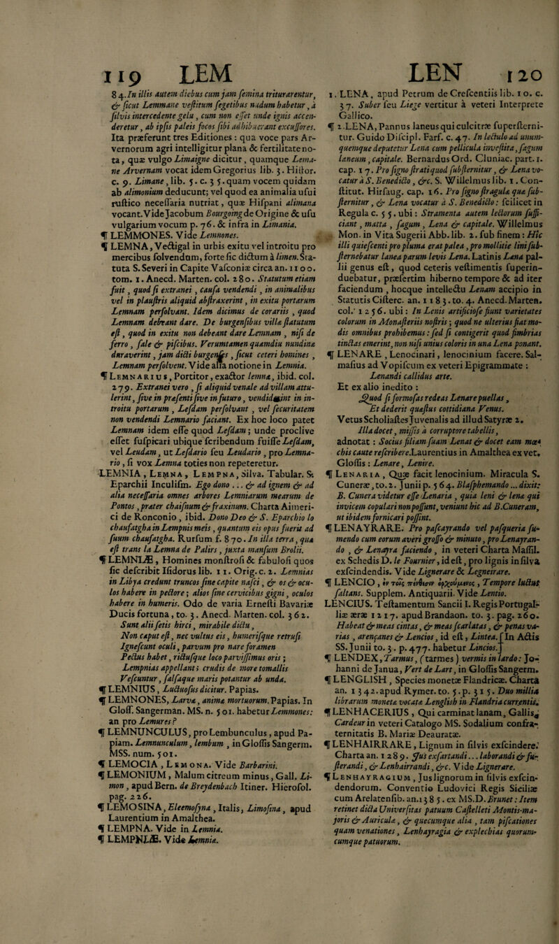 8 4.In illis autem diebus cum jam femina triturarentur, & ficut Lemmane veftitum fegetibus nudum habetur, a Jilvis intercedente gelu , cum non ejfet unde ignis accen¬ deretur, ab ipfiis paleis focos fibi adhibuerant excujfores. Ita praeferunt tres Editiones: qua voce pars Ar¬ vernorum agri intelligitur plana <3c fertilitate no¬ ta , quae vulgo Limaigne dicitur, quamque Lema¬ ne Arvernam vocat idem G regor i us lib. 3. Hi itor, c. 9. Limane, lib. 5. c. 3 5.quam vocem quidam ab alimonium deducunt; vel quod ea animalia ufui ruftico necelfaria nutriat, qucE Hifpani alimana vocant.VideJacobum Bourgoingde Origine & ufu vulgarium vocum p. 76. & infra in Limania. f LEMMONES. Vide Lemnones. 11 LEMNA, Vedigal in urbis exitu vel introitu pro mercibus folvendum, forte fic didum a limen. Sta¬ tuta S. Severi in Capite Vafconiae circa an. 11 o o. tom. 1. Anecd. Marten. coi. 280. Statutum etiam fuit, quod fi extranei, caufa vendendi, in animalibus vel in plaufiris aliquid abftraxerint, in exitu portarum Lemnam perfolvant. Idem dicimus de corariis , quod Lemnam debeant dare. De burgenfibus villa flatutum efl, quod in exitu non debeant dare Lemnam , nifii de ferro, fale & pifeibus. Verumtamen quamdiu nundina duraverint, jam didi burgenfes , ficut ceteri homines , Lemnam perfolvent. Vide alia notione i n Lemnia. f Lemnarius,Portitor,exador lemna, ibid. coi. 279. Extranei vero , fi aliquid venale ad villam attu¬ lerint, five in prafenti five in futuro, vcndidmnt in in¬ troitu portarum , Lefdam perfolvant , vel fecuritatem non vendendi Lemnario faciant. Ex hoc loco patet Lemnam idem elfe quod Lefdam; unde proclive elTet fufpicari ubique feribendum fuiffe Lefdam, vel Leudam, ut Lefdario feu Leudario , pro Lemna¬ rio , fi vox Lemna toties non repeteretur. LEMNIA , Lemna , Lempna, Silva. Tabular. S: Eparchii Inculifm. Ego dono ... & ad ignem & ad alia necejfaria omnes arbores Lemniarum mearum de Pontos, prater chaifnum & fraxinum. Charta Aimeri- ci de Ronconio, ibid. Dono Deo & S. Eparchio lo chaufatghainLempnismeis, quantum eis opus fuerit ad fuum chaufatgha. Rurfum £870./» illa terra, qua efl trans la Lemna de Palirs, juxta manfum Brolii. H LEMNIA, Homines monltrofi & fabulofi quos fic deferibit Ifidorus lib. 11. Orig.c. 2. Lemnias in Libya credunt truncos fine capite nafei, & os & ocu¬ los habere in pedore; alios fine cervicibus gigni, oculos habere in humeris. Odo de varia Ernefti Bavariae Ducis fortuna, to. 3. Anecd. Marten. coi. 362. Sunt alii fetis hirci, mirabile didu, Non caput efl, nec vultus eis, humerifque retrufi Igne fiunt oculi, parvum pro nare foramen P edus habet, ridufque loco parviffimus oris; Lempnias appellanti crudis de moretomallis Vefiuntur, falfaque maris potantur ab unda. H-LEMNIUS, Luduofusdicitur. Papias. U LEMNONES, Larva, anima mortuorum. Papias. In Gloff. Sangerman. MS. n. 501. habetur Lemmones: an pro Lemures P 1f LEMNUNCULUS, pro Lembunculus, apud Pa¬ piam. Lemnunculum, lembum , inGlolfis Sangerm. MSS. num. 501. H LEMOCIA , Lem ona. Vide Barbarini. U LEMONIUM, Malum citreum minus, Gall. Li- mon, apudBern. de Breydenbacb Itiner. Hierofol. pag. 226. U LEMOSINA, Eleemofyna , Italis, Limofina, apud Laurentium in Amalthea. f LEMPNA. Vide in Lemnia. f LEMPNLdE. Vide kemnia. 1. LENA, apud Petrum de Crefccntiis lib. 1 o. c. 3 7. Suber feu Liege vertitur a veteri Interprete Gallico. H 1.LENA, Pannus laneus qui culcitrae fuperflerni- tur. Guido Difcipl. Farf. c. 47. In leduload unum¬ quemque deputetur Lena cum pellicula invefiita,fagum laneum, capitale. BernardusOrd. Cluniae, part. 1. cap. 17. Pro figno flratiquod fubfiernitur, ^ Lena vo¬ catur dS.Benedido, &c. S. Wiilelmuslib. 1 . Con- ftitut. Hirfaug. cap. 16. Pro figno flragula qua fub¬ fiernitur , cr Lena vocatur d S. Benedido: fcilicet in Regula c. 5 5. ubi: Stramenta autem ledorum fiuffi- ciant, matta , fagum , Lena & capitale. Willelmus Mon. in Vita Sugerii Abb.lib. 2. fub finem: Hic illi quiefientipro pluma erat palea,pro mollitie lini fub- flernebatur lanea parum levis Lena. Latinis Lana pal¬ lii genus efl:, quod ceteris veftimentis fuperin- duebatur, praefertim hiberno tempore & ad iter faciendum , hocque intelledu Lenam accipio in Statutis Cifterc. an. 11 8 3. to. 4. Anecd. Marten. coi.' 1256. ubi: In Lenis artificiofe fiunt varietates colorum in Monafleriis noftris; quod ne ulterius fiat mo¬ dis omnibus prohibemus :fed fi contigerit quod fimbrias tindas emerint, non nifi unius coloris in una Lena ponant. 1f LEN ARE , Lenocinari, lenocinium facere. Sal— mafius ad Vopi lcu m ex veteri Epigrammate ; Lenandi callidus arte. Et ex alio inedito : £)uod fiformofas redeas Lenare puellas, Et dederit quafius cottidiana Venus. VetusScholiaftes Juvenalis ad illudSatyrae 2. Illa docet, mijfisd corruptore tabellis, adnotat: Socius filiam fuam Lenat & docet eam met* chis caute refertb er e.Laurentius in Amalthea ex vet. Gloflis : Lenare, Lenire. H L e n a r 1 a , Quae facit lenocinium. Miracula S. Cunerae, to. 2. J unii p. 5 6 4. Blafphemando... dixit: B. Cunera videtur ejfeLenaria , quia leni & lena qui invicem copulari nonpojfunt, veniunt hic ad B.Cuneram, ut ibidem fornicari pojfint. 11 LEN A YR ARE. Pro pafcayrando vel pafqueria fu- mendo cum eorum averi grojfo & minuto, pro Lenayran- do , & Lenayra faciendo , in veteri Charta Maflil. ex Schedis D. le Fournier, ideft, pro lignis infilva exfeindendis. Vide Lignerare 3c Legneirare. U LENCIO , iv tc?5 7rivQitrtv epzoufxtvcs, Tempore ludus faltans. Supplem. Antiquarii. Vide Lentio. LEN CIUS. Teftamentum Sancii I. Regis Portugalr liac aerae 1217. apudBrandaon. to. 3. pag. 260. Habeat & meas cintas, & meas fiarlatas, & penas var rias, arenpanes & Lencios, id efl, Lintea. [In Adis SS. Junii to. 3 . p. 477. habetur Linctos.J H LENDEX,7<«7w«r, (tarmes) vermis in lardo: J07 hanni de Janua, Vert deLart, in Gloflis Sangerm. H LENGL1SH , Species monetae Flandricae. Charta an. 13 42. apud Rymer. to. 5. p. 31 5. Duo millia librarum moneta vocata Lenglish in Flandria currentis. IfLENHACERIUS , Qui carminat lanam, Gallis^j Car deuri n veteri Catalogo MS. Sodalium confr*- ternitatis B. Mariae Deauratae. ULENHAIRRARE, Lignum in filvis exfeindere.’ Charta an. 1 2 8 9. fjus exfartandi... laborandi & fu- flerandi, & Lenhairrandi, &c .Vide Lignerare. enhavragujm , Juslignorum in filvis exfein- dendorum. Conventio Ludovici Regis Siciliae cum Arelatcnfib.an.138 5.ex MS.D.Brunet:Item retinet didaUniverfit as patuum CafielletiA/ontis-ma- joris & Auricula, & queeumque alia , tam pifiationes quam venationes, Lenhayragia & explecbias quorunh cumque patuorum.