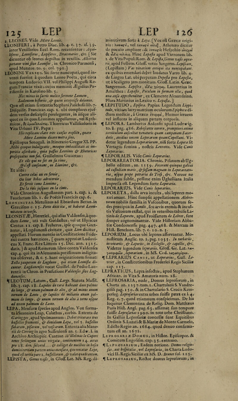 125. LEP 2. LEONES. Vide Mare Leonis. LEONIFERI , a Petro Diae. lib. 4. c. 3 7. al. 5 9. inter Vexillarios Eccl. Rom. recenientur : Aqui¬ liferos , Leoniferos, Lupiferos, Draconarios, &c. [ Sic dicuntur ob leones depidos in vexillis. Albertus portator vini Jive Leonifer , in Chronico Parmenfi, apud Murator, to. 9. coi. 791.] LEONINI V ersus. Sic forte nuncupati,quod in¬ venti fuerint a quodam Leone Poeta, qui circa tempora Ludovici VII. vel Philippi Augufti Re¬ gum Franciae vixit > cujus meminit ^fEgidius Pa- rifienfis in Karolino lib. 5. Nec minus in [acris melico fer mone Leonem, Ludentem biftoriis, & quem intepuijfe dolemus. Quae eft etiam lententiaStephaniPafchafii lib.7. Dilquibt. Francicar. cap. 2. ubi complures ejuf- dem verfus defcripfit perelegantes, in iilque ali¬ quot ex iis quos Leoninos appellamus, vel Ryth- micos, & ofMiolthiimu;. Thierricus Vallifcoloris in Vita Urbani IV. Papae : His replicans clare tres caufas explico, quare More Leonino dicere metra Jino. Epifcopus Senogall. in Itinerario Gregor XI. PP. Mihi quoque indulgentis, meaque imbecillitati ac im¬ peritia aferibatis , quia pajfus Leoninos & Rhetoricas profequutus non fui. Guillelmus Guiartus : Et cils qui ne fet en fu. rime, jQuefl confonant, ou Lionime, &c. fet alibi: Contre celui un en feroie, Ou leur bobes adreceroie i Et feroit come Lionime, De la rais jufques en la cime. Vide Chronicon Augullanum part. 2. cap. 2. & Fauchetum lib. 1. de Poetis Francicis cap. 6. Leon initas. Metulinus ad Ebrarduin Betun.in Graecifmo c. 1 5. Forte dicit ita , ut haberet Leoni- nitatem in ver fu. LEONIST-®, Haeretici, qui alias Valdenfes,aquo- dam Leone, uti vult Goldaltus<, vel ut Illyricus Centur. 1 2. cap. 8. Freherus, lpfe quoque Gret- zerus, aLugdunenficivitate , quae Lion dicitur, appellati. Horum mentio in Conllitutione Fride- rici contra haereticos, [quam approbat Ludovi- cus X. Franc. Rex Litteris 15. Dec. ann. 1315. datis,] & apudReinerum libro contra Valdenfes cap.4. qui ita inAlemanniapotillimum indigita- tos obfervat, & c. 5. hanc originationem firmat: Secla pauperum de Lugduno , qui etiam Leonifla di¬ cuntur. Lugdunenfes vocat Guillel. de Podio Lau¬ rentii inChron. in Praefatione Valdenfes Jive Lug¬ dunenfes. %LEOTUM, Latum , Gall. Large. Statuta Mallii, lib. 3 . cap. 1 8- Lapides de cara habeant duos palmos de longo, & unum palmum de alto, & ad minus unum tornum de Leoto , & lapides de miliario unum pal¬ mum de longo . & unum tornum de alto 'a torno ufque ad anum palmum de Leoto. LEP A, Menfuraefpeciesapud Anglos. Vox forma¬ ta aSaxonicoLeap, Calathus, corbis. Extenta de Garingges,apud Spelmannum : Debet triturare tres bujfellos frumenti, & dimidium Lepa, vel 5. bujfellos fabarum,pifarum , vel vefcarum. Extenta alia Mane- rii de Cerring in agro SuiTexienfi an. 5. Edw. I. in Archivo Archiepifc. Cantuar. iVillelmus le Cuperc tenet ferlingum unius virgata , continentem 1 4. aeras pro x 8. den. folvend... & colliget de nucibus in bofco domini tertiam partem unius menfura, qua vocatur Lepe, quod efi tertiapars 2. bujfellorum, & valet quadrantem. LEPISTA, Genus vajis, in GlolT. Lat. MS. Reg. di- LEP 126 minutivum forte a Lepa. [Vox eft Graecae origi¬ nis : Xe-ra-as*»', vel , Athenaeo dicitur de poculo ampliore Hefychio otvo^o» & e7c/\?e y.v*.mcs. Hinc Lepajla apud Varronem lib. x. de Vita Populi Rom. & LepifiapGenus vajis aqua- n/, apud Felium. GlolT. vetus Sangerm.Lepifcam> (Lepiltam) Vas vinarium antiqui ita nuncupabant. ex quibus emendari debet laudatus Varro lib. 4. de Lingua Lat. ubi perperam Depejla pro Lcpefla, ut aScaligero jam monitum. GlolT. Latin. Graec. Sangerman. Lepifira , udos Laurentius in Amalthea : Lepajle, Poculum in formam olU , quod una anfa apprehenditur , ex Clemente Alexandrino. Plura Martinius in Lexico v. Lepafta. ] LEPITUDO , Epifora. Papias. Legendum Lippi- tudo, vitium lacrymantium oculorum Epiphora di- ftum medicis, a Graeco , Humor irruens vel influens in aliquam partem corporis. LEPORA. Lambertus Ardenlis apud Ludewig. to. 8. pag. 486. Rubefcer.te aurora, promptiori animo corniculum aufcultat venatoris quam campanam Sacer¬ dotis , avidius vocem Lepor arum quamCapellani. Vi¬ detur legendum Leporariorum, nili forte Lepor a fit Vertagtls femina , noltris Levrette. Vide Canis Lepor arius. LEPORALIS. Vide Canis Leporarius. LEPORAREATORIA. Chronie. Pifanum ab Ug- hello editum , an. 1159. Fecerunt quinque galeas ad cuflodiam maris, &fojfam magnam in Leporareato- ria, ufque prope petraria de Trift , &c. Vereor ne mendum fubfit, peflime enim Ughelliana Italia imprefia eft. Legendum forte Leporaria. LEPORARIUS. Vide Canis leporarius. LEPORETA , dida arva inculta , ubi lepores mo¬ rari amant. Hinc fumpfit appellationem Alebre- torum nobilis familia in Vafconibus, quorum fe- des praecipua in Landis ,{eu arvis eremis & incul¬ tis Vafconum exftat, qui in veteribus tabulis La¬ tinis de Leporeto, apud FroiflTartem de Lebret, fere femper cognominantur. Vide Hiftoriam Abba¬ tiae Condomenfis pag. 447. 468. & Maream in Hift. Bencharn.lib. 7. c. io.n. 3. LEPORIUM , Locus ubi lepores aftervantur. Mo- nafticum Anglic. to. 2. jpag. 1 o 3 5. In turbariis, in vivariis, & Lepor iis, in Ecclejiis , & capellis, &c. Videtur legendum leporariis. GlolT. Gr. Lat. a«- ywT^ccpucv , leporarium , in MS. Cod. XctyaiTgoq.icv. LEPRARIUS Can 1 s , ut Leporarius, Gall. Le- vrier , in Conftitutionibus Frederici Regis Siciliae cap. 1 15. LEPRATICUS, Lepra infedlus 5 apud Stephanum African. in VitaS. Amatoris num. 28. LEPROSARIA, nude , Domus leproforum , in Charta an. 1 23 7.tom.i. Chartularii S.Vandre- gifili pag. 15 o. & in Chartulario S. Crucis Kem- perleg. Leprofarias extra urbes fuifte patet ex 1.4. Reg. c. 7. quod etiamnum confpicimus. De his loquitur Clementina de Relig. Dom. Matthaeus Paris Hift. Angi. pag. 6 3. affirmat fuo tempore fuifte Leprofarias 1 900. in toto Orbe Chriftiano. In Galliis Leprofariae conceflae funt Equitibus Ordinis S. Lazari & B.Mariae de Monte Carmelo, Edido Regio an. 1664. quod denuo confirma¬ tum eft an. 1672. Lepros arijE Domos, inHiftor. Epifcopor. <$c Comitum Engolifm. cap. 3 5. extremo. fL X.PROSAR1UM , Eadem notione. Domos religio- fas, aut hofpitalia , vel Leprofaria, in Charta Ludo¬ vici II. Regis Siciliae ex MS. D. Brunet fol. 115. U Leprosarius, Redor domus leproforum , in