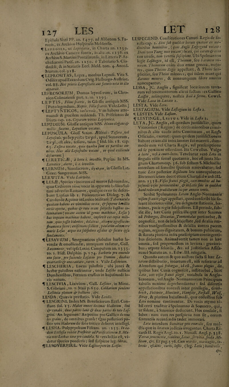 LES LET 128 JZpiftolaSixti PP. an. ^477- ad Abbatem S. Pa¬ ronis , ex Archivo Hofpitalis Meldenfis. f Leprosi a, ut Leprofaria, in Charta an. 12-35?. ex Archivo Camerx' fontis , in alia an. 1 2 3 6. ex ArchivoS. Martini Pontifarenfis, in Litteris P.Ar- chidiaconiParii, an. 1250. e Tabulario S. Cio- doaldi, & in Statutis Eccl. Meld. tom. 4. Anecd. Marten. coi. 9 1 8* «U LLPROS1TAS, Lepra , morbus Leproli. Vita S. Odilix apud Eccardum Orig. Hafburgo-Auftriac. coi. 8 8. Nec prioris Leprojitatis aut fotoris nota in illo apparuit. LEPRCSORIUM , Domus leproforum , inChro-. nico Colmarienfi part. 2. an. 1293. LEPTIS, Filius fratris, in G Iodis antiquis MSS. [Puto legendum, Neptis. Filia fratris. Vid eLeftisfj <f[ LEPT\NTICOS, XsTrlv.Tiifo, Vim habens atte¬ nuandi & gracilem reddendi. Th. Prifcianus de Dista cap. 1 o. Ceparum virtus Leptyntica. LEPUDIUM. GloiEe antiquae MSS. Homo elegans & mollis , facetus, Lepudium vocatus. LEPUSCULA. Gloff Saxon. iElfrici: Teffera,vel LepufcuU,yeSepifcite tae^pel, apud Soranerum , Lxyl, e It alea, te hera, talus. [Ifid. lib. 1 8. cap. 6 3 . Feffers vocau, quia quadra Junt ex partibus om¬ nibus. Has alii Lepufoulos vocant , eo quod exilicndo difcurrunt.] fLLRETICE, d lerta i. invectio, Papias. In MS. Lerretice , alerte, i. e. invectio. <j| LERNUM , Simulacrum, aycChy-a., in Glolhs Lat. Graec, Sangerman. MSS. LERWITA. Vide Lainvita. «1 LESiE , Species vinearum ad muros fubruendos, quas Cedrenus XeVa? vocat in apparatu bellicoSul- tani adverfusRomanos, quafquecx eo ficdefcri- bunt Lipiius lib. 1. Poiiorceticwn Dialog. 7. & Carolusde Aquino inLexico Militari: Tabernacula quadam habens ex viminibus texta, &fuperne bmiliis coriis operta, quibus & rota erant fibjeche bajibus co¬ lumnarum (vocant autem id genus machinas, Lefas ) has inquam machinas habens , implevit eas copia mili¬ tum , quos j-effit bidentes, dolabras, aliaque agreflia in- frumenta ferre; exifihnans fcilicet, paulatim admovere muris Lefas atque ita fubfodere ajjidue & fecure ipfa fundamenta. ^LESAVIUM , Smegmaticus globulus barbae la¬ vandae & emolliendae, antequam radatur, Gall. Savonnette, vel ipfaLotio.Computuman. 1333» to. 2. Hili. Dalphin. p. 274. Barberio pro emendo uno facco, pro faciendo Lefavio pro Domino , duabus quartariis & uno cantaro , taren. 1. V ide Lafcivium. LESCHERIA , Locus palultris , ubi junci & lierbae paluftres nafcuntur , unde Lefche rufticis Dumbenfibus,Foenum cralhus in hujufmodi lo¬ cis natum. LESCIVIA , Lixivium , Gall. Lefcive, in Mirae. S. Gibriani, to. 7. Maii p. 6 5 o. Caldarium pendens Lefcivia plenum & bulliens , &c. LESDA, Quaevis praeflatio. Vide Lendis. «j[ LESGR1NI. Index MS. Beneficiorum Eccl. Con¬ flant. fol. i 5. Habet omnes decimas bladorum , lini & canali, duas partes lane & duas partes de totoLef- grini. ■ An legumen! An potius pro Gallico de tous lesgrains, de omnibus granis! Quo polieriori po- fito vox bladorum de folo tritico deberet intelligi. LESHA. Polyptychum Fifcam. an. 1235. In ea¬ dem Ecclejta reddit Prefbiter ad Purificationem B. Ma¬ ria tres Leshas cere pro candela. Si v-eraledlio eft, vi¬ detur fpecies ponderis ; 1'ed fu (picor leg. libras, LESOVERPIRE. Vide Lajiverpumin Laifus. LESPEGEND. Conllitutiones Canuti Regis de fo- rcitacap. 2. Si.u fub quolibet horum quatuor ex me¬ diocribus hominibus , ( quos Angli Lefpegend vocant: Dani veroToong mon vocant) locati, qui curam & onus tum viridis, tum venerim fufeipiant. UbiSpelmannus legit Lefibegcn, id eft, Theinum, feu Baronem mi¬ norem. Theinorum enim duo erant genera , majo¬ res , quos Theinos Regis appellant, & Theini fim- pliciter, feu Tbeini minores, qui iidem erant qui Barones minores , & nonnunquam libere tenentes n.uncupantur. LESSA, JC. Angi is , fignificat locationem terra¬ rum vel tenementorum alicui fadtam : ex Gallico Laiffer, relinquere, noltris Bailafcrme. Cowel. Vide Laxa in Laxare 2. LESTA. Vide Leta. LESTAGIUM. Vide Laftagium in Lajla 2. «i, LESTES. Vide Lafmm. LESTINGE, Lestu s. Vide in Lajla 2. LET A, JC. Anglis, efl quaedam jurifdidtio, quam Vicecomes (Regius) de certis minoribus crimi¬ nibus Sc aliis caulis infra Comitatum , ut Regis Officialis, exercet: quum quidem jurifdidtionem habent etiam alii intra limites fuimanerii, dum¬ modo eam vel Charta Regis, vel praeferiptione ad fe pertinere oftendant. Ita Cowcllus. Vulgo d leete , vel a court-leete. Tenebatur ver6 Leta in lingulis villis femel quotannis, hoc eft juxta Ma¬ gnam Chartam cap. 3 6. fub felium S.Michaelis: interdum ad femellre fpatium renovabatur; fed tunc Leta pollerior Rejiduum leta nuncupabatur. Bis teneri fetam docet etiam ChartaEdwardi III. an n. 1358. Vifusfranci plegii, cum omnibus ad hu¬ jufmodi vifus pertinentibus, & inLetis fuis in quolibet bund redortm prodictorum bis per annum tentis. Scribit Spelmannus Letam Anglo-Normannis vifum franciiplegii appellari, quod confcribi hicfo- leant liberiores villae, feu deiignatae Rationis, ho¬ mines, pacis regiae fidcjullores. Eli perinde, fub- dit ille, haec Curia prifca illa quae inter Saxones ad Friborgos, Dec antas,JTonmentalas pertinebat,& cognofcit, non delaefaMajeftate ,fed de aliis om¬ nibus tranfgrelfionibus & delidtis contra pacem regiam, regiam dignitatem, & bonum publicum, & llacuta plurima infra praelcriptam contingenti¬ bus ditionem. Animadvertit tamen non in haec omnia, fed propemodum in leviora : graviori¬ bus 7 utpote feloniis , &c. ad juftitiarios Allifa¬ rum e Statuto an. 1. Edw. III. relegatis. Quando autem & quo audior e fadla fi haec Le- tarum dillributio, incertum eft, nili referatur ad Alvredum qui friborgas, id eft ,francos plegios, de. quibus haec Curia cognofcit, inllituebat , licet Leta, aut vifusfranci plegii, vocabula in Anglo- Saxonum , vel Anglo- Normannorum Principum tabulis minime deprehendantur : fed diferetis appellationibus concedi inter privilegia, Grith- brich, Fit invite, Bloodvoit, Hamfoke, Forflall, IVeif\ Strajr ,Sc plurima hujufmodi, quae colledtive fub Leta nomine continentur. De vocis etymo ni¬ hil certi tradituraSpelmanno &Somnero, qui, ut folent, a Saxonico deducunt. Hos confule , fi Jubet: nam cum res perfpicua non fit , eorum fententiis recenlendis taedet immorari. Leta interdum fumitur pro emendis, feu mul- dlisquaein letaram judiciis irrogantur. ChartaRi- cardi II. Regis Angi.to. 1. Monalt. Angi. p. 538. Terras,tenementa, redditus,Letas ,fervitia ,feoda Mi¬ litum , &c. Et pag. 576.Cum vtardis, maritagiis, re- leviis, e fodetis, curiis, lejlis, (leg. Letis ) hundredis, &c.