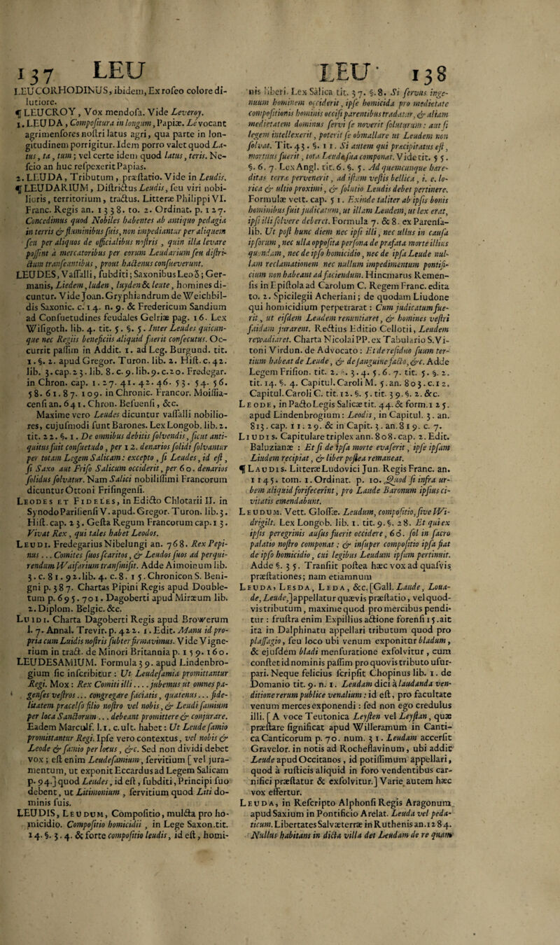 I.EUCORFIODINUS, ibidem, Ex rofeo colore di¬ lutiore. LEUCROY, Yox mcndofa. Vide Leveroy. 1. LEU DA , Compofitura in longum, Papiae. Le vocant agrimenforesnodri latus agri, qua parte in lon¬ gitudinem porrigitur. Idem porro valet quod La¬ tus , tu, tum; vel certe idem quod lutus, teris. Ne- fcio an huc refpexerit Papias. 2. LEUDA, Tributum , praedatio. Vide in Leudis. <{f LEUDARIUM, Diftridus Leudis, feu viri nobi¬ lioris, territorium, tradus. Litterae Philippi VI. Franc. Regis an. 1538. to. 2. Ordinat, p. 1 27. Concedimus quod Nobiles habentes ab antiquo pedagia in terris & fluminibus fuis, non impediantur per aliquem flcit per aliquos de officialibus nojiris , quin illa levare pojfltnt a mercatoribus per eorum Leudarium fleu diflri- £tum tranfeuniibus, prout hactenus conflueverunt. LEUDES, Vaffalli, fubditi; SaxonibusLeocS; Ger¬ manis, Liedem ,luden, luyden& lente, homines di¬ cuntur. Vide Joan.Gryphiandrum de Weichbil- dis Saxonic. c. 1 4. n. 9. & Fredericum Sandium ad Confuetudines feudales Gelriae pag. 16. Lex Wifigoth. lib. 4. tit. 5 . §. 5. Inter Lendes quicun¬ que nec Regiis beneficiis aliquid fuerit conflecutus. Oc¬ currit paIlim in Addit. 1. ad Leg. Burgund. tit. 1. §. 2. apud Gregor. Turon. lib. 2. Hift. c. 42. lib. 3. cap.2 3. lib. 8- c. 9. lib.9.c.20. Fredegar. in Chron. cap. j. 27. 41.42. 46. 53. 54. 56. 58. 61.87. 109. in Chronie. Francor. Moiffia- cenfi an. 641. Chron. Befuenfi, <Scc. Maxime vero Lendes dicuntur valTalli nobilio¬ res, cujufmodi funt Barones. LexLongob. lib. 2. tit. 2 2. §. 1. De omnibus debitis flolvendis, Jient anti¬ quitus fuit confluetudo, per 12. denarios flolidi flolvantur per totam Legem Salicam: excepto , fi Lendes, id efl, fi Saxo aut Friflo Salicum occiderit, per 6 o. denarios Jolidus flolvatur. Nam Salici nobiliflimi Francorum dicunturOttoni Frifingenfi. Leodes et Fideles, inEdido Chlotarii II. in Synodo ParilienfiV. apud. Gregor. Turon. lib. 3. Hili. cap. 2 3. Geda Regum Francorum cap. 1 3. Vivat Rex, qui tales habet Leodos. Leu di. FredcgariusNibelungi an. 768. RexPepi- nus... Comites fiuosflearitos, & Leudos fluos ad perqui¬ rendum IVaifarium tranfinifit. Adde Aimoinum lib. 3. c. 8 1.9 2. lib. 4. c. 8. 15. Chronicon S. Beni¬ gni p. 587. Chartas Pipini Regis apud Double- tum p. 695.701. Dagoberti apudMiraeum lib. 2. Diplom. Belgic. &c. Lu 1 d 1. Charta Dagoberti Regis apud Browerum 1. 7. Annal. Trevir. p. 422. t. Edit. Manu id pro¬ pria cumLuidis noflrisflubterfirmavimus. Vide Vigne- rium in trad. de Minori Britannia p. 1} 9.160. LEUDESAM1UM. Formula 3 9. apud Lindenbro- gium fic inferibitur : Ut Leudefamia promittantur Regi. Mox : Rex Comiti illi_jubemus ut omnes pa- ' genfles veftros... congregare faciatis, quatenus ...fide¬ litatem prae e!flo filio noflro vel nobis Lendi famium per loca Sanctorum ... debeant promittere & conjurare. Eadem Marculf. l.i.c.ult. habet: Ut Leude flamio promittantur Regi. Ipfe vero contextus, vel nobis & Leode & flamio per locus, &c. Sed non dividi debet vox ; eft enim Leuciefamium, fervidum [vel jura¬ mentum, ut exponit Eccardus ad Legem Salicam p. 94.] quod Lendes, id efl:, fubditi, Principi fuo debent, ut Litimonium , fervidum quod Liti do¬ minis fuis. ' . . LEUDIS, Leu dum, Compolitio, mulda pro ho¬ micidio. Compofitio homicidii , in Lege Saxon.tit. 14. §. 3.4. & forte compofitio leudis, id e It, horni- nis liberi. LexSalica tit. 37. §.8. Si flervus inge¬ nuum hominem occiderit, ipfe homicida pro medietate compofitionis hominis occifi parentibus tradatur. & aliam medietatem dominus fervi fe noverit folutttnm: aut fi legem intellexerit, poterit fle obmallare ut Lendem non flolvat. Tit. 4 3 . §. 1 1. Si autem qui pracipitatus eft. mortuus fuerit, tota Lende, fua componat. Vide tit. 5 5. §. 6. 7. Lex Angi. tit. 6. §. 5. Ad quemcunque hare- ditas terra pervenerit, ad i fiam vefiis bellica, i. e. lo¬ rica & ultio proximi, & folutio Lendis debet pertinere. Formulae vett. cap. 5 1. Exinde taliter ab ipfis bonis hominibus fuit judicatum, ut illam Leudem, ut lex erat, ipfiillifilvere deberet. Formula 7. & 8. ex Parenfa- lib. Ut pofi hunc diem nec ipfi illi, nec ullus in caufia ipforum, nec ulla oppofita perfona de prxfata morte illius quondam, nec de ipflo homicidio, nec de ipfia Leude nul¬ lam reclamationem nec nullum impedimentum pontifi¬ cium non habeant ad faciendum. Hincniarus Remen- fis inF.piftolaad Carolum C. Regem Franc. edita to. 2. Spicilegii Acheriani; de quodam Liudone qui homicidium perpetrarat: Cum judicatum fue¬ rit, ut eifdem Leudem renuntiaret, & homines ve fixi faidam jurarent. Redius Editio Celiotii, Leudem revo adi aret. Charta NicolaiPP. ex Tabulario S.Vi- toni Virdun. de Advocato : Etderefiduo fuum ter¬ tium habeat de Leude, & deJanguine fatto,&c. Adde Legem Frifion. tit. 2. 3.4. 5.6. 7. tit. 5. §. 2. tit. 14. §. 4. Capitul.Caroli M. 5.an. 80 3. c. 1 2. Capitul.Caroli C. tit. 12. §. 5. tit- 3 9. §. 2. <5rc. Leode, inPado Legis Salicaetit. 44.de form.i 25. apud Lindenbrogium : Leodis, inCapitul. 3. an. 813. cap. 11. 2 9. & in Capit. 3. an. 8 1 9. c. 7. L1 u d 1 s. Capitulare triplex ann. 8 o 8. cap. 2. Edit. Baluzianae : Et fi de ipfia morte evaferit, ipfe ipfam Liudem recipiat, & liber pojiea remaneat. f Laudis. LitteraeLudovici Jun. Regis Franc. an. 1145. tom. 1. Ordinat, p. 10. Jfiuod fi infra ur¬ bem aliquid forifecerint, pro Laude Baronum ipfius ci¬ vitatis emendabunt. Leudum. Vett. Gloffe. Lendum, compofitio,fiveWi- drigilt. Lex Longo b. lib. 1. tit. 9. §. 28. Et qui ex ipfis peregrinis aufius fuerit occidere, 66. fol in facro palatio noflro componat: & infuper compofitio ipfia fiat de ipfio homicidio, cui legibus Leudum ipfam pertinuit. Adde §.35. Tranfiit poltea haec vox ad quafvis praeltadones; nam etiamnum Leuda, Lesda, Leda, &c.[Gall.Laude, Loua- d<?,Zc«r/c,]appellatur quaevis praedatio, velquod- vis tributum, maxime quod pro mercibus pendi¬ tur : fruftra enim Expillius adione forenfi 15 .ait ita in Dalphinatu appellari tributum quod pro plajfagio, feu loco ubi venum exponitur bladum, Sc ejufdem bladi menfuratione exfolvitur , cum condet idnominis paffim pro quovis tributo ufur- pari. Neque felicius fcriplit Chopinuslib. 1. de Domanio tit. 9. n. 1. Leudam dici a laudanda ven¬ ditione rerum publice venalium: id eft, pro facultate venum merces exponendi: fed non ego credulus illi. [A voce Teutonica Lejften \e\Lejflan, quae praedare fignificat apud Willeramum in Canti¬ ca Canticorum p. 70. num. 3 1. Leudam accerfit Gravclor. in notis ad Rocheflavinum, ubi addir Leude apudOccitanos, id potilfimum appellari, quod a rudicis aliquid in foro vendentibus car¬ nifici praedatur & exfolvitur.] Varie autem haec vox effertur. Leuda, in Refcripto AlphonfiRegis Aragonum apudSaxium in Pontificio Arelat. Leuda vel peda- ticum. Libertates Salvaeterrae in Ruthenis an.i 2 8 4. Nullus habitam in dicta villa det Leudam de re qaart*