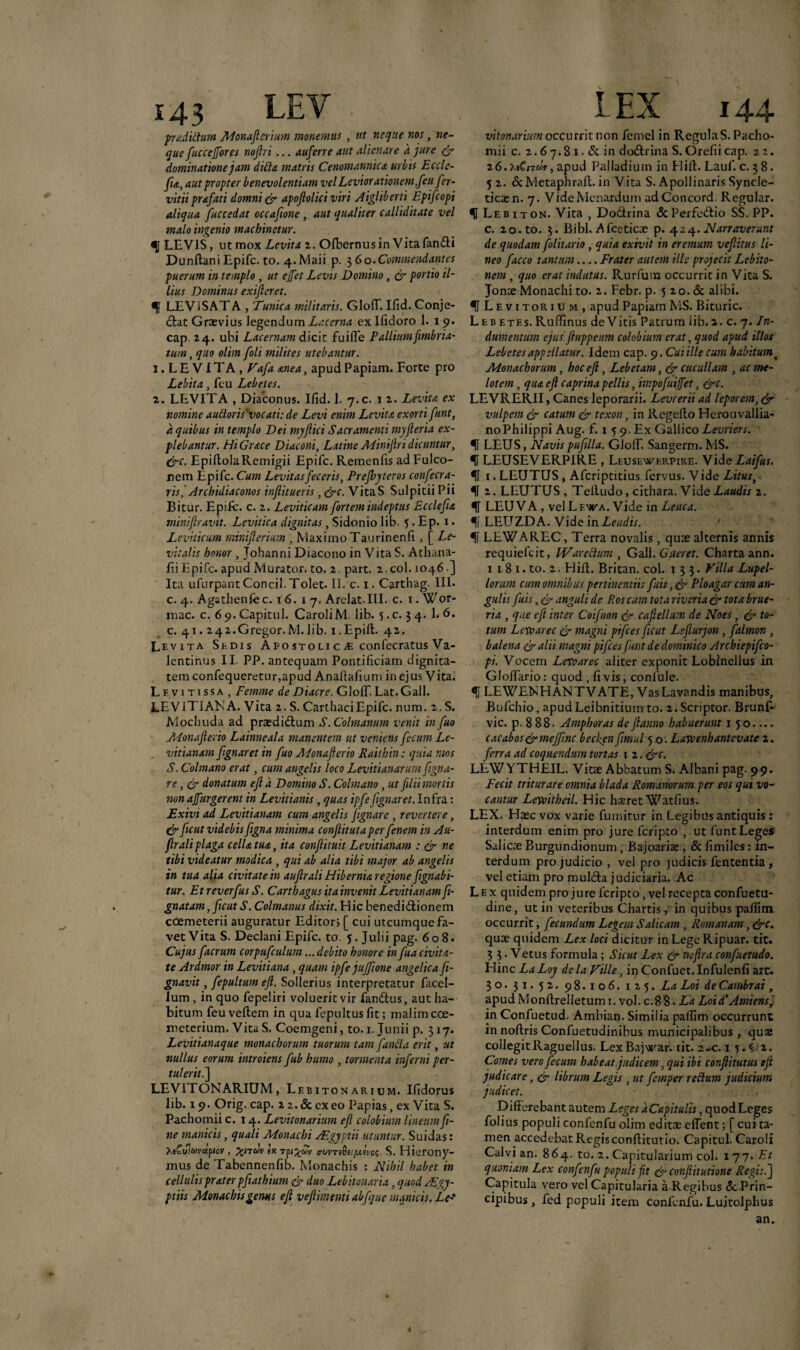 pradiftum Monaflcriim monemus , ut neque nos s ne¬ que fuccejjores noftri... auferre aut alienare a jure & dominatione jam ditta matris Cenomannica urbis Eccle- fu, aut propter benevolentiam vel Leviorationcm feti fer- vitii prafati domni & apojiolici viri Aigliberti Epifcopi aliqua fuccedat occafione, aut qualiter calliditate vel malo ingenio macbinetur. <5 LEVIS , utmox Levita 2. Olbernus in Vita fandi Dunftani Epifc. to. 4. Maii p. 3 60. Commendantes puerum in templo , ut ejfet Levis Domino , & portio il¬ lius Dominus exifteret. H LEViSATA , Tunica militaris. GloflT. Ifid. Conje¬ ctat Graevius legendum Lacerna ex Ifidoro 1. 19. cap. 24. ubi Lacernam dicit fuifle Pallium fimbria¬ tum , quo olim foli milites utebantur. j. L E ViTA , Vafa anea, apud Papiam. Forte pro Lebita, feu Lebetes. 2. LEVITA , Diaconus. Ifid. 1. 7.C. 1 2. Levita ex nomine aufloris'vocati: de Levi enim Levita exorti funt, a quibus in templo Dei myflici Sacramenti myfler ia ex¬ plebantur. Hi Grace Diaconi, Latine Miniflri dicuntur, &c. EpiflolaRemigii Epifc. Remenfis ad Fulco- nem Epifc. Cum Levitas feceris, Prefbyteros confecra- ris, Archidiaconos inflitueris , &c. VicaS Sulpicii Pii Bitur. Epifc. c. 2. Leviticam fortem indeptus Ecclefu miniflravit. Levitica dignitas, Sidonio lib. 5. Ep. 1. Leviticum miniflerium , MaximoTaurinenfi, [ Le¬ vit alis honor , Johanni Diacono in Vita S. Athana- fii Epifc. apud Murator, to. 2. part. 2. coi. 1046 ] Ita ufurpantConcil.Tolet. II. c. 1. Carthag III. c. 4. Agathenfc c. 16. 1 7. Arelat.III. c. 1. Wor- mac. c. 6 9. Capitul. CaroliM lib. 5. c. 3 4. I. 6. c. 41.242.Gregor.M.lib. i.Epift. 42. Levita Sedis Apostolic je confecratus Va- lentinus II PP. antequam Pontificiam dignita¬ tem confequeretur,apud Anaftafium in ejus Vita. Lfvi tissa , Femme de Diacre. Gloff. Lat.Gall. LEVIT1ANA. Vita 2. S. Carthaei Epifc. num. 2. S. Mochuda ad praediCtum S.Colmanum venit in fuo Monaflerio Lainneala manentem ut veniens fecum Le- vitianam fignaret in fuo Adonafterio Raithin: quia mos S. Colmano erat, cum angelis loco Levitianarum figna- re, & donatum efl d Domino S. Colmano , ut filii mortis ?ion affurgerent in Levitianis , quas ipfefignaret. Infra: Exivi ad Levitianam cum angelis fignare, revertere, & ficut videbis figna minima confiituta perfenem in Au- firaliplaga cella, tua, ita confutuit Levitianam : & ne tibi videatur modica , qui ab alia tibi major ab angelis in tua alia civitate in auflrali Hibernia regione fignabi- tur. EtreverfusS. CarthagusitainvenitLevitianamfi- gnatam, ficut S. Colmanus dixit. Hic benedictionem coemeterii auguratur Editor; [ cui utcumque fa¬ vet Vita S. Deciani Epifc. to. 5. Julii pag. 608. Cujus faerum corpufculum... debito honore in fua civita¬ te Ardmor in Levitiana, quam ipfe jujfione angelica fi- gnavit, fepultum efl. Sollerius interpretatur facel- lum , in quo fepeliri voluerit vir fandius, aut ha¬ bitum feuveftem in qua fepultusfit; malim coe¬ meterium. Vita S. Coemgeni, to. 1. Junii p. 317. Levitianaque monachorum tuorum tam fanda erit, ut nullus eorum introiens fub humo , tormenta inferni per¬ tulerit.] LEVITONARIUM, Lebitonarium. Ifidorus lib. 19. Orig. cap. 22.deexeo Papias, ex Vita S. Pachomii c. 14. Levitonarium efl colobium lineum fi¬ ne manicis, quali Monachi /Egyptii utuntur. Suidas: faGulayapiev, %nuv ex rpi%fi>v awrsSe/^ceVcs S. Hierony¬ mus de Tabennenfib. Monachis : Nihil habet in cellulis prater pfathium & duo Lebitonaria, quod Aegy¬ ptiis Monachis genus efl vefimenti ab f que manicis. Le- vitonarium occurrit non femel in Regula S. Pacho¬ mii c. 2.6 7.8 1 • <Sc in do&rina S. Orefii cap. 22. 26. XiC/twV , apud Palladium in Hift. Lauf. c. 3 8. 5 2. dcMetaphraft.in Vita S. Apollinaris Syncle- ticaen. 7. VideMcnardum adConcord. Regular. H Lebiton. Vita , Dodtrina &Perfedtio SS. PP. c. 20. to. 3. Bibi. Afceticae p. 424. Narraverunt de quodam folitario, quia exivit in eremum veflitus li¬ neo facco tantum_Frater autem ille projecit Lebito- nem , quo erat indutus. Rurfum occurrit in Vita S. Jonoe Monachi to. 2. Febr. p. 5 20. & alibi. U Levitorium, apud Papiam MS. Bituric. Lebetes. Ruffinus de Vitis Patrum lib. 2. c. 7. In¬ dumentum ejus fiuppeum colobium erat, quod apud illos Lebetes appellatur. Idem cap. 9. Cuiillecum habitum t Monachorum, hoc efl, Lebetam, & cucullam , aetne- lotem, qua efl caprina pellis, impofuif et, &c. LEVRERII, Canes leporarii. Levreriiad leporem,& vulpem & catum & texon, in Regefto Herouvallia- noPhilippi Aug. f. 1 5 9. Ex Gallico Levriers. U LEUS, Navis pufilla. Gloif. Sangerm. MS. H LEUSEVERPIRE , Leusewerpire. VideLaifts. 11 1 • LEUTUS, Afcriptitius fervus. Vide Litus, f 2. LEUTUS , Telludo, cithara. Vide Laudis 2. 11 LEU VA , vel Lfwa. Vide in Leuca. H LEUZDA. Vide in Lendis. 11 LEWAREC, Terra novalis, quae alternis annis requiefeit, IVaredum , Gall. Gneret. Charta ann. 1 1 8 1. to. 2. Hift. Britan. coi. 133. Villa Lupel- lorum cum omnibus pertinentiis fuis, & Ploagar cum an¬ gulis fuis, & anguli de Ros cum tota riveria & tota brue- ria , que efl inter Coifnon & cafiellum de Noes, & to¬ tum Levearec & magni pifces ficut Leflurjon, falmon , balena & alii magni pifces funt de dominico Archiepifco- pi. Vocem Levearec aliter exponit Lobfnellus in Gloffario: quod, fi vis, confule. H LEWEMHANTVATE, Vas Lavandis manibus, Bufchio, apudLeibnitium to. 2. Scriptor. Brunf- vic. p. 888- Amphoras deflanno habuerunt 1 50.... cacabos&mejfinc becken fimul 5 o. Lavoenhantcvate 2. ferra ad coquendum tortas 1 2. &c. LEWYTHEIL. Vitte Abbatum S. Albani pag. 99. Fecit triturare omnia blada Romanorum per eos qui vo¬ cantur Levoitheil. Hic hxret Watfius. LEX. Haec vox varie fumitur in Legibus antiquis: interdum enim pro jure feripto , ut funt Leges Salicae Burgundionum, Bajoariae, & fimiles: in¬ terdum pro judicio , vel pro judicis fententia , vel etiam pro muldta judiciaria. Ac Lex quidem pro jure feripto, vel recepta confuetu- dine, ut in veteribus Chartis, in quibus palfim occurrit, fecundum Legem S alicam, Romanam, &c. quae quidem Lex loci dicitur in Lege Ripuar. tit. 3 3 .Vetus formula; Sicut Lex & nofira confietudo. Hinc LaLoy dela Ville, inConfuet.InfuIenfi arr. 30. 31. 52. 98.106. 125. La Loi de Cambrai, apud Monftrelletum 1. vol. c.8 8 • La LoiddAmiensj in Confuetud. Ambian. Similia palfim occurrunt in noftris Confuetudinibus municipalibus , quae collegitRaguellus. LexBajwar. tit. 2-c. 1 5.C2. Comes vere fecum habeat judicem, qui ibi confiitutus eft judicare, & librum Legis , ut femper retium judicium judicet. _ Differebant autem Leges d Capitulis, quod Leges folius populi confenfu olim editae effent; [ cui ta¬ men accedebat Regis confiitutio. Capitul. Caroli Calvi an. 864. to. 2. Capitularium coi. 177 .Et quoniam Lex confenfu populi fit & conflitutione Regis, f Capitula vero vel Capitularia a Regibus & Prin¬ cipibus, fed populi item confenfu. Luitolphus an. *