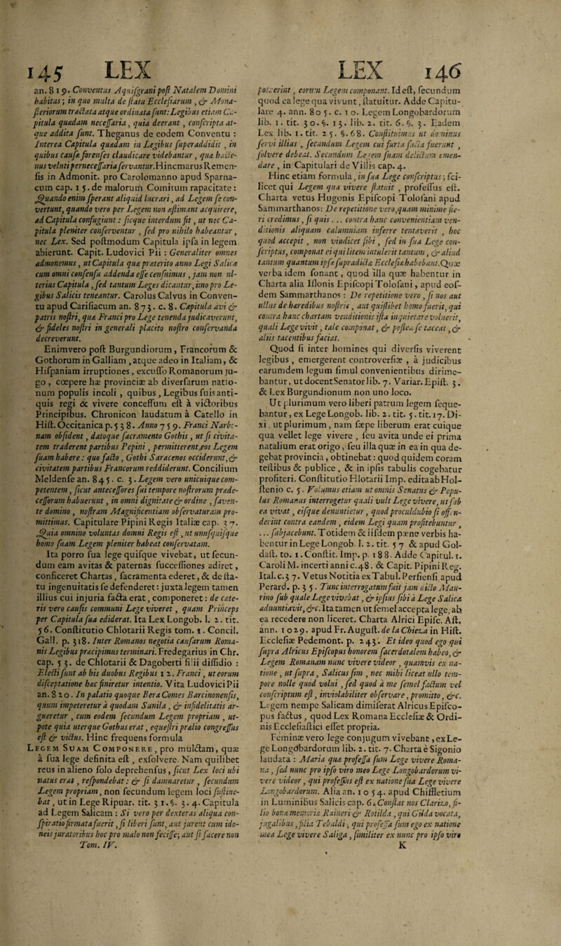 an. 8 19. Conventus Aqaifgranipofl Natalem Domini habitus; in quo multa de ftatu Ecclefiarurn , & Mona- feriorum tr attat a atque ordinata funt: Legibus etiam Ca¬ pitula quadam necejjaria, quia deerant, confcripta at¬ que addita funt. Theganus de eodem Conventu : Interea Capitula quadam in Legibus fuperaddidit, in quibus caufa forenfes claudicare videbantur, qua hacte¬ nus velati pernecejfariafervantur. HincmarusRemcn- fis in Admonit. pro Carolomanno apud Spartia¬ cum cap. i 5.de malorum Comitum rapacitate : Jftuando enim fperant aliquid lucrari, ad Legent fe con¬ vertunt, quando vero per Legem non aftimant acquirere, ad Capitula confugiunt: fcque interdum fit, ut nec Ca¬ pitula pleniter conferventur , fed pro nihilo habeantur, nec Lex. Sed poflmodum Capitula ipfa in legem abierunt. Capit. Ludovici Pii : Generaliter omnes admonemus, ut Capitula quapraterito anno Legi Salica cum omni confenfu addenda ejfe cenf iimus , jam non ul¬ terius Capitula ,fed tantum Leges dicantur, imo pro Le¬ gibus Salicis teneantur. Carolus Calvus in Conven¬ tu apud Carifiacuin an. 8 7 $. c. 8. Capitula avi & patris nojlri, qua Franci pro Lege tenenda judicaverunt, & fideles noftri in generali placito noftro confervanda decreverunt. Enimvero pofl Burgundiorum , Francorum <Sc Gothorum in Galliam , atque adeo in Italiam, & Hifpaniam irruptiones, excu flo Romanorum ju¬ go , coepere ha; provinciae ab diverfarum natio¬ num populis incoli , quibus, Legibus fuis anti¬ quis regi c5c vivere conceffum eft a vidloribus Principibus. Chronicon laudatum a Catello in Hifl. Occitanica p. 5 3 8 • Anno 759. Franci Narbo¬ nam obfident, datoque faeramento Gothis, ut fi civita¬ tem traderent partibus Fcpini, permitterent.eos Legem fuam habere: quo facto, Gothi Saracenos occiderunt,& civitatem partibus Francorum reddiderunt. Concilium Meldenfe an. 8 4 5. c. 3. Legem vero unicuique com¬ petentem , ficut antecejfores fui tempore noflrorum prade- cefforum habuerunt, in omni dignitate & ordine , faven¬ te domino , nofiram Magnificentiam ob fervatur am pro- mittimus. Capitulare Pipini Regis Italiae cap. 37. Jjf iia omnino voluntas domni Regis ejl, ut unufqtiifque homo fiam Legem pleniter habeat confervatam. Ita porro fua lege quifque vivebat, ut fecun¬ dum eam avitas & paternas fucceffiones adiret, conficeret Chartas, facramenta ederet, & de fta¬ tu ingenuitatis fe defenderet: juxta legem tamen illius cui injuria fadta erat, componeret: de exte¬ ris vero caufis communi Lege viveret, quam Princeps per Capitula fua ediderat. Ita Lex Longob. 1. 2. tit. 5 6. Conftitutio Chlotarii Regis tom. 1. Concil. Gall. p. 318. Inter Romanos negotia caufarum Roma¬ nis Legibus pracipimus terminari. Fredegarius in Chr. cap. 5 3. de Chlotarii ScDagoberti fiiii diffidio : Flettifunt ab his duobus Regibus 1 2. Franci, ut eorum difccptatione hac finiretur intentio. Vita Ludovici Pii an. 820 -In palatio quoque Bera Comes Barcinon en fis, quum impeteretur 'a quodam Sunila, & infidelitatis ar¬ gueretur , cum eodem fecundum Legem propriam , ut- pote quia uter que Gothus erat, equefiri pralio congreffus eft & vittus. Hinc frequens formula Legf.m Suam Componere, pro muldlam, qua; a fua lege definita efl, exfolvere. Nam quilibet reus in alieno folo deprehenfus, ficut Lex loci ubi natus erat, refpondebat: & fi damnaretur , fecundum Legem propriam, non fecundum legem loci fiuftine- hat, ut in Lege Ripuar. tit. 31. §. 3.4. Capitula ad Legem Salicam : Si vero per dexteras aliqua con- fpiratio firmata fuerit ,fi liberi funt, aut jurent cum ido¬ neis juratoribus hoc pro malo non feci fe-, aut fi facere non Tom. IV. potuerint, eorum Legem componant. Id efl, fecundum quod ea lege qua vivunt, flatuitur. Adde Capitu¬ late 4. ann. 80 5. c. 1 o. Legem Longobardorum lib. 1. tit. 3 o. §. 1 3. lib. 2. tit. 6. §. 3. Eadem Lex lib. 1. tit. 25. §.68. Conftitahnns ut dominus fervi illius , fecundum Legem cui furta fiitta fuerunt , folvere debeat. Secundum Legem fuam delictum emen¬ dare , in Capitulari de Villis cap. 4. Hinc etiam formula, in fua Lege confcriptus; fci- licct qui Legem qua vivere ftatttit , profelfus eft. Charta vetus Hugonis Epifcopi Tololani apud Sammarthanos: Dc repetitione vero,quam minime fie¬ ri credimus, fi quis. .. contra hanc convenientiam ven¬ ditionis aliquam calumniam inferre tentaverit , hoc quod accepit, non vindicet fibi, fed in fua Lege con¬ fcriptus, componat ci qui litem intulerit tantum, & aliud tantum quantum ipfiafupradicla Ecclefiahabebunt.Qux verba idem fonant, quod illa quae habentur in Charta alia Ifionis Epifcopi Toiofani, apud eof- dem Sammarthanos: De repetitione vero, fi nos aut ullus de baredibus nojlri f, aut quiflibet homo fuerit, qui contra hanc chartam venditionis ifta inquietare voluerit, quali Lege vivit, tale componat, & poflea fic taceat ,& aliis tacentibus faciat. Quod fi inter homines qui diverfis viverent legibus, emergerent controverfiae , a judicibus earumdem legum fimul convenientibus dirime¬ bantur, utdocentSenatorlib. 7. Variar.Epifl. 3. & Lex Burgundionum non uno loco. Ut plurimum vero liberi patrum legem feque- bantur, ex Lege Longob. lib. 2. tit. 5. tit. 17. Di¬ xi ut plurimum, nam faepe liberum erat cuique qua vellet lege vivere , feu avita unde ei prima natalium erat origo, feu illa quas in ea in qua de¬ gebat provincia, obtinebat: quod quidem coram tellibus & publice, 8c in ipfis tabulis cogebatur profiteri. Conftitutio Hlotarii Imp. editaabHoI- ftenio c. 5. Volumus etiam ut omnis Senatus & Popu¬ lus Romanus interrogetur quali vult Lege vivere, utfiib ea vivat, eifique denuntietur, quod proculdubio fi off, n- derint contra eandem, eidem Legi quam profitebuntur ... fubjacebunt. Totidem & i ifdem paene verbis ha¬ bentur in Lege Longob 1. 2. tit. 57 &apudGol- daft. to. 1 .Conflit. Imp. p. 188. Adde Capi tui. t. Caroli M. incerti anni c.48. & Capit. Pipini lleg. Ital.c.3 7. Vetus Notitia exTabul.Perfienfi apud Perard. p. 3 5. Tunc interrogatam fuit jam aitto Mau- rino fub quale Lege vivebat ,&ipfius fibi a Lege S alica adnuntiavit, &c. Ita tamen ut femel accepta lege, ab, ea recedere non liceret. Charta Alrici Epifc. Aft. ann. 1029. apudFr. Auguft.d? laCbiena in Hifl. Lcclefise Pedemont. p. 243 '. Et ideo quod ego qui fiupra Alricus Epifc opus honoremfacer dotalem habeo, & Legem Romanam nunc vivere videor , quamvis ex na¬ tione , ut fiupra, Salicus fim , nec mihi liceat ullo tem¬ pore nolle quod volui, fed quod a me femel fattum vel confcriptum eft, inviolabiliter ob fervar e, promitto, &c. Legem nempe Salicam dimiferat AlricusEpifco- pus fadlus , quod Lex Romana Ecclefioe& Ordi¬ nis Ecclefiaftici effet propria. Feminae vero lege conjugum vivebant, ex Le¬ ge Longdbardorum lib. 2. tit. 7.ChartaeSigonio laudata : Alaria qua profefa fium Lege vivere Roma¬ na , fed nunc pro ipfio viro meo Lege Longobardorum vi¬ vere videor, qui profefus eft ex natione fua Lege vivere Longobardorum. Alia an. 1054. aPud Chiffletium in Luminibus Salicis cap. 6. Confiat nos Clarico, fi¬ lio bona memoria Raineri (f Rotilda , qui Gilda vocata, jugalibus, filia Tebaldi, qui profefa fium ego ex natione mea Lege vivere Saliga, fimiliter ex nunc pro ipfio viro K