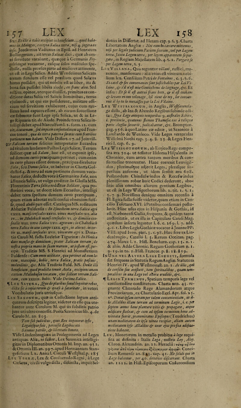 fra: Et ille k nobis accipi At in beneficium... quod habe¬ mus in Maingas, excepta Salica terra, nift 4. jugera ex ipfa. Joachimus Vadianus in Epift. ad Henricum Bullingerum , ait terras S alicas dici, quae ab om¬ ni fervitute vacabant, quaeque a Germanis Fry- celehengut vocantur , caique iolos mafculos fpe- daffie, nulla prorfus parte ad mulieres attinente, utclt in LegeSalica. Addit WcndelinusSalicam terram fundum ede vel praedium quod Salicus homo poffidet, qui ut nobilis eft ac liber, ita & bona fua poffidet libera alode , en franc aleu. Sed reflius, opinor, uterque dixiffet, primitus ea con¬ ditione datas Saliis vel Salicis hominibus, terras ejufmodi, ut qui eas polfiderent, militare offi¬ cium vel fervitium exhiberent, cujus cum mu¬ lieres haud capaces effient, ab earum fucceffione eoe fubmotae funt Lege ipfa Salica, ut & in Le¬ ge Ripuaria tit. de Alode. Proinde terra Salica in- telligi debet apudMarculfuml. 2. forni. 12. cum ait, 'diuturnam, fed impiam confuetudinem apud Fran¬ cos teneri, qua de terra paterna forores cum fratribus portionemnon habent. VideDiffiert. 1 7.ad Joinvill. gySalicam terram felicius interpretatur Eccardus ad titulum laudatum Padus Legis Salicae, Terram fcilicet quae ad Salam, hoc effi, ut exponit ipfe, ad domum curtis praecipuam pertinet; cum enim in curte plures effient domus, praecipua dicebatur Sala, (eu Domus [alica, ut habetur in Charta Gol- daitibq.. & terra; ad eam pertinens domum voca¬ batur S alica, dedu&z voceaGermanico Sala, non aFrancis Saliis, ut vulgo creditur. In Gloffis MSS. Florentinis Terrafalica redditur Selilant, qua po- fteriori voce, ut docet idem Eccardus, intelligi debet terra fpedans domum curtis praecipuam , quam etiam adnotat nulli cenfui obnoxiam fuif- fe, quod alodii pars effiet. Catalogus MS. redituum Abbatiae Fuldenlis : In IJmesheim terra Salica agri cxxii. manfi cenfuales xxvii. vinea manfuales xii. alia iv... in Medebach manficenfuales vi. & dimidiacen- fualis vm. terra Salica lvii. agrorum; inChaltebach terra Salica in uno campo lxxx. agri, in alio xc. in ter¬ tio xl. manfi cenfuales xvii. vinearum agri x. Dona¬ tio Caroli M. fada Ecclefiae Tigurinae: InHonica duos manfos & dimidium , prater S alicam terram, de noftra propria manu in fitammanum, utjuftum eft,per¬ cepit. Traditio MS. S. Henrici ad Monalterium Fuldenfe : Cum omni utilitate, qua pertinet ad eum lo¬ cum, mancipiis, hubis, terra Salica, f ratis pafcuis, molendinis, &c. Alia Traditio Fuld. MS. Dedit ilii beneficium, quod pradicla tenuit Acela , excipiens unam curtem Alulinhufen vocatam, ejus fcilicet terram S ali¬ cam, cum xxxiii. hubis. Vide Decima S alica. ^Lr.x Satura, £)ua de pluribus fimul loquitur rebus, dicta fic k copia rerum & quafi k faturitate, in veteri Vocabulario juris utriufque. Lex Saxonum, quae in Colledione legum anti¬ quarum deferiptalegitur, videtur ea effe qua ute¬ bantur ante Carolum M. qui iis fubditis patrio jure uti ultro conceffit. PoetaSaxonicus lib. 4. de CaroloM. an. 80$. T'um fub judicibus, quos Rex imponeret ipfis, Legatifque fuis, permifit Legibus uti S axones patriis, & libertatis honore. Vide Lindenbrogiuin in Prolegomenis ad Leges antiquas. Alia, ni fallor, Lex Saxonica intelligi- gitur in Diplomatibus Ottonis M. Imp. an. 9 5 2. & Ottonis III. an. 99 7.apudHermannum Stan- gefolium 1.2. Anna 1. Circuli Weftjffial.p. 185 Lrx T r.KR je , Lex & Conluetudo Regni, a Lege LEX 158 denus in Diffiertat. ad Fletam cap. 9.%. 3. Charta Libertatum Angliat : Nec eum in carcere mittemus, nifi per legale judicium Varium f iorum, vel per Legem terra. Juxta Legem terra, per legem apparentem fepur¬ gare , in Regiam Majeftatem lib. 4. §. 2. Purgare fe per Legem terra, §. 5. Lr.xV illana, Qua reguntur villani, ruftici, ma¬ nentes , manfionarii: alia'enim ell virorum nobi¬ lium lex. Confilium Petri de Fontaines, c. 3. §.6. Si catel & fes convenances font jufiichables par Loi Vi- laine, & s’il nefi mie Gentixhoms de Ungnage, &c. Et infra : Et fe il eft autrui frans hom, & il eft coukans & levans en ton vilenage, kil tient de toy, lor convsn- roit il ke tu le menaijfes par laLoi Vilaine. Lex Westsaxonum, in Angi ia , Weftfaxenela- ga dida, ab Ina & Alvredo Regibus fubinde edi¬ ta : Jftua Lege antiquis temporibus 9. auftrales Scbira, i. provincia, quatenus (lumen Thamefu.cas a reliqua parte Anglia fecuerit, judicabantur, &c. Brompton. pag. 956.3 quo Latine eoe editoe , ut Saxonice a Lambardo de Wenloco. Vide Leges vernaculas Willelmi Nothi cap. 3.4. 8. 25. & Leges Hen¬ rici I. cap. 6. 9. Lex W1 sigothoru m , ab EuricoRege compo- fita 3era 504. ut teftatur Ifidorus Hifpalenfis in Chronico, cum antea tantum moribus & con- fuetudine tenerentur. Hanc correxit Leuvigil- dus, plurimafque adjecit Leges, plerafque ia— perfluas auferens , ut idem feribit sera 608. Poftmodum Chindafwindus <5c Recefwindus pleniffimum robur huic Codici dederunt, abo¬ litis aliis omnibus aliarum gentium Legibus, ut eft in Lege Wifigothorum lib. 2. tit. 1. §. i. 5.7.9. Noviffima denique omnium recenfio a FI. Egicafadafuiffe videtur,quam etiam in Con¬ cilio Toletano XVI. a Patribus confirmari poftu- lavit. Hinc ufus ejus in Hilpania & Gothia, id eft,Narbonenfi Gallia,frequens, & quidem tantas audoritatis, ut ex illa in Capitulare Caroli Mag. quaedam inferta legantur 1. 6. c. 269.1. 7. add. 4. c. 1 .Liber Legis Gothicae vocatur a JoannePP. VIII. apud Ivon. part. 3. c. 98. Haec fere exLin- denbrogio, Catello 1. 3. Rerum Occican. pag. 474. Marea 1. t. Hift. Beneharn. cap. 15. n.i. & aliis. Adde Chronie. Regum Gothorum n. 1. 9.1 9. in to. 1. Hift. Francor. p. 8. 18.819. InUna vel Altera Lege Eruditi, formula fat frequens in Statutis RegumAngliae. Statutum Henrici IV. apud Weftmonaft. an. 1 .Ac illis, qui de confilio fuo exiftunt, tam fpiritualibus , quam tem¬ poralibus in una Lege vel altera eruditis, &c. L e g i s Te r m 1 n u s, Spatium temporis lege vel confuetudine conftitutum. Charta ann. 43. re¬ gnante Chunrado Rege Alamandorum atque Provinciarum, ex ChartularioEccl. Apt. fol. z 5. v°. Donat ipfam terram per talem convenientiam, ut il¬ le Allaldus illam terram ad terminum Legis, i. e. per feptem annos bene plantare vitis & propagare, atque acliftcare ftudeat■, & cum ad ipfam terminum bene ad- vineata fuerit,pr&nominatus Epifcopus (T eudtichus) unam medietatem de ipfa vinea recipiat, aliam autem medietatem ipfe Allaldus & uxor ejus pro fua adiftaa- tione habeant. Lex , Monetarum in metallo probitas a lege requi- fita ac definita : Italis Lega; noftris Loy ,Aloj/. Chron. Alexandrin. an. 2 2. Heraclii: tuti? t , yeycvtv clttc vo/aa vcfjchrfjca. i^xyoa.i.ou.cv dpyvfiv. Conci- lium Remenfe an. 8x3. cap. 41. Ne folidi qui in Lege habentur, per 40. denarios difeurrant. Charta