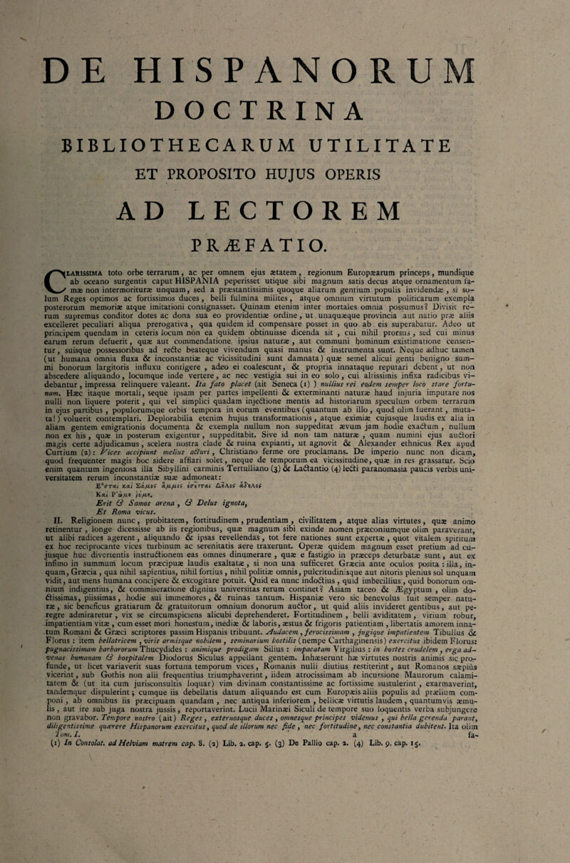 DE HISPANORUM DOCTRINA BIBLIOTHECARUM UTILITATE ET PROPOSITO HUJUS OPERIS AD LECTOREM PRjEFATIO. Clarissima toto orbe terrarum, ac per omnem ejus aetatem, regionum Europaearum princeps, mundique ab oceano surgentis caput HISPANIA peperisset utique sibi magnum satis decus atque ornamentum fa¬ mae non intermoriturae unquam, sed a pnestantissimis quoque aliarum gentium populis invidendae , si so¬ lum Reges optimos ac fortissimos duces, belli fulmina milites, atque omnium virtutum politicarum exempla posterorum memorias atque imitationi consignasset. Quinam etenim inter mortales omnia possumus? Divisit re¬ rum supremus conditor dotes ac dona sua eo providentiae ordine, ut unaquaeque provincia aut natio prae aliis excelleret peculiari aliqua prerogativa, qua quidem id compensare posset in quo ab eis superabatur. Adeo ut principem quendam in ceteris locum non ea quidem obtinuisse dicenda sit , cui nihil prorsus , sed cui minus earum rerum defuerit, quae aut commendatione ipsius naturae , aut communi hominum existimatione censen¬ tur, suisque possessoribus ad redte beateque vivendum quasi manus & instrumenta sunt. Neque adhuc tamen (ut humana omnia fluxa & inconstantiae ac vicissitudini sunt damnata) quae semel alicui genti benigno sum¬ mi bonorum largitoris influxu contigere , adeo ei coalescunt, & propria innataque reputari debent, ut non abscedere aliquando, locumque inde vertere, ac nec vestigia sui in eo solo, cui alrissimis infixa radicibus vi¬ debantur , impressa relinquere valeant. Ita fato placet (ait Seneca (i) ) nullius rei eoclem semper loco stare fortu¬ nam. Haec itaque mortali, seque ipsam per partes impellenti & exterminanti naturae haud injuria imputare nos nulli non liquere poterit, qui vel simplici quadam injedtione mentis ad historiarum speculum orbem terrarum in ejus partibus, populorumque orbis tempora in eorum eventibus (quantum ab illo, quod olun fuerant, muta¬ ta!) voluerit contemplari. Deplorabilia etenim hujus transformationis, atque eximiae cujusque laudis ex alia in aliam gentem emigrationis documenta & exempla nullum non suppeditat aevum jam hodie exadtum , nullum non ex his , quae in posterum exigentur , suppeditabit. Sive id non tam naturae , quam numini ejus audtori magis certe adjudicamus, scelera nostra clade & ruina expianti, ut agnovit & Alexander ethnicus Rex apud Curtium (2): Pices accipiunt melius a&uri, Christiano ferme ore proclamans. De imperio nunc non dicam, quod frequenter magis hoc sidere afflari solet, neque de temporum ea vicissitudine, quae in res grassatur. Scio enim quantum ingeniosa illa Sibyllini carminis Tertulliano (3) & La&antio (4) leCti paranomasia paucis verbis uni¬ versitatem rerum inconstantiae suae admoneat: EVrai xxi Xx/uos x^U/aos ixiirxi A»Aof Kxi P'<u,u>i fi/jxn. Erit & Samos arena , & Delus ignota, Et Roma vicus. II. B.eligionem nunc, probitatem, fortitudinem, prudentiam , civilitatem, atque alias virtutes, quae animo retinentur , longe dicessisse ab iis regionibus, quas magnum sibi exinde nomen praeconiumque olim paraverant, ut alibi radices agerent, aliquando & ipsas revellendas, tot fere nationes sunt expertae , quot vitalem spiritum ex hoc reciprocante vices turbinum ac serenitatis aere traxerunt. Operae quidem magnum esset pretium ad cu¬ jusque huc divertentis instructionem eas omnes dinumerare , quae e fastigio in praeceps deturbatae sunt, aut ex infimo in summum locum praecipuae laudis exaltatae , si non una sufficeret Graecia ante oculos posita : illa, in¬ quam, Graecia , qua nihil sapientius, nihil fortius , nihil politiae omnis, pulcritudinisque aut nitoris plenius sol unquam vidit, aut mens humana concipere & excogitare potuit. Quid ea nunc indodtius , quid imbecillius , quid bonorum om¬ nium indigentius, & commiseratione dignius universitas rerum continet? Asiam taceo & AEgyptum , olim do¬ ctissimas, piissimas, hodie sui immemores, & ruinas tantum. Hispaniae vero sic benevolus fuit semper natu¬ rae , sic beneficus gratiarum & gratuitorum omnium donorum auCtor, ut quid aliis invideret gentibus, aut pe¬ regre admiraretur, vix se circumspiciens alicubi deprehenderet. Fortitudinem, belli aviditatem, virium robur, impatientiam vitae , cum esset mori honestum, inediae & laboris, aestus & frigoris patientiam , libertatis amorem inna¬ tum Romani & Graeci scriptores passim Hispanis tribuunt. Audacem , ferocissimam , jugique impatientem Tibullus Florus : item bellatricem , viris armisque nobilem , seminarium hostilis (nempe Carthaginensis) exercitus ibidem Florus: pugnacissimam barbarorum Thucydides: animique prodigam Silius: impacatam Yirgilius : in hostes crudelem , erga ad¬ venas humanam 6* hospitalem Diodorus Siculus appellant gentem. Inhaeserunt hae virtutes nostris animis sic pro¬ funde, ut licet variaverit suas fortuna temporum vices, Romanis nulli diutius restiterint, aut Romanos saspius vicerint, sub Gothis non alii frequentius triumphaverint, iidem atrocissimam ab incursione Maurorum calami¬ tatem & (ut ita cum jurisconsultis loquar) vim divinam constantissime ac fortissime sustulerint , exarmaverint, tandemque dispulerint j cumque iis debellatis datum aliquando est cum Europxis aliis populis ad praslium com¬ poni , ab omnibus iis prascipuam quandam , nec antiqua inferiorem , bellicae virtutis laudem, quantumvis asmu- lis , aut ire sub juga nostra jussis, reportaverint. Lucii Marinad Siculi de tempore suo loquentis verba subjungere non gravabor. Tempore nostro (ait) Reges, externosque duces, omnesque principes videmus , qui bella gerenda parant, diligentissime qucerere Hispanorum exercitus, quod de illorum nec fide , nec fortitudine, nec constantia dubitent. Ita olim '1 om. I. a fa-