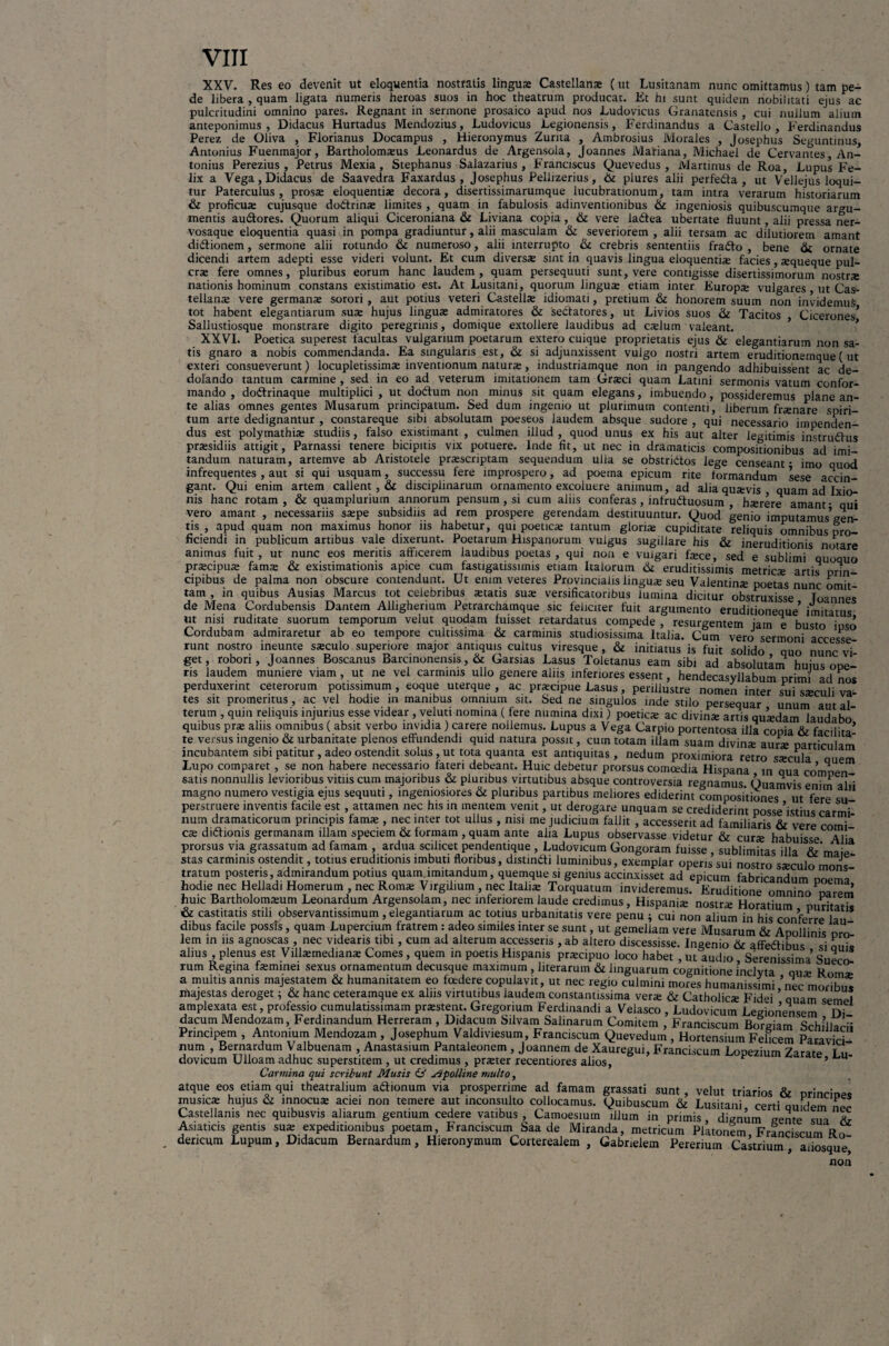 XXV. Res eo devenit ut eloquentia nostratis lingua; Castellanae (ut Lusitanam nunc omittamus) tam pe¬ de libera , quam ligata numeris heroas suos in hoc theatrum producat. Et hi sunt quidem nobilitati ejus ac pulcritudini omnino pares. Regnant in sermone prosaico apud nos Ludovicus Granatensis , cui nullum alium anteponimus , Didacus Hurtadus Mendozius, Ludovicus Legionensis, Ferdinandus a Castello , Ferdinandus Perez de Oliva , Florianus Docampus , Hieronymus Zurna , Ambrosius Morales , Josephus Seguntinus, Antonius Fuenmajor, Bartholomaeus Leonardus de Argensola, Joannes Matiana, Michael de Cervantes An¬ tonius Perezius , Petrus Mexia, Stephanus Salazarius , Franciscus Quevedus , Martinus de Roa, Lupus Fe¬ lix a Vega, Didacus de Saavedra Faxardus , Josephus Pellizerius, & plures alii perfedta , ut Vellejus loqui¬ tur Paterculus, prosa; eloquentia; decora, disertissimarumque lucubrationum, tam intra verarum historiarum & proficuae cujusque doftrina; limites , quam in fabulosis adinventionibus ik ingeniosis quibuscumque argu¬ mentis au&ores. Quorum aliqui Ciceroniana & Liviana copia, & vere la6tea ubertate fluunt, alii pressa ner- vosaque eloquentia quasi in pompa gradiuntur, alii masculam &i severiorem , alii tersam ac dilutiorem amant didlionem, sermone alii rotundo & numeroso, alii interrupto &c crebris sententiis fradto , bene & ornate dicendi artem adepti esse videri volunt. Et cum diversa sint in quavis lingua eloquentia facies, aqueque pul- cra fere omnes, pluribus eorum hanc laudem, quam persequuti sunt, vere contigisse disertissimorum nostra nationis hominum constans existimatio est. At Lusitani, quorum lingua etiam inter Europa vulgares, ut Cas¬ tellana vere germana sorori, aut potius veteri Castella idiomati, pretium & honorem suum non invidemus tot habent elegantiarum sua hujus lingua admiratores & sectatores, ut Livios suos & Tacitos Cicerones’ Sallustiosque monstrare digito peregrinis, domique extollere laudibus ad cadum valeant. XXVI. Poetica superest facultas vulgarium poetarum extero cuique proprietatis ejus & elegantiarum non sa¬ tis gnaro a nobis commendanda. Ea singularis est, & si adjunxissent vulgo nostri artem eruditionemque ( ut exteri consueverunt) locupletissimse inventionum natura;, industriamque non in pangendo adhibuissent ac de¬ dolando tantum carmine , sed in eo ad veterum imitationem tam Graeci quam Latini sermonis vatum confor¬ mando , dodtrinaque multiplici , ut doftum non minus sit quam elegans, imbuendo, possideremus plane an¬ te alias omnes gentes Musarum principatum. Sed dum ingenio ut plurimum contenti, liberum frsnare spiri¬ tum arte dedignantur , constareque sibi absolutam poeseos laudem absque sudore , qui necessario impenden¬ dus est polymathite studiis, falso existimant , culmen illud , quod unus ex his aut alter legitimis instrudfus praesidiis attigit, Parnassi tenere bicipitis vix potuere. Inde fit, ut nec in dramaticis compositionibus ad imi¬ tandum naturam, artemve ab Aristotele praescriptam sequendum ulia se obstri&os lege censeant - imo quod infrequentes , aut si qui usquam, successu fere improspero, ad poema epicum rite formandum sese accin¬ gant. Qui enim artem callent, & disciplinarum ornamento excoluere animum, ad alia quavis quam ad Ixio¬ nis hanc rotam, & quampluriutn annorum pensum, si cum aliis conferas, infrudtuosum , harere amant- qui vero amant , necessariis sape subsidiis ad rem prospere gerendam destituuntur. Quod genio imputamus’gen¬ tis , apud quam non maximus honor iis habetur, qui poetica tantum gloria cupiditate reliquis omnibus pro¬ ficiendi in publicum artibus vale dixerunt. Poetarum Hispanorum vulgus sugillare his & ineruditionis notare animus fuit, ut nunc eos meritis afficerem laudibus poetas, qui non e vulgari face, sed e sublimi quoquo pracipua fama & existimationis apice cum fastigatissimis etiam Italorum & eruditissimis metrica artis prin¬ cipibus de palma non obscure contendunt. Ut enim veteres Provincialis lingua seu Valentina poetas nunc omit¬ tam , in quibus Ausias Marcus tot celebribus atatis sua: versificatoribus lumina dicitur obstruxisse Toannes de Mena Cordubensis Dantem Alligherium Petrarchamque sic feliciter fuit argumento eruditioneque’ imitatus ut nisi ruditate suorum temporum velut quodam fuisset retardatus compede , resurgentem jam e busto iuso Cordubam admiraretur ab eo tempore cultissima & carminis studiosissima Italia. Cum vero sermoni accesse runt nostro ineunte sxculo superiore major antiquis cultus viresque, & initiatus is fuit solido quo nunc vi get, robori, Joannes Boscanus Barcinonensis, & Garsias Lasus Toletanus eam sibi ad absolutam huius one¬ ris laudem muniere viam , ut ne vel carminis ullo genere aliis inferiores essent, hendecasyllabum primi ad nos perduxerint ceterorum potissimum, eoque uterque, ac pratcipue Lasus, perillustre nomen inter sui steculi va¬ tes sit promeritus , ac vel hodie in manibus omnium sit. Sed ne singulos inde stilo persequar unum aut al terum , quin reliquis injurius esse videar , velutt nomina ( fere numina dixi) poetica: ac divina: artis qutedam laudabo quibus pra; aliis omnibus ( absit verbo invidia ) carere nollemus. Lupus a Vega Carpio portentosa illa copia & facilita’ te versus ingenio & urbanitate plenos effundendi quid natura possit, cum totam illam suam divinse aura: particulam incubantem sibi patitur , adeo ostendit solus, ut tota quanta est antiquitas, nedum proximiora retro stecula auem Lupo comparet , se non habere necessario fateri debeant. Huic debetur prorsus comoedia Hispana m qua comnen satis nonnullis levioribus vitiis cum majoribus & pluribus virtutibus absque controversia regnamus. Quamvis enim alii magno numero vestigia ejus sequuti, ingeniosiores & pluribus partibus meliores ediderint compositiones ut fere su perstruere inventis facile est , attamen nec his in mentem venit, ut derogare unquam se crediderint posse’istius carmi num dramaticorum principis fama;, nec inter tot ullus , nisi me judicium fallit , accesserit ad familiaris & vere comi” ca; diftionis germanam illam speciem & formam , quam ante alia Lupus observasse videtur & curte habuisse Mia prorsus via grassatum ad famam , ardua scilicet pendentique , Ludovicum Gongoram fuisse sublimitas illa &'maie stas carminis ostendit, totius eruditionis imbuti floribus, distindi luminibus, exemplar operis’sui nostro steculo mons tratum posteris, admirandum potius quam.imitandum, quemque si genius accinxisset ad epicum fabricandum nnom, hodie nec Helladi Homerum , nec Roma Virgihum , nec Italis Torquatum invideremus. Eruditione omnino Pparem huic Bartholomsum Leonardum Argensolam, nec inferiorem laude credimus, Hispanis nostrs Horatium puritatis & castitatis stili observantissimum , elegantiarum ac totius urbanitatis vere penu ; cui non alium in his conferre lau dibus facile possis, quam Lupercium fratrem: adeo similes inter se sunt, ut gemellam vere Musarum & Apollinis orZ lem in ns agnoscas , nec videaris tibi, cum ad alterum accesseris , ab altero discessisse. Ingenio & affedtibus si nuis alius , plenus est Vilfemediana: Comes , quem m poetis Hispanis prscipuo loco habet , ut audio Serenissima Suero rum Regina feminei sexus ornamentum decusque maximum, literarum & linguarum cognitione inclyta qua: Rom^ a multis annis majestatem & humanitatem eo foedere copulavit, ut nec regio culmini mores humanissimi nec morihnt majestas deroget; & hanc ceteramque ex alus virtutibus laudem constantissitna verte & Catholica: Fidei ’ quam semel amplexata est, professio cumulatissimam praestent. Gregorium Ferdinandi a Velasco , Ludovicum Legionensem Di dacum Mendozam, Ferdinandum Herreram , Didacum Silvam Salinarum Comitem , Franciscum Borgiam SchillaHi Principem , Antonium Mendozam , Josephum Valdiviesum, Franciscum Quevedum , Hortensium Felicem Paravici num , Bernardum Valbuenam , Anastasium Pantaleonem , Joannem de Xauregui, Franciscum Lopezium Zarate Lu dovicum Ulloam adhuc superstitem , ut credimus , prteter recentiores alios, ^ Carmina qui scribunt Musis & Apolline multo, atque eos etiam qui theatralium a&ionum via prosperrime ad famam grassati sunt, velut triarios & princinec musica: hujus & innocua: aciei non temere aut inconsulto collocamus. Quibuscum & Lusitani certi quidem ner Castellanis nec quibusvis aliarum gentium cedere vatibus , Camoesium illum in primis dignum pente sua Zz Asiaticis gentis sua: expeditionibus poetam, Franciscum Saa de Miranda, metricum Platonem Franciscum Rn . dencum Lupum, Didacum Bernardum, Hieronymum Corterealem , Gabrielem Perermm Castrium , aiiosque non