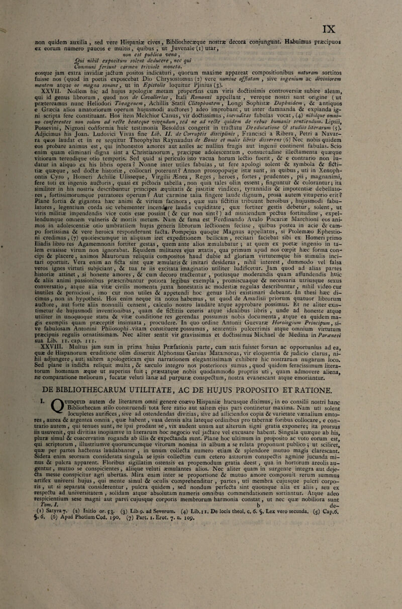 non quidem auxilia , sed vere Hispania» cives, Bibliothecaeque nostras decora conjungunt. Habuimus praecipuos ex eorum numero paucos e multis, quibus , ut Juvenale (i) utar, non est publica vena, Qui nihil expositum solent deducere , nec qui Communi feriunt carmen triviale moneta. eosque jam extra invidiae ja&um positos indicaturi, quorum maxime appareat compositionibus naturam sortitos fuisse nos (quod in poetis exposcebat Dio Chrysostomus (2) vere numine afflatam , sive ingenium ac diviniorem mentem atque os magna sonans,, ut in Epistolis loquitur Plinius (3). XXVil. Nollem hic ad hujus apologiae metam properans cum viris dodtissimis controversiae subire aleam, qui id genus librorum , quod nos de Cavallerias , Itali Romanzi appellant , vereque nostri sunt origine ( ut praetereamus nunc Heliodori Theagenem, Achillis Statii Clitophontem, Longi Sophistae Daphnidem, & antiquos e Graecia alios amatoriorum operum hujusmodi audfores) adeo improbant, ut inter damnanda & expianda ig¬ ni scripta fere constituant. Hos item Melchior Canus, vir dodfissimus , ineruditas fabulas vocat, (4) nihilque omni¬ no conferentes non solum ad re&e beateque vivendum, sed ne ad re&e quidem de rebus humanis sentiendum. Lipsii, Possevini, Nigroni conformia huic testimonia Besoldus congerit in tradfatu De educatione (3 studiis Ut er arum (;). Adjicimus his Joan. Ludovici Vivas fine Lib. II. de Corruptis disciplinis , Francisci a Ribera, Petri a Navar- ra quos laudat et in re sequitur Theophylus Raynaudus de Bonis et malis libris disserens (6) Nec nobis quidem eos probare animus est, qui inhonestos amores aut aniles ac nullius frugis aut ingenii continent fabulas. Scio enim quam eliminari digna sint a Christianorum , praecipue adolescentum , consuetudine illectamenta quaeque vitiorum terendique otio temporis. Sed quid si periculo isto vacua horum ledtio fuerit, & e contrario non lu¬ datur in aliquo ex his libris opera? Nonne inter utiles fabulas, ut fere apologi solent & symbola & fidfi- tiae quaeque, sed dodtae historiae, collocari poterunt? Annon prosopopeejae istae surit, in quibus, uti in Xenoph¬ ontis Cyro , Homeri Achille Ulisseque, Virgilii iEnea, Reges, heroes, fortes, prudentes, pii, magnanimi, fere toti ex ingenio audforis , quasi ex pidloris tabella , non quia tales olim essent, finguntur & colorantur; ita similiter in his nostris describuntur principes aequitatis & justitiae vindices, tyrannidis & impotentiae debellato¬ res , fortissimorumque patratores operum? Aut carmine talia fingere laude dignum, prosa autem vituperio erit? Plane fortia & gigantea haec animi & virium facinora, quae suis fidritiis tribuunt heroibus , hujusmodi fabu¬ latores , legentium corda sic vehementer incendere laudis cupiditate , quae fortiter gestis debetur, solent, ut viris militiae impendendis vice cotis esse possint ( & cur non sint?) ad muniendum pedtus fortitudine , expel- lendumque omnem vulneris & mortis metum. Nam & fama est Ferdinando Avalo Piscariae Marchioni eos ani¬ mos in adolescentiae otio umbratilem hujus generis librorum ledtionem fecisse , quibus postea in acie & cam¬ po fortissima & vere heroica responderunt fadta. Pompejus quoque Magnus appellatus, si Ptolemaeo Ephestio- ni credimus, (7) quotiescumque in aliquam iret expeditionem bellicam , recitari faciebat sibi ex Homeri primo liiadis libro res Agamemnonis fortiter gestas, quem ante alios aemulabatur ; at quem ex poetae ingenio in ta¬ lem evasisse virum non ignorabat. Equidem militares ejus aetatis, qua primum apud nos coepit haec forma con¬ cipi & placere, animos Maurorum reliquiis compositos haud dubie ad gloriam virtutemque his stimulis inci¬ tari oportuit. Vera enim an fidta sint quae aemularis & imitari desideras , nihil interest, dummodo vel falsa veros ignes virtuti subjiciant, & tua te iis excitata imaginatio utiliter ludificetur. Jam quod ad alias partes historiae attinet , si honeste amores , & cum decoro tradtentur , potiusque moderandis quam affundendis huic & aliis animi passionibus praescribuntur potiora legibus exempla , promiscuaque & necessaria utriusque sexus conversatio, atque alia vitae civilis momenta juxta honestatis ac modestiae regulas describuntur, nihil video cur inutiles & perniciosi , imo cur non utiles & appetendi hoc genus libri existimari debeant. In thesi haec di¬ cimus , non in hypothesi. Hos enim neque ita notos habemus, ut quod de Amadisii priorum quatuor librorum audtore, aut forte aliis nonnulli censent, calculo nostro laudare atque approbare possimus. Et ne aliter exis¬ timetur de hujusmodi inventionibus, quam de fidtitiis ceteris atque idealibus libris , unde ad honeste atque utiliter in unoquoque statu & vitae conditione res gerendas possumus nobis documenta , atque ea quidem ma¬ gis exemplis quam praeceptis insinuata , procudere. In quo ordine Antonii Guevarae Horologium Principum, si¬ ve fabulosam Antonini Philosophi .vitam constituere possumus, sententiis pulcerrimis atque omnium virtutum praecipuis regulis ornatissimam. Nec aliter sentit vir gravissimus et dodtissimus Michael de Medina in Parcenesi sua Lib. n.cap. m. XXVIII. Multus jam sum in prima huius Praefationis parte, cum satis fuisset forsan ac opportunius ad ea, quae de Hispanorum eruditione olim disseruit Alphonsus Garsias Matamorus, vir eloquentia & judicio clarus, ni¬ hil adjungere, aut, saltem apologeticam ejus narrationem elegantissimam exhibere hic nostrarum nugarum loco. Sed plane is indidta reliquit multa, & saeculo integro nos posteriores sumus , quod quidem feracissimum litera- torum hominum aeque ut superius fuit ; praestatque nobis quodammodo propriis uti , quam admovere aliena, ne comparatione meliorum, fucatae veluti lanae ad purpurae conspedtum, nostra evanescant atque emoriantur. DE BIBLIOTHECARUM UTILITATE, AC DE HUJUS PROPOSITO ET RATIONE. I. /^Vuidquid autem de literarum omni genere coaevo Hispaniae hucusque diximus, in eo consilii nostri hanc w Bibliothecam stilo construendi tota fere ratio aut saltem ejus pars continetur maxima. Nam uti solent locupletes aurifices , sive ad ostendendas divitias, sive ad alliciendos copia & varietate vaenalium emto- res , aurea & argentea omnia , quae habent, vasa densis alta lateque ordinibus pro tabernae foribus collocare, e con¬ trario autem , qui tenues sunt, ne ipsi prodant se , vix audent unum aut alterum signi gratia exponere; ita prorsus iisusuvenit, qui divitias inopiamve in literarum hoc negocio vel jadtare vel excusare habent. Singula quaeque ab his, plura simul & coacervatim roganda ab illis & expedtanda sunt. Plane hoc ultimum in profposito ac voto eorum est, qui scriptorum, illustriumve quorumcumque virorum nomina in album a se relata proponunt publico; ut scilicet, qua; per partes hadtenus laudabantur , in unum colledta numero etiam & splendore mutuo magis clarescant. Sidera enim seorsum considerata singula se ipsis colledtim cum cetero astrorum conspedtis agmine jucunda mi¬ nus & pulcra apparent. Floribus sigillarim ostensis ea propemodum gratia deest, qua in hortorum areolis au¬ gentur , mutuo se conspicientes, aliique veluti aemulantes alios. Nec aliter quam in surgente integra aut deje- dfa messe conspicitur agri ubertas. Mira enim inter se proportione & mutuo amore composuit rerum summus artifex universi hujus, qui mente simul & oculis comprehenditur , partes, uti membra cujusque pulcri corpo¬ ris , ut si separata considerentur , pulcra quidem , sed nondum perfedta sint quousque alia ex aliis , seu ex respedtu ad universitatem , solidam atque absolutam numeris omnibus commendationem sortiantur. Atque adeo respicientium sese magni aut parvi cujusque corporis membrorum harmonia constat, ut nec quae nobiliora sunt Tom. I. b de- (1) Satyra 7. (2) Initio or. 53. (3) Lib.9. ad Severum. (4) Lib. 11. De locis theol. c. 6. §. Lex vero secunda. (5) Cap.tf. §. <S. (6) Apud PhotiumCod. 190. (7) Part. x. Erot. 7. n. 109.