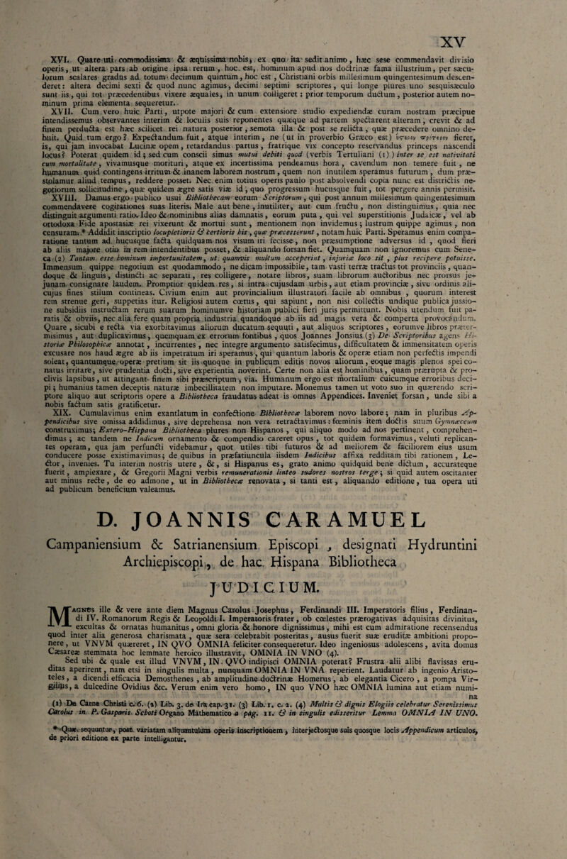 XVI. Quare uu, commodissima & aequissimanobis , ex quo ha 'sedit animo , haec sese commendavit divisio operis , ut altera pars.ab origine ipsa, rerum , hoc. est, hominum apud nos dodtrinae fama illustrium, per sarcu¬ lorum scalares gradus ad. totum- decimum quintum, hoc est , Christiani orbis millesimum quingentesimum descen¬ deret: altera decimi sexti & quod nunc agimus, decimi septimi scriptores, qui longe piures uno sesquisaeculo sunt iis , qui tot praecedentibus vixere aquales, in unum colligeret: prior temporum ductum, posterior autem no¬ minum prima elementa sequeretur. XVII. Cum,vero huic Parti, utpote majori & cum extensiore studio expedienda curam nostram praecipue intendissemus observantes interim & loculis suis reponentes quaque ad partem spedtarent alteram, crevit & ad fipem perdudta est hac scilicet, rei natura posterior, semota illa & post se relidta, qua praecedere omnino de¬ buit. Quid tum ergo? Expe&andum fuit, atque interim, ne (ut in proverbio Graco est) irepov ■arportpn fieret, is, qui jam invocabat Lucina opem, retardandus partus, fratrique vix concepto reservandus princeps nascendi locus? Poterat quidem id; sed cum conscii simus mutui debiti quod (verbis Tertuliani (i) ) inter se est nativitati cum mortalitate, vivamusque morituri, atque ex incertissima pendeamus hora, cavendum non temere fuit, ne humanum, quid contingens irritum & inanem laborem nostrum , quem non inutilem speramus futurum , dum pra- stolamur aliud tempus, reddere posset. Nec enim totius operis paulo post absolvendi copia nunc est distridlis ne¬ gotiorum sollicitudine , qua quidem agre satis via id , quo progressum hucusque fuit, tot pergere annis permisit. XVIII. Damus ergo-publico usui Bibliothecam eorum Scriptorum, qui post annum millesimum quingentesimum commendavere cogitationes suas literis. Male aut bene , inutiliter, aut cum frudfu , non distinguimus, quia nec distinguit argumenti ratio. Ideo &mominibus alias damnatis, eorum puta, qui vel superstitionis Judaica, vel ab ortodoxa Fide apostasia rei vixerunt & mortui sunt, mentionem non invidemus ; lustrum quippe agimus , non censuram. * Addidit inscriptio locupletioris £3 certioris his-, quo processerunt, notam huic Parti. Speramus enim compa¬ ratione tantum ad. hucusque fadta quidquam nos visum iri fecisse, non prasumptione adversus id , quod fieri ab aliis majore otio i!n rem intendentibus posset, &: aliquando forsan fiet. Quamquam non ignoremus cum Sene¬ ca (2) Tantam esse hominum importunitatem, ut. quamvis multum acceperint, injurio loco sit , plus recipere potuisse. Immensum quippe negotium est quodammodo, ne dicam impossibile, tam vasti terra tradfus tot provinciis , quan¬ doque & linguis, distindfi ac separati, res colligere, notare libros, suam librorum audtoribus nec prorsas je¬ junam, consignare laudem. Promptior quidem res, si intra, cujusdam urbis, aut etiam provincia , sive ordinis ali— cujus fines stilum contineas. Civium enim aut provincialium illustratori facile ab omnibus , quorum interest rem strenue geri, suppetias itur. Religiosi autem coetus, qui sapiunt, non nisi colledtis undique publica jussio¬ ne subsidiis instrudtam rerum suarum hominumve historiam publici fieri juris permittunt. Nobis utendum fuit pa¬ ratis & obviis, nec alia fere quam propria industria quandoque ab iis ad magis vera 61 comperta provocandum. Quare , sicubi e reda via exorbitavimus aliorum ducatum sequuti , aut aliquos scriptores , eorumve libros praeter- misimus , aut duplicavimus, quemquam ex errorum fontibus , quos Joannes Jonsius (3) De Scriptoribus agens Hi¬ storice Philosophico annotat, incurrentes , nec integre argumento satisfecimus, difficultatem & immensitatem operis excusare nos haud aegre ab iis impetratum iri speramus , qui quantum laboris & operae etiam non perfedlis impendi soleat, quantumque .operae pretium sit iis-quoque in publicum editis novos aliorum, eoque magis plenos spei co¬ natus irritare, sive prudentia dodli, sive experientia noverint. Certe non alia est hominibus, quam praerupta & pro¬ clivis lapsibus , ut attingant-finem sibi praescriptum-, via. Humanum ergo est mortalium cuicumque erroribus deci¬ pi ; humanius tamen deceptis naturae imbecillitatem non imputare. Monemus tamen ut voto suo in quaerendo scri¬ ptore aliquo aut scriptoris opere a Bibliotheca fraudatus adeat is omnes Appendices. Inveniet forsan, unde sibi a nobis fadtum satis gratificetur. XIX. Cumulavimus enim exantlatum in confedlione Bibliotheco laborem novo labore; nam in pluribus Ap- pendicibus sive omissa addidimus, sive deprehensa non vera retradtavimus: foeminis item dodfis suum Gymnoceum construximus; Extero-Hispana Bibliotheca piures non Hispanos, qui aliquo modo ad nos pertinent, comprehen¬ dimus ; ac tandem ne Indicum ornamento Qc compendio careret opus , tot quidem formavimus, veluti replican¬ tes operam, qua jam perfundi videbamur, quot utiles tibi futuros & ad meliorem & faciliorem eius usum conducere posse existimavimus; de quibus in praefatiuncula iisdem Indicibus affixa redditam tibi rationem, Le- dtor, invenies. Tu internn nostris utere, &, si Hispanus es, grato animo quidquid bene didtum, accurateque fuerit, ampiexare, 61 Gregorii Magni verbis remunerationis linteo sudores nostros terge; si quid autem oscitanter aut minus rede, de eo admone, ut in Bibliotheco renovata , si tanti est, aliquando editione, tua opera uti ad publicum beneficium valeamus. Magnus ille & vere ante diem Magnus Carolus-Josephus, Ferdinandi III. Imperatoris filius, Ferdinan- di IV. Romanorum Regis & Leopoldi I. Imperatoris frater, ob coelestes praerogativas adquisitas divinitus, excultas & ornatas humanitus, omni gloria & honore dignissimus, mihi est cum admiratione recensendus quod inter alia generosa charismata , quae sera celebrabit posteritas, ausus fuerit suae eruditae ambitioni propo¬ nere, ut VNVM quaereret, IN OVO OMNIA feliciter consequeretur. Ideo ingeniosus adolescens, avita domus Caesareae stemmata hoc lemmate heroico illustravit, OMNIA IN VNO (4). Sed ubi & quale est illud VNVM, IN. QVO indipisci OMNIA poterat? Frustra alii alibi flavissas eru¬ ditas aperirent, nam etsi in singulis multa, nunquam OMNIA IN VN A reperient. Laudatur ab ingenio Aristo¬ teles , a dicendi efficacia Demosthenes , ab amplitudine dodfrinae Homerus, ab elegantia Cicero , a pompa Vir- gilips,a dulcedine Ovidius &c. Verum enim vero homo, IN quo VNO haec OMNIA lumina aut etiam numi¬ na (1) De Carne Christi c. 6. (a) Lib. 3. de Ira cap. 31. (3) Lib. 1. c. i. (4) Multis (3 dignis Elogiis celebratur Serenissimus Carolus in P. Gasparis Schoti Organo Mathematico a pag. 11. (3 in singulis edisseritur Lemma OMNIA IN UNO. *-Qu*> sequuntur, post variatam aliquantulum operis inscriptionem , in ter jedt osque suis quosque locis Appendicum articulos, de priori editione ex parte intelligantur. ; 1