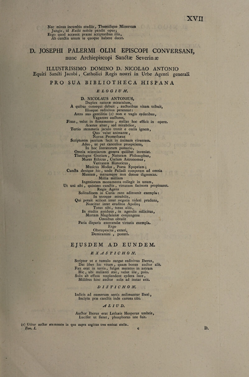 Nec minus incumbis studiis , Themidique Minervam Jungis, id Exilii nobile pandit opus; Ergo quod accessit praemi scriptoribus illis, Ab cundtis unum te quoque habere decet. D. JOSEPHI PALERMI OLIM EPISCOPI CONVERSANI, nunc Archiepiscopi Sandlse Severinas ILLUSTRISSIMO DOMINO D. NICOLAO ANTONIO Equiti San&i Jacobi, Catholici Regis nostri in Urbe Agenti generali PRO SUA BIBLIOTHECA HISPANA ELOGIUM. D. NICOLAUS ANTONIUS, Duplex natura miraculum, A quibus consequi debuit , audloribus vitam tribuit, Illosque redivivos perennat: Astro suo gentilitio (i) non e vagis syderibus. Vagantes audtores, Fixas, velut in firmamento , stellas hoc efficit in opere. Acestes alter, sed mirabilior, Tertio stemmatis jaculo traxit e coelis ignem. Quo velut animante , Novus Promethaeus Scriptorem patrium fecit in animam viventem. Adeo, ut per cancellos prospiciens. In hoc literatorum pomario, Omnia scientiarum genera quilibet inveniat. Theologus Gratiam, Naturam Philosophus, Mores Ethicus , Coelum Astronomus, Veritatem Historicus, Musicus Modos , Poeta Epopeiam; Cundta denique hic, unde Palladi compotem ad omnia Mentem, manumque non deesse dignoscas. Millia millium Ingeniorum monumenta collegit in unum, Ut uni sibi , quinimo cundtis , virtutum facinora propinaret. Regis Agens Solitudinem in Curia raro adinvenit exemplo: In utroque mirabilis, Qui potuit scilicet inter negotia videri prudens, Noscitur inter eruditos Apollo; Totus sibi, totus aliis, In studiis assiduus , in agendis sollicitus, Martam Magdalenae conjungens Omnibus obtulit Paria disparis exercendx virtutis exempla. Ergo Obstupescite, exteri, Demiramini , posteri. EJUSDEM AD EUNDEM. EXAST1CHON. ' Scriptor ut e tumulo surgat redivivus Iberus, Dat liber hic vitam , quam bonus audtor alit* Fax erat in terris, fulget mutatus in astrum . Hic , ubi stellanti stat, velut ille , polo. Solis ab effusa resplendent sydera luce, Millibus hinc audior solis ad instar erit. DISTICHO N. Indicis ad numerum sertis redimuntur Iberi, Inclyta pne cundlis inde corona tibi. H L IU D. Audior Iberus erat Lethaeis Hesperus umbris, Lucifer ut fieret, phosphorus iste fuit. (i) Utitur audtor stemmate in quo supra sagittas tres emicat stella. Tom. I. c