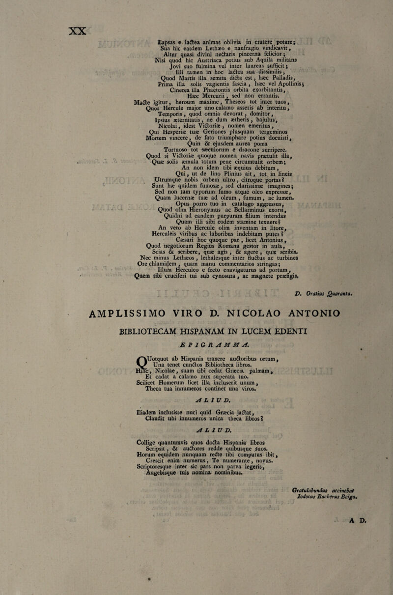 Lapsas e ladea animas oblivia in cratere potare; Sua hic easdem Lethaeo e naufragio vindicavit, Alter quasi divini nedaris pincerna felicior; Nisi quod hic Austriaca potius sub Aquila militans Jovi suo fulmina vel inter laureas sufficit; Illi tamen in hoc ladea sua dissimilis, Quod Martis illa semita dida est, haec Palladis, Prima illa solis vagientis fascia , haec vel Apollinis j Cinerea illa Phaetontis orbita exorbitantis, Haec Mercurii, sed non errantis. Made igitur, heroum maxime, Theseos tot inter tuos, Quos Hercule major uno calamo asseris ab interitu, Temporis , quod omnia devorat, domitor, Ipsius aeternitatis, ne dum aetheris, bajulus, Nicolai, idest Vidoriae , nomen emeritus , Qui Hesperiae tuae Geriones plusquam tergeminos Mortem vincere, de fato triumphare potius docuisti. Quin & ejusdem aurea poma Tortuoso tot saeculorum e dracone surripere. Quod si Victoriae quoque nomen navis praetulit illa. Quae solis aemula totum pene circumtulit orbem i An non idem tibi aequius debitum, Qui, ut de lino Plinius ait, tot in lineis Utrumque nobis orbem ultro, citroque portas? Sunt hae quidem fumosae, sed clarissimae imagines $ Sed non tam typorum fumo atque oleo expressae. Quam lucernae tuae ad oleum , fumum, ac lumen, Opus porro tuo in catalogo aggressus. Quod olim Hieronymus ac Bellarminus exorsi. Quidni ad eandem purpuram filium intendas Quam illi sibi eodem stamine texuere? An vero ab Hercule olim inventam in litare, Herculeis viribus ac laboribus indebitam putes ? Caesari hoc quoque par , licet Antonius , Quod negotiorum Regius Romana gestor in aula, Scias & scribere, quae agis , & agere , quae scribis. Nec minus Lethaeos , lethalesque inter tiudus ac turbines Ore chlamidem , quam manu commentarios stringas; Illum Herculeo e freto enavigaturus ad portum, Quem tibi cruciferi tui sub cynosura, ac magnete praefigis. J). Oratius Quaranta. AMPLISSIMO VIRO D. NICOLAO ANTONIO BIBLIOTECAM HISPANAM IN LUCEM EDENTI EPIGRAMMA. QUotquot ab Hispanis traxere audoribus ortum, Una tenet eundos Bibliotheca libros, tunc, Nicolae, suam tibi cedat Graecia palmam. Et cadat a calamo nux superata tuo. Scilicet Homerum licet illa incluserit unum, Theca tua innumeros continet una viros. ALIUD. Iliadem inclusisse nuci quid Graecia jadat, Claudit ubi innumeros unica theca libros? ALIUD. Collige quantumvis quos doda Hispania libros Scripsit, & audores redde quibusque suos. Horum equidem nunquam rede tibi computus ibit, Crescit enim numerus, Te numerante, novus. Scriptoresque inter sic pars non parva legeris, Augebisque tuis nomina nominibus. % Gratulabundus occinebat Jodocus Bacberus Belga, A D. i