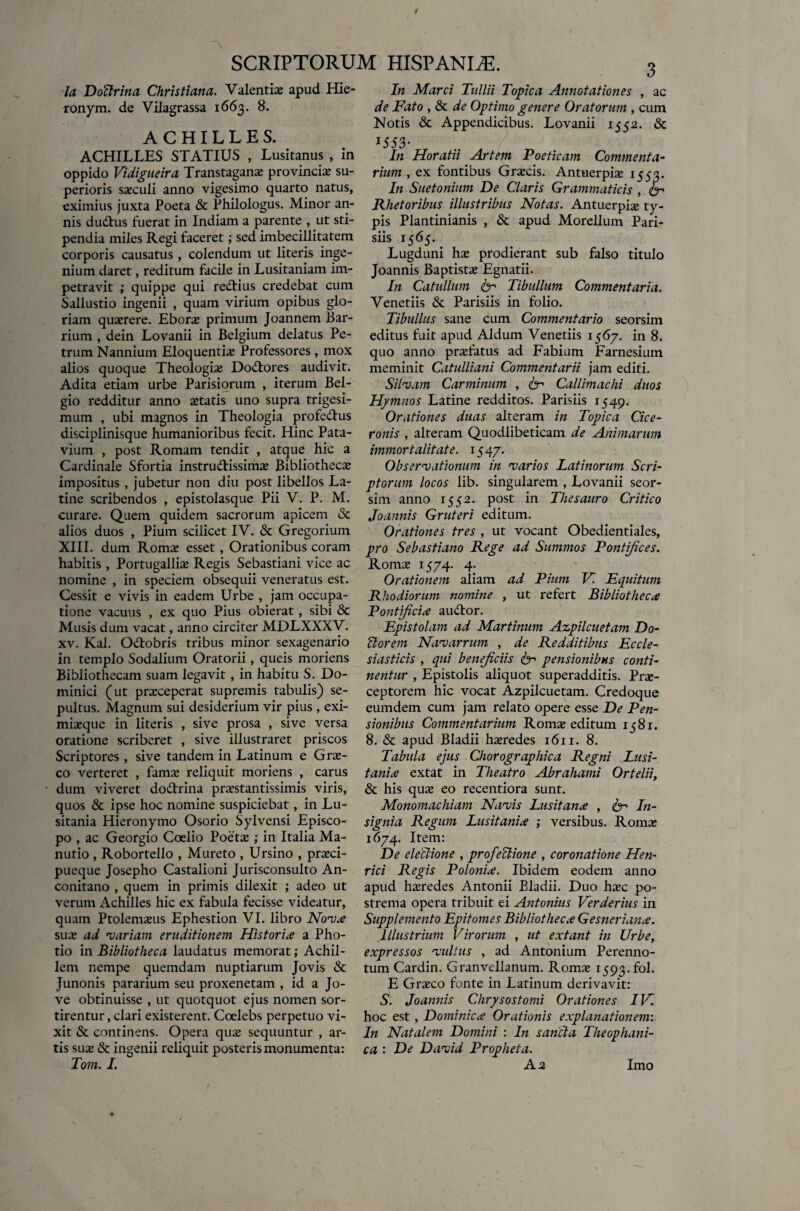 Ia Doffirma Christiana. Valentias apud Hie- ronym. de Vilagrassa 1663. 8. ACHILLES. ACHILLES STATIUS , Lusitanus , in oppido Vidigueira Trans tagana: provincia: su¬ perioris sasculi anno vigesimo quarto natus, eximius juxta Poeta & Philologus. Minor an¬ nis dudtus fuerat in Indiam a parente , ut sti¬ pendia miles Regi faceret; sed imbecillitatem corporis causatus , colendum ut literis inge¬ nium daret, reditum facile in Lusitaniam im¬ petravit ; quippe qui redtius credebat cum Sallustio ingenii , quam virium opibus glo¬ riam quasrere. Eboras primum Joannem Bar- rium , dein Lovanii in Belgium delatus Pe¬ trum Nannium Eloquentia: Professores , mox alios quoque Theologia: Do&ores audivit. Adita etiam urbe Parisiorum , iterum Bel¬ gio redditur anno itatis uno supra trigesi¬ mum , ubi magnos in Theologia profedtus disciplinisque humanioribus fecit. Hinc Pata¬ vium , post Romam tendit , atque hic a Cardinale Sfortia instrudlissima: Bibliotheca: impositus , jubetur non diu post libellos La¬ tine scribendos , epistolasque Pii V. P. M. curare. Quem quidem sacrorum apicem & alios duos , Pium scilicet IV. & Gregorium XIII. dum Roma: esset, Orationibus coram habitis , Portugallia: Regis Sebastiani vice ac nomine , in speciem obsequii veneratus est. Cessit e vivis in eadem Urbe , jam occupa¬ tione vacuus , ex quo Pius obierat, sibi «Sc Musis dum vacat, anno circiter MDLXXXV. xv. Kal. Odtobris tribus minor sexagenario in templo Sodalium Oratorii, queis moriens Bibliothecam suam legavit, in habitu S. Do¬ minici (ut praeceperat supremis tabulis) se- pultus. Magnum sui desiderium vir pius , exi- mia:que in literis , sive prosa , sive versa oratione scriberet , sive illustraret priscos Scriptores , sive tandem in Latinum e Grae¬ co verteret , fama: reliquit moriens , carus dum viveret do&rina prarstantissimis viris, quos & ipse hoc nomine suspiciebat, in Lu¬ sitania Hieronymo Osorio Sylvensi Episco¬ po , ac Georgio Coelio Poeta: ; in Italia Ma- nutio, Robortello , Mureto , Ursino , pra:ci- pueque Josepho Castalioni Jurisconsulto An- conitano , quem in primis dilexit ; adeo ut verum Achilles hic ex fabula fecisse videatur, quam Ptolemxus Ephestion VI. libro Nova sua: ad •variam eruditionem Historia a Pho- tio in Bibliotheca laudatus memorat; Achil¬ lem nempe quemdam nuptiarum Jovis & Junonis pararium seu proxenetam , id a Jo¬ ve obtinuisse , ut quotquot ejus nomen sor¬ tirentur , clari existerent. Coelebs perpetuo vi¬ xit & continens. Opera qua: sequuntur , ar¬ tis sua: «St ingenii reliquit posteris monumenta: Tom. I. 3 In Marci Tullii Topica Annotationes , ac de Fato , & de Optimo genere Oratorum , cum Notis «St Appendicibus. Lovanii 1552. & 1553* In Horatii Artem Poeticam Commenta¬ rium , ex fontibus Gra:cis. Antuerpia: 1553. In Suetonium De Claris Grammaticis , fer Rhetoribus illustribus Notas. Antuerpise ty¬ pis Plantinianis , & apud Morellum Pari¬ siis 15 65. Lugduni ha: prodierant sub falso titulo Joannis Baptista: Egnatii. In Catullum fer Tibullum Commentaria. Venetiis «St Parisiis in folio. Tibullus sane cum Commentario seorsim editus fuit apud Aldum Venetiis 1567. in 8. quo anno profatus ad Fabium Farnesium meminit Catulliani Commentarii jam editi. Silvam Carminum , fer Callimachi duos Hymnos Latine redditos. Parisiis 1549. Orationes duas alteram in Topica Cice¬ ronis , alteram Quodlibeticam de Animarum immortalitate. 154 7. Observationum in varios Latinorum Scri¬ ptorum locos lib. singularem , Lovanii seor¬ sim. anno 1552. post in Thesauro Critico Joannis Gruteri editum. Orationes tres , ut vocant Obedientiales, pro Sebastiano Rege ad Summos Pontifices. Roma: 1574. 4. Orationem aliam ad Pium V. Equitum Rhodiorum nomine , ut refert Bibliotheca Pontificia au«Tor. Epistolam ad Martinum Azpilcuetam Do- ffiorem Navarrum , de Redditibus Eccle¬ siasticis , qui beneficiis fer pensionibus conti¬ nentur , Epistolis aliquot superadditis. Pra:- ceptorem hic vocat Azpilcuetam. Credoque eumdem cum jam relato opere esse De Pen¬ sionibus Commentarium Romx editum 1581. 8. & apud Bladii heredes 1611. 8. Tabula ejus Chorographica Regni Lusi¬ tania extat in Theatro Abrahami Orteliiy & his qua: eo recentiora sunt. Monomachiam Navis Lusitana , fe-' In¬ signia Regum Lusitania ; versibus. Roma: 1674. Item: De eleffiione , profeffiione , coronatione Heti- rici Regis Polonia. Ibidem eodem anno apud heredes Antonii Bladii. Duo ha:c po¬ strema opera tribuit ei Antonius Verderius in Supplemento Epitomes Bibliotheca Gesneriana. Illustrium Virorum , ut extant in Urbe, expressos vultus , ad Antonium Perenno- tum Cardin. Granvellanum. Romx 1593. fol. E Gra:co fonte in Latinum derivavit: S. Joannis Chrysostomi Orationes IV. hoc est, Dominica Orationis explanationem: In Natalem Domini : In sancta Theophani- ca : De David Propheta. A2 Imo