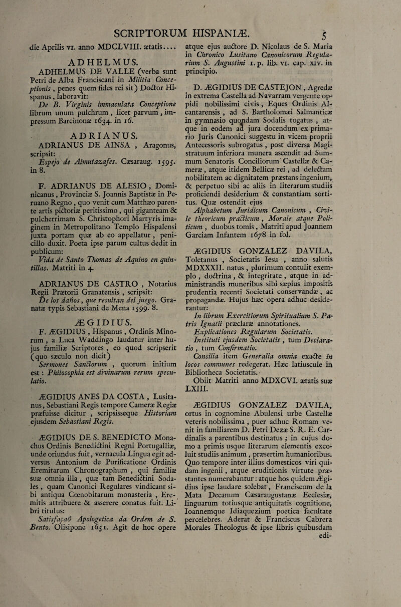 die Aprilis vi. anno MDCLVTII. astatis ADHELMUS. ADHELMUS DE VALLE (verba sunt Petri de Alba Franciscani in Militia Conce¬ ptionis , penes quem fides rei sit) Dodor Hi¬ spanus , laboravit: De B. Virginis immaculata Conceptione librum unum pulchrum , licet parvum , im¬ pressum Barcinona 1634. in 16. ADRIANUS. ADRIANUS DE AINSA , Aragonus, scripsit: Espejo de Almutazafes. Casaraug. 1595. in 8. F. ADRIANUS DE ALESIO , Domi- nicanus , Provincias S. Joannis Baptistas in Pe- ruano Regno , quo venit cum Matthao paren¬ te artis pidoria peritissimo , qui giganteam & pulcherrimam S. Christophori Martyris ima¬ ginem in Metropolitano Templo Hispalensi juxta portam quas ab eo appellatur , peni¬ cillo duxit. Poeta ipse parum cultus dedit in publicum: Vida de Santo Thomas de Aquino en quin- tilias. Matriti in 4. ADRIANUS DE CASTRO , Notarius Regii Praetorii Granatensis , scripsit: De los danos, que resuit an dei juego. Gra¬ natae typis Sebastiani de Mena 1599. 8. iEGIDIUS. F. ALGIDIUS , Hispanus , Ordinis Mino¬ rum , a Luca Waddingo laudatur inter hu¬ jus familias Scriptores , eo quod scripserit (quo saeculo non dicit) Sermones Sanftorum , quorum initium est: Philosophia est divinarum rerum specu¬ latio. ALGIDIUS ANES DA COSTA , Lusita¬ nus , Sebastiani Regis tempore Camerae Regiae praefuisse dicitur , scripsisseque Historiam ejusdem Sebastiani Regis. ALGIDIUS DE S. BENEDICTO Mona¬ chus Ordinis Benedidini Regni Portugalliae, unde oriundus fuit, vernacula Lingua egit ad¬ versus Antonium de Purificatione Ordinis Eremitarum Chronographum , qui familiae suae omnia illa , quae tam Benedidini Soda¬ les , quam Canonici Regulares vindicant si¬ bi antiqua Coenobitarum monasteria , Ere¬ mitis attribuere & asserere conatus fuit. Li¬ bri titul us: Satisfapao Apologetica da Ordem de S. Bento. Olisipone 1651. Agit de hoc opere 5^ atque ejus audore D. Nicolaus de S. Maria in Chronico Lusitano Canonicorum Regula¬ rium S. Augustini i.p. lib. vi. cap. xiv. in principio. D. ALGIDIUS DE CASTEJON , Agredae in extrema Castella ad Navarram vergente op¬ pidi nobilissimi civis , Eques Ordinis Al- cantarensis , ad S. Bartholomai Salmantica in gymnasio quondam Sodalis togatus , at¬ que in eodem aa jura docendum ex prima¬ rio Juris Canonici suggestu in vicem proprii Antecessoris subrogatus , post diversa Magi¬ stratuum inferiora munera ascendit ad Sum¬ mum Senatoris Conciliorum’ Castella & Ca¬ mere , atque itidem Bellicae rei, ad deledam nobilitatem ac dignitatem praestans ingenium, & perpetuo sibi ac aliis in literarum studiis proficiendi desiderium & constantiam sorti¬ tus. Quas ostendit ejus Alphabetum Juridicum Canonicum , Civi¬ le theoricum praclicum , Morale atque Poli¬ ticum , duobus tomis, Matriti apud Joannem Garciam Infantem 1678 in fol. ALGIDIUS GONZALEZ DAVILA, Toletanus , Societatis Iesu , anno salutis MDXXXII. natus , plurimum contulit exem¬ plo , dodrina , & integritate , atque in ad¬ ministrandis muneribus sibi saepius impositis prudentia recenti Societati conservandae , ac propaganda. Hujus hac opera adhuc deside¬ rantur: In librum Exercitiorum Spiritualium S. Pa- tris Ignatii praclara annotationes. Explicationes Regularum Societatis. Instituti ejusdem Societatis , tum Declara¬ tio , tum Confirmatio. Consilia item Generalia omnia exade in locos communes redegerat. Hac latiuscule in Bibliotheca Societatis.' Obiit Matriti anno MDXCVI. atatis sua LXIII. ALGIDIUS GONZALEZ DAVILA, ortus in cognomine Abulensi urbe Castella veteris nobilissima , puer adhuc Romam ve¬ nit in familiarem D. Petri Deza S. R. E. Car¬ dinalis a parentibus destinatus in cujus do¬ mo a primis usque literarum elementis exco¬ luit studiis animum , prasertim humanioribus. Quo tempore inter illius domesticos viri qui¬ dam ingenii, atque eruditionis virtute pra- stantes numerabantur: atque hos quidem ALgi- dius ipse laudare solebat, Franciscum de la Mata Decanum Casaraugustana Ecclesia, linguarum totiusque antiquitatis cognitione, Ioannemque Idiaquezium poetica facultate percelebres. Aderat & Franciscus Cabrera Morales Theologus & ipse libris quibusdam edi- SCRIPTORUM HISPANLE.