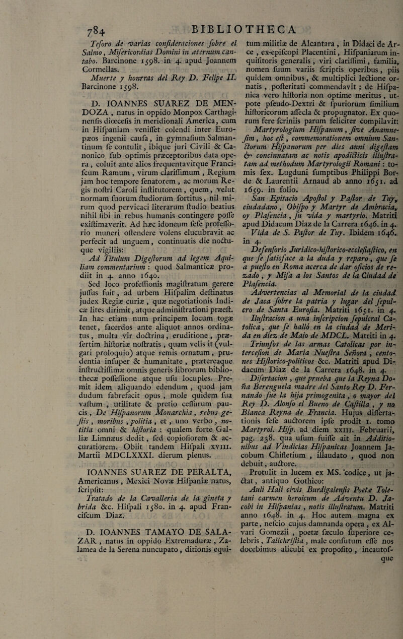 Teforo de •varias conftderaciones fobre el Salmo, Mifericordias Domini in aternum can¬ tabo. Barcinone 1598. in 4. apud Joannem Cormellas. Maerte y honrras dei Rey D. Felipe II. Barcinone 1598. D. IOANNES SUAREZ DE MEN- DOZA , natus in oppido Monpox Carthagi- nenfis dioecefis in meridionali America, cum in Hifpaniam veniiTet colendi inter Euro¬ paeos ingenii caufa , in gymnafium Salman- tinum fe contulit, ibique juri Civili & Ca¬ nonico fub optimis praeceptoribus data ope¬ ra , coluit ante alios frequentavitque Franci- fcum Ramum , virum clariflimum , Regium jam hoc tempore fenatorem , ac morum Re¬ gis noftri Caroli inftitutorem , quem , velut normam Tuorum ftudiorum fortitus, nil mi¬ rum quod pervicaci literarum ftudio beatius nihil libi in rebus humanis contingere polle exiftimaverit. Ad haec idoneum fefe profelTo- rio muneri oftendere volens elucubravit ac perfecit ad unguem, continuatis die nodtu- que vigiliis: Ad Titulum Digejlorum ad legem Aqui¬ liam commentarium : quod Salmanticae pro¬ diit in 4. anno 1640. Sed loco profeffionis magiftratum gerere julTus fuit, ad urbem Hifpalim deftinatus judex Regis curis , qus negotiationis Indi- cs lites dirimit, atque adminillrationi prseft. In hac etiam num principem locum togs tenet, facerdos ante aliquot annos ordina¬ tus , multa vir do&rina, eruditione , prs- fertim hiltoris noftratis , quam velis it (vul¬ gari proloquio) atque remis ornatum, pru¬ dentia infuper & humanitate , prstereaque inltrudiflims omnis generis librorum biblio- thecs polfeftione atque ufu locuples. Pre¬ mit idem aliquando edendum , quod jam dudum fabrefacit opus , mole quidem Tua vallum , utilitate & pretio ceffurum pau¬ cis , De Hifpanorum Monarchia, rebus ge- Jlis , moribus , politia , et, uno verbo , no¬ titia omni & hiftoria : qualem forte Gal¬ lis Limnsus dedit, fed copiofiorem & ac¬ curatiorem. Obiit tandem Hifpali xvm. Martii MDCLXXXI. dierum plenus. IOANNES SUAREZ DE PERALTA, Americanus , Mexici Novs Hifpanis natus, fcriplit: Tratado de la Cavali er ia de la gineta y brida &c. Hifpali 1580. in 4. apud Fran- cifcum Diaz. D. IOANNES TAMAYO DE SALA- ZAR , natus in oppido Extremadurs , Za- lamea de la Serena nuncupato , ditionis equi¬ tum militis de Alcantara , in Didaci de Ar¬ ce , ex-epifcopi Placentini, Hifpaniarum in- quilitoris generalis , viri clariflimi, familia, nomen Tuum variis fcriptis operibus , piis quidem omnibus, & multiplici le&ione or¬ natis , polleritati commendavit ; de Hifpa- nica vero hiftoria non optime meritus , ut- pote pfeudo-Dextri & fpuriorum fimilium hiftoricorum aifecla & propugnator. Ex quo¬ rum fere fcriniis parum feliciter compilavit: Martyrologium Hifpanum , five Anamne- fim , hoc ejl, commemorationem omnium San- Horum Hifpanorum per dies anni digejlam 61 concinnatam ac notis apodicticis illuflra- tam ad methodum Martyrologii Romani : to¬ mis fex. Lugduni fumptibus Philippi Bor- de & Laurentii Arnaud ab anno 1651. ad 1659. in folio. San Epitacio Apojlol y Pq/lor de Tuy9 ciudadano , Obifpo y Martyr de Ambracia, oy Plafencia , fu vida y martyrio. Matriti apud Didacum Diaz de la Carrera 1646. in 4. Vida de S. Pajlor de Tuy. Ibidem 1646. in 4. Defenforio Juridico-hijlorico-ecclefiaflico, en que fe fatisface a la duda y reparo, que fe a puejlo en Roma acerca de dar ojicios de re- z.ado , y Mifa a los Santos de la Ciudad de Plafencia. Advertendas al Memorial de la ciudad de Jaca fobre la patria y lugar dei fepul- cro de Santa Eurofia. Matriti 1651. in 4. Iluflracion a una infcripcion fepulcral Ca- tolica, que fe hall6 en la ciudad de Meri- da en diez, de Maio de MDCL. Matriti in 4. Triunfos de las armas Catolicas por in- tercefion de Maria Nueflra Senora , cento¬ nes Hiflorico-politicos &c. Matriti apud Di¬ dacum Diaz de la Carrera 1648. in 4. Difertacion , queprueba que la Reyna Do¬ na Berenguela madre dei Santo Rey D. Fer- nando fue la hija primogenita , 0 mayor dei Rey D. Alonfo el Bueno de Cajlilla , y no Blanca Reyna de Francia. Hujus dilferta- tionis fefe audtorem ipfe prodit 1. tomo Martyrol. Hifp. ad diem xxm. Februarii, pag. 238. qua ufum fuilfe ait in Additio¬ nibus ad Vindicias Hifpanicas Joannem Ja- cobum Chifletium , illaudato , quod non debuit, au&ore. Protulit in lucem ex MS. codice, ut ja- <ftat, antiquo Gothico: Auli Hali civis Burdigalenfis Poeta Tole¬ tani carmen heroicum de Adventu D. Ja- cobi in Hifpanias , notis illujlratum. Matriti anno 1648. in 4. Hoc autem magna ex parte, neicio cujus damnanda opera , ex Al- vari Gomezii , poets fsculo fuperiore ce¬ lebris , Talichri/lia , male confutum elfe nos docebimus alicubi ex propofito, incautof- que