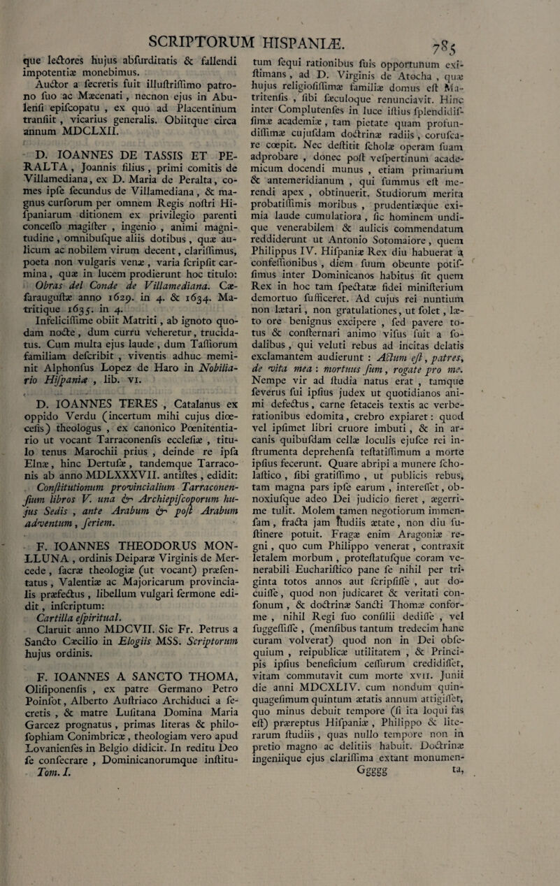 que ledrores hujus abfurditatis & fallendi impotentias monebimus. Audtor a fecretis fuit illuftriiTimo patro¬ no fuo ac Maecenati, necnon ejus in Abu- lenfx epifcopatu , ex quo ad Placentinum tranfiit , vicarius generalis. Obiitque circa annum MDCLXII. D. IOANNES DE TASSIS ET PE¬ RALTA , Joannis filius , primi comitis de Villamediana, ex D. Maria de Peralta, co¬ mes ipfe fecundus de Villamediana, & ma¬ gnus curforum per omnem Regis noftri Hi- fpaniarum ditionem ex privilegio parenti conceiTo magifter , ingenio , animi magni¬ tudine , omnibufque aliis dotibus, quas au¬ licum ac nobilem virum decent, clarifiimus, poeta non vulgaris venas, varia fcripfit car¬ mina , quas in lucem prodierunt hoc titulo: Obras dei Conde de Villamediana. Cae- farauguftas anno 1629. in 4. & 1634. Ma- tritique 1635. in 4. Infeliciflime obiit Matriti, ab ignoto quo¬ dam node , dum curru veheretur, trucida¬ tus. Cum multa ejus laude , dum Tafliorum familiam defcribit , viventis adhuc memi¬ nit Alphonfus Lopez de Haro in Nobilia- rio Hifpania , lib. vi. D. IOANNES TERES , Catalanus ex oppido Verdu (incertum mihi cujus dioe- celis) theologus , ex canonico Poenitentia- rio ut vocant Tarraconenfis ecclefias , titu¬ lo tenus Marochii prius , deinde re ipfa Elnas, hinc Dertufas, tandemque Tarraco¬ nis ab anno MDLXXXVII. antiftes , edidit: Conjlttutionum provincialium Tarraconen- fium libros V. una & Archiepifcoporum hu¬ jus Sedis , ante Arabum fer pojl Arabum adventum, feriem. F. IOANNES THEODORUS MON- LLUNA , ordinis Deiparas Virginis de Mer- cede , facras theologias (ut vocant) pr^fen- tatus , Valentias ac Majoricarum provincia¬ lis prasfedus , libellum vulgari fermone edi¬ dit , infcriptum: Cartilla efpiritual. Claruit anno MDCVII. Sic Fr. Petrus a Sando Cascilio in Elogiis MSS. Scriptorum hujus ordinis. F. IOANNES A SANCTO THOMA, Olifiponenfis , ex patre Germano Petro Poinfot, Alberto Aufiriaco Archiduci a fe¬ cretis , & matre Lulitana Domina Maria Garcez prognatus , primas literas & philo- fophiam Conimbricas, theologiam vero apud Lovanienfes in Belgio didicit. In reditu Deo fe confecrare , Dominicanorumque inftitu- Tom. I. tum fequi rationibus fuis opportunum exi- fiimans , ad D. Virginis de Atocha , quas hujus religiofilfimas familias domus eft Ma~ tritenfis , fibi fiecuIoque renunciavit. Hinc inter Complutenfes in luce illius fplendidif- fimx academias , tam pietate quam profun- dilfimas cujufdam dodrinas radiis , corufca- re coepit. Nec defiitit fcholas operam fuam adprobare , donec polf vefpertinum acade- micuin docendi munus , etiam primarium & antemeridianum , qui fummus elt me¬ rendi apex , obtinuerit. Studiorum merita probatiffimis moribus , prudentixque exi¬ mia laude cumulatiora , fic hominem undi¬ que venerabilem & aulicis commendatum reddiderunt ut Antonio Sotomaiore , quem Philippus IV. Hifpanias Rex diu habuerat a confelfionibus , diem fuum obeunte potif- fimus inter Dominicanos habitus fit quem Rex in hoc tam fpedatas fidei minifterium demortuo fufficeret. Ad cujus rei nuntium non lastari, non gratulationes, ut folet, lec¬ to ore benignus excipere , fed pavere to¬ tus <Sc conlternari animo vifus fuit a fo- dalibus , qui veluti rebus ad incitas delatis exclamantem audierunt : Aclum ejl, patresy de vita mea : mortuus fum, rogate pro me. Nempe vir ad fiudia natus erat , tamque feverus fui ipfius judex ut quotidianos ani¬ mi defe&us, carne fetaceis textis ac verbe¬ rationibus edomita, crebro expiaret: quod vel ipfimet libri cruore imbuti, & in ar¬ canis quibufdam cellas loculis ejufce rei in- ftrumenta deprehenfa teftatilfimum a morte ipfius fecerunt. Quare abripi a munere fcho- laftico , fibi gratilfimo , ut publicis rebus, tam magna pars ipfe earum , intereffet, ob- noxiufque adeo Dei judicio fieret, aegerri¬ me tulit. Molem tamen negotiorum immen- fam, frada jam tludiis astate, non diu fu- ftinere potuit. Fragx enim Aragonias re¬ gni , quo cum Philippo venerat, contraxit letalem morbum , protefiatufque coram ve¬ nerabili Euchariflico pane fe nihil per tri¬ ginta totos annos aut fcripfilfe , aut do- cuifie, quod non judicaret & veritati con- fonum , & dodrinse Sandfi Thomas confor¬ me , nihil Regi fuo confilii dedilfe , vel fuggelfilfe , (menfibus tantum tredecim hanc curam volverat) quod non in Dei obfe- quium , reipublicas utilitatem , & Princi¬ pis ipfius beneficium celfurum credidilfet, vitam commutavit cum morte xvn. Junii die anni MDCXLIV. cum nondum quin- quagefimum quintum itatis annum attigilfet, quo minus debuit tempore (fi ita loqui fas efi) prasreptus Hifpanix , Philippo & lite- rarum fiudiis , quas nullo tempore non in pretio magno ac delitiis habuit. Doctrinas ingeniique ejus clarilfima extant monumen- Ggggg ta,