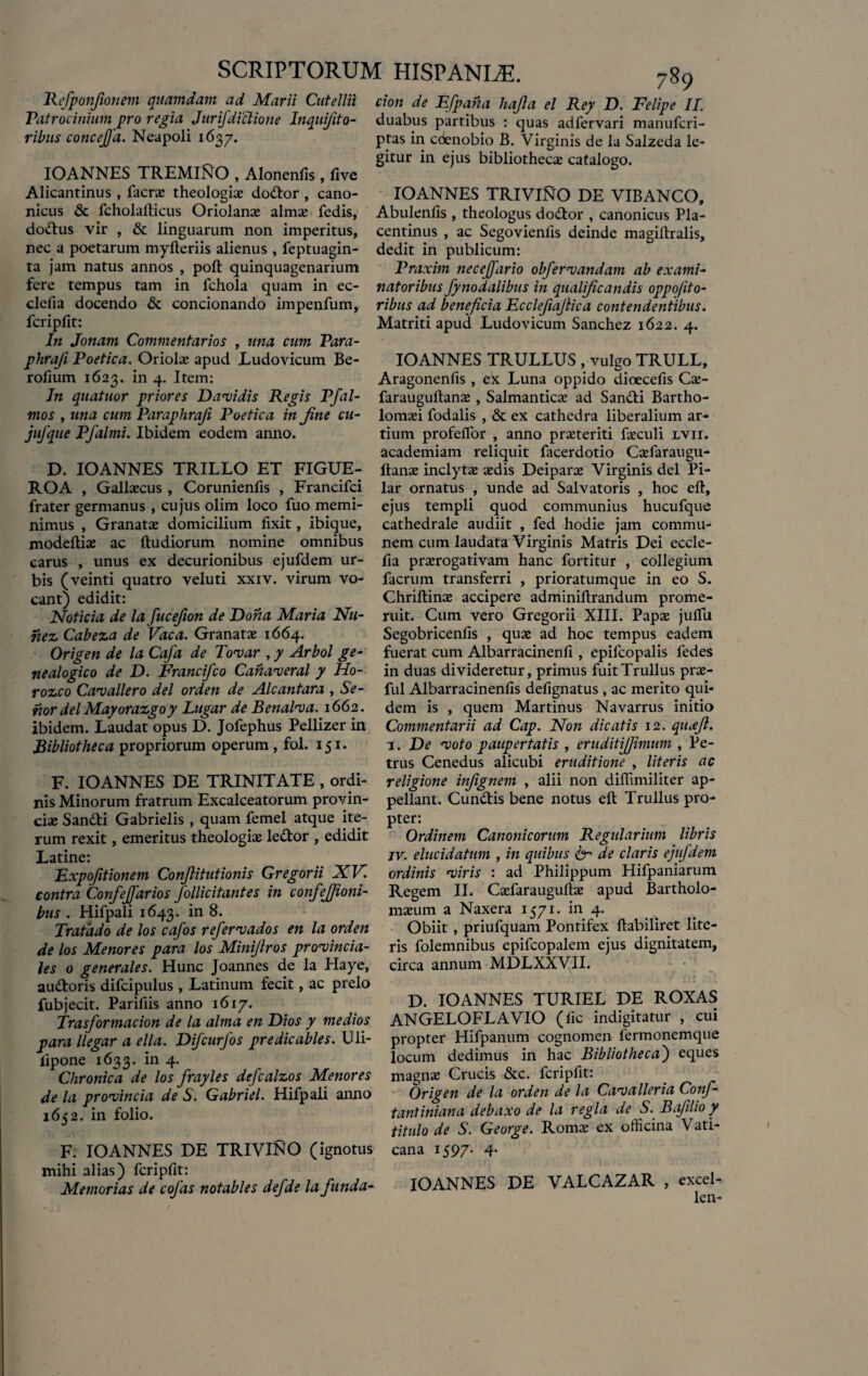 Rcfponfionem quamdam ad Marii Cutellii Patrocinium pro regia Jurifdiclione Inquifito- ribus conceffa. Neapoli 1637. IOANNES TREMINO , Alonenfis, five Alicantinus , facrae theologiae dodlor , cano¬ nicus & fcholallicus Oriolanae almae fedis, dotftus vir , & linguarum non imperitus, nec a poetarum myfteriis alienus , feptuagin- ta jam natus annos , poft quinquagenarium fere tempus tam in fchola quam in ec- clefia docendo & concionando impenfum, fcripllt: In Jonam Commentarios , una cum Para- phraji Poetica. Oriolae apud Ludovicum Be- rofium 1623. in 4. Item: Jn quatuor priores Datidis Regis Pfal- mos , una cum Paraphraji Poetica in Jine cti- jufque Pfalmi. Ibidem eodem anno. D. IOANNES TRILLO ET FIGUE- ROA , Gallaecus , Corunienfis , Francifci frater germanus , cujus olim loco fuo memi¬ nimus , Granatae domicilium fixit, ibique, modeftiae ac (ludiorum nomine omnibus carus , unus ex decurionibus ejufdem ur¬ bis (veinti quatro veluti xxiv. virum vo¬ cant) edidit: Noticia de la fucefion de Dona Maria Nu- nez Cabeza de Vaca. Granatae 1664. Origen de la Caja de Tovar , y Arbol ge- nealogico de D. Francifco Canaveral y Ho- rozco Cav allero dei orden de Alcantara , Se¬ rior dei Mayorazgo y Lugar de Benalva. 1662. ibidem. Laudat opus D. Jofephus Pellizer in Bibliotheca propriorum operum, fol. 151. F. IOANNES DE TRINITATE , ordi¬ nis Minorum fratrum Excalceatorum provin¬ ciae Sand:i Gabrielis , quam femel atque ite¬ rum rexit, emeritus theologiae le&or , edidit Latine: Expofitionem Conftitutionis Gregorii XV. contra Confeffarios Jollicitantes in confefjioni- bus . Hifpali 1643. in 8. Tratado de los cafos refer vados en la orden de los Menores para los Minijlros provincia¬ les 0 generales. Hunc Joannes de la Haye, au&oris difcipulus , Latinum fecit, ac prelo fubjecit. Parifiis anno 1617. Trasformacion de la alma en Dios y medios para llegar a ella. Difcurfos pr e dic abies. Uli- fipone 1633. in 4. Chronica de los frayles defcalzos Menores de la provincia de S. Gabriel. Hifpali anno 1652. in folio. F. IOANNES DE TRIVINO (ignotus mihi alias) fcripfit: Memorias de cofas notables defde la funda¬ tiori de Efpana hajla el Rey D. Felipe II. duabus partibus : quas adfervari manufcri- ptas in cdenobio B. Virginis de la Salzeda le¬ gitur in ejus bibliothecae catalogo. IOANNES TRIVINO DE VIBANCO, Abulenfis , theologus dodtor , canonicus Pla¬ centinus , ac Segovienlis deinde magiftralis, dedit in publicum: Praxim neceffario obfervandam ab exami¬ natoribus fynodalibus in qualificandis oppo/ito- ribus ad beneficia Ecclefiajlica contendentibus. Matriti apud Ludovicum Sanchez 1622. 4. IOANNES TRULLUS , vulgo TRULL, Aragonenfis , ex Luna oppido dioecefis Cae- farauguftanae, Salmanticae ad Sandli Bartho- lomaei fodalis , & ex cathedra liberalium ar¬ tium profefTor , anno praeteriti faeculi lvii. academiam reliquit facerdotio Caefaraugu- (tanae inclytae sedis Deiparse Virginis dei Pi- lar ornatus , unde ad Salvatoris , hoc eft, ejus templi quod communius hucufque cathedrale audiit , fed hodie jam commu¬ nem cum laudata Virginis Matris Dei eccle- (ia praerogativam hanc fortitur , collegium facrum transferri , prioratumque in eo S. Chriflinae accipere adminillrandum prome¬ ruit. Cum vero Gregorii XIII. Papae jufTu Segobricenfis , quae ad hoc tempus eadem fuerat cum Albarracinenfi, epifcopalis ledes in duas divideretur, primus fuitTrullus prae¬ fui Albarracinenfis defignatus , ac merito qui¬ dem is , quem Martinus Navarrus initio Commentarii ad Cap. Non dicatis 12. qu<ejl. 3. De voto paupertatis , eruditifjimum , Pe¬ trus Cenedus alicubi eruditione , literis ac religione infignem , alii non diffimiliter ap¬ pellant. Cun&is bene notus eft Trullus pro¬ pter: Ordinem Canonicorum Regularium libris jv. elucidatum , in quibus & de claris ejufdem ordinis viris : ad Philippum Hifpaniarum Regem II. Caefarauguftae apud Bartholo- maeum a Naxera 1571. in 4. Obiit, priufquam Pontifex ftabiliret lite¬ ris folemnibus epifcopalem ejus dignitatem, circa annum MDLXXVII. D. IOANNES TURIEL DE ROXAS ANGELOFLAVIO (fic indigitatur , cui propter Hifpanum cognomen fermonemque locum dedimus in hac Bibliotheca) eques magnae Crucis &c. fcripfit: Origen de la orden de la Cavalleria Conf- tantiniana debaxo de la regia de S. Bafilio y titulo de S. George. Romae ex ofhcina Vati¬ cana 1597- 4- IOANNES DE VALCAZAR , excel- len-