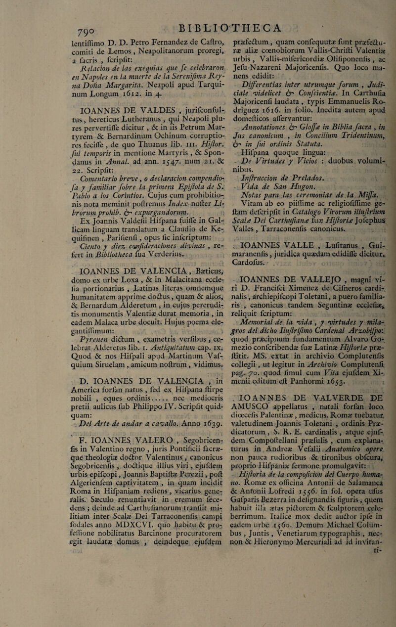 79° lentiffimo D. D. Petro Fernandez de Caftro, comiti de Lemos , Neapolitanorum proregi, a facris , fcripfit: Relacion de las exequitis que fe celebrarim en Napoles en la muerte de la Sereni/ima Rey- na Dona Margarita. Neapoli apud Tarqui- num Longum 1612. in 4. IOANNES DE VALDES , jurifconful- tus , hereticus Lutheranus , qui Neapoli plu- res pervertifle dicitur , & in iis Petrum Mar¬ tyrem & Bernardinum Ochinum corruptio¬ res fecifle , de quo Thuanus lib. m. Hiflor. fui temporis in mentione Martyris , & Spon- danus in Annal. ad ann. 1547. num 21. & 22. Scriplit: Comentario breve, 0 declaracion compendio- fa y familiar fobre la primera Epiftola de S. Rabio a los Corintios. Cujus cum prohibitio¬ nis nota meminit poliremus Index noller Li¬ brorum prohib. & expurgandorum. Ex Joannis Valdeiii Hifpana fu i fle in Gal¬ licam linguam translatum a Claudio de Ke- quifinen , Parifienfi , opus fic inferiptum: Ciento y diez cwfideraciones divinas , re¬ fert in Bibliotheca fua Verderius. IOANNES DE VALENCIA, Bsticus, domo ex urbe Loxa , & in Malacitana eccle- lia portionarius , Latinas literas omnemque humanitatem apprime dodlus , quam & alios, & Bernardum Alderetum , in cujus pererudi¬ tis monumentis Valentis durat memoria , in eadem Malaca urbe docuit. Hujus poema ele- gantilTimum: Pyrenen diclum , exametris verfibus , ce¬ lebrat Alderetus lib. 1. Antiquitatum cap. ix, Quod & nos Hifpali apud Martinum Vaf- quium Siruelam , amicum noltrum , vidimus. D. IOANNES DE VALENCIA , in America forfan natus , fed ex Hifpana ltirpe nobili , eques ordinis. nec mediocris pretii aulicus fub Philippo IV. Scriplit quid¬ quam: Del Arte de andar a cavallo. Anno 1639. F. IOANNES VALERO , Segobricen- ils in Valentino regno , juris Pontificii faers- que theologis dodtor Valentinus , canonicus Segobricenfls , dodtique illius viri , ejufdem urbis epifeopi, Joannis Baptills Perezii, poli Algerienfem captivitatem , in quam incidit Roma in Hifpaniam rediens , vicarius gene¬ ralis. Ssculo renuntiavit in eremum fece- dens ; deinde ad Carthufianorum tranliit mi¬ litiam inter Scals Dei Tarraconenlis campi fodales anno MDXCVI. quo habitu & pro- feffione nobilitatus Barcinone procuratorem egit laudats domus , deindeque ejufdem prsfedlum , quam confequuts funt prsfedlu- rs alis coenobiorum Vallis-Chrilti Valentis urbis , Vallis-mifericordis Olifiponenlis, ac Jefu-Nazareni Majoricenlis. Quo loco ma¬ nens edidit: Differentias inter utrumque forum , Judi¬ ciale videlicet & Confcientia. In Carthufia Majoricenli laudata , typis Emmanuelis Ro- driguez 1616. in folio. Inedita autem apud domellicos aflervantur: Annotationes fcr Glojfa in Biblia facra , in Jus canonicum , in Concilium Tridentinum, in fui ordinis Statuta. Hifpana quoque lingua: De Virtudes y Vicios : duobus volumi¬ nibus. Injlriiccion de Prelados. -:Vida de San Hugon. Notas para las ceremonias de la Miffa. Vitam ab eo piiffime ac religiofldime ge- ftam defcripfit in Catalogo Virorum illujlrium Scala Dei Carthufiana lus Hiftoria Jolephus Valles , Tarraconenlis canonicus. IOANNES VALLE , Lulitanus , Gui- maranenfis, juridica qusdam edidifle dicitur. Cardofus. IOANNES DE VALLEJO , magni vi¬ ri D. Francifci Ximenez de Cifneros cardi¬ nalis , archiepifcopi Toletani, a puero familia¬ ris , canonicus tandem Seguntins ecclefis, reliquit feriptum: Memorial de la vida , y virtudes y mila- gros dei dicho Ilujlrifimo Cardenal Arzobifpo: quod praecipuum fundamentum Alvaro Go- mezio confcribends fus Latins Hijloria prs- flitit. MS. extat in archivio Complutenlis collegii , ut legitur in Archivio Complutenli pag.. 70. quod limul cum Vita ejufdem Xi-, menii editum ed Panhormi 1653. IOANNES DE VALVERDE DE AMUSCO appellatus , natali forfan loco dioecefis Palentins , medicus. Roms tuebatur, valetudinem Joannis Toletani , ordinis Prs- dicatorum , S. R. E. cardinalis , atque ejuf¬ dem Compoltellani prsfulis , cum explana¬ turus in Andres Vefalii. Anatomico opere non pauca rudioribus & tironibus obfcura, proprio Hifpanis fermone promulgavit: Hijloria de la compoficion dei Cuerpo huma¬ no. Roms ex officina Antonii de Salamanca & Antonii Lofredi 1556. in fol. opera ufus Gafparis Bezerra in delignandis liguris , quem habuit illa stas pidtorem & fculptorem cele.- berrimum. Italice mox dedit audior ipfe in eadem urbe 1560. Demum Michael Colum¬ bus , Juntis, Venetiarum typographis , nec- non & Hieronymo Mercuriali ad id invitan-