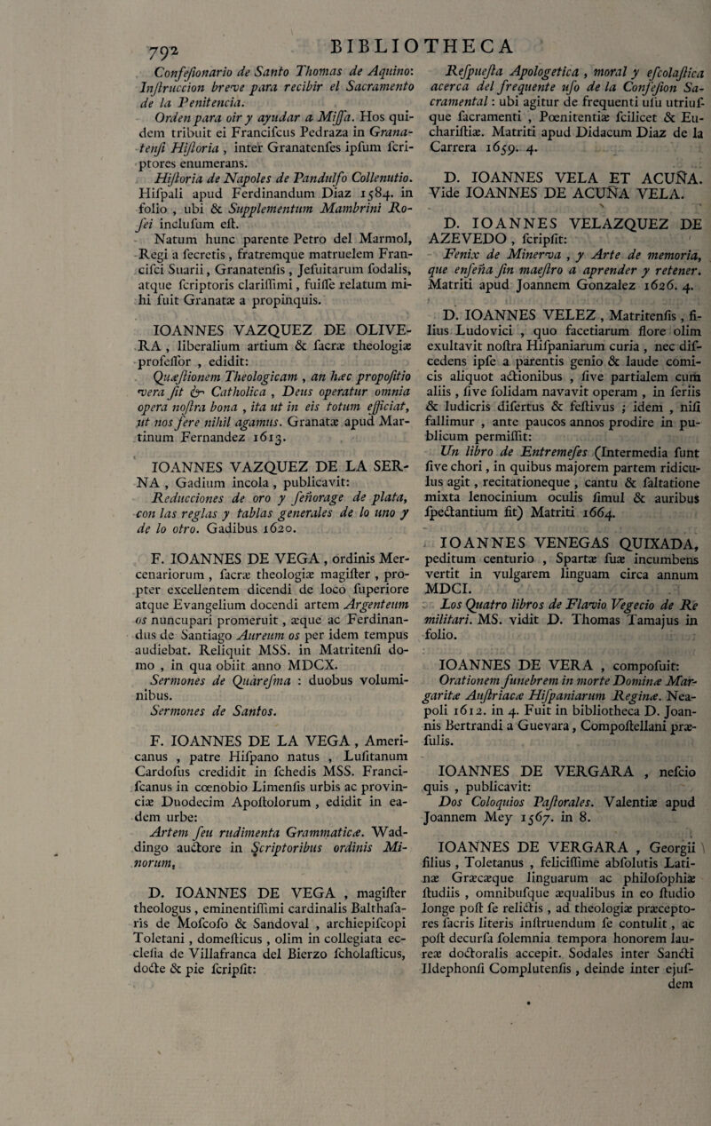 792 Confefonario de Santo Thomas de Aquino: Injlruccion breve para recibir el Sacramento de la Venitenda. Orden para oir y ayudar a MiJJa. Hos qui¬ dem tribuit ei Francifcus Pedraza in Grana- tenfi Hijloria , inter Granatenfes ipfum lcri- ptores enumerans. Hijloria de Napoles de Tandulfo Collenutio. Hifpali apud Ferdinandum Diaz 1584. in folio , ubi «St Supplementum Mambrini Ro- J'ei inclufum eft. Natum hunc parente Petro dei Marmol, Regi a fecretis, fratremque matruelem Fran- cifci Suarii, Granatenfis, Jefuitarum fodalis, atque fcriptoris clariffimi, fuilfe relatum mi¬ hi fuit Granatae a propinquis. IOANNES VAZQUEZ DE OLIVE- RA , liberalium artium & facrae theologiae profelfor , edidit: Quafionem Theologicam , an hac propofitio vera fit 6-> Catholica , Deus operatur omnia opera nojlra bona , ita ut in eis totum ejiciat, ut nos fere nihil agamus. Granatae apud Mar- tinum Fernandez 1613. IOANNES VAZQUEZ DE LA SER- NA , Gadium incola , publicavit: Reducciones de oro y fenorage de piata, con las regias y tablas generales de lo uno y de lo otro. Gadibus 1620. F. IOANNES DE VEGA , ordinis Mer¬ cenariorum , facrae theologis magifter , pro¬ pter excellentem dicendi de loco fuperiore atque Evangelium docendi artem Argenteum os nuncupari promeruit, aeque ac Ferdinan- dus de Santiago Aureum os per idem tempus audiebat. Reliquit MSS. in Matritenfi do¬ mo , in qua obiit anno MDCX. Sermones de Qitarefma : duobus volumi¬ nibus. Sermones de Santos. F. IOANNES DE LA VEGA , Ameri¬ canus , patre Hifpano natus , Lufitanum Cardofus credidit in fchedis MSS. Franci- fcanus in coenobio Limenfis urbis ac provin¬ ciae Duodecim Apoltolorum , edidit in ea¬ dem urbe: Artem feu rudimenta Grammatica. Wad- dingo auctore in Scriptoribus ordinis Mi¬ norum, D. IOANNES DE VEGA , magifter theologus , eminentiftimi cardinalis Balthafa- ris de Mofcofo & Sandoval , archiepifcopi Toletani , domefticus , olim in collegiata ec- clelia de Villafranca dei Bierzo fcholafticus, dode & pie fcripfit: Refpuefa Apologetica , moral y efcolafica acerca dei frequente ufo de la Confefion Sa~ cramental: ubi agitur de frequenti ufu utriuf- que facramenti , Poenitentiae fcilicet & Eu- chariftiae. Matriti apud Didacum Diaz de la Carrera 1659. 4. D. IOANNES VELA ET ACUftA. Vide IOANNES DE ACUNA VELA. Y * D. IOANNES VELAZQUEZ DE AZEVEDO , fcripfit: Fenix de Minerva , y Arte de memoria, que enfena fin maejlro a aprender y retener. Matriti apud Joannem Gonzalez 1626. 4. D. IOANNES VELEZ , Matritenfis, fi¬ lius Ludovici , quo facetiarum flore olim exultavit noftra Hifpaniarum curia , nec dif- cedens ipfe a parentis genio & laude comi¬ cis aliquot adionibus , fi ve partialem cum aliis, five folidam navavit operam , in feriis & ludicris difertus & feftivus ; idem , nili fallimur , ante paucos annos prodire in pu¬ blicum permiflit: Un libro de Entremefes (Intermedia funt five chori, in quibus majorem partem ridicu¬ lus agit, recitationeque , cantu & faltatione mixta lenocinium oculis fimul & auribus fpedantium fit) Matriti 1664. IOANNES VENEGAS QUIXADA, peditum centurio , Sparta; fus incumbens vertit in vulgarem linguam circa annum MDCI. Los Quatro libros de Flavio Vegecio de Re militari. MS. vidit D. Thomas Tama jus in folio. IOANNES DE VERA , compofuit: Orationem funebrem in morte Domina Mar¬ garita Aufriaca Hifpaniarum Regina. Nea¬ poli 1612. in 4. Fuit in bibliotheca D. Joan- nis Bertrandi a Guevara, Compoftellani prs- fulis. IOANNES DE VERGARA , nefcio quis , publicavit: Dos Coloquios T?af orales. Valentis apud Joannem Mey 15 67. in 8. IOANNES DE VERGARA , Georgii \ filius, Toletanus , felicifiime abfolutis Lati¬ na; Grscsque linguarum ac philofophis lludiis , omnibufque squalibus in eo ftudio longe poft fe relidis , ad theologis prscepto- res facris literis inftruendum fe contulit, ac poft decurfa folemnia tempora honorem lau- res dodoralis accepit. Sodales inter Sandi Udephonfi Complutenfis, deinde inter ejuf- dem