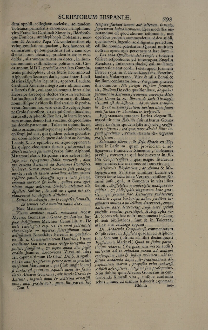 dem oppidi collegiate ecclefiae , ac tandem tempore faciam imum aut alterum invenio, Toletana? primatialis canonicos , ampliflimo fuperiorem habeo neminem. Ejus modeftiae im- viro Francifco Cardinali Ximenio , Ildefonfo- putandum ell quod aliorum teftimoniis, non que Fonfeca , archiepifcopis Toletanis , nec- operibus propriis commendetur. Adeo nihil, non & Adriano Papa VI. conferentibus ei, quantumvis ingenio ac diligentia perfectum, velut aemulatione quadam , hos honores ob edi fuo nomine patiebatur. Qua? ad notitiam eximiarum , quibus praeditus fuit, cum do- noftram opera ejus pervenerunt haec funt: ftrinae, tum pietatis, prudentiae atque mo- Las ocho Qiiejliones dei Templo : totidem delliae, aliarumque virtutum dotes, in fum- fcilicet refponflones ad interrogata Eneci a ma omnium exittimatione politus vixit. Cir- Mendoza , Infantatus ducis, cui mufarum ca annum MDI1. profeflor erat jam Complu- amor valde erat cordi. Toleti' apud Joannem tenlis philofophus , ut ex literis hoc anno ad Ferrer 1552. in 8. Benedidtus lane Pererius, Alphonfum Securam datis, quae inter Lucii laudatis Volaterrano, Vive & aliis Berofi Sc MarinxiEpiflolas leguntur, apparet. Laudato fimilium confutatoribus, Vergaram praefert Cardinali Ximenio integro ante obitum anno illis omnibus : Hic fcripfit Hfpano fermone, a fecretis fuit, cui ante id tempus inter alios ait, libellum De odo quaeflionibus, de quibus Hebraice Greceque dodos viros in vertendis permulta in Latinum fermonem converfa Mei- Latina linguaBibliorumlacrorum quibufdam, chior Canus in xi. librum de locis theologi- nonnullifque Arillotelis libris valde fe proba- cis , qui ejl de hijloria , ad verbum tranjlu- verat. Summo hoc viro extindo , atque Joan- lit, ex illis viri fontibus hortum illum fuum ne Croio fuccelTore, ab eo qui Croio fuccentu- multifariam &-> abundanter irrigavit. riatus eft, Alphonfo Fonfeca, in idem fecreto- Epigrammata quaedam Latina elegantiffi- rum munus denuo fuit vocatus, & quod fum- ma edidit cum Edylliis fu is AI varus Gome- me decuit patronum , Toletano opimo facer- zius : Ludicras quidem (ille ait) viri graviffi- dotio ornatus, multoque magis ejufdem archi- mi remijfiones ; Jed qux vere divini illius in- epifcopi judicio , qui quidem palam gloriaba- genii jpecimen , rerum acumen & vigorem tur domi habere fe quem Sadoleto ac Bembo, prxfeferant. Leonis X. ab epiftolis , ex aequo opponeret. 'Salomonis libros , Sc Jefu Sirach ex He- Ea quippe eloquentia floruit , ut eruditi ac braeo in Latinum , quam provinciam ei ad- diferti oratoris palmam (verba funt Alphonfi fignaverat Francifcus Ximenius , Toletanus Matamori claros Hifpaniae viros celebrantis) praefui, convertit: qui hodie extant in Bi- jape non repugnante Italia meruerit , dum bliis Complutenfibus , quae magno literarum - ~ — • ■ ’ bono antiftes iiie maximus edi curavit. Arijlotelis Phyjicorum , de Anima & Me- taphyficorum translatio flmiiiter Latina ex Griseo fonte fada fuit a Vergara , ejufdem Xi- omnium maerore & luctu , quibus cata effet menii juffii , qui, ut Gomezius in vita illius virtus atque doctrina. Simbolo utebatur illo feribit , Arijlotelem manuferiptis undique con- Epicteti Suftine , & abfline : quod ille ex- quijitis , 6- philofophis linguarum bene gna- planaverat hoc eleganti dijlicho: ris , qui fumma fide Latineque redderent, Sujline in adverfis , & te compefce fecundis, adhibitis , quod barbaricis adhuc fordibus in- Et temnes cxcx numina vana deae. quinatus multos aJui lectione deterreret, emen- Hsec Matamorus. datiorem dare decreverat , niji mors optimi Virum omnibus modis maximum vocat prxjulis conatus prxcidijfet. Autographa vi- 'pro ecclefia Toletana ad Romanos Pontifices Jcriberet. Senex atroci vexatus fuit podagra? morbo ; calculi tamen doloribus adhuc minus rejiflere potuit. Exceffit ergo e vita fummo Alvarus Gomezius ; Grxcx & Latinx lin- gux dottijjimum Melchior Canus lib. 11. De dit Scotus tria haec noflri monumenta in Com- plutenfl bibliotheca ; funt & in Toletana, locis Theologicis cap. vi. In omni fubtilitate uti ex ejus catalogo apparet. chronologix fer hi dor i x folertijfmum atque De Academia Complutenfi commentatum doCtmmum Benediiftus Pererius in pfitfatio- fe ipfe refert in Epijlola quadam ad Alphon- ne lib. x. Commentariorum Danielis ; Virum fum Securam (ultima eft libri decimiquarti eruditione tam rara quam •vulgo incognita Cr Epiftolarum Marinxi) Qtiod ut jujius paten- iudicio fani/iimo , ly Cupra quam dici pojtt tiufque videret (Vergara: ,am verba audis) exacto loannes Ludovicus Vives ad libri mitterem ad te epijlolam meam ad amicum 111. caput ultimum De Civit. Dei S. Augufti- confcriptam , imo iy jujium volumen , ubi i«- ni • In omni feriptonm genere bene ac praclare Jlituta academue hujus, eytradendai um di- v r[atum Matamorus f qui(fubjungit idem) fciplinarum morem , fryofita prius umverfi n tantus eft quantum aqualis meus (y fami- aedificii dejcaptione latijjime fum profequutus. liaris Alvarus Gomezius , vir literis Gnecis cr Non dubito quin Al varus Gomezius 111 con- Latinis , ingenio fimul iy doctrina ornatifti- fcnbenda Ximenu vita , ejufque academuu mus , mihi p ne dicavit, quem illi parem hoc rebus , hunc ad manum^habuerit, ftucniad- Totn. I.