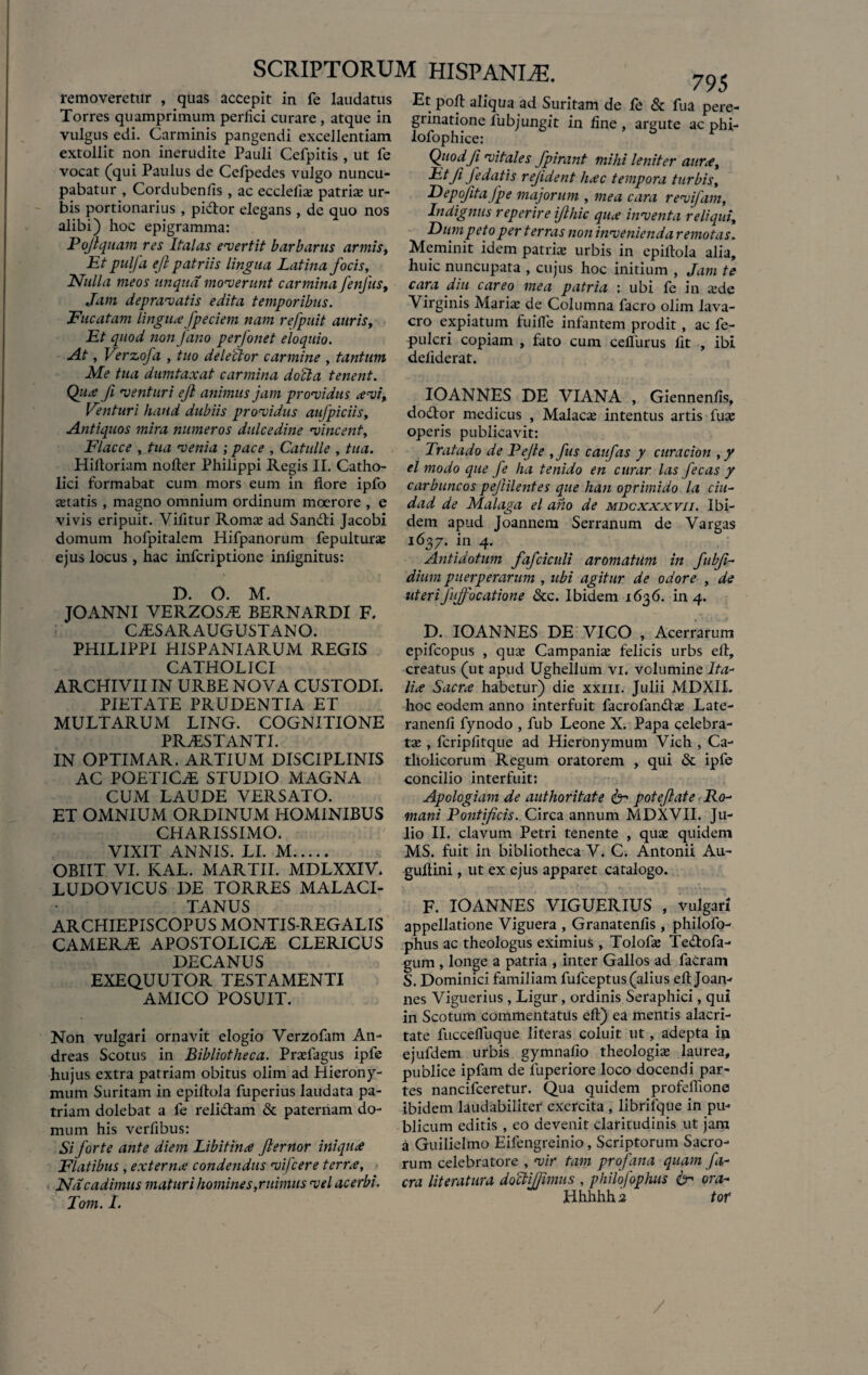 removeretur , quas accepit in fe laudatus Torres quamprimum perfici curare, atque in vulgus edi. Carminis pangendi excellentiam extollit non inerudite Pauli Cefpitis , ut l'e vocat (qui Paulus de Cefpedes vulgo nuncu¬ pabatur , Cordubenfis , ac ecclefis patris ur¬ bis portionarius, pidtor elegans, de quo nos alibi) hoc epigramma: Pojlquam res Italas evertit barbarus armis. Et pulfa ejl patriis lingua Latina focis, Nulla meos unqua moverunt carmina fenjlis. Jam depravatis edita temporibus. Fucatam lingua fpeciem nam refpuit auris, Et quod non Jano perfonet eloquio. At, Verzofa , tuo deleftor carmine , tantum Me tua dumtaxat carmina docta tenent. Qua fi venturi ejl animus jam providus avi. Venturi haud dubiis providus aufpiciis, Antiquos mira numeros dulcedine vincent, Flacce , tua venia ; pace , Catulle , tua. Hifloriam nofter Philippi Regis II. Catho¬ lici formabat cum mors eum in flore ipfo statis , magno omnium ordinum moerore , e vivis eripuit. Vifitur Roms ad San&i Jacobi domum hofpitalem Hifpanorum fepulturs ejus locus , hac infcriptione inlignitus: D. O. M. JOANNI VERZOSA BERNARDI F. CASAR AUGUSTANO. PHILIPPI HISPANIARUM REGIS CATHOLICI ARCHIVII IN URBE NOVA CUSTODI. PIETATE PRUDENTIA ET MULTARUM LING. COGNITIONE PRAESTANTI. IN OPTIMAR. ARTIUM DISCIPLINIS AC POETICAE STUDIO MAGNA CUM LAUDE VERSATO. ET OMNIUM ORDINUM HOMINIBUS CHARISSIMO. VIXIT ANNIS. LI. M. OBIIT VI. KAL. MARTII. MDLXXIV. LUDOVICUS DE TORRES MALACI- TANUS ARCHIEPISCOPUS MONTIS-REGALIS camera: apostolica clericus DECANUS EXEQUUTOR TESTAMENTI AMICO POSUIT. Non vulgari ornavit elogio Verzofam An- dreas Scotus in Bibliotheca. Prsfagus ipfe hujus extra patriam obitus olim ad Hierony¬ mum Suritam in epiftola fuperius laudata pa¬ triam dolebat a fe relictam & paternam do¬ mum his verfibus: Si forte ante diem Libitina fternor iniqua Flatibus, externa condendus vifcere terra, Na cadimus maturi homines,ruimus vel acerbi. Tom. L „ . 795 Et poft aliqua ad Suritam de fe & fua pere¬ grinatione fubjungit in fine, argute ac phi- lofophice: Quodji vitales fpirant mihi leniter aura, f Jedatis rejident hac tempora turbis, Depofitafpe majorum , mea cara revifam, Indignus reperire ijihic qua inventa reliqui, Dum peto per terras non invenienda remotas. Meminit idem patris urbis in epiftola alia, huic nuncupata , cujus hoc initium , Jam te cara diu careo mea patria : ubi fe in sde Virginis Maris de Columna facro olim lava¬ cro expiatum fuifle infantem prodit, ac fe- -pulcri copiam , fato cum cefliirus fit , ibi defiderat. IOANNES DE VIANA , Giennenfls, dodtor medicus , Malacs intentus artis fus operis publicavit: Tratado de Pejle ,fus caufas y curacion , y el modo que fe ha tenido en curar las fecas y carbuncos pejlilentes que han oprimido la ciu- dad de Malaga el ano de mdcxxxvii. Ibi¬ dem apud Joannem Serranum de Vargas 1637. in 4. Antidotum fafciculi aromatum in fubfi- dium puerperarum , ubi agitur de odore , de uteri fuffocatione &c. Ibidem 1636. in 4. D. IOANNES DE VICO , Acerrarum epifcopus , qus Campanis felicis urbs eft, creatus (ut apud Ughellum vi. volumine Ita¬ lia Sacra habetur) die xxm. Julii MDXII. hoc eodem anno interfuit facrofandts Late- ranenfi fynodo , fub Leone X. Papa celebra- ts , fcripfitque ad Hieronymum Vich , Ca¬ tholicorum Regum oratorem , qui & ipfe concilio interfuit: Apologiam de authoritate & pote flat e Ro¬ mani Pontificis. Circa annum MDXVII. Ju¬ lio II. clavum Petri tenente , qus quidem MS. fuit in bibliotheca V. C. Antonii Au- guftini, ut ex ejus apparet catalogo. F. IOANNES VIGUERIUS , vulgari appellatione Viguera , Granatenfis , philofo- phus ac theologus eximius , Tolofs Te&ofa- gum , longe a patria , inter Gallos ad facram S. Dominici familiam fufceptus (alius eft Joan- nes Viguerius, Ligur, ordinis Seraphici, qui in Scotum commentatus eft) ea mentis alacri¬ tate fuccefluque literas coluit ut, adepta in ejufdem urbis gymnafio theologis laurea, publice ipfam de luperiore loco docendi par¬ tes nancifceretur. Qua quidem profeflione ibidem laudabiliter exercita , librifque in pu¬ blicum editis , eo devenit claritudinis ut jam a Guilielmo Eifengreinio, Scriptorum Sacro¬ rum celebratore , vir tam profana quam fi- cra Uteratura doJiJRmus , philofophits <kr ora- IThhhh 2 tor /