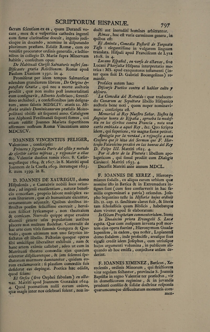 facram fdentiam ex ea , quam Durandi vo¬ cant , mox & e vefpertina cathedra ingenti cum fama? claritudine docuit, ingenio judi¬ cioque in docendo , acumine in difputando plurimum prsltans. Edidit Roma;, cum eo veniiret procurator ordinis generalis, e ledtio- nibus in collegio D. Maris fupra Minervam habitis , confedtum opus: De Habituali Chrifii Salvatoris nojlri fan- ffljicante gratia ReleUionem. Roma; apud Paulum Dianium 1591. in 4. Promiferat per idem tempus Salmantics edendum grandiorem librum , De Origine &-• potejlate Gratia , qui nec a morte audtoris prodiit , qua; non multo poft immortalitati eum confignavit, Alberto Auftriaco, ferenif- fimo archiduci, a confeffionibus jam defigna- tum , anno falutis MDXCIV. statis li. Hi- jloria ordinis Dominicanormn prsfulis Moho- politani obiilfe ait fequenti anno. Catalogum nos Alphonfi Ferdinandi fequuti fumus , cui etiam reliftit Joannes Marieta fuperltitein affirmans noftrum Roms Vincentium anno MDCXCV. IOANNES VINCENTIUS PELIGER, Valentinus , confcripfit: Primera y fegunda Parte dei ejlilo y met odo de efcribir cartas mijivas , y re/ponder a ellas &c. Valentis duobus tomis 1600. 8. Csfar- auguftsque 1604. & 1607. in 8. Matriti apud Joannem de la Cuelta 1609. iterumque 1625. 8. item 1599- in 8. D. IOANNES DE XAUREGUI, domo Hifpalenfis , e Cantabris nobili loco oriun¬ dus , ad ingenii excellentiam , naturs benefi¬ cio concefiam , proprio labore multiplex ea¬ rum literarum , qus ab humanitate dicuntur, ornamentum adjunxit. Quibus dotibus in- ftrudhis poefim feliciffime exercuit , heroi¬ cam fcilicet lyricamque , non theatralem & comicam. Nervolo quippe atque erudito dicendi genere ufus popularium auribus placere non multum ltudebat. Contendit de hac arte cum viris fummis Gongora & Que- vedo , quem ultimum non uno fatyrico in- fedatus efi libello. Pidorias quoque operas {ibi amicifque liberaliter exhibuit , nam & hanc artem eximie callebat, adeo ut cum in Matritenfi theatro comoedia ejus qusdam ederetur difpliceretque , & jam lolemni fpe- dtatorum murmure damnaretur , quidam eo¬ rum exclamaverit: fi plaufum comoediis fuis defiderat eas depingat. Poetica hsc edidit, quod fciam: < EI Orfeo (five Orphei fabulam) en ocia* vas. Matriti apud Joannem Gonzalez 1624. 4. Quod poematium nulli. eorum cedere, qus magis inter nos celebrari folent, non in- 797 do&i aut ineruditi homines arbitrantur. Rimas, hoc efi: varia carminum genera, in quibus efi: EI Aminta , Comedia Pajloril de Torquato Tajfo : elegantiffime in vulgarem linguam translata. Hifpali apud Francifcum de Lyra 1618. in 4. Lucano Efpanol, en verfo de oTtavas, fivd Lucani Pharfalia Hifpana interpretatio me¬ trica : MS. apud exequutores tellamenti (in¬ ter quos fuit D. Gabriel Bocangelinus) re- manfit. Profaica autem hsc: Difcurfo Poetico contra el hablar culto y obfcuro. La Comedia dei Refraido : qus traducen¬ do Cunarum ac Sepultura libello Hifpanico audloris bene noti , quem nuper nominavi¬ mus , confcripta efi. Memorial al Rey Nuejlro Senor. Ilujlra la Jingular honra de EJpaha , aprueba la modef* tia en los eferit os contra Francia , nota una carta embiada a aquel Rey , &c. Quo feripto idem, qui fuperiore, vir magns fams petitur. Apologia por la verdad , 0 rejpuejia a una Cenfura que Je hizo dei Sermon que F. Hor¬ te njio Palavicino predico en las honras dei Rey D. Felipe III. Matriti 1625. 4. Por el Arte de la Pintura : libellum apo¬ logeticum , qui fimul prodiit cum Dialogis Cardueci. Matriti 1633. 4. Deceffit Matriti ante annum MDCL. F. IOANNES DE XEREZ , Hierony- mianus fodalis , ex aliqua earum urbium quae nomine illo in Bstica & in Extremadura in- fignes funt (cum fere confueverit in hac fa¬ milia cognominari a patria) oriundus. Jofe- pho Seguntino tefte in Hijloria hujus ordinis lib. 11. cap. 11. fan&itate clarus fuit, & literis tam fcholafticis quam Biblicis , habebatque dum viveret apud fe elaboratum: In 0)'eam Prophetam commentariolum. Item: In Duodecim priora Evangelii S. Luca capita. Qus cum nufquam inventa poli mor¬ tem ejus opera fuerint, Hieronymum Guada- lupenfem , in eadem , qua nolter, Lupianenfi domo fodalem , inde profecifle, areafque fuas rigaffe credit idem Jofephus , cum utriufque hujus argumenti volumina , in publicum ali¬ quando ab hoc emilTa , conjedturs anfam de¬ derint. F. IOANNES XIMENEZ , Bstlcus, Xe- recienfis , ordinis Minorum , qui ftri&iorem vits regulam fe&antur , provincis S. Joannis Baptifts in regno Valentis ter prsfe&us , vir in domefticorum regimine , & in juvandis prudenti confilio & folids do&rins refponfis quarumcumque difficultatum momentis com- men-