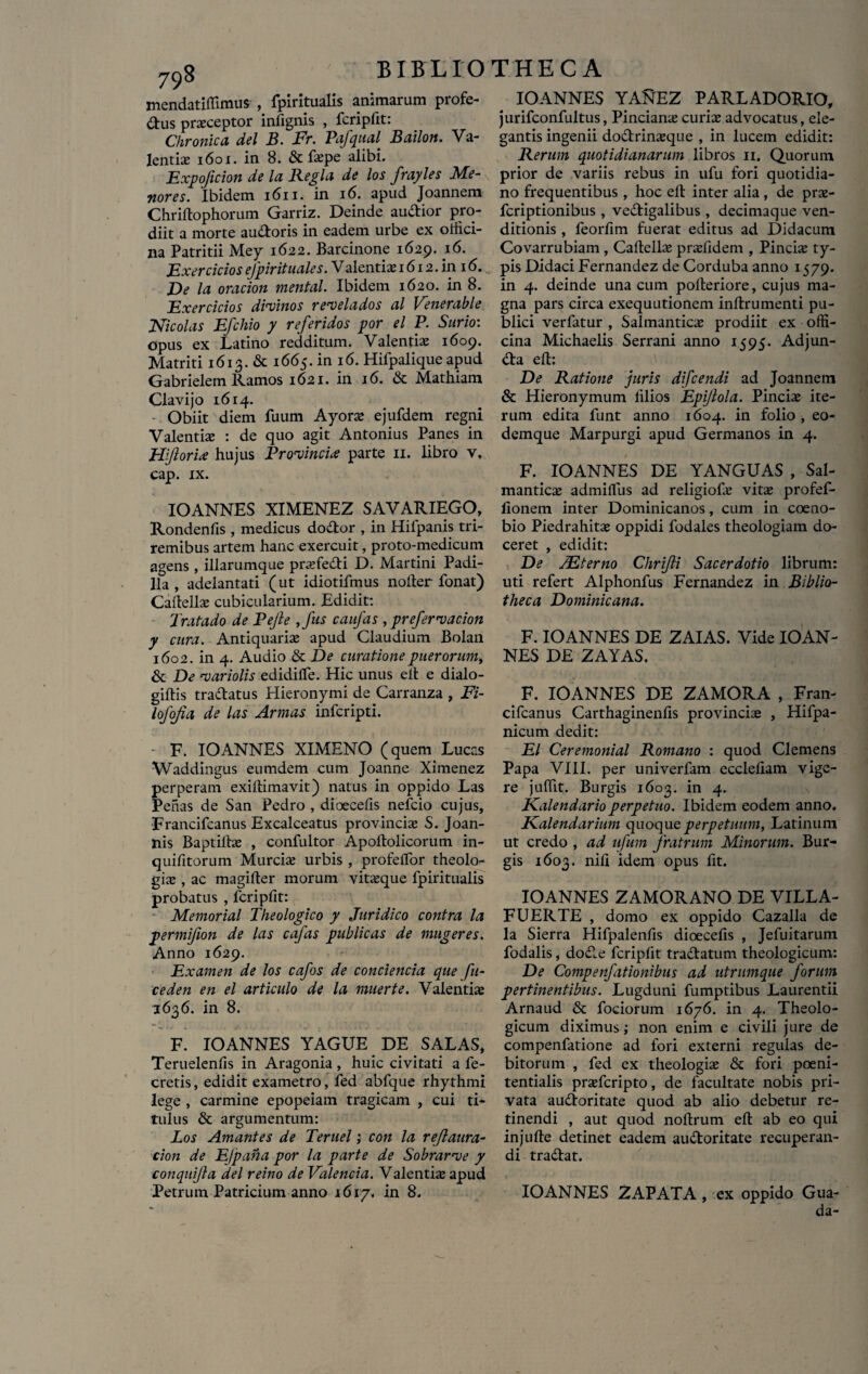 mendatiffimus , fpiritualis animarum profe- dus praeceptor infignis , fcripfit: Chronica dei B. Fr. Pafqual Bailon. Va¬ lenti s 1601. in 8. &fspe alibi. Expojicion de la Regia de los frayles Me¬ riores. Ibidem 1611. in 16. apud Joannem Chriftophorum Garriz. Deinde audior pro¬ diit a morte au&oris in eadem urbe ex offici¬ na Patritii Mey 1622. Barcinone 1629. 16. Exercicios efpirituales. V alentis 1612. in 16..... Ve la oracion mental. Ibidem 1620. in 8. Exercicios divinos revelados al Venerable Nicolas Efchio y referidos por el P. Surio: opus ex Latino redditum. Valentis 1609. Matriti 1613. & 1665. in 16. Hifpalique apud Gabrielem Ramos 1621. in 16. & Mathiam Clavi jo 1614. Obiit diem fuum Ayors ejufdem regni Valentis : de quo agit Antonius Panes in Hiflorix hujus Provincia parte 11. libro v, cap. ix. IOANNES XIMENEZ SAVARIEGO, Rondenfis , medicus dodor , in Hilpanis tri¬ remibus artem hanc exercuit, proto-medicum agens, illarumque prsfedi D. Martini Padi- lla , adelantati (ut idiotifmus nolter fonat) Caitells cubicularium. Edidit: Tratado de Pejle ,fus caufas , prefervacion y cura. Antiquaris apud Claudium Bolan 1602. in 4. Audio & De curatione puerorumy & De variolis edidilfe. Hic unus ell e dialo- giltis tradatus Hieronymi de Carranza , Fi- lofojia de las Armas infcripti. F. IOANNES XIMENO (quem Lucas Waddingus eumdem cum Joanne Ximenez perperam exiftimavit) natus in oppido Las Pehas de San Pedro , dioecefis nefcio cujus, Francifcanus Excalceatus provincis S. Joan- nis Baptilts , confultor Apoftolicorum in- quifitorum Murcis urbis , profeffor theolo¬ gis , ac magifter morum vitsque fpiritualis probatus , fcripfit: Memorial Theologico y Juridico contra la permifion de las cafas publicas de mugeres. Anno 1629. Examen de los cafos de concienda que fu¬ ce den en el articulo de la muerte. Valentis 1636. in 8. F. IOANNES YAGUE DE SALAS, Teruelenfis in Aragonia, huic civitati a fe- cretis, edidit exametro, fed abfque rhythmi lege , carmine epopeiam tragicam , cui ti¬ tulus & argumentum: Los Amantes de Teruel; con la reflaura- cion de EJpana por la parte de Sobrarve y conquifla dei reino de Valenda. Valentis apud Petrum Patricium anno 1617. in 8. IOANNES YAREZ PARLADORIO, jurifconfultus, Pincians curis advocatus, ele¬ gantis ingenii dodrinsque , in lucem edidit: Rerum quotidianarum libros 11. Quorum prior de variis rebus in ufu fori quotidia¬ no frequentibus , hoc eft inter alia, de prs- fcriptionibus , vedigalibus , decimaque ven¬ ditionis , feorfim fuerat editus ad Didacum Covarrubiam, Caftells prsfidem , Pineis ty¬ pis Didaci Fernandez de Corduba anno 1579. in 4. deinde una cum pofteriore, cujus ma¬ gna pars circa exequutionem inftrumenti pu¬ blici verfatur , Salmantics prodiit ex offi¬ cina Michaelis Serrani anno 1595. Adjun- da ell: De Ratione juris difeendi ad Joannem & Hieronymum filios Epijlola. Pineis ite¬ rum edita funt anno 1604. in folio , eo- demque Marpurgi apud Germanos in 4. F. IOANNES DE YANGUAS , Sal¬ mantics admiffiis ad religiofs vits profef- fionem inter Dominicanos, cum in coeno¬ bio Piedrahits oppidi fodales theologiam do¬ ceret , edidit: De JEterno Chrijli Sacerdotio librum: uti refert Alphonfus Fernandez in Biblio¬ theca Dominicam. F. IOANNES DE ZAIAS. Vide IOAN¬ NES DE ZAYAS. F. IOANNES DE ZAMORA , Fran¬ cifcanus Carthaginenfis provincis , Hifpa- nicum dedit: El Ceremonial Romano : quod Clemens Papa VIII. per univerfam ecclefiam vige¬ re juffit. Burgis 1603. in 4. Kalendarioperpetuo. Ibidem eodem anno. Kalendarium quoque perpetuum, Latinum ut credo , ad ufum fratrum Minorum. Bur¬ gis 1603. nili idem opus fit. IOANNES ZAMORANO DE VILLA- FUERTE , domo ex oppido Cazalla de la Sierra Hifpalenfis dioecefis , Jefuitarum fodalis, dode fcripfit tradatum theologicum: De Compenfationibus ad utrumque forum pertinentibus. Lugduni fumptibus Laurentii Arnaud & fociorum 1676. in 4. Theolo¬ gicum diximus; non enim e civili jure de compenfatione ad fori externi regulas de¬ bitorum , fed ex theologis & fori poeni- tentialis prsfcripto, de facultate nobis pri¬ vata audoritate quod ab alio debetur re¬ tinendi , aut quod noftrum ell ab eo qui injulle detinet eadem audoritate recuperan¬ di tradat. IOANNES ZAPATA, ex oppido Gua-