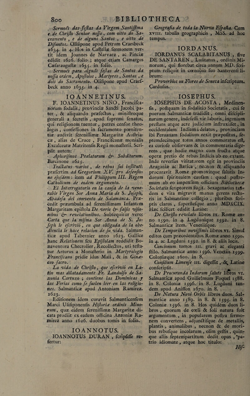 Sermoes das fejlas da Virgem Santiffima e de Chrifto Senhor nofjo , com oitio do Sa¬ cramento , e de alguns Santos , e oitto de Difuntos. Olifipone apud Petrum Craesbeck -1634. in 4. Hos in Caftellas fermonem ver¬ tit idem Joannes de Narvaez , ac Pinciae edidit 1626. folio ; atque etiam Camargus Osfarauguftas 1635. in folio. Sermoes para dignas fejlas de Santos da noffa ordem, Apojlolos , Martyres , Santas , e dois do Sacramento. Olifipone apud Craef- beck anno 1635. in 4. IO ANNETINUS. F. IO ANNETINUS NINO , Francifca- norum fodalis, provincias San&i Jacobi pa¬ ter , & aliquando prasfe&us , minifiroque generali a lecretis , apud fupremi fenatus, qui religionem tuentur , patres cenfor theo¬ logus , confeffiones in facramento poeniten¬ tias audivit ferenifiimas Margaritas Auftria- cas , alias de Cruce , Francifcanas monialis Excalceatas Matritenfis Regii monafterii. Scri- pfit autem: Aphorifmos Prolatorum & Subditorum. Barcinone 1625. Tractatus 'varios , de rebus fui infitutv. prasfertim ad Gregorinm XV. pro defenfio- ne ejufdem : item ad Philippum III. Regem Catholicum de eodem argumento. EI Interrogatorio en la caufa de la vene- rable Virgen Sor Anna Maria de S. Jofephy Abadefi dei convento de Salamanca. Prae¬ cedit prasambula ad fereniffimam Infantem Margaritam epifiola De veris Cr faljis vijio- nibus 6- revelationibus. Subiequitur vero: Carta que la mifma Sor Anna de S. Jo- feph le efcrivio , en que obligada de la obe- diencia le hace relacion de fu vida. Salman- ticas apud Tabernier anno 1623. Gallice hanc Relationem feu Epijlolam reddidit Bo- naventura Checrolier, Recolledtus, uti tefta- tur Arturus a Monafterio in Martyrologio Francijcano pridie idus Maii, & in Gina- ceo facro. La vida de Chrifto, que efcrivio en La- tin mas dilatadamente Er. Landulfo de Sa- cconia Cartuxo ; contiene las Dominicas y las Ferias como fe fuelen leer en las religio¬ nes. Salmanticas apud Antoniam Ramirez. l623’ . Editionem idem curavit Salmanticenfem Marci Ulifiponenfis Hijlorio ordinis Mino¬ rum , ques eidem ferenifiimas Margaritas di¬ cata prodiit ex eadem officina Antonias Ra¬ mirez anno 1626. duobus tomis in folio. IOANNOTUS. IOANNOTUS DURAN , fcripfifle re¬ fertur: Geografia de toda la Naeva Efpana. Cum xvm. tabulis geographicis , MSS. ad hoc tempus. IORDANUS. - IORDANUS SCALABITANUS , live DE SANTAREN , Lufitanus , ordinis Mi¬ norum , qui florebat circa annum MD. fcri- ptum reliquit in coenobio fuo Santerenli li¬ brum: . / Proverbios ou Flores de Seneca infcriptum. Cardofus. IOSEPHUS. IOSEPHUS DE ACOSTA , Medinen- lis , poftquam in fodalitio Societatis , cui fe puerum Salmanticas tradidit, omni difcipli- narum genere, indefeffi vir laboris, ingenium preftans atque acre judicium inftruxilfet, in occidentalem Indiam »delatus , provinciam ibi Peruanam fodalium rexit praspofitus, fe- ptemdecimque totos annos commoratus efl, ea curiofe obfervans & in commentaria dige¬ rens , quas hodie magno cum fru&u atque operas pretio de rebus Indicis ab eo extant. Inde reverfus vifitatorem egit in provinciis Aragonias ac Bastica , necnon & aliquando procuravit Rom^s promovitque falutis In¬ dorum fpiritualem caufam : quod poftre- mura ab eo impenfum officium Bibliotheca Sodetatis fcriptorem fugit. Sexagenarius taft- dem e vita migravit munus gerens re&o- ris in Salmantino collegio , pluribus fcri- ptis clarus , fuperftefque anno MDXCIX. Haec lcilicet edidit Latine: De Chrifto revelato libros ix. Romse an¬ no 1590. in 4. Lugdunique 1592. in 8. Salmanticas item. Venetiifque. De Temporibus novijfimis libros vi. Simul editos cum praecedentibus Romae anno 1590. in 4. ac Lugduni 1592. in 8. & aliis locis. Concionum tomos 111. gravi ac eleganti ftilo. Salmanticas anno 1596. Venetiis 1599. Coloniaeque 1600. in 8. Conftlium Limenfe m. digeflit , Latine confcripfit. . De Procuranda Indorum falute libros vr. Salmanticas apud Guilielmum Foquel 1588. in 8. Colonias 1596. in 8. Lugduni tan¬ dem apud Aniffon 1670. in 8. De Natura Novi Orbis libros duos. Sal¬ manticas anno 1589. in 8. & 1595. in 8. Colonias 1596. in 8. Hos quidem duos li¬ bros , quorum de coeli & foli natura fuit argumentum., in popularem poftea fermo¬ nem convertens , adjun&ifque de metallis, plantis , animalibus , necnon & de mori¬ bus rebufque incolarum , olim geftis , quin¬ que aliis feptempartitum dedit opus , pa¬ trio idiomate , atque hoc titulo: