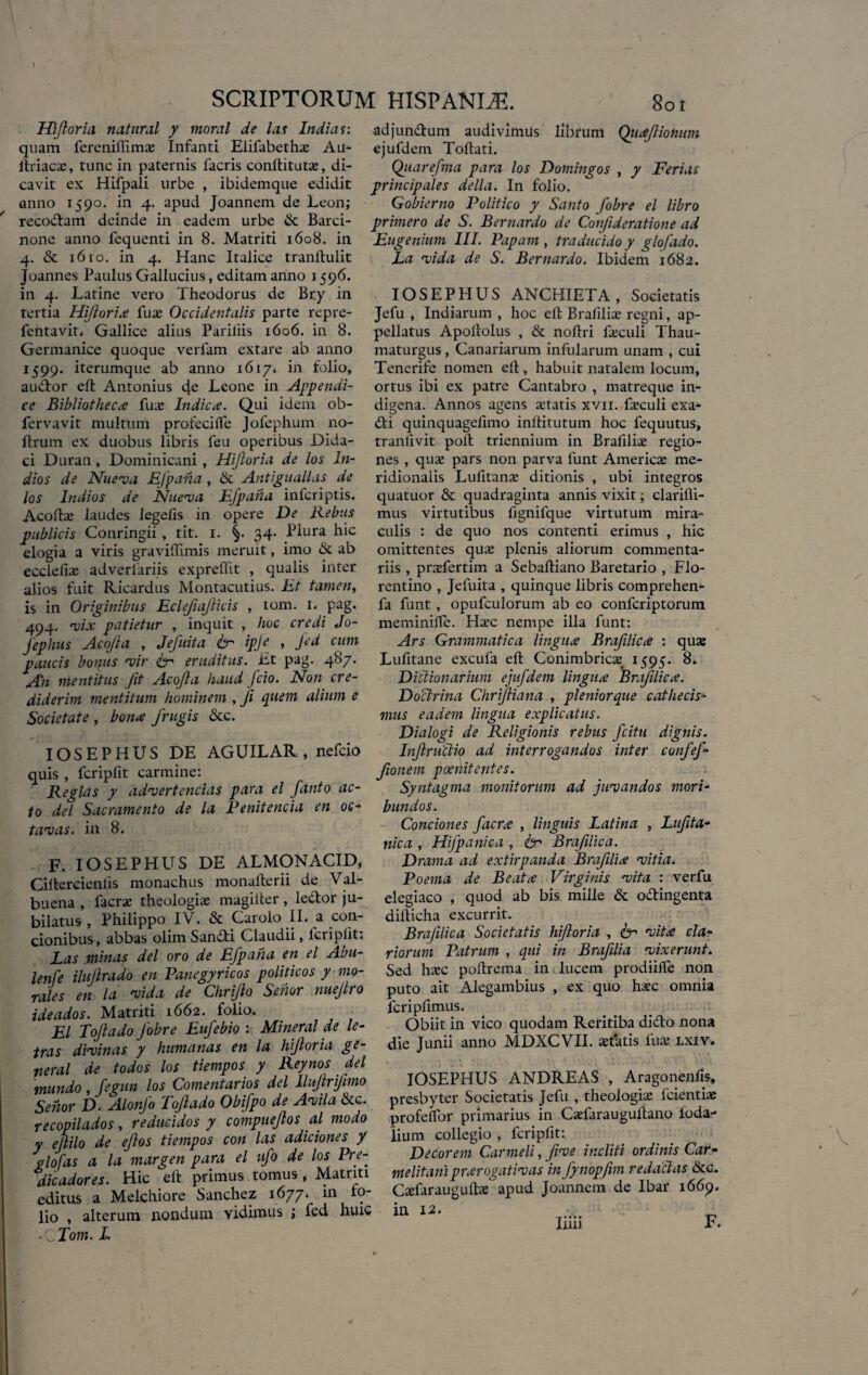 Hljloria natural y tnoral de la? India?: quam fereniffim# Infanti Elifabeth# Au- ftriac#, tunc in paternis facris conftitut#, di¬ cavit ex Hifpali urbe , ibidemque edidit anno 1590. in 4. apud Joannem de Leon; recodam deinde in eadem urbe de Barci¬ none anno fequenti in 8. Matriti 1608. in 4. & 1610. in 4. Hanc Italice tranllulit Joannes Paulus Gallucius, editam anno 1596. in 4. Latine vero Theodorus de Bry in tertia Hifloria fu# Occidentalis parte repre- fentavit, Gallice alius Paliliis 1606. in 8. Germanice quoque verfam extare ab anno 1599. iterumque ab anno 1617. in folio, audor eft Antonius cfe Leone in Appendi¬ ce Bibliotheca fu# Indica. Qui idem ob- fervavit multum profecilfe Jolephum no- ftrum ex duobus libris feu operibus Dida- ci Duran, Dominicani, Hifloria de los In- dios de Nueva EJpana, & Antiguallas de los Indios de Nueva EJpana infcriptis. Acoft# laudes lege/is in opere De Rebus publicis Conringii , tit. 1. 34. Plura hic elogia a viris graviftimis meruit, imo & ab ecclefi# adverfariis exprellit , qualis inter alios fuit Ricardus Montacutius. Et tamen, is in Originibus Eclejiajlicis , tom. i. pag. 494. vix patietur , inquit , hoc credi Jo- Jephus Aco/ia , Jefuita & ipje , Jed cum paucis bonus fvir fer eruditus. Et pag. 487. An mentitus Jit Acojla haud fcio. Non cre¬ diderim mentitum hominem , fi quem alium e Societate , bona frugis &c. IOSEPHUS DE AGUILAR , nefcio quis , fcripfit carmine: Regias y advertendas para el fanto ac¬ to dei Sacramento de la Renitenda en oc¬ tavas. in 8. F. IOSEPHUS DE ALMONACID, Ciftercienfts monachus monafterii de Val- buena , facr# theologi# magilter , ledor ju- bilatus , Philippo IV. & Caroio II. a con¬ cionibus, abbas olim Sandi Claudii, lcripiit; Eas minas dei oro de Efpaha en el Abu- lenfe ilujlrado en Panegyricos politicos y mo¬ rales en la vida de Chriflo Senor nuejtro ideados. Matriti 1662. folio. f El Tojlado Jobre Eufebio : Mineral de le- tras divinas y humanas en la hifloria ge- neral de todos los tiempos y Reynos dei mundo , fegun los Comentarios dei Ilufrifimo Senor D. Alonfo Toftado Obifpo de Avila &c. recopilados, reducidos y compuejlos al modo y ejlilo de efos tiempos con las adiciones y glofas a la margen para el ufo de los Pre- dicadores. Hic eft primus tomus, Matriti editus a Melchiore Sanchez 1677. in fo¬ lio , alterum nondum vidimus ; fed huic A Tom. E adjundum audivimus librum Qiiafiohum cjufdem Toftati. Quarefma para los Domingos , y Ferias principales de lia. In folio. Gobierno Politico y Santo fobre el libro primero de S. Bernardo de Confderatione ad Eugenium III. Papam , traducido y glofado. La vida de S. Bernardo. Ibidem 1682. IOSEPHUS ANCHIETA , Societatis Jefu i Indiarum , hoc ell Bralili# regni, ap¬ pellatus Apollolus , & noftri f#culi Thau- maturgus, Canariarum infularum unam , cui Tenerife nomen ell, habuit natalem locum, ortus ibi ex patre Cantabro , matreque in¬ digena. Annos agens artatis xvn. f#culi exau¬ di quinquagelimo inltitutum hoc fequutus, tranfivit poli triennium in Brafili# regio¬ nes , qu# pars non parva funt Americ# me¬ ridionalis Lufitan# ditionis , ubi integros quatuor & quadraginta annis vixit; clarifti- mus virtutibus fignifque virtutum mira¬ culis ; de quo nos contenti erimus , hic omittentes qu# plenis aliorum commenta¬ riis , pr#fertim a Seballiano Baretario , Flo¬ rentino , Jefuita , quinque libris comprehen- fa funt, opufculorum ab eo confcriptorum meminilfe. H#c nempe illa funt: Ars Grammatica lingua Braflica : qu# Lufitane excufa eft Conimbric# 1595. 8. Diclionarium ejufdem lingua Braflica. Doctrina Chrifliana , pleniorque cathecis- mus eadem lingua explicatus. Dialogi de Religionis rebus fcitu dignis. Infniclip ad interrogandos inter confef- fonem poenitentes. Syntagma monitorum ad juvandos mori¬ bundos. Conciones facra , linguis Latina , Lufita- nica , Hifpanica , fer Braflica. Drama ad extirpanda Brafilia vitia. Poema de Beata Virginis vita : verfu elegiaco , quod ab bis mille & odingenta difticha excurrit. Brajilica Societatis hifloria , 6- vita cla¬ riorum Patrum , qui in Brafilia vixerunt. Sed h#c poftrema in lucem prodiilfe non puto ait Alegambius , ex quo h#c omnia fcripfimus. Obiit in vico quodam Reritiba dido nona die Junii anno MDXCVII. #t*atis fu# lxiv. IOSEPHUS ANDREAS , Aragonenfis, presbyter Societatis Jefu , theologi# fcienti# profeffor primarius in C#faraugullano loda- lium collegio , fcripfit: Decorem Carmeli, fve incliti ordinis Car- melitamprarogativas in fynopfm redactas &c. C#farauguft<# apud Joannem de Ibar 1669. in 12. _ liiii F.