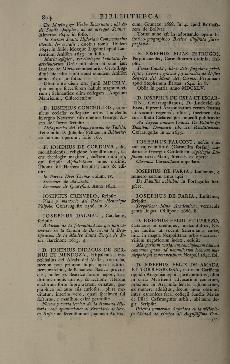 De Maria, & Verbo Incarnato : abi & de Sanfto Jofepho , ac de utroque Joamie. Almeriae 1640. in folio. In Sacram Juditli Hijloriam Commentarius literalis & moralis : duobus tomis. Ibidem 1641. in folio. Moxque Lugduni apud Lau¬ rentium Aniffon 1653. in folio. Maria effigies , revelatioque Trinitatis & attributorum Dei : nili idem fit cum jam laudato de Maria commentario. Certe Lug¬ duni hic editus fuit apud eumdem Anilfon anno 1651. in folio. Obiit ante diem xri. Junii MDCXLV. quo nempe fucceflorem habuit magnum vi¬ rum , Salmanticae olim collegam , Angelum Manricum , Ciftercienfem. D. IOSEPHUS CONCHILLOS, cano¬ nicus ecclefix collegiatae urbis I udelenfis in regno Navarrx, fub nomine Georgii Al- ceo de Torres fcripfit: Defagravios dei Propugnaculo de Tudela. Telte mihi D. Jofepho Pellizer in Bibliothe¬ ca fuorum operum , folio 160. F. IOSEPPIUS DE CORDOVA , do¬ mo Abulenfis , religione Auguflinianus , fa- crae theologiae magiller , audtore mihi eo, qui fcripfit Alphabethum hujus ordinis, Thoma de Herrera fcripfit , imo & edi¬ dit: In Partes Divi Thomx volum. iv. Sermones de Adviento. Sermones de Qitarefma. Anno 1642. IOSEPHUS CRES VELO, fcripfit: Vi da y martyrio dei Padre Henrrique Valpolo. Caefaraugufiae 1596. in 8. IOSEPHUS DALMAU , Catalanus, fcripfit: Relacion de la folemnidad con que han ce¬ lebra do en la Ciudad de Barcelona la Bea- tificacion de la Madre Santa Terefa de Je- fus. Barcinone 1615. 4. D. IOSEPHUS DIDACUS DE BER- NUI ET MENDOZA , Hifpalenfis , ma- refchallus dei Alcala dei Valle , toparcha, necnon poft priorem hujus operis editio¬ nem marchio , de Benamexi Baeticae provin¬ ciae , nolter ex Beatrice forore nepos , eru¬ ditionis omnis amans , & ledlione veterum audlorum forte fupra aetatem ornatus , geo¬ graphicae rei ante alia curiofus , plura me¬ ditatur ; interim vero , quafi lpecimen fui fadhirus , e manibus exire permiffit: Nuevay varia leccion de la Romana Hif- toria, con apuntaciones al Breviario de Sex¬ to Rufo : ad fereniffunum Joannem Auftria- cum. Granatae 1668. in 4. apud Balthafa- rem de Bolivar. Totus nunc efl: in adornando opere hi- fiorico-geographico Bxticae ilhflratx Jdcro- profanx. F. IOSEPHUS ELIAS ESTRUGOS, Perpinianenfis, Carmelitarum ordinis , fcri¬ pfit: Fenix Catala', libre deis fmgulars privi- legis , favors , gracias , y miracles de Nofra Senyora dei Mont dei Carme. Perpiniani apud Stephanum Bartau 1644. in 8. Obiit in patria anno MDCXLV. D. IOSEPHUS DE EXEA ET ESCAR- TIN , Caefarauguftanus , D. Ludovici ab Exea , fupremi Aragonicarum rerum fenatus u.t vocant regentis , filius , fpecimen da¬ turus ftudii Caelareo juri impenfi publicavit: Ad Legem unicam Codicis De Palatiis & Domibus Dominicis lib. xi. Recitationem. Cxfarauguilae in 4. 16.55. IOSEPHUS FALCONI , nefcio quis aut cujus inflituti (Carmelita forfan) lau¬ datur a Georgio Cardofo in Agiologio Lu- fitano xxxi. Maii, litera f. ex opere: Chronica Carmelitana appellato. IOSEPHUS DE FARIA, Lufitanus, e numero eorum unus qui De Familiis nobilibus in Portugallia fcri- pfere. IOSEPHUS DE FARIA, Lufitanus, fcripfit: Terpfichore Mufa Academica : vernacula gentis lingua. Olifipone 1666. 8. D. IOSEPHUS FELIU ET CEREZO, Catalanus ut credimus , jurifconfultus, Re¬ gius auditor ut vocant Salernitanae curiae, hinc in magna Neapolitanae urbis vicaria ci¬ vilium negotiorum judex , edidit: Margaritam variarum conclufionum tam ad commune quam ad nonnullorum locorum mu¬ nicipale jus concernentium. Neapoli 1641. fol. D. IOSEPHUS FELIX DE AMADA ET TORREGROSSA, natus in Carinena oppido Aragoniae regni, jurifconfultus , olim in curia Matritenfi advocationi caufarum, praecipue in Aragoniae fenatu agitandarum, ex munere addidlus , locum inde obtinuit inter canonicos facri collegii Sandix Mariae de Pilari Caefarauguftae urbis , ubi nunc de¬ git. Scripfit: Palejlra numerofa Aufriaca en la victor i0- fi Ciudad de Huefca al Augujlijfimo Con- Jfor-
