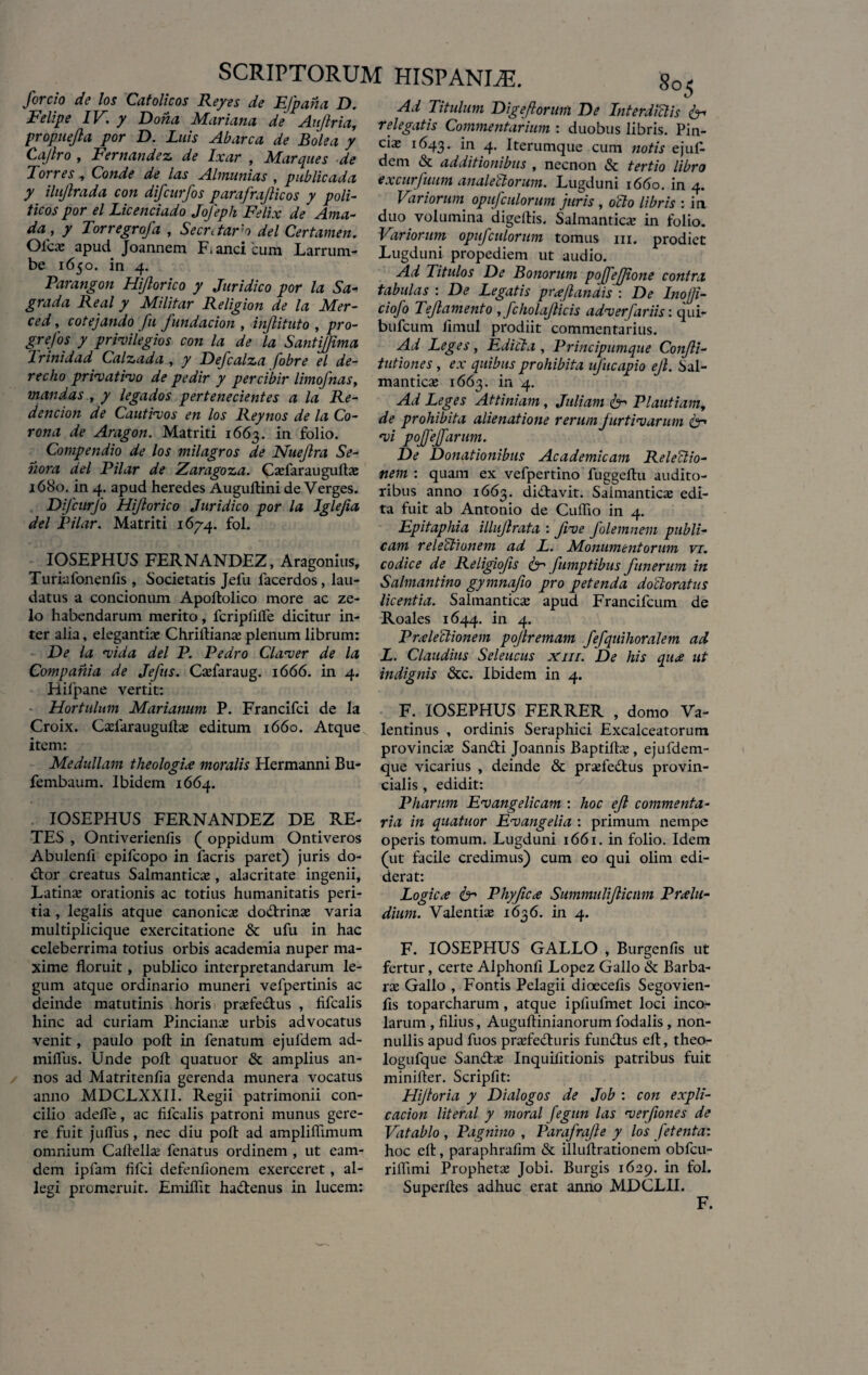 forcio de los Catolicos Reyes de EJpaha D. Felipe IV. y Dona Mariana de Aujlria, propnejla por D. Luis Abarca de Bolea y Ca/lro , Fernandez de Ixar , Marques de Torres , Conde de las Almunias , publicada y ilujlrada con difcurfos parafraficos y poli- ticos por el Licenciado JoJeph Felix de Ama- da , y Torregrofa , SecrAarm dei Certamen. Olea; apud Joannem F. anci'cura Larrura- be 1650. in 4. Parangon Hijlorico y Juridico por la Sa- grada Real y Militar Religion de la Mer¬ ced , cotejando fu fundacion , injlituto , pro- grefos y privilegios con la de la Santijfima Trinidad Calzada , y Defcalza fobre el de- recho privativo de pedir y percibir limofnas, mandas , y legados pertenecientes a la Re- dencion de Cautivos en los Reynos de la Co¬ rona de Aragon. Matriti 1663. *n folio* Compendio de los milagros de Nueftra Se¬ no ra dei Pilar de Zaragoza. Cxfarauguftx 1680. in 4. apud heredes Augullini deVerges. Difcurfo Hijlorico Juridico por la Jglejia dei Pilar. Matriti 1674. fol. IOSEPHUS FERNANDEZ, Aragonius, Turiafonenfis , Societatis Jefu lacerdos, lau¬ datus a concionum Apoftolico more ac ze¬ lo habendarum merito, fcriplilTe dicitur in¬ ter alia, elegantia: Chriflianx plenum librum: De la vida dei P. Pedro Claver de la Compania de Jefus. Cxfaraug. 1666. in 4. Hilpane vertit: Hortulum Marianum P. Francifci de la Croix. Cxfarauguftx editum 1660. Atque item: Medullam theologix moralis Hermanni Bu- fembaum. Ibidem 1664. IOSEPHUS FERNANDEZ DE RE¬ TES , Ontiverienfis ( oppidum Ontiveros Abulenfi epifeopo in facris paret) juris do- <ftor creatus Salmanticx, alacritate ingenii, Latina; orationis ac totius humanitatis peri¬ tia , legalis atque canonica; do&xinx varia multiplicique exercitatione & ufu in hac celeberrima totius orbis academia nuper ma¬ xime floruit , publico interpretandarum le¬ gum atque ordinario muneri vefpertinis ac deinde matutinis horis prxfe&us , fifcalis hinc ad curiam Pincianx urbis advocatus venit, paulo pofl: in fenatum ejuldem ad- mifliis. Unde pofl: quatuor & amplius an¬ nos ad Matritenfia gerenda munera vocatus anno MDCLXXII. Regii patrimonii con¬ cilio adefle, ac fifcalis patroni munus gere¬ re fuit jufliis, nec diu pofl: ad ampliflimum omnium Caftellx fenatus ordinem , ut eam- dem ipfam fifei defenfionem exerceret, al¬ legi promeruit. Emiflit ha&enus in lucem: 8°5 Ad Titulum Digeforum De Interdictis & relegatis Commentarium : duobus libris. Pin- cix 1643. ln 4’ Iterumque cum notis ejuf- dem & additionibus , necnon & tertio libro excurfuum analectorum. Lugduni 1660. in 4. Variorum opuf culorum juris , octo libris : in duo volumina digeflis. Salmanticx in folio. Variorum opuf culorum tomus m, prodiet Lugduni propediem ut audio. Ad Titulos De Bonorum pojfejjione contra tabulas : De Legatis praefandis : De Inofi- ciofo Tef amento , fcholaficis adverfariis: qui- bufeum finiul prodiit commentarius. Ad Leges, Edicta , Principumque Confi- tutiones, ex quibus prohibita ufucapio ef. Sal¬ manticx 1663. in 4. Ad Leges Attiniam, Juliam fer Plautiam, de prohibita alienatione rerum furtivarum fer vi poffeffarum. De Donationibus Academicam Relectio- nem : quam ex vefpertino fuggeftu audito¬ ribus anno 1663. di&avit. Salmanticx edi¬ ta fuit ab Antonio de CulTio in 4. Epitaphia illufrata : fve folemnem publi¬ cam relectionem ad L. Monumentorum vi. codice de Religiofis fer fumptibus funerum in Salmantino gymnafio pro petenda docloratus licentia. Salmanticx apud Francifcum de Roales 1644. in 4. Prxleclionem pojlremam fefquihoralem ad L. Claudius Seleucus xm. De his qux ut indignis &c. Ibidem in 4. F. IOSEPHUS FERRER , domo Va- lentinus , ordinis Seraphici Excalceatorum provincix Sandfi Joannis Baptiftx, ejufdem- que vicarius , deinde & prxfedbus provin¬ cialis , edidit: Pharum Evangelicam : hoc ef commenta¬ ria in quatuor Evangelia : primum nempe operis tomum. Lugduni 1661. in folio. Idem (ut facile credimus) cum eo qui olim edi¬ derat: Logic x fer Phy fex Summulficum Prxlu- dium. Valentix 1636. in 4. F. IOSEPHUS GALLO , Burgenfis ut fertur, certe Alphonfi Lopez Gallo & Barba- rx Gallo , Fontis Pelagii dioecefis Segovien- fis toparcharum, atque ipfiufmet loci inco¬ larum , filius, Auguftinianorum fodalis, non¬ nullis apud fuos prxfedturis fundlus eft, theo- logufque San&x Inquifitionis patribus fuit minifter. Scripfit: Hijtoria y Dialogos de Job : con expli- cacion literal y moral fegun las verfones de Vatablo , Pagnino , Parafrafe y los fetenta: hoc eft, paraphrafim & illuftrationem obfcu- rilfimi Prophetx Jobi. Burgis 1629. in fol. Superftes adhuc erat anno MDCLII. F. J