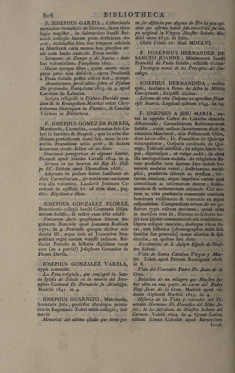 F. IOSEPHUS GARZIA , Ciftercienfis monachus monaflerii de Herrera , lacra; theo¬ logia; magifter , in Salmantino Sanfti Ber- nardi collegio facram prius dodrinam do¬ cuit , eccleliafles hinc fuo tempore celebris in Matritenli curia munus hoc pluribus an¬ nis cum laude exercuit. Foras em i fit: Sermones de Tiempo y de Santos : duo¬ bus voluminibus. Pampilone 1622. Hujus quoque liber , quem morte occu¬ patus pone non abfolvit , opera Prudentii a Plaza fodalis poftea editus fuit , nempe: Annotationes predicables fobre el PJalmo De profundis. Pampelone 1623. in 4. apud •Carolum de Labayen. Scripta reliquilfe in Pfalmos Datidis qua¬ dam & in Euangelium Matthaei refert Chry- foitomus Henriquez in Phoenice, & Carolus Vifchius in Bibliotheca. F. IOSEPHUS GOMEZ DE PORRES, Matritenlis, Carmelita, concionatus fuit Ca¬ lari in Sardinia & Neapoli , qua in urbe flu- diorum profe&nram domi fuo, nunc in coe¬ nobio Proneltino urbis gerit , & facram fcientiam docet. Edita; ab eo funt: Orationes panegyricas de algunos Santos. Neapoli apud heredes Cavalli 1604. in 4. Sermon en las honrras dei Rey D. Feli- pe IV. Ibidem apud Thomalfum 1666. Adornata in prelum habet Sanclorale or¬ dinis Carmelitarum , 6- 'variarum concionum tria alia volumina. Laudavit Joannem Ca- ramuel in epiflola xv. ad eum data , pag. 667. Rhythmice illius. IOSEPHUS GONZALEZ FLOREZ, Bononienfis collegii Sandi Clementis Plifpar norum fodalis, & redor cum elfet edidit: Variarum Juris quxjlionum librum lin¬ gularem. Bononia; apud Joannem Rolfiuni 1571. in 4. Profuilfe quoque dicitur aca- demio illi , atque inde ad Tranenfem Nea¬ politani regni curiam venilfe judicem. Bal- thafar Porreno in hilloria iEgidiana vocat eum (an a patria?) Jofephum Gonzalez de Flores Daviia. IOSEPHUS GONZALEZ VARELA, typis commilit: La Pyra religiofa , que confagro la San¬ ta Iglefia de Toledo en la muerte dei Sere- nifimo Cardenal D. Fernando fu Arzobifpo. Madriti 1641. in 4. IOSEPHUS GUARNIZO , Matritenfis, Societatis Jcfu , profelfor theologus prima¬ rius in Eugeniano Toleti urbis collegio , for¬ mavit: Memorial dei ultimo ejlado que tiene pa¬ ra fer difinida por dogma de Fee la pia opi- nion que ajirma haber fido concebida Jin cul¬ pa original la Virgen Nueflra Sehora. Ma¬ driti anno 1652. in folio. Obiit Toleti xv. Maii MDCLVI. F. IOSEPHUS HERNANDEZ DE SANCTO JOANNE , Minimorum Sandi Francifci de Paula fodalis, edidilfe dicitur: Theulugia moral de los Preceptos dei De¬ calogo. IOSEPHUS HERNANDIDA , nefeio quis , laudatus a Petro de Alba in Militia Conceptionis, fcriplilfe dicitur: Librum de 'vita Deipara ex operibus Fran«■ cifci Suarez. Lugduni editum 1643. in 24. F. IOSEPHUS A JESU MARIA , na¬ tus in oppido Caltro de Caldelas dioecelis Alturicenlis , Carmelitarum Reformatorum fodalis , cujus ordinis facramentuin dixit in coenobio Matritenfi, aliis Paflranenfi. Olim, dum laicus elfet , D. Francifcus de Quiroga nuncupabatur , Gafparis cardinalis de Qui¬ roga, Toletani antillitis , ex aliquo latere ne¬ pos , dignitafque , ut vulgo audit, in alma illa metropolitana ecclelia. At religiofum fla¬ tum profeffus vere facrum Deo induit ho¬ minem nudatus veteri, do&rinoque multi¬ plici , profertim falutari ac myftico , vir¬ tutum omnium, atque imprimis earum quas coenobitam ac reformatum decent , funda¬ mentum & ornamentum adjunxit. Cui mo¬ rum ac. vita; proflantia; communis omnium hominum exiflimatio & veneratio ex oquo refpondebat. Compendium rerum ab eo ge- flarum typis editum novimus , quod cum in manibus non fit, libenter eo ledlores hu¬ jus tam jejuno commemorationis remittimus. Opera reliquit moriens, deditque vivus fo¬ ras , tam hiflorica (chronographus enim fuit familio fuo generalis) quam afcetica & fpi- ritualia, ex quibus hoc funt: Excelencias de S. JoJeph Efpofo de Nuef- tra Sehora. Vi da de Santa Catalina Virgen y Mar¬ tyr. Toleti apud Petrum Rodriguez 1608. in 8. Vi da dei Venerable Padre Fr. Juan de la Cruz. Relacion de un milagro que Nuejlro Se¬ rior obra en una parte de carne dei Padre Fray Juan de la Cruz. Madriti apud vi¬ duam Alphonfi Martini 1615. in 4. Hi/loria de la Vida y 'virtudes dei Ve¬ nerable Hermano Fr. Francifco dei Niiio Je- Jiis , de los defcalzos de Nuejha Sehora dei Carmen. Vclefii 1624. in 4. Quam Latine editam fcimus Colonio apud Bernardum Gual-