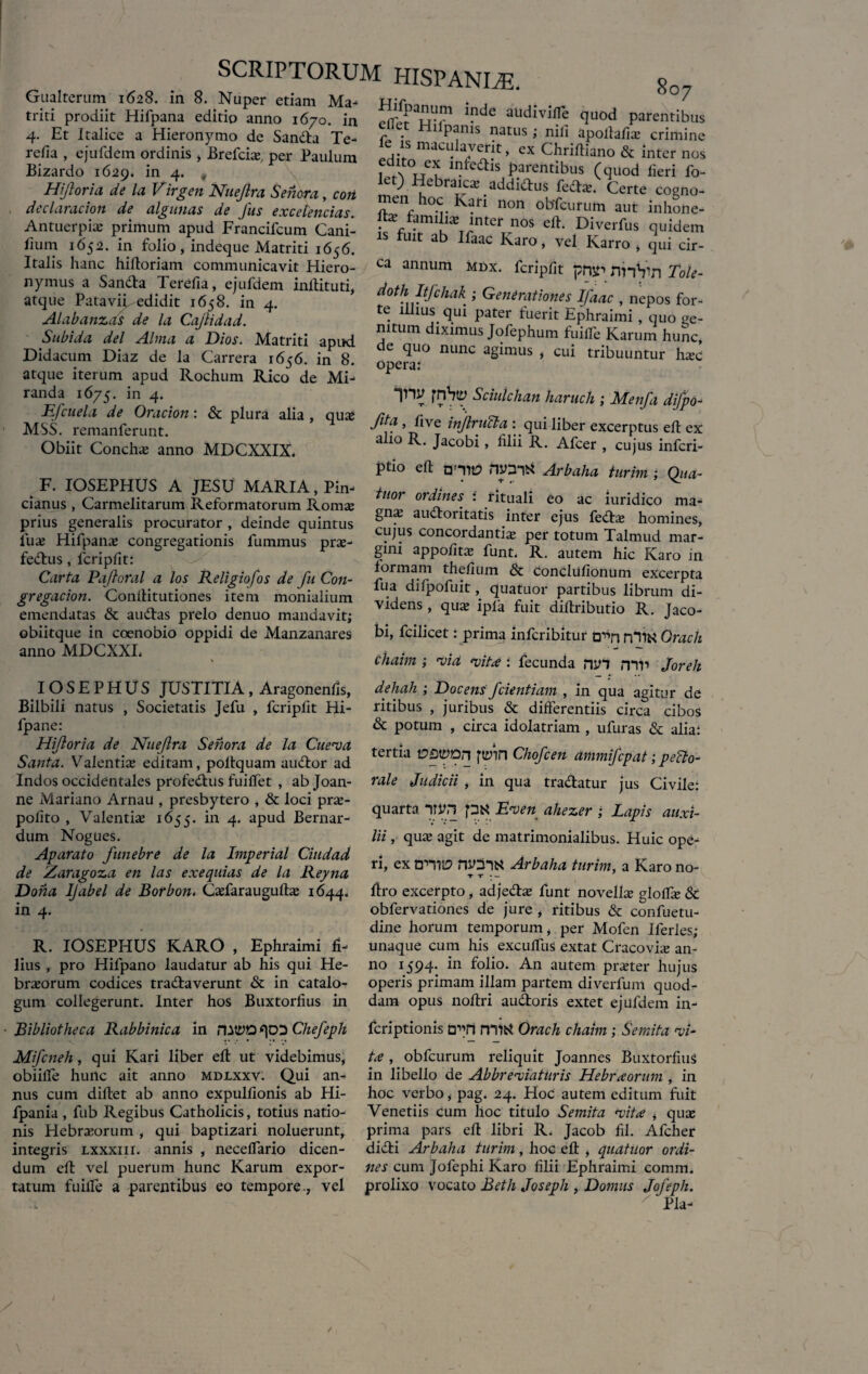 8 O 7 Gualterum 1628. in 8. Nuper etiam Ma- • . triti prodiit Hifpana editio anno 1670. in efThr 1!ldc aU<*ivifle quod parentibus .. - - 7 HllPams natus; nili apolfafia; 4. Et Italice a Hieronymo de Sanda Te- refia , ejufdem ordinis > Brefcia;, per Paulum Bizardo 1629. in 4. „ Hiftoria de la Virgen Nuejlra Seriora, corL declaracion de algunas de Jus excelencias. Antuerpiaj primum apud Francifcum Cani- fium 1652. in folio, indeque Matriti 1656. Italis hanc hilloriam communicavit Hiero¬ nymus a Sanda Terefia, ejufdem inflituti, atque Patavii edidit 1658. in 4. Alabanzas de la Cajlidad. r • 1 -> apuiiaiicc crimine le is maculaverit, ex Chriftiano & inter nos fdA°ueu infedls Pagentibus (quod fieri fo- lct) Hebraica; addidus feda;. Certe cogno¬ men oc Kari non obfcurum aut inhone- lt* famihxinter nos eft. Diverfus quidem is fuit ab Ifaac Karo, vel Karro , qui cir¬ ca annum mdx. fcripfit pnr nnVn Tole- d°fh Itfchak ; Generationes Ifaac , nepos for¬ te illius qui pater fuerit Ephraimi , quo ge- Subida dei Alma a Dios. Matriti apud n™ * J“fephum ^Karum hunc, idacum Diaz de la Carrera 1656. in 8. ope?a! §lmUS ’ CU1 mbu“ntur hxc Didacum Diaz de la Carrera 1656 atque iterum apud Rochum Rico de Mi¬ randa 1675. in 4. im fnhty Sciulclian haruch ; Menfa difpo- Efcuela de Oracion: & plura alia, qua* nta . V. .... MSS. remanferunt. excerPcus efl ex Obiit Concha; anno MDCXXIX. F. IOSEPHUS A JESU MARIA, Pin- cianus , Carmelitarum Reformatorum Roma; prius generalis procurator , deinde quintus Tux Hifpana; congregationis fummus pra;- fedus, fcripfit: Carta Paftoral a los Religiofos de fu Con- gregacion. Conflitutiones item monialium emendatas & audas prelo denuo mandavit; obiitque in coenobio oppidi de Manzanares anno MDCXXL alio R. Jacobi, filii R. Afcer , cujus infcri- ptio di moiS Arbaha turim ; Qita- tuor ordines : rituali eo ac iuridico ma- gna; audoritatis inter ejus fed& homines, cujus concordantia per totum Talmud mar¬ gini appofita; funt. R. autem hic Karo in formam thefium & concliifionum excerpta fua difpofuit, quatuor partibus librum di¬ videns , qua; ipla fuit dillributio R. Jaco¬ bi, fcilicet: prima infcribitur a^n rHlN Oracli chaim ; -vid -vitae : fecunda nin mr> Joreh IOSEPHUS JUSTITIA, Aragonenfis, Bilbili natus , Societatis Jefu , fcripfit Hi- fpane: Hiforia de Nuefra Senora de la Cue-va Santa. Valentia editam, poflquam audor ad Indos occidentales profedus fuiffet , ab Joan- ne Mariano ArnaU , presbytero , & loci pr£e- polito , Valentia 1655. in 4. apud Bernar- dum Nogues. Aparato funebre de la Iniperial Ciudad de Zaragoza en las exequias de la Reyna Dona IJabel de Borbon. CaTaraugufta; 1644. in 4. R. IOSEPHUS KARO , Ephraimi fi¬ lius , pro Hifpano laudatur ab his qui He- bra;orum codices tradaverunt & in catalo¬ gum collegerunt. Inter hos Buxtorfius in dehali ; Docens f dentiam , in qua agitur de ritibus , juribus & differentiis circa cibos & potum , circa idolatriam , ufuras & alia: tertia VQVpn fttfin Chofcen ammifcpat; pecto¬ rale Judicii , in qua tradatur jus Civile: quarta yvn pti Erven ahezer ; Lapis auxi¬ lii , qua; agit de matrimonialibus. Huic ope¬ ri, ex tr-ms nymN Arbaha turim, a Karo no- T f • — flro excerpto, adjeda; funt novella; gloffie & obfervationes de jure , ritibus & confuetu- dine horum temporum, per Mofen Iferles; unaque cum his exculfus extat Cracovia; an¬ no 1594’ *n foii°- An autem pra;ter hujus operis primam illam partem diverfum quod¬ dam opus noflri audoris extet ejufdem in- ■ Bibliotheca Rabbinica in rutyo qDD Chejeph Mifcneh, qui Kari liber efl ut videbimus, obiiffe hunc ait anno mdlxxv. Qui an¬ nus cum diftet ab anno expulfionis ab Hi- fpania , fub Regibus Catholicis, totius natio¬ nis Hebrxorum , qui baptizari noluerunt, integris lxxxiii. annis , neceffario dicen¬ dum efl vel puerum hunc Karum expor¬ tatum fuilfe a parentibus eo tempore., vel fcriptionis a^n mitf Orach chaim ; Semita -vi¬ te , obfcurum reliquit Joannes Buxtorfius in libello de Abbre-viaturis Hebrxorum , in hoc verbo, pag. 24. Hoc autem editum fuit Venetiis cum hoc titulo Semita -vita , qua; prima pars efl libri R. Jacob fil. Afcher didi Arbaha turim, hoc efl: , quatuor ordi¬ nes cum Jofephi Karo filii Ephraimi comm. prolixo vocato Beth Joseph , Domus Joj^eph. ' Pia-