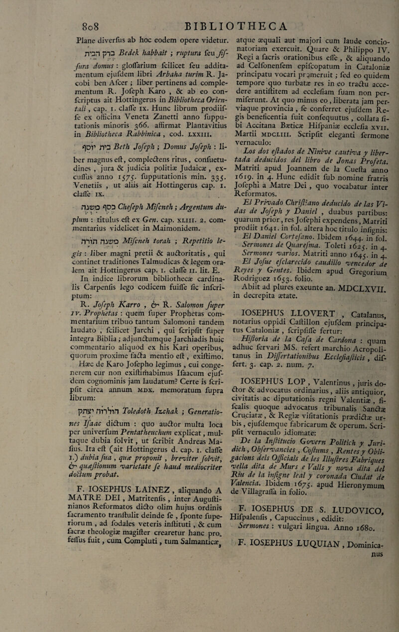 Plane diverliis ab hoc eodem opere videtur. jron piD Bedek habbait ; ruptum feu jf- fura domus : glolfarium Icilicet feu addita¬ mentum ejufdem libri Arbaha turim R. Ja- cobi ben Afcer ; liber pertinens ad comple¬ mentum R. Jofeph Karo , & ab eo con- fcriptus ait Hottingerus in Bibliotheca Orien¬ tali , cap. i. clalfe ix. Hunc librum prodiif- fe ex officina Veneta Zanetti anno fuppu- tationis minoris 366. affirmat Plantavitius in Bibliotheca Rabbinica , cod. lxxiii. qop JT3 Beth Jofeph ; Domus Jofeph : li¬ ber magnuselt, compledens ritus, confuetu- dines , jura & judicia politia; Judaica;, ex- cuffiis anno 1575. fupputationis min. 335. Venetiis , ut aliis ait Hottingerus cap. 1. clalfe ix. nwo *|DD Chefeph Mifcneh ; Argentum du¬ plum : titulus efl: ex Gen. cap. xliii. 2. com¬ mentarius videlicet in Maimonidem. rnin natyo Mifcneh torah ; Repetitio le- r ;• j * gis : liber magni pretii & audoritatis , qui continet traditiones Talmudicas & legem ora¬ lem ait Hottingerus cap. 1. clalfe 11. Iit. E. In indice librorum bibliothecae cardina¬ lis Carpenfis lego codicem fuilfe lic infcri- ptum: R. Jofeph Karro , R. Salomon fuper iv. Prophetas : quem fuper Prophetas com¬ mentarium tribuo tantum Salomoni tandem laudato , fcilicet Jarchi , qui fcripfit fuper integra Biblia ; adjundumque Jarchiadis huic commentario aliquod ex his Rari operibus, quorum proxime fada mentio efl , exiftimo. Ha;c de Karo Jofepho legimus , cui conge¬ nerem cur non exiftimabimus Ifaacum ejuf¬ dem cognominis jam laudatum? Certe is fcri¬ pfit circa annum mdx. memoratum fupra librum: pnsr nnhin Toledoth Izchak ; Generatio¬ nes Ifaac didum : quo audor multa loca per univerfum Pentatheuchum explicat, mul¬ taque dubia folvit, ut fcribit Andreas Ma^ fius. Ita elt (ait Hottingerus d. cap. 1. clalfe I.) dubia fua , qua proponit , breviter folvit, & quaflionum varietate fe haud mediocriter do/dum probat. F. IOSEPHUS LAINEZ , aliquando A MATRE DEI, Matritenlis , inter Augufti- nianos Reformatos dido olim hujus ordinis facramento tranftulit deinde fe , fponte fupe- riorum , ad fodales veteris inflituti , & cum facra; theologia; magilter crearetur hanc pro. felfus fuit, cum Compluti, tura Salmantica;} atque squali aut majori cum laude concio- natoriam exercuit. Quare & Philippo IV. Regi a facris orationibus elfe , & aliquando ad Cellonenfem epifcopatum in Catalonis principatu vocari promeruit; fed eo quidem tempore quo turbata; res in eo tradu acce¬ dere antiftitem ad ecclefiam fuam non per- miferunt. At quo minus eo , liberata jam per¬ viaque provincia , fe conferret ejufdem Re¬ gis beneficentia fuit confequutus , collafa li¬ bi Accitana Bstics Hifpanis ecclelia xvn. Martii mdcliii. Scripfit eleganti fermone vernaculo: Los dos ejlados de Ninive cautiva y liber- tada deducidos dei libro de Jonas Profeta. Matriti apud Joannem de la Cuelta anno 1619. in 4. Hunc edidit fub nomine fratris Jofephi a Matre Dei , quo vocabatur inter Reformatos. EI Privado Chriftiano deducido de las Vi- das de Jofeph y Daniel , duabus partibus: quarum prior, res Jofephi expendens, Matriti prodiit 1641. in fol. altera hoc titulo infignis: EI Daniel Cortefano. Ibidem 1644. in fol. Sermones de Quarefma. Toleti 1625. in 4. Sermones varios. Matriti anno 1645. in 4- EI Jofue efclarecido caudillo vencedor de Reyes■ y Gentes. Ibidem apud Gregorium Rodriguez 1653. folio. Abiit ad plures exeunte an. MDCLXVII. in decrepita state. IOSEPHUS LLOVERT , Catalanus, notarius oppidi Caftillon ejufdem principa¬ tus Catalonis , fcripfilfe fertur: Hijloria de la Cafa de Cardona : quam adhuc fervari MS. refert marchio Acropoli- tanus in Differtationibus Ecclefiajlicis , dif¬ fert. 3. cap. 2. num. 7. IOSEPHUS LOP , Valentinus , juris do- dor & advocatus ordinarius, aliis antiquior, civitatis ac diputationis regni Valentia; , fi- fcalis^ quoque advocatus tribunalis Sands Cruciata;, & Regis vifitationis prsdids ur¬ bis , ejufdemque fabricarum & operum. Scri¬ pfit vernaculo idiomate: De la Injlitucio Govern Politich y Juri- dich, Obfervancies , Coflums , Rentes y Obli- gacions deis Ojficials de les Illujlres Fabriques vella dita de Murs e Volis y nova dita dei Riu de la infigite leal y coronada Ciudat de Valenda. Ibidem 1675. apud Hieronymum de Villagralfa in folio. F. IOSEPHUS DE S. LUDOVICO, Hifpalenfis , Capuccinus , edidit: Sermones : vulgari lingua. Anno 1680. F. IOSEPHUS LUQUIAN , Dominica-