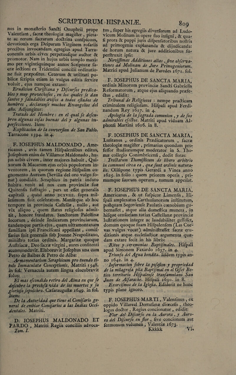 nus in monafterio Sandi Onuphrii prope Valentiam , facr# theologia magilter , pieta¬ te ac rerum facrarum dodrina confpicuus, devotionis erga Deiparam Virginem rofariis precibus invocandam egregius apud Tarra- conenlis urbis cives perpetuufque audor & promotor. Nam in hujus urbis templo maxi¬ mo per vigintiquinque annos Scriptura fa¬ cr# ledioni ex Tridentini concilii ordinatio¬ ne fuit pr#pofitus. Ceterum & utilitati pu¬ blicae fcriptis etiam in vulgus editis fervire voluit, ejus namque extant: Erudicion Chrijliana y Difcurfos predica- bles y muy prowechofos , en los quales fe dan fantos y faludables a<vifos a todos ejlados de hombres , declaranfs muchos E<v angellos dei ano. Adjungitur: Tratado dei Hombre : en el qual fe defcu- bren algunas cofas buenas dei y algunas im¬ perfectiones. Item: Explicacion de la coirverflon de San Pablo. Tarracone 1594. in 4. F. IOSEPHUS MALDONADO , Ame¬ ricanus , avis tamen Hifpalenflbus editus, Jofephum enim de VillamorMaldonado, hu¬ jus urbis civem , inter majores habuit, Qui- xorum & Macarum ejus orbis populorum in¬ ventorem , in quorum regione Hifpalim co¬ gnomento Auream (Sevilla dei oro vulgo fo- nat) condidit. Seraphico in patria induto habitu venit ad nos cum provinciae fu# Quitenfis luftragio , pars ut elTet generalis capituli , quOd anno dcxviii. fupra mil- leiimum fuit celebratum. Manfitque ab hoc tempore in provincia Caflell#, nullo , aut vix aliquo , quem flatus religiofus admit¬ tit , honore fraudatus. Sandorum Paleftin# locorum , deinde Indicarum provinciarum, tandemque partis ejus , quam ultramontanam familiam ipfi Francifcani appellant, comif- farius fuit generalis fub Joanne Neapolitano, miniflro totius ordinis. Margaritae quoque Aultriacae, Deo facrae virgini, aures confitenti accommodavit. Elaboravit Jofephus una cum Petro de Balbas & Petro de Alba: Armamentarium Seraphicum pro tuendo ti¬ tulo Immaculata Conceptionis. Matriti 1548. in fol. Vernacula autem lingua elucubravit folus: El mas efcondido retiro dei Alma en que fe defcubre la preciofa njida de los muertos y fu gloriofo Jepulchro. Caefaraugullae 1649. in fol. Item: De la Autoridad que tiene el Comifario ge- neral de embiar Comifarios a las Indias Occi¬ dentales. Matriti. D. IOSEPHUS MALDONADO ET PARDO , Matriti Regiis conciliis advoca- Tom. I. 809 tus , fuper his egregiis diverforum ad Ludo- vicum Molinam in opere fuo inligni, & qua¬ li prora & puppi juris difpenfatoribus noflris ad primogenia explananda «St dijudicanda: de horum natura «St jure additionibus fu- perflruxit ipfe: Novijjimas Additiones alias iflnee obferiia- tiones ad Molinam de Jure Primogeniorum. Matriti apud Julianum de Paredes 1671. fol. F. IOSEPHUS DE SANCTA MARIA, ordinis Minorum provinciae Sandi Gabrielis Reformatorum , atque ejus aliquando pr#fe- dus , edidit: Tribunal de Religiosos : nempe pradicam criminalem religiofam. Hifpali apud Ferdi- nandum Rey 1617. in 4. . Apologia de la fagrada comunion , y de fus admirables e feli os. Matriti apud viduam Al- phonfi Martini 1616. in 8. F. IOSEPHUS DE SANCTA MARIA, Lufitanus , ordinis Praedicatorum , facrae theologiae magifter, primarius quondam pro- feflor fludiorumque moderator in S. Tho- mae collegio Conimbricenfi, dedit foras: Trallatum Thomijlicum de libero arbitrio in communi circa ea , qux funt ordinis natura¬ lis. Olifipone typis Gerardi a Vinea anno 1625. in folio : quem priorem operis , pri¬ mumque fuorum operum , tomum ap>peilat. F. IOSEPHUS DE SANCTA MARIA, Americanus , & ut fufpicor Limenfis , Hi¬ fpali amplexatus Carthufianorum inllitutum, poltquam Segovienfe Paularis coenobium gu- bernaffet, atque alia domeflica munera , in hifque cenforiam totius Caftellanae pro vinci# luflrationem integre ac laudabiliter geffiifet, domum quoque fuam Hifpalenfem (Las Cue- vas vulgus vocat) adminiflraffet facr# eru¬ ditionis atque ecclefiaftic# argumenta qu#- dam extare fecit in his libris: Ritos y ceremonias Baptifmales. Hifpali apud Simonem Faxardo 1637. in 4. Triunfo dei Agua bendita. lifdern typis an¬ no 1642. in 4. Information fobre la pofefon y propriedad Je la milagrofa pila Baptifmql en el OJfet Be- tico territorio Hifpalenfe tranfamniano San Juan de Alfarache. Hifpali 1630. in 8. Exorcifmos de la Iglefia. Ediderit ne hunc typis plane ignoro. F. IOSEPHUS MARTI, Valentinus, ex oppido Villareal Dertufan# dioecefis , theo¬ logus dodor , Regius concionator , edidit: Flor dei Difcurfo en la Aurora , y Auro¬ ra dei Difcurfo en flor , five concionum aut fermonum volumen , Valenti# 1673. Kkkkk Vi*.